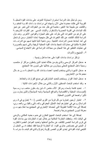 ‫ﻭﻤﻥ ﺜﻡ ﺘﻤﺜل ﻫﺫﻩ ﺍﻟﺩﺭﺍﺴﺔ ﺍﺴﺘﻤﺭﺍﺭﺍ ﻟﻤﺤﺎﻭﻟﺔ ﺍﻟﺘﻌﺭﻑ ﻋﻠﻰ ﺒﻨﺎﺀﺍﺕ ﺍﻟﻘﻭﺓ ﺍﻟﻤﺤﻠﻴـﺔ‬
                                          ‫ﹰ‬
‫ﺍﻟﻘﺭﻭﻴﺔ ﺍﻟﺘﻲ ﻅﻠﺕ ﻤﺤﺩﻭﺩﺓ ﺤﺘﻰ ﺍﻵﻥ ﻭﺇﺴﻬﺎﻤﺎ ﻓﻲ ﺩﺭﺍﺴﺎﺕ ﺒﻨـﺎﺀﺍﺕ ﺍﻟﻘـﻭﺓ ﺍﻟﻤﺘﻐﻴـﺭﺓ‬
                                      ‫ﹰ‬
‫ﻭﺍﻟﻜﺸﻑ ﻋﻥ ﻁﺒﻴﻌﺔ ﻫﺫﺍ ﺍﻟﺘﻐﻴﺭ، ﺨﺎﺼﺔ ﻓﻲ ﻅل ﻋﺩﺩ ﻤﻥ ﺍﻟﻤﻘﻭﻻﺕ ﺍﻟﺘﻲ ﺘﻌﺒﺭ ﻋﻥ ﺘﻤﻴﺯ‬
‫ﺘﻠﻙ ﺍﻟﺒﻨﺎﺀﺍﺕ ﻓﻲ ﺍﻟﻘﺭﻴﺔ ﺍﻟﻤﺼﺭﻴﺔ ﺒﺎﻻﺴﺘﻘﺭﺍﺭ ﻭﺍﻟﺜﺒﺎﺕ ﺍﻟﻨﺴﺒﻲ ﻋﺒﺭ ﺍﻟﻔﺘﺭﺍﺕ ﺍﻟﺘﺎﺭﻴﺨﻴـﺔ‬
‫ﻋﻠﻰ ﺍﻟﺭﻏﻡ ﻤﻥ ﺍﻟﺘﻐﻴﺭﺍﺕ ﺍﻟﺘﻲ ﻁﺭﺃﺕ ﻋﻠﻰ ﻨﻅﻡ ﺍﻟﺤﻴﺎﺯﺓ ﻭﺍﻟﻘﻭﺍﻨﻴﻥ ﺍﻷﺨﺭﻯ. ﻭﺘﺤـﺎﻭل‬
‫ﺍﻟﺩﺭﺍﺴﺔ ﻜﺫﻟﻙ ﺍﻟﻜﺸﻑ ﻋﻥ ﺘﻠﻙ ﺍﻟﺘﻐﻴﺭﺍﺕ ﻓﻲ ﻅل ﻤﻨﻬﺠﻴﺔ ﺇﻋﺎﺩﺓ ﺍﻻﺨﺘﺒﺎﺭ، ﻭﻤﻥ ﺜﻡ ﺘﺩﺨل‬
‫ﻓﻲ ﺃﺤﺩ ﺃﺒﻌﺎﺩﻫﺎ ﻀﻤﻥ ﺍﻟﺩﺭﺍﺴﺎﺕ ﺍﻟﺘﺘﺒﻌﻴﺔ. ﻭﻤﻥ ﻨﺎﺤﻴﺔ ﺜﺎﻨﻴﺔ ﻓﺈﻨﻬﺎ ﺘﺴﻬﻡ ﻤﻊ ﺍﻟﺩﺭﺍﺴـﺎﺕ‬
‫ﺍﻟﻤﻘﺎﺭﻨﺔ ﻤﻜﺎﻨﻴﺎ ﻓﻲ ﻤﺤﺎﻭﻻﺕ ﺘﻨﻤﻴﻁ ﺒﻨﺎﺀﺍﺕ ﺍﻟﻘﻭﺓ ﺍﻟﻤﺤﻠﻴﺔ ﺍﻟﺭﻴﻔﻴﺔ ﻭﺍﻟﺘﻲ ﺘﺴﻬﻡ ﺒﺎﻟﻀﺭﻭﺭﺓ‬
  ‫ﻓﻲ ﻋﻤﻠﻴﺎﺕ ﺍﻟﺘﻨﻅﻴﺭ ﻓﻲ ﻫﺫﺍ ﺍﻟﻤﺠﺎل ﻤﻥ ﻤﺠﺎﻻﺕ ﺍﻟﺩﺭﺍﺴﺔ ﻓﻲ ﻋﻠﻡ ﺍﻻﺠﺘﻤﺎﻉ ﺍﻟﺴﻴﺎﺴﻲ.‬
                                                           ‫٢- ﺍﻟﻤﻨﻬﺞ ﻭﺍﻷﺩﻭﺍﺕ‬
                     ‫ﺘﺭﺘﻜﺯ ﺩﺭﺍﺴﺎﺕ ﺒﻨﺎﺀﺍﺕ ﺍﻟﻘﻭﺓ ﻋﻠﻰ ﻋﺩﺓ ﻤﺩﺍﺨل ﺭﺌﻴﺴﻴﺔ :‬
‫• ﻤﺩﺨل ﺍﻟﻤﺭﻜﺯ ﺍﻟﺭﺴﻤﻲ ﻭﺍﻟﺫﻱ ﻴﺘﻡ ﻤﻥ ﺨﻼﻟﻪ ﺘﺤﺩﻴﺩ ﺍﻟﺫﻴﻥ ﻴﺸﻐﻠﻭﻥ ﻤﺭﺍﻜﺯ ﺃﻭ ﻤﻨﺎﺼﺏ‬
       ‫ﺭﺴﻤﻴﺔ ﺩﺍﺨل ﺍﻟﻤﺠﺘﻤﻊ ﺍﻟﻤﺤﻠﻲ ﻭﻴﺅﺜﺭﻭﻥ ﻤﻥ ﺨﻼﻟﻬﺎ ﻋﻠﻰ ﺸﺅﻭﻥ ﻫﺫﺍ ﺍﻟﻤﺠﺘﻤﻊ.‬
‫• ﻤﺩﺨل ﺍﻟﺸﻬﺭﺓ ﻭﺍﻟﺫﻱ ﻴﺴﺘﺨﺩﻡ ﻟﺘﺤﺩﻴﺩ ﺃﻋﻀﺎﺀ ﺒﻨﺎﺀﺍﺕ ﺍﻟﻘـﻭﺓ ﺍﻟﻤﺤﻠﻴـﺔ ﻤـﻥ ﺨـﻼل‬
                                                   ‫ﻤﺠﻤﻭﻋﺔ ﻤﻥ ﺍﻹﺨﺒﺎﺭﻴﻴﻥ.‬
      ‫• ﻤﺩﺨل ﺍﺘﺨﺎﺫ ﺍﻟﻘﺭﺍﺭ ﻭﻴﺴﺘﺨﺩﻡ ﻟﺘﺤﺩﻴﺩ ﺍﻟﻤﺸﺎﺭﻜﻴﻥ ﻓﻲ ﺼﻨﻊ ﺍﻟﻘﺭﺍﺭﺍﺕ ﻭﺍﺘﺨﺎﺫﻫﺎ.‬
        ‫• ﻭﻟﻘﺩ ﺍﺴﺘﺨﺩﻡ ﺍﻟﺒﺎﺤﺙ ﺍﻟﻤﺩﺨﻠﻴﻥ ﺍﻷﻭل ﻭﺍﻟﺜﺎﻨﻲ ﻤﻥ ﺨﻼل ﺍﻹﺠﺭﺍﺀﺍﺕ ﺍﻟﺘﺎﻟﻴﺔ :‬
‫١- ﺘﺤﺩﻴﺩ ﻗﺎﺌﻤﺔ ﺒﺄﺴﻤﺎﺀ ﻭﻤﺭﺍﻜﺯ ﺍﻷﺸـﺨﺎﺹ ﺍﻟـﺫﻴﻥ ﻴﺸـﻐﻠﻭﻥ ﻤﻨﺎﺼـﺏ ﺭﺴـﻤﻴﺔ‬
‫)ﺍﻟﻤﺅﺴﺴﺎﺕ ﺍﻟﻤﺤﻠﻴﺔ ﻭﺍﻻﻗﺘﺼﺎﺩﻴﺔ ﻭﺍﻟﻤﻭﺍﻗﻊ ﺍﻟﺴﻴﺎﺴﻴﺔ ﻭﺸﺒﻪ ﺍﻟﺴﻴﺎﺴﻴﺔ( ﻭﺍﻟﺫﻴﻥ ﻴﻤﺎﺭﺴـﻭﻥ‬
                                               ‫ﺘﺄﺜﻴﺭﺍ ﻭﺍﻀﺤﺎ ﻓﻲ ﺍﻟﺸﺅﻭﻥ ﺍﻟﻤﺤﻠﻴﺔ.‬
                                                                  ‫ﹰ‬     ‫ﹰ‬
‫٢- ﺍﺨﺘﻴﺎﺭ ﺃﺭﺒﻌﻴﻥ ﺇﺨﺒﺎﺭﻴﺎ ﻤﻥ ﻜل ﻗﺭﻴﺔ ﻤﻥ ﺍﻟﻘﺭﻯ ﺍﻟﺨﻤﺱ )٠٠٢ ﺇﺨﺒﺎﺭﻱ ﻓﻲ ﻗـﺭﻯ‬
‫ﺍﻟﺩﺭﺍﺴﺔ( ﺭﻭﻋﻲ ﻓﻲ ﺍﺨﺘﻴﺎﺭﻫﻡ ﺃﺒﻌﺎﺩ ﺍﻟﺘﻤﺜﻴل ﺍﻟﺠﻐﺭﺍﻓﻲ ﻭﺍﻟﻌـﺎﺌﻠﻲ ﻭﺍﻟﻘﺒﻠـﻲ ﻭﺍﻟﻌﻤـﺭﻱ،‬
‫ﺇﻀﺎﻓﺔ ﺇﻟﻰ ﻤﺩﺓ ﺍﻹﻗﺎﻤﺔ ﺍﻟﻁﻭﻴﻠﺔ ﺍﻟﺘﻲ ﺃﻤﻀﺎﻫﺎ ﺍﻹﺨﺒﺎﺭﻱ ﻓﻲ ﺍﻟﻤﺠﺘﻤﻊ ﺒﻤﺎ ﺘﻤﻜـﻨﻬﻡ ﻤـﻥ‬
                                         ‫ﻤﻌﺭﻓﺔ ﺸﺅﻭﻥ ﺍﻟﻤﺠﺘﻤﻊ ﺒﺩﺭﺠﺔ ﻭﺍﻀﺤﺔ.‬
‫ﺇﻀﺎﻓﺔ ﺇﻟﻰ ﻫﺫﺍ ﺍﺴﺘﺨﺩﻡ ﺍﻟﺒﺎﺤﺙ ﺍﻟﻤﻨﻬﺞ ﺍﻟﻤﻘﺎﺭﻥ ﻓﻲ ﻀﻭﺀ ﺒﻌﺩﻴﻪ ﺍﻟﻤﻜﺎﻨﻲ ﻭﺍﻟﺯﻤﻨﻲ‬
‫ﻓﻲ ﺍﻟﻭﻗﺕ ﺫﺍﺘﻪ. ﻭﺘﺤﻘﻘﺕ ﺍﻟﻤﻘﺎﺭﻨﺔ ﺍﻟﻤﻜﺎﻨﻴﺔ ﻤﻥ ﺨﻼل ﺇﺠﺭﺍﺀ ﺍﻟﻤﻘﺎﺭﻨﺎﺕ ﺒﻴﻥ ﺒﻨﺎﺀﺍﺕ ﺍﻟﻘﻭﺓ‬
‫ﻓﻲ ﻗﺭﻯ ﺍﻟﺩﺭﺍﺴﺔ ﺍﻟﺨﻤﺱ ﻟﻠﻜﺸﻑ ﻋﻥ ﻤﻼﻤﺢ ﺃﻨﻤﺎﻁﻬﺎ ﻭﺘﺤﺩﻴﺩ ﺍﻟﻌﻭﺍﻤل ﺍﻟﻤﻔﺴﺭﺓ ﻟﻠﺘﻘﺎﺭﺏ‬
‫ﺃﻭ ﺍﻟﺘﺒﺎﻴﻥ ﻓﻲ ﺨﺼﺎﺌﺹ ﺤﺎﺌﺯﻱ ﺍﻟﻘﻭﺓ. ﺃﻤﺎ ﺍﻟﻤﻘﺎﺭﻨﺔ ﺍﻟﺯﻤﻨﻴﺔ ﻓﻠﻘﺩ ﺘﺤﻘﻘﺕ ﻓـﻲ ﺍﻟﺘﺤﻠﻴـل‬
‫ﺍﻟﺘﺘﺒﻌﻲ ﻟﺒﻨﺎﺀ ﺍﻟﻘﻭﺓ ﻓﻲ ﺇﺤﺩﻯ ﺍﻟﻘﺭﻯ ﺍﻟﺨﻤﺱ )ﻗﺭﻴﺔ ﺯﻫﺭﺓ( ﻭﺍﻟﺫﻱ ﻗﺎﻡ ﺍﻟﺒﺎﺤـﺙ ﺒﺩﺭﺍﺴـﺔ‬


                                     ‫٤٥٣‬
 