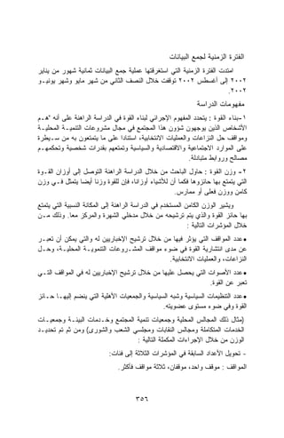 ‫ﺍﻟﻔﺘﺭﺓ ﺍﻟﺯﻤﻨﻴﺔ ﻟﺠﻤﻊ ﺍﻟﺒﻴﺎﻨﺎﺕ‬
‫ﺍﻤﺘﺩﺕ ﺍﻟﻔﺘﺭﺓ ﺍﻟﺯﻤﻨﻴﺔ ﺍﻟﺘﻲ ﺍﺴﺘﻐﺭﻗﺘﻬﺎ ﻋﻤﻠﻴﺔ ﺠﻤﻊ ﺍﻟﺒﻴﺎﻨﺎﺕ ﺜﻤﺎﻨﻴﺔ ﺸﻬﻭﺭ ﻤﻥ ﻴﻨﺎﻴﺭ‬
‫٢٠٠٢ ﺇﻟﻰ ﺃﻏﺴﻁﺱ ٢٠٠٢ ﺘﻭﻗﻔﺕ ﺨﻼل ﺍﻟﻨﺼﻑ ﺍﻟﺜﺎﻨﻲ ﻤﻥ ﺸﻬﺭ ﻤﺎﻴﻭ ﻭﺸﻬﺭ ﻴﻭﻨﻴـﻭ‬
                                                                         ‫٢٠٠٢.‬
                                                              ‫ﻤﻔﻬﻭﻤﺎﺕ ﺍﻟﺩﺭﺍﺴﺔ‬
‫١-ﺒﻨﺎﺀ ﺍﻟﻘﻭﺓ : ﻴﺘﺤﺩﺩ ﺍﻟﻤﻔﻬﻭﻡ ﺍﻹﺠﺭﺍﺌﻲ ﻟﺒﻨﺎﺀ ﺍﻟﻘﻭﺓ ﻓﻲ ﺍﻟﺩﺭﺍﺴﺔ ﺍﻟﺭﺍﻫﻨﺔ ﻋﻠﻰ ﺃﻨﻪ "ﻫـﻡ‬
‫ﺍﻷﺸﺨﺎﺹ ﺍﻟﺫﻴﻥ ﻴﻭﺠﻬﻭﻥ ﺸﺅﻭﻥ ﻫﺫﺍ ﺍﻟﻤﺠﺘﻤﻊ ﻓﻲ ﻤﺠﺎل ﻤﺸﺭﻭﻋﺎﺕ ﺍﻟﺘﻨﻤﻴـﺔ ﺍﻟﻤﺤﻠﻴـﺔ‬
‫ﻭﻤﻭﺍﻗﻑ ﺤل ﺍﻟﻨﺯﺍﻋﺎﺕ ﻭﺍﻟﻌﻤﻠﻴﺎﺕ ﺍﻻﻨﺘﺨﺎﺒﻴﺔ، ﺍﺴﺘﻨﺎﺩﺍ ﻋﻠﻰ ﻤﺎ ﻴﺘﻤﺘﻌﻭﻥ ﺒﻪ ﻤﻥ ﺴـﻴﻁﺭﺓ‬
                               ‫ﹰ‬
‫ﻋﻠﻰ ﺍﻟﻤﻭﺍﺭﺩ ﺍﻻﺠﺘﻤﺎﻋﻴﺔ ﻭﺍﻻﻗﺘﺼﺎﺩﻴﺔ ﻭﺍﻟﺴﻴﺎﺴﻴﺔ ﻭﺘﻤﺘﻌﻬﻡ ﺒﻘﺩﺭﺍﺕ ﺸﺨﺼﻴﺔ ﻭﺘﺤﻜﻤﻬـﻡ‬
                                                          ‫ﻤﺼﺎﻟﺢ ﻭﺭﻭﺍﺒﻁ ﻤﺘﺒﺎﺩﻟﺔ.‬
‫٢- ﻭﺯﻥ ﺍﻟﻘﻭﺓ : ﺤﺎﻭل ﺍﻟﺒﺎﺤﺙ ﻤﻥ ﺨﻼل ﺍﻟﺩﺭﺍﺴﺔ ﺍﻟﺭﺍﻫﻨﺔ ﺍﻟﺘﻭﺼل ﺇﻟﻰ ﺃﻭﺯﺍﻥ ﺍﻟﻘـﻭﺓ‬
‫ﺍﻟﺘﻲ ﻴﺘﻤﺘﻊ ﺒﻬﺎ ﺤﺎﺌﺯﻭﻫﺎ ﻓﻜﻤﺎ ﺃﻥ ﻟﻸﺸﻴﺎﺀ ﺃﻭﺯﺍ ﹼﺎ، ﻓﺈﻥ ﻟﻠﻘﻭﺓ ﻭﺯﻨﺎ ﺃﻴﻀﺎ ﻴﺘﻤﺜل ﻓـﻲ ﻭﺯﻥ‬
                                    ‫ﻨ‬
                                                   ‫ﻜﺎﻤﻥ ﻭﻭﺯﻥ ﻓﻌﻠﻰ ﺃﻭ ﻤﻤﺎﺭﺱ.‬
‫ﻭﻴﺸﻴﺭ ﺍﻟﻭﺯﻥ ﺍﻟﻜﺎﻤﻥ ﺍﻟﻤﺴﺘﺨﺩﻡ ﻓﻲ ﺍﻟﺩﺭﺍﺴﺔ ﺍﻟﺭﺍﻫﻨﺔ ﺇﻟﻰ ﺍﻟﻤﻜﺎﻨﺔ ﺍﻟﻨﺴﺒﻴﺔ ﺍﻟﺘﻲ ﻴﺘﻤﺘﻊ‬
‫ﺒﻬﺎ ﺤﺎﺌﺯ ﺍﻟﻘﻭﺓ ﻭﺍﻟﺫﻱ ﻴﺘﻡ ﺘﺭﺸﻴﺤﻪ ﻤﻥ ﺨﻼل ﻤﺩﺨﻠﻲ ﺍﻟﺸﻬﺭﺓ ﻭﺍﻟﻤﺭﻜﺯ ﻤﻌﺎ. ﻭﺫﻟﻙ ﻤـﻥ‬
             ‫ﹰ‬
                                                            ‫ﺨﻼل ﺍﻟﻤﺅﺸﺭﺍﺕ ﺍﻟﺘﺎﻟﻴﺔ :‬
‫• ﻋﺩﺩ ﺍﻟﻤﻭﺍﻗﻑ ﺍﻟﺘﻲ ﻴﺅﺜﺭ ﻓﻴﻬﺎ ﻤﻥ ﺨﻼل ﺘﺭﺸﻴﺢ ﺍﻹﺨﺒﺎﺭﻴﻴﻥ ﻟﻪ ﻭﺍﻟﺘﻲ ﻴﻤﻜﻥ ﺃﻥ ﺘﻌﺒـﺭ‬
‫ﻋﻥ ﻤﺩﻯ ﺍﻨﺘﺸﺎﺭﻴﺔ ﺍﻟﻘﻭﺓ ﻓﻲ ﻀﻭﺀ ﻤﻭﺍﻗﻑ ﺍﻟﻤﺸـﺭﻭﻋﺎﺕ ﺍﻟﺘﻨﻤﻭﻴـﺔ ﺍﻟﻤﺤﻠﻴـﺔ، ﻭﺤـل‬
                                             ‫ﺍﻟﻨﺯﺍﻋﺎﺕ، ﻭﺍﻟﻌﻤﻠﻴﺎﺕ ﺍﻻﻨﺘﺨﺎﺒﻴﺔ.‬
‫• ﻋﺩﺩ ﺍﻷﺼﻭﺍﺕ ﺍﻟﺘﻲ ﻴﺤﺼل ﻋﻠﻴﻬﺎ ﻤﻥ ﺨﻼل ﺘﺭﺸﻴﺢ ﺍﻹﺨﺒﺎﺭﻴﻴﻥ ﻟﻪ ﻓﻲ ﺍﻟﻤﻭﺍﻗﻑ ﺍﻟﺘـﻲ‬
                                                           ‫ﺘﻌﺒﺭ ﻋﻥ ﺍﻟﻘﻭﺓ.‬
‫• ﻋﺩﺩ ﺍﻟﺘﻨﻅﻴﻤﺎﺕ ﺍﻟﺴﻴﺎﺴﻴﺔ ﻭﺸﺒﻪ ﺍﻟﺴﻴﺎﺴﻴﺔ ﻭﺍﻟﺠﻤﻌﻴﺎﺕ ﺍﻷﻫﻠﻴﺔ ﺍﻟﺘﻲ ﻴﻨﻀﻡ ﺇﻟﻴﻬـﺎ ﺤـﺎﺌﺯ‬
                                              ‫ﺍﻟﻘﻭﺓ ﻭﻓﻲ ﻀﻭﺀ ﻤﺴﺘﻭﻯ ﻋﻀﻭﻴﺘﻪ.‬
‫)ﻤﺜﺎل ﺫﻟﻙ ﺍﻟﻤﺠﺎﻟﺱ ﺍﻟﻤﺤﻠﻴﺔ ﻭﺠﻤﻌﻴﺎﺕ ﺘﻨﻤﻴﺔ ﺍﻟﻤﺠﺘﻤﻊ ﻭﺨـﺩﻤﺎﺕ ﺍﻟﺒﻴﺌـﺔ ﻭﺠﻤﻌﻴـﺎﺕ‬
‫ﺍﻟﺨﺩﻤﺎﺕ ﺍﻟﻤﺘﻜﺎﻤﻠﺔ ﻭﻤﺠﺎﻟﺱ ﺍﻟﻨﻘﺎﺒﺎﺕ ﻭﻤﺠﻠﺴﻲ ﺍﻟﺸﻌﺏ ﻭﺍﻟﺸﻭﺭﻯ( ﻭﻤﻥ ﺜﻡ ﺘﻡ ﺘﺤﺩﻴـﺩ‬
                                 ‫ﺍﻟﻭﺯﻥ ﻤﻥ ﺨﻼل ﺍﻹﺠﺭﺍﺀﺍﺕ ﺍﻟﻤﻜﻤﻠﺔ ﺍﻟﺘﺎﻟﻴﺔ :‬
                           ‫- ﺘﺤﻭﻴل ﺍﻷﻋﺩﺍﺩ ﺍﻟﺴﺎﺒﻘﺔ ﻓﻲ ﺍﻟﻤﺅﺸﺭﺍﺕ ﺍﻟﺜﻼﺜﺔ ﺇﻟﻰ ﻓﺌﺎﺕ:‬
                               ‫ﺍﻟﻤﻭﺍﻗﻑ : ﻤﻭﻗﻑ ﻭﺍﺤﺩ، ﻤﻭﻗﻔﺎﻥ، ﺜﻼﺜﺔ ﻤﻭﺍﻗﻑ ﻓﺄﻜﺜﺭ.‬



                                      ‫٦٥٣‬
 