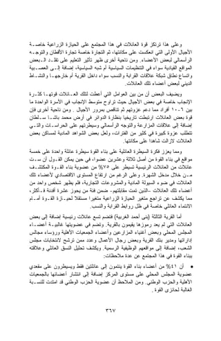 ‫ﻭﻋﻠﻰ ﻫﺫﺍ ﺘﺭﺘﻜﺯ ﻗﻭﺓ ﺍﻟﻌﺎﺌﻼﺕ ﻓﻲ ﻫﺫﺍ ﺍﻟﻤﺠﺘﻤﻊ ﻋﻠﻰ ﺍﻟﺤﻴﺎﺯﺓ ﺍﻟﺯﺭﺍﻋﻴﺔ ﺨﺎﺼـﺔ‬
‫ﺍﻷﺠﻴﺎل ﺍﻷﻭﻟﻰ ﺍﻟﺘﻲ ﺍﻨﻌﻜﺴﺕ ﻋﻠﻰ ﻤﻜﺎﻨﺘﻬﺎ، ﺜﻡ ﺍﻟﺘﺠﺎﺭﺓ ﺨﺎﺼﺔ ﺘﺠﺎﺭﺓ ﺍﻷﻗﻁﺎﻥ ﻭﺍﻟﺘﻭﺠـﻪ‬
‫ﺍﻟﺭﺃﺴﻤﺎﻟﻲ ﻟﺒﻌﺽ ﺍﻷﻋﻀﺎﺀ. ﻭﻤﻥ ﻨﺎﺤﻴﺔ ﺃﺨﺭﻯ ﻅﻬﺭ ﺘﺄﺜﻴﺭ ﺍﻟﺘﻌﻠﻴﻡ ﻋﻠﻰ ﺘﻘﻠـﺩ ﺍﻟـﺒﻌﺽ‬
‫ﺍﻟﻤﻭﺍﻗﻊ ﺍﻟﻘﻴﺎﺩﻴﺔ ﺴﻭﺍﺀ ﻓﻲ ﺍﻟﺘﻨﻅﻴﻤﺎﺕ ﺍﻟﺴﻴﺎﺴﻴﺔ ﺃﻡ ﺸﺒﻪ ﺍﻟﺴﻴﺎﺴﻴﺔ، ﺇﻀﺎﻓﺔ ﺇﻟـﻰ ﺍﻟﻌﺼـﺒﻴﺔ‬
‫ﻭﺍﺘﺴﺎﻉ ﻨﻁﺎﻕ ﺸﺒﻜﺔ ﻋﻼﻗﺎﺕ ﺍﻟﻘﺭﺍﺒﺔ ﻭﺍﻟﻨﺴﺏ ﺴﻭﺍﺀ ﺩﺍﺨل ﺍﻟﻘﺭﻴﺔ ﺃﻡ ﺨﺎﺭﺠﻬـﺎ ﻭﺍﻟﻨﺸـﺎﻁ‬
                                              ‫ﺍﻟﺩﻴﻨﻲ ﻟﺒﻌﺽ ﺃﻋﻀﺎﺀ ﺘﻠﻙ ﺍﻟﻌﺎﺌﻼﺕ.‬
‫ﻭﻴﻀﻴﻑ ﺍﻟﺒﻌﺽ ﺃﻥ ﻤﻥ ﺒﻴﻥ ﺍﻟﻌﻭﺍﻤل ﺍﻟﺘﻲ ﺃﻋﻁﺕ ﻟﺘﻠﻙ ﺍﻟﻌـﺎﺌﻼﺕ ﻗﻭﺘﻬـﺎ ﻜﺜـﺭﺓ‬
‫ﺍﻹﻨﺠﺎﺏ ﺨﺎﺼﺔ ﻓﻲ ﺒﻌﺽ ﺍﻷﺠﻴﺎل ﺤﻴﺙ ﺘﺭﺍﻭﺡ ﻤﺘﻭﺴﻁ ﺍﻹﻨﺠﺎﺏ ﻓﻲ ﺍﻷﺴﺭﺓ ﺍﻟﻭﺍﺤﺩﺓ ﻤﺎ‬
‫ﺒﻴﻥ ٦-٠١ ﺃﻓﺭﺍﺩ ﻤﻤﺎ ﺩﻋﻡ ﻋﺯﻭﺘﻬﻡ ﺜﻡ ﺘﻨﺎﻗﺹ ﺒﻤﺭﻭﺭ ﺍﻷﺠﻴﺎل . ﻭﻤﻥ ﻨﺎﺤﻴﺔ ﺃﺨﺭﻯ ﻓﺈﻥ‬
‫ﻗﻭﺓ ﺒﻌﺽ ﺍﻟﻌﺎﺌﻼﺕ ﺍﺭﺘﺒﻁﺕ ﺘﺎﺭﻴﺨﻴﺎ ﺒﻨﻅﺎﺭﺓ ﺍﻟﺩﻭﺍﺌﺭ ﻓﻲ ﺃﺭﺽ ﻤﺤﻤﺩ ﺒﺎﺸـﺎ ﺴـﻠﻁﺎﻥ‬
                                         ‫ﹰ‬
‫ﺇﻀﺎﻓﺔ ﺇﻟﻰ ﻋﻼﻗﺎﺕ ﺍﻟﻤﺯﺍﺭﻋﺔ ﻭﺍﻟﺘﻭﺠﻪ ﺍﻟﺭﺃﺴﻤﺎﻟﻲ ﻭﺴﻴﻁﺭﺘﻬﻡ ﻋﻠﻰ ﺍﻟﺤﺭﺍﺴـﺎﺕ ﻭﺍﻟﺘـﻲ‬
‫ﺘﺘﻁﻠﺏ ﻋﺯﻭﺓ ﻜﺒﻴﺭﺓ ﻓﻲ ﻜﺜﻴﺭ ﻤﻥ ﺍﻟﻔﺘﺭﺍﺕ، ﻭﻟﻌل ﺒﻌﺽ ﺍﻟﺸﻭﺍﻫﺩ ﺍﻟﻤﺎﺩﻴﺔ ﻟﻤﺴﺎﻜﻥ ﺒﻌﺽ‬
                                         ‫ﺍﻟﻌﺎﺌﻼﺕ ﻻﺯﺍﻟﺕ ﺸﺎﻫﺩﺍ ﻋﻠﻰ ﻤﻜﺎﻨﺘﻬﺎ.‬
                                                      ‫ﹰ‬
‫ﻭﻤﻤﺎ ﻴﻌﺯﺯ ﻓﻜﺭﺓ ﺍﻟﺴﻴﻁﺭﺓ ﺍﻟﻌﺎﺌﻠﻴﺔ ﻋﻠﻰ ﺒﻨﺎﺀ ﺍﻟﻘﻭﺓ ﺴﻴﻁﺭﺓ ﻋﺎﺌﻠﺔ ﻭﺍﺤﺩﺓ ﻋﻠﻰ ﺨﻤﺴﺔ‬
‫ﻤﻭﺍﻗﻊ ﻓﻲ ﺒﻨﺎﺀ ﺍﻟﻘﻭﺓ ﻤﻥ ﺃﺼل ﺜﻼﺜﺔ ﻭﻋﺸﺭﻴﻥ ﻋﻀﻭﹰ، ﻓﻲ ﺤﻴﻥ ﻴﻤﻜﻥ ﺍﻟﻘـﻭل ﺃﻥ ﺴـﺕ‬
                              ‫ﺍ‬
‫ﻋﺎﺌﻼﺕ ﻤﻥ ﺍﻟﻌﺎﺌﻼﺕ ﺍﻟﺭﺌﻴﺴﻴﺔ ﺘﺴﻴﻁﺭ ﻋﻠﻰ ٥٧% ﻤﻥ ﻋﻀﻭﻴﺔ ﺒﻨﺎﺀ ﺍﻟﻘـﻭﺓ ﺍﻟﻤﻜﺘﺸـﻑ‬
‫ﻤـﻥ ﺨﻼل ﻤﺩﺨل ﺍﻟﺸﻬﺭﺓ. ﻭﻋﻠﻰ ﺍﻟﺭﻏﻡ ﻤﻥ ﺍﺭﺘﻔﺎﻉ ﺍﻟﻤﺴﺘﻭﻯ ﺍﻻﻗﺘﺼﺎﺩﻱ ﻷﻋﻀﺎﺀ ﺘﻠﻙ‬
‫ﺍﻟﻌﺎﺌﻼﺕ ﻓﻲ ﻀﻭﺀ ﺍﻟﺴﻴﻭﻟﺔ ﺍﻟﻤﺎﺩﻴﺔ ﻭﺍﻟﻤﺸﺭﻭﻋﺎﺕ ﺍﻟﺘﺠﺎﺭﻴﺔ، ﻓﻠﻡ ﻴﻅﻬﺭ ﺸﺨﺹ ﻭﺍﺤﺩ ﻤﻥ‬
‫ﺃﻋﻀﺎﺀ ﺘﻠﻙ ﺍﻟﻌﺎﺌﻼﺕ –ﺍﻟﺫﻴﻥ ﺘﻤﺕ ﻤﻘﺎﺒﻠﺘﻬﻡ- ﻀﻤﻥ ﻓﺌﺔ ﻤﻥ ﻴﺤﻭﺯ ﻋﺸﺭﺓ ﺃﻓﺩﻨﺔ ﻓـﺄﻜﺜﺭ،‬
‫ﻤﻤﺎ ﻴﻜﺸﻑ ﻋﻥ ﺘﺭﺍﺠﻊ ﻤﺘﻐﻴﺭ ﺍﻟﺤﻴﺎﺯﺓ ﺍﻟﺯﺭﺍﻋﻴﺔ ﻤﺘﻐﻴﺭﺍ ﻤﺴﺘﻘﻼ ﻟﺤﻴـﺎﺯﺓ ﺍﻟﻘـﻭﺓ ﺃﻤـﺎﻡ‬
                     ‫ﹰ‬     ‫ﹰ‬
                            ‫ﺍﻻﻨﺘﻤﺎﺀ ﺍﻟﻌﺎﺌﻠﻲ ﺨﺎﺼﺔ ﻓﻲ ﻅل ﺭﻭﺍﺒﻁ ﺍﻟﻘﺭﺍﺒﺔ ﻭﺍﻟﻨﺴﺏ.‬
‫ﺃﻤﺎ ﺍﻟﻘﺭﻴﺔ ﺍﻟﺜﺎﻟﺜﺔ )ﺒﻨﻰ ﺃﺤﻤﺩ ﺍﻟﻐﺭﺒﻴﺔ( ﻓﺘﻀﻡ ﺘﺴﻊ ﻋﺎﺌﻼﺕ ﺭﺌﻴﺴﻴﺔ ﺇﻀﺎﻓﺔ ﺇﻟﻰ ﺒﻌﺽ‬
‫ﺍﻟﻌﺎﺌﻼﺕ ﺍﻟﺘﻲ ﻟﻡ ﻴﻌﺩ ﺭﻤﻭﺯﻫﺎ ﻴﻘﻴﻤﻭﻥ ﺒﺎﻟﻘﺭﻴﺔ. ﻭﺘﻀﻡ ﻓﻲ ﻋﻀﻭﻴﺘﻬﺎ ﻏﺎﻟﺒﻴـﺔ ﺃﻋﻀـﺎﺀ‬
‫ﺍﻟﻤﺠﻠﺱ ﺍﻟﻤﺤﻠﻲ ﻭﺒﻌﺽ ﺃﻏﻨﻴﺎﺀ ﺍﻟﻤﺯﺍﺭﻋﻴﻥ ﻭﺃﻋﻀﺎﺀ ﺍﻟﺠﻤﻌﻴﺎﺕ ﺍﻷﻫﻠﻴﺔ ﻭﺭﺅﺴﺎﺀ ﻤﺠﺎﻟﺱ‬
‫ﺇﺩﺍﺭﺍﺘﻬﺎ ﻭﻤﺩﻴﺭ ﺒﻨﻙ ﺍﻟﻘﺭﻴﺔ ﻭﺒﻌﺽ ﺭﺠﺎل ﺍﻷﻋﻤﺎل ﻭﻋﺩﺩ ﻤﻤﻥ ﺘﺭﺸﺢ ﻻﻨﺘﺨﺎﺒﺎﺕ ﻤﺠﻠﺱ‬
‫ﺍﻟﺸﻌﺏ، ﺇﻀﺎﻓﺔ ﺇﻟﻰ ﻤﻭﺍﻗﻌﻬﻡ ﺍﻟﻭﻅﻴﻔﻴﺔ ﺍﻟﺭﺴﻤﻴﺔ. ﻭﻴﻜﺸﻑ ﺘﺤﻠﻴل ﺍﻟﻨﺴﻕ ﺍﻟﻌﺎﺌﻠﻲ ﻭﻋﻼﻗﺘﻪ‬
                                  ‫ﺒﺒﻨﺎﺀ ﺍﻟﻘﻭﺓ ﻓﻲ ﻫﺫﺍ ﺍﻟﻤﺠﺘﻤﻊ ﻋﻥ ﻋﺩﺓ ﻤﻼﺤﻅﺎﺕ:‬
‫• ﺃﻥ ١٤% ﻤﻥ ﺃﻋﻀﺎﺀ ﺒﻨﺎﺀ ﺍﻟﻘﻭﺓ ﻴﻨﺘﻤﻭﻥ ﺇﻟﻰ ﻋﺎﺌﻠﺘﻴﻥ ﻓﻘﻁ ﻭﻴﺴﻴﻁﺭﻭﻥ ﻋﻠﻰ ﻤﻘﻌﺩﻱ‬
‫ﻋﻀﻭﻴﺔ ﺍﻟﻤﺠﻠﺱ ﺍﻟﻤﺤﻠﻲ ﻋﻠﻰ ﻤﺴﺘﻭﻯ ﺍﻟﻤﺭﻜﺯ ﺇﻀﺎﻓﺔ ﺇﻟﻰ ﺍﻨﺘﺸﺎﺭ ﺃﻋﻀﺎﺌﻬﺎ ﺒﺎﻟﺠﻤﻌﻴﺎﺕ‬
‫ﺍﻷﻫﻠﻴﺔ ﻭﺍﻟﺤﺯﺏ ﺍﻟﻭﻁﻨﻲ. ﻭﻤﻥ ﺍﻟﻤﻼﺤﻅ ﺃﻥ ﻋﻀﻭﻴﺔ ﺍﻟﺤﺯﺏ ﺍﻟﻭﻁﻨﻲ ﻗﺩ ﺍﻤﺘﺩﺕ ﻟﻠﻨﺴـﺒﺔ‬
                                                        ‫ﺍﻟﻐﺎﻟﺒﺔ ﻟﺤﺎﺌﺯﻯ ﺍﻟﻘﻭﺓ .‬


                                     ‫٧٦٣‬
 