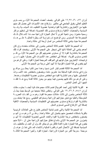 ‫ﺃﻭﺯﺍﻥ ٢٧، ٠٣، ٧٢,٦١ ﻋﻠﻰ ﺍﻟﺘﻭﺍﻟﻲ. ﻴﺘﺼﻑ ﺃﻋﻀﺎﺀ ﺍﻟﻤﺠﻤﻭﻋﺔ ﺍﻷﻭﻟـﻰ ﺒﻤﺴـﺘﻭﻯ‬
‫ﺍﻟﺘﻌﻠﻴﻡ ﺍﻟﻌﺎﻟﻲ ﻭﻓﻭﻕ ﺍﻟﺠﺎﻤﻌﻲ ﻓﻲ ﺤﺎﻟﺘﻴﻥ ﻭﺍﺭﺘﻔﺎﻉ ﻋﺩﺩ ﺍﻷﺼﻭﺍﺕ ﺍﻟﺘﻲ ﺤﺼل ﻜل ﻤﻨﻬﻡ‬
‫ﻋﻠﻴﻬﺎ ﻤﻥ ﺍﻹﺨﺒﺎﺭﻴﻴﻥ ﻭﺍﻨﺘﺸﺎﺭﻴﺔ ﺍﻟﻘﻭﺓ ﻭﺘﻌﺩﺩﻴﺔ ﻋﻀﻭﻴﺔ ﺍﻟﺘﻨﻅﻴﻤـﺎﺕ ﺍﻟﺴﻴﺎﺴـﻴﺔ ﻭﺸـﺒﻪ‬
‫ﺍﻟﺴﻴﺎﺴﻴﺔ ﻭﺍﻟﺠﻤﻌﻴﺎﺕ ﺍﻷﻫﻠﻴﺔ ﻭﺍﺭﺘﻔﺎﻉ ﻤﺴﺘﻭﻯ ﺘﻠﻙ ﺍﻟﻌﻀﻭﻴﺔ، ﺇﻀﺎﻓﺔ ﺇﻟﻰ ﺸﻐﻠﻬﻡ ﻤﺭﺍﻜﺯ‬
‫ﺭﺴﻤﻴﺔ ﻤﺘﻤﻴﺯﺓ. ﻭﻤﻥ ﻨﺎﺤﻴﺔ ﺃﺨﺭﻯ ﻻ ﺘﻤﺜل ﺍﻟﺤﻴﺎﺯﺓ ﺍﻟﺯﺭﺍﻋﻴﺔ ﻤﺤـﺩﺩﺍ ﻻﺤـﺘﻼل ﺘﻠـﻙ‬
              ‫ﹰ‬
‫ﺍﻟﻤﺠﻤﻭﻋﺔ ﻫﺫﺍ ﺍﻟﻤﺴﺘﻭﻯ. ﻭﻤﻥ ﺍﻟﻭﺍﻀﺢ ﺍﺴـﺘﻤﺭﺍﺭﻴﺔ ﺍﻟﺴـﻴﻁﺭﺓ ﺍﻟﻌﺎﺌﻠﻴـﺔ ﻋﻠـﻰ ﻫـﺫﻩ‬
            ‫ﺍﻟﻤﺠﻤﻭﻋﺔ ﺤﻴﺙ ﻴﻨﺘﻤﻲ ﺜﻼﺜﺔ ﺃﺸﺨﺎﺹ ﻤﻥ ﺃﺼل ﺃﺭﺒﻌﺔ ﺇﻟﻰ ﻋﺎﺌﻠﺔ ﻭﺍﺤﺩﺓ.‬
‫ﺃﻤﺎ ﺍﻟﻤﺠﻤﻭﻋﺔ ﺍﻟﺜﺎﻨﻴﺔ ﻓﺘﻀﻡ ﺜﻼﺜﺔ ﺃﺸﺨﺎﺹ ﻴﻨﺘﻤﻭﻥ ﺇﻟﻰ ﻋﺎﺌﻼﺕ ﻤﺘﻌﺩﺩﺓ، ﻭﺇﻥ ﻜﺎﻥ‬
‫ﺃﺤﺩﻫﻡ ﻴﻨﺘﻤﻲ ﺇﻟﻰ ﺍﻟﻌﺎﺌﻠﺔ ﺫﺍﺘﻬﺎ ﺍﻟﺘﻲ ﺘﺴﻴﻁﺭ ﻋﻠﻰ ﺍﻟﻤﺠﻤﻭﻋﺔ ﺍﻷﻭﻟﻰ. ﻭﻴﺘﺼﻑ ﺃﻓﺭﺍﺩ ﺘﻠﻙ‬
‫ﺍﻟﻤﺠﻤﻭﻋﺔ ﺒﺎﻨﺘﺸﺎﺭﻴﺔ ﺍﻟﻘﻭﺓ ﺇﻻ ﺃﻥ ﻤﺴﺘﻭﻯ ﻋﻀﻭﻴﺘﻬﻡ ﺃﻗل ﻤﻥ ﺍﻟﻤﺠﻤﻭﻋﺔ ﺍﻷﻭﻟـﻰ ﻓﻠـﻡ‬
‫ﺘﺘﻌﺩﻯ ﻤﺴﺘﻭﻯ ﺍﻟﻘﺭﻴﺔ، ﺇﻀﺎﻓﺔ ﺇﻟﻰ ﺍﻨﺨﻔﺎﺽ ﻋﺩﺩ ﺍﻷﺼﻭﺍﺕ ﺍﻟﺘﻲ ﺤﺼﻠﻭﺍ ﻋﻠﻴﻬـﺎ ﻤـﻥ‬
‫ﺘﺭﺸﻴﺤﺎﺕ ﺍﻹﺨﺒﺎﺭﻴﻴﻥ ﺤﻭل ﻗﻭﺘﻬﻡ ﻓﻲ ﺍﻟﻤﻭﺍﻗﻑ ﺍﻟﻤﺭﺠﺤﺔ ﻟﺤﻴﺎﺯﺓ ﺍﻟﻘﻭﺓ. ﻭﻋﻠﻰ ﺍﻟﺭﻏﻡ ﻤﻥ‬
        ‫ﺃﻨﻬﻡ ﻴﻘﻌﻭﻥ ﻓﻲ ﻓﺌﺔ ﺍﻟﺤﻴﺎﺯﺓ ﺍﻟﻘﺯﻤﻴﺔ ﺇﻻ ﺃﻨﻬﻡ ﺃﻋﻠﻰ ﺩﺭﺠﺔ ﻤﻥ ﺍﻟﻤﺠﻤﻭﻋﺔ ﺍﻷﻭﻟﻰ.‬
‫ﺃﻤﺎ ﺍﻟﻤﺠﻤﻭﻋﺔ ﺍﻟﺜﺎﻟﺜﺔ ﻓﺘﻀﻡ ﻜﺒﺎﺭ ﺍﻟﺴﻥ ﻨﺴﺒﻴﺎ ﻭﻋﺩﺩﺍ ﻤﻤﻥ ﻜﺎﻨﻭﺍ ﻴﺤﺘﻠـﻭﻥ ﻤﻭﺍﻗـﻊ‬
                          ‫ﹰ‬     ‫ﹰ‬
‫ﺒﺎﺭﺯﺓ ﻓﻲ ﺒﻨﺎﺀﺍﺕ ﺍﻟﻘﻭﺓ ﺍﻟﺴﺎﺒﻘﺔ ﻤﻨﺫ ﻋﺸﺭﻴﻥ ﻋﺎﻤﺎ، ﻭﻴﺘﺼﻔﻭﻥ ﺒﺎﻨﺨﻔﺎﺽ ﻋﺩﺩ ﺍﻷﺼـﻭﺍﺕ‬
                                  ‫ﹰ‬
‫ﺍﻟﺤﺎﺼﻠﻴﻥ ﻋﻠﻴﻬﺎ ﻭﻋﺩﻡ ﺍﻨﺘﺸﺎﺭﻴﺔ ﺍﻟﻘﻭﺓ ﻤﻊ ﺍﻨﺨﻔﺎﺽ ﻤﺴﺘﻭﻯ ﻋﻀﻭﻴﺔ ﺍﻟﺘﻨﻅﻴﻤﺎﺕ ﻭﻋﺩﺩﻫﺎ.‬
‫ﻭﻋﻠﻰ ﺍﻟﺭﻏﻡ ﻤﻥ ﺫﻟﻙ ﻓﺈﻨﻬﻡ ﻴﻀﻤﻭﻥ ﻓﻴﻤﺎ ﺒﻴﻨﻬﻡ ﻤﻥ ﻴﺤﻭﺯ ﺜﻼﺜﺔ ﺃﻓﺩﻨﺔ ﻭﻤﻊ ﻫـﺫﺍ ﻓﻠﻘـﺩ‬
                                                    ‫ﺍﺘﺠﻬﻭﺍ ﺇﻟﻰ ﺍﻟﻌﻤل ﺍﻟﺨﺎﺹ.‬
‫• ﺍﻟﻘﺭﻴﺔ ﺍﻟﺜﺎﻨﻴﺔ )ﺒﻨﻰ ﺃﺤﻤﺩ ﺍﻟﻐﺭﺒﻴﺔ( ﺘﻀﻡ ﺜﻼﺙ ﻤﺠﻤﻭﻋﺎﺕ ﻗﻭﺓ ﺃﻴﻀـﺎ ﺒﻤﺘﻭﺴـﻁﺎﺕ‬
            ‫ﹰ‬
‫ﺃﻭﺯﺍﻥ ٧,٨٥، ٩,١٣، ٩١ ﻋﻠﻰ ﺍﻟﺘﻭﺍﻟﻲ. ﻭﺘﻌﻜﺱ ﺸﻜﻼ ﻤﻨﺒﻌﺠﺎ ﻤﻥ ﺍﻟﻭﺴﻁ ﺤﻴﺙ ﻴﻤﺜـل‬
‫ﺜﻼﺜﺔ ﺃﺸﺨﺎﺹ ﻴﻨﺘﻤﻭﻥ ﺇﻟﻰ ﺜﻼﺙ ﻋﺎﺌﻼﺕ ﻤﺠﻤﻭﻋﺔ ﺍﻟﻘﻭﺓ. ﻭﻫﻡ ﻤـﻥ ﺍﻟﻔﺌـﺎﺕ ﺍﻟﻌﻤﺭﻴـﺔ‬
‫ﺍﻟﻤﺘﻭﺴﻁﺔ ﻭﺍﻟﻌﻠﻴﺎ ﻤﻊ ﺘﺒﺎﻴﻥ ﺤﻴﺎﺯﺍﺘﻬﻡ ﺍﻟﺯﺭﺍﻋﻴﺔ ﻭﻤﺴﺘﻭﺍﻫﻡ ﺍﻟﺘﻌﻠﻴﻤﻲ. ﻭﻤﻊ ﻫﺫﺍ ﻴﺘﻤﺘﻌـﻭﻥ‬
‫ﺒﺎﻨﺘﺸﺎﺭﻴﺔ ﺍﻟﻘﻭﺓ ﻭﺍﺭﺘﻔﺎﻉ ﻤﺴﺘﻭﻯ ﻋﻀﻭﻴﺘﻬﻡ ﻓﻲ ﺍﻟﺘﻨﻅﻴﻤﺎﺕ ﺍﻟﺴﻴﺎﺴﻴﺔ ﻭﺍﻟﺠﻤﻌﻴﺎﺕ ﺍﻷﻫﻠﻴﺔ‬
                                       ‫ﺇﻀﺎﻓﺔ ﺇﻟﻰ ﺍﻻﺭﺘﻔﺎﻉ ﺍﻟﻨﺴﺒﻲ ﻟﻤﺴﺘﻭﻯ ﺍﻟﺩﺨل.‬
‫ﺃﻤﺎ ﺍﻟﻤﺠﻤﻭﻋﺔ ﺍﻟﺜﺎﻨﻴﺔ ﻭﺍﻟﺘﻲ ﺘﻀﻡ ﺜﻤﺎﻨﻴﺔ ﺃﺸﺨﺎﺹ ﻓﺘﺘﻭﺯﻉ ﻋﻠﻰ ﺍﻟﻌﺎﺌﻼﺕ ﺍﻟﺭﺌﻴﺴﻴﺔ‬
‫ﺒﺎﻟﻘﺭﻴﺔ ﺒﺎﺴﺘﺜﻨﺎﺀ ﺸﺨﺼﻴﻥ ﻤﻨﻬﻡ ﻴﻨﺘﻤﻴﺎﻥ ﺇﻟﻰ ﻋﺎﺌﻠﺔ ﻭﺍﺤﺩﺓ. ﻭﻋﻠـﻰ ﺍﻟـﺭﻏﻡ ﻤـﻥ ﺃﻨﻬـﻡ‬
‫ﻴﺘﺼﻔﻭﻥ ﺒﺎﻨﺨﻔﺎﺽ ﺩﺭﺠﺔ ﺍﻨﺘﺸﺎﺭﻴﺔ ﺍﻟﻘﻭﺓ ﻭﺍﻟﺘﻌﺩﺩ ﺍﻟﻨﺴﺒﻲ ﻟﻌﻀﻭﻴﺔ ﺍﻟﺘﻨﻅﻴﻤﺎﺕ ﺇﻻ ﺃﻨﻬـﻡ‬
‫ﻴﺘﻤﻴﺯﻭﻥ ﻋﻥ ﺍﻟﻤﺠﻤﻭﻋﺔ ﺍﻷﻭﻟﻰ ﺒﺎﺘﺴﺎﻉ ﻨﻁﺎﻕ ﺤﻴﺎﺯﺍﺘﻬﻡ ﺍﻟﺯﺭﺍﻋﻴﺔ ﺤﺘﻰ ﺃﻥ ٠٥% ﻤﻨﻬﻡ‬
‫ﻴﻘﻌﻭﻥ ﻓﻲ ﻓﺌﺔ ﺍﻟﺤﻴﺎﺯﺓ ﻋﺸﺭﺓ ﺃﻓﺩﻨﺔ ﻓﺄﻜﺜﺭ.ﻤﻥ ﺜﻡ ﻴﻤﻜﻥ ﺍﻟﻘـﻭل ﺃﻥ ﺍﻟﻌﻤـل ﺒﺎﻟﺘﻨﻅﻴﻤـﺎﺕ‬
‫ﺍﻟﺴﻴﺎﺴﻴﺔ ﺇﻀﺎﻓﺔ ﺇﻟﻰ ﺍﻷﻋﻤﺎل ﺍﻟﺤﺭﺓ ﻭﺍﻟﻘﺩﺭﺓ ﺍﻟﻤﺎﻟﻴﺔ ﻭﺍﻻﻨﺘﻤﺎﺀ ﺍﻟﻌـﺎﺌﻠﻲ ﺘﻤﺜـل ﻋﻭﺍﻤـل‬
‫ﻤﺭﺠﺤﺔ -ﺒﺩﺭﺠﺔ ﺃﻜﺒﺭ ﻤﻥ ﺍﻟﺤﻴﺎﺯﺓ ﺍﻟﺯﺭﺍﻋﻴﺔ- ﻟﺤﻴﺎﺯﺓ ﺍﻟﻘﻭﺓ. ﻭﺃﺨﻴﺭﺍ ﺍﻟﻤﺠﻤﻭﻋﺔ ﺍﻟﺜﺎﻟﺜـﺔ‬
                  ‫ﹰ‬


                                    ‫٢٧٣‬
 