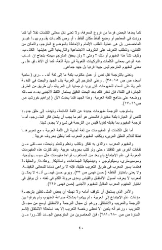 ‫ﻜﻤﺎ ﻴﻌﺩﻫﺎ ﺍﻟﺒﻌﺽ ﻓﺭﻋﺎ ﻤﻥ ﻓﺭﻭﻉ ﺍﻟﻤﻌﺭﻓﺔ، ﻭﻻ ﺘﻌﻨﻰ ﻨﻘل ﻤﻌﺎﻨﻰ ﺍﻟﻜﻠﻤﺎﺕ ﻨﻘﻼ ﺁﻟﻴﺎ ﻜﻤﺎ‬
         ‫ﹰ‬                                               ‫ﹰ‬
‫ﻭﺭﺩﺕ ﻓﻰ ﺍﻟﻤﻌﺎﺠﻡ ﺃﻭ ﻭﻀﻊ ﺃﻟﻔﺎﻅ ﻤﻜﺎﻥ ﺃﻟﻔﺎﻅ ، ﺃﻭ ﺭﺹ ﻜﻠﻤـﺎﺕ ﻴﻘـﻭﻡ ﺒﻬـﺎ ﻏﻴـﺭ‬
‫ﺍﻟﻤﺘﺨﺼﺹ. ﺒل ﻫﻰ ﻋﻤﻠﻴﺔ ﺘﺘﻁﻠﺏ ﺍﻹﻟﻤﺎﻡ ﻭﺍﻹﺤﺎﻁﺔ ﺒﺎﻟﻤﻭﻀﻭﻉ ﺍﻟﻤﺘﺭﺠﻡ، ﻭﺍﻟﺘﻤﻜﻥ ﻤﻥ‬
‫ﺍﻟﻠﻐﺘﻴﻥ، ﻭﺘﺘﻁﻠﺏ ﺍﻟﺘﻌﺭﻑ ﻋﻠﻰ ﺍﻟﻅﺭﻭﻑ ﺍﻻﺠﺘﻤﺎﻋﻴﺔ ﻭﺍﻟﺘﺎﺭﻴﺨﻴﺔ ﺍﻟﺘﻰ ﻋﺎﻴﺸﻬﺎ ﺍﻟﻜﺎﺘـﺏ،‬
‫ﻭﻜﻴﻑ ﻨﺸﺄ ﻫﺫﺍ ﺍﻟﻤﻔﻬﻭﻡ ﺃﻭ ﺫﻟﻙ ؟ ﻭﻤﺘﻰ ؟ ﻭﻟﻥ ﻴﺤﻘﻕ ﺍﻟﻤﺘﺭﺠﻡ ﻤﻬﻤﺘﻪ ﺒﻨﺠﺎﺡ ﺇﻥ ﻏـﺎﺏ‬
‫ﻋﻨﻪ ﺍﻟﻭﻋﻰ ﺒﻤﻌﺎﻨﻰ ﺍﻟﻜﻠﻤﺎﺕ ﻭﺍﻟﺘﺭﻜﻴﺒﺎﺕ ﺍﻟﻠﻐﻭﻴﺔ ﻓﻰ ﺒﻨﻴﺔ ﺍﻟﻠﻐﺔ، ﻜﻤﺎ ﺃﻥ ﺍﻻﺘﻔـﺎﻕ ﻋﻠـﻰ‬
                            ‫ﻤﻌﻨﻰ ﺍﻟﻤﻔﻬﻭﻡ ﺍﻟﻤﺘﺭﺠﻡ ﻟﻴﺱ ﺠﻬﺩﺍ ﻓﺭﺩﻴﺎ ﺒل ﺠﻬﺩ ﺠﻤﺎﻋﻰ.‬
                                           ‫ﹰ‬     ‫ﹰ‬
‫ﻭﻨﻌﻨﻰ ﺒﺎﻟﺘﺭﺠﻤﺔ ﻨﻘل ﻨﺹ ﺃﻭ ﻋﻤل ﻤﻜﺘﻭﺏ ﺒﻠﻐﺔ ﻤﺎ ﺇﻟﻰ ﻟﻐﺔ ﺃﺨـــﺭﻯ ) ﺴﺎﻤﻴﺔ‬
‫ﺃﺴﻌﺩ، ﺹ ﺹ ٥١-٥٣( . ﻭﻋﻠﻰ ﺍﻟﻤﺘﺭﺠﻡ ﺇﻟﻰ ﺍﻟﻌﺭﺒﻴﺔ ﺒﺫل ﺍﻟﺠﻬﺩ ﻭﺍﻟﺒﺤﺙ ﻓﻰ ﺍﻟﻠﻐـﺔ‬
‫ﺍﻟﻌﺭﺒﻴﺔ ﻋﻠﻰ ﺃﺴﻤﺎﺀ ﻟﻠﻤﻔﻬﻭﻤﺎﺕ ﺍﻟﺘﻰ ﻴﺭﻴﺩ ﺘﺭﺠﻤﺘﻬﺎ ﺇﻟﻰ ﺍﻟﻌﺭﺒﻴﺔ، ﺒﺄﻯ ﻁﺭﻴﻕ ﻤﻥ ﺍﻟﻁﺭﻕ‬
‫ﺍﻟﺠﺎﺌﺯﺓ ﻓﻰ ﺍﻟﻠﻐﺔ، ﻓﺈﻥ ﺘﻌﺫﺭ ﺫﻟﻙ ﺒﻌﺩ ﺍﻟﺒﺤﺙ ﺍﻟﺩﻗﻴﻕ ﻴﺴﺘﻌﺎﺭ ﺍﻟﻠﻔﻅ ﺍﻷﺠﻨﺒﻰ ﺒﻌـﺩ ﺼـﻘﻠﻪ‬
‫ﻭﻭﻀﻌﻪ ﻋﻠﻰ ﻤﻨﺎﻫﺞ ﺍﻟﻠﻐﺔ ﺍﻟﻌﺭﺒﻴﺔ. ﻭﻫﺫﺍ ﺍﻟﺠﻬﺩ ﻗﻠﻤﺎ ﻴﺤﺩﺙ ﺍﻵﻥ ) ﺇﺒﺭﺍﻫﻴﻡ ﺨﻭﺭﺸﻴﺩ ﺹ‬
                                                                ‫ﺹ٦١-٧١(.‬
‫ﻭﺘﺴﺘﻭﺠﺏ ﺍﻟﺘﺭﺠﻤﺔ ﻤﻔﻬﻭﻤﺎﺕ ﺠﺩﻴﺩﺓ ﻋﻥ ﺍﻟﻠﻐﺔ ﺍﻟﺸﺎﺌﻌﺔ، ﻭﺘﻬﺩﻑ ﺇﻟﻰ ﺨﻠﻕ ﺠﺩﻴـﺩ‬
‫ﻟﻠﻨﺹ ﺃﻭ ﺍﻟﻌﺒﺎﺭﺓ ﺒﻠﻐﺔ ﻤﻐﺎﻴﺭﺓ. ﻓﺎﻟﻤﻌﻨﻰ ﻫﻭ ﺃﻫﻡ ﻤﺎ ﻴﺠﺏ ﺃﻥ ﻴﺸﻐل ﻓﻜﺭ ﺍﻟﻤﺘـﺭﺠﻡ، ﺃﻤـﺎ‬
          ‫ﺘﺭﺠﻤﺔ ﺍﻟﻤﻔﻬﻭﻡ ﺒﻤﺎ ﻴﻘﺎﺒﻠﻪ ﻟﻐﻭﻴﺎ ﻓﻠﻴﺱ ﻤﻥ ﺍﻟﺘﺭﺠﻤﺔ ﻓﻰ ﺸﺊ ﻭﻻ ﻴﺠﺩﻯ ﺸﻴﺌﺎ.‬
           ‫ﹰ‬                                    ‫ﹰ‬
‫ﺃﻤﺎ ﻨﻘل ﺍﻟﻜﻠﻤﺎﺕ ﺃﻭ ﺍﻟﻤﻔﻬﻭﻤﺎﺕ ﻤﻥ ﻟﻐﺔ ﺃﺠﻨﺒﻴﺔ ﺇﻟﻰ ﺍﻟﻠﻐﺔ ﺍﻟﻌﺭﺒﻴﺔ ، ﻤﻊ ﺘﺤﻭﻴﺭﻫـﺎ‬
      ‫ﻨﻁﻘﺎ ﻟﺘﻼﺌﻡ ﺍﻟﻨﻁﻕ ﺍﻟﻌﺭﺒﻰ، ﻭﻴﻜﺘﺏ ﺍﻟﻤﻔﻬﻭﻡ ﺍﻟﻤﻌﺭﺏ ﻜﻤﺎ ﻴﻨﻁﻕ ﺒﺤﺭﻭﻑ ﻋﺭﺒﻴﺔ .‬ ‫ﹰ‬
‫ﻭﺍﻟﻤﻔﻬﻭﻡ ﺍﻟﻤﻌﺭﺏ ، ﻭﺍﻟﺫﻯ ﺒﻪ ﻨﻔﻜﺭ ﻭﻨﻜﺘﺏ ﻭﻨﻌﻠﻡ ﻭﻨﺘﻌﻠﻡ ﻭﻨﺒﺤﺙ، ﻤﺴـﺘﻘﻰ ﻤـﻥ‬
‫ﺜﻘﺎﻓﺎﺕ ﺃﺨﺭﻯ ﻏﻴﺭ ﺜﻘﺎﻓﺘﻨﺎ ، ﺤﺘﻰ ﻭﻟﻭ ﻜﺘﺏ ﺒﺤﺭﻭﻑ ﻋﺭﺒﻴﺔ. ﻭﻟﻘﺩ ﻜﺜﺭﺕ ﻫﺫﻩ ﺍﻟﻤﻔﻬﻭﻤﺎﺕ‬
‫ﺍﻟﻤﻌﺭﺒﺔ ﻓﻰ ﻋﻠﻡ ﺍﻻﺠﺘﻤﺎﻉ ﻭﻟﻡ ﻴﻌﺩ ﻤﻥ ﺍﻟﻤﺴﺘﻐﺭﺏ ﻗﺭﺍﺀﺓ ﻤﻔﻬﻭﻤﺎﺕ ﻤﺜل ﺴﻭﺴـﻴﻭﻟﻭﺠﻴﺎ،‬
‫ﻭﺴﻭﺴﻴﻭﻤﺘﺭﻯ، ﻭﺴﻴﻜﻭﻟﻭﺠﻰ ، ﻭﺩﻴﻨﺎﻤﻴﻜﻴﺔ ﺍﻟﺠﻤﺎﻋﺎﺕ، ﻭﺍﺴﺘﺎﺘﻴﻜﺎ...ﻭﻫﻜـﺫﺍ. ﻭﺍﻟﺤﻘﻴﻘـﺔ‬
‫ﻓﻌﻨﺩﻤﺎ ﻴﺴﻴﺭ ﺍﻟﻤﻌﺭﺏ ﻓﻰ ﻁﺭﻴﻕ ﺍﻟﺘﻌﺭﻴﺏ ﻁﻠﻴﻘﹰ، ﻓﺈﻨﻪ ﻻ ﻴﺭﺍﻋﻰ ﺫﻤﺎﻤﺎ ﻟﻠﻤﻌﺎﻨﻰ ﺍﻟﺩﻗﻴﻘـﺔ،‬
                                      ‫ﺎ‬
‫ﻭﻻ ﻴﻌﻨﻰ ﺒﺎﺨﺘﻴﺎﺭ ﺃﻟﻔﺎﻅﻪ ) ﺤﺴﻥ ﻓﻬﻤﻰ ﺹ ٣٣(. ﻭﻴﺭﻯ ﺤﺴﻥ ﻓﻬﻤـﻰ ﺃﻨـﻪ ﻻ ﻴﻤﻜـﻥ‬
‫ﻟﻤﻌﺭﺏ ﻻ ﻴﻌﺭﻑ ﺃﺼﻭل ﺍﻻﺸﺘﻘﺎﻕ ﻭﺍﻟﻘﻴﺎﺱ ﻭﻤﺩﻯ ﻤﺭﻭﻨﺔ ﺍﻟﻜﻠﻡ ﻓﻰ ﻟﻐﺘﻪ ، ﺃﻥ ﻴﻭﻓﻕ ﻓﻰ‬
                  ‫ﺍﺨﺘﻴﺎﺭ ﺍﻟﻤﻔﻬﻭﻡ ﺍﻟﻤﻌﺭﺏ ﺍﻟﻤﻘﺎﺒل ﻟﻠﻤﻔﻬﻭﻡ ﺍﻷﺠﻨﺒﻰ )ﺤﺴﻥ ﻓﻬﻤﻰ ٥٢٢(.‬
‫ﻭﺍﻷﻤﺭ ﺍﻟﺫﻯ ﻴﺴﺘﺤﻕ ﺃﻥ ﻨﺘﻭﻗﻑ ﺃﻤﺎﻤﻪ ﻭﻻ ﻨﻬﻤﻠﻪ ﺃﻥ ﺒﻌﺽ ﺍﻟﻤﺸـﺘﻐﻠﻴﻥ ﺒﺘﺭﺠﻤـﺔ‬
‫ﻤﺅﻟﻔﺎﺕ ﻋﻠﻡ ﺍﻻﺠﺘﻤﺎﻉ ﺇﻟﻰ ﺍﻟﻌﺭﺒﻴﺔ ، ﻟﻡ ﻴﻬﺘﻤﻭﺍ ﺒﻤﺸﻜﻠﺔ ﺼﻴﺎﻏﺔ ﺍﻟﻤﻔﻬﻭﻡ، ﻭﻟﻡ ﻴﻔﺭﻗﻭﺍ ﺒﻴﻥ‬
‫ﺍﻟﺘﺭﺠﻤﺔ ﻭﺍﻟﺘﻌﺭﻴﺏ ﻭﺍﻻﺸﺘﻘﺎﻕ. ﻭﺭﻏﻡ ﺃﻥ ﻤﺠﺎل ﺍﻟﺘﺭﺠﻤﺔ ﻭﺍﻻﺸﺘﻘﺎﻕ ﺃﻭﺴﻊ ﻤﻥ ﻤﺠـﺎل‬
‫ﺍﻟﺘﻌﺭﻴﺏ ، ﻭﺭﻏﻡ ﺃﻨﻪ ﻴﺘﻌﻴﻥ ﺃﻻ ﻨﻌﻁﻰ ﺭﺨﺼﺔ ﺍﻟﺘﻌﺭﻴﺏ ﺇﻻ ﺒﻌﺩ ﺍﺴﺘﺤﺎﻟﺔ ﺍﻻﺸﺘﻘﺎﻕ )ﻗﺎﺴﻡ‬
‫ﺍﻟﺴﺎﺭﺓ ﺹ ﺹ ٠٨٢-١٨٢(، ﻓﺈﻥ ﺍﻟﻤﻌﺎﺼﺭﻴﻥ ﻤﻥ ﺍﻟﻤﺘﺭﺠﻤﻴﻥ ﺍﻟﺠـﺩﺩ ﺃﻜﺜـﺭﻭﺍ ﻤـﻥ‬


                                      ‫٠٤‬
 