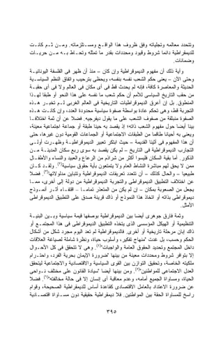 ‫ﻭﺘﺘﺤﺩﺩ ﻤﻌﺎﻟﻤﻪ ﻭﺘﺠﻠﻴﺎﺘﻪ ﻭﻓﻕ ﻅﺭﻭﻑ ﻫﺫﺍ ﺍﻟﻭﺍﻗـﻊ ﻭﻤﺴـﺘﻠﺯﻤﺎﺘﻪ. ﻭﻤـﻥ ﺜـﻡ ﻜﺎﻨـﺕ‬
‫ﻟﻠﺩﻴﻤﻘﺭﺍﻁﻴﺔ ﺩﺍﺌﻤﺎ ﺸﺭﻭﻁ ﻭﻗﻴﻭﺩ ﻭﻤﺤﺩﺩﺍﺕ ﺒﻘﺩﺭ ﻤﺎ ﺘﻤﺜﻠﻪ ﻭﺘﺤـﺎﻁ ﺒـﻪ ﻤـﻥ ﺤﺭﻴـﺎﺕ‬
                                                        ‫ﹰ‬
                                                             ‫ﻭﻀﻤﺎﻨﺎﺕ.‬
‫ﻭﺁﻴﺔ ﺫﻟﻙ ﺃﻥ ﻤﻔﻬﻭﻡ ﺍﻟﺩﻴﻤﻭﻗﺭﺍﻁﻴﺔ ﻭﺇﻥ ﻜﺎﻥ – ﻤﻨﺫ ﺃﻥ ﻅﻬﺭ ﻓﻰ ﺍﻟﻔﻠﺴﻔﺔ ﺍﻟﻴﻭﻨﺎﻨﻴـﺔ‬
‫ﻭﺤﺘﻰ ﺍﻵﻥ – ﻴﻌﻨﻰ ﺤﻜﻡ ﺍﻟﺸﻌﺏ ﻨﻔﺴﻪ ﺒﻨﻔﺴﻪ، ﻭﻴﺤﻅﻰ ﺒﺘﺭﺤﻴﺏ ﻭﺍﺘﻔﺎﻕ ﺍﻟﻨﻅﻡ ﺍﻟﺴﻴﺎﺴـﻴﺔ‬
‫ﺍﻟﺤﺩﻴﺜﺔ ﻭﺍﻟﻤﻌﺎﺼﺭﺓ ﻜﺎﻓﺔ، ﻓﺈﻨﻪ ﻟﻡ ﻴﺤﺩﺙ ﻗﻁ ﻓﻰ ﺃﻯ ﻤﻜﺎﻥ ﻓﻰ ﺍﻟﻌﺎﻟﻡ ﻭﻻ ﻓﻰ ﺃﻯ ﺤﻘﺒـﺔ‬
‫ﻤﻥ ﺤﻘﺏ ﺍﻟﺘﺎﺭﻴﺦ ﺍﻟﺴﻴﺎﺴﻰ ﻟﻸﻤﻡ ﺃﻥ ﺤﻜﻡ ﺸﻌﺏ ﻤﺎ ﻨﻔﺴﻪ ﻋﻠﻰ ﻫﺫﺍ ﺍﻟﻨﺤﻭ ﺃﻭ ﻁﺒﻘﺎ ﻟﻬـﺫﺍ‬
      ‫ﹰ‬
‫ﺍﻟﻤﻨﻁﻭﻕ. ﺒل ﺇﻥ ﺃﻋﺭﻕ ﺍﻟﺩﻴﻤﻭﻗﺭﺍﻁﻴﺎﺕ ﺍﻟﺘﺎﺭﻴﺨﻴﺔ ﻓﻰ ﺍﻟﻌﺎﻟﻡ ﺍﻟﻐﺭﺒﻰ ﻟـﻡ ﺘﺨﺒـﺭ ﻫـﺫﻩ‬
‫ﺍﻟﺘﺠﺭﺒﺔ ﻗﻁ، ﻭﻫﻰ ﺘﺤﻜﻡ ﻋﺎﺩﺓ ﺒﻭﺍﺴﻁﺔ ﺼﻔﻭﺓ ﺴﻴﺎﺴﻴﺔ ﻤﺤﺩﻭﺩﺓ ﺍﻟﻌﺩﺩ، ﻭﺇﻥ ﻜﺎﻨـﺕ ﻫـﺫﻩ‬
‫ﺍﻟﺼﻔﻭﺓ ﻤﻨﺒﺜﻘﺔ ﻤﻥ ﺼﻔﻭﻑ ﺍﻟﺸﻌﺏ ﻋﻠﻰ ﻤﺎ ﻴﻘﻭل ﺩﻴﻔﺭﺠﻴﻪ. ﻓﻀﻼ ﻋﻥ ﺃﻥ ﺜﻤﺔ ﺍﺨﺘﻼﻓـﺎ‬
‫ﹰ‬                     ‫ﹰ‬
‫ﺒﻴﻨﺎ ﺃﻴﻀﺎ ﺤﻭل ﻤﻔﻬﻭﻡ ﺍﻟﺸﻌﺏ ﺫﺍﺘﻪ؛ ﺇﺫ ﻴﻘﺼﺩ ﺒﻪ ﺤﻴﻨﺎ ﻁﺒﻘﺔ ﺃﻭ ﺠﻤﺎﻋﺔ ﺍﺠﺘﻤﺎﻋﻴﺔ ﻤﻌﻴﻨﺔ،‬
                                                                            ‫ﹰ‬
‫ﻭﻴﻌﻨﻰ ﺒﻪ ﺃﺤﻴﺎﻨﺎ ﻁﺎﻗﻤﺎ ﻤﻥ ﺍﻟﻁﺒﻘﺎﺕ ﺍﻻﺠﺘﻤﺎﻋﻴﺔ ﺃﻭ ﺍﻟﺠﻤﺎﻋﺎﺕ ﺍﻟﻘﻭﻤﻴﺔ ﺩﻭﻥ ﻏﻴﺭﻫﺎ، ﺤﺘﻰ‬
                                                          ‫ﹰ‬     ‫ﹰ‬
‫ﺃﻥ ﻫﺫﺍ ﺍﻟﻤﻔﻬﻭﻡ ﻓﻰ ﺃﺜﻴﻨﺎ ﺍﻟﻘﺩﻴﻤﺔ – ﺤﻴﺙ ﺍﺒﺘﻜﺭ ﺘﻌﺒﻴﺭ ﺍﻟﺩﻴﻤﻭﻗﺭﺍﻁﻴـﺔ ﻭﻅﻬـﺭﺕ ﺃﻭﻟـﻰ‬
‫ﺍﻟﺘﺠﺎﺭﺏ ﺍﻟﺩﻴﻤﻭﻗﺭﺍﻁﻴﺔ ﻓﻰ ﺍﻟﺘﺎﺭﻴﺦ – ﻟﻡ ﻴﻜﻥ ﻴﻘﺼﺩ ﺒﻪ ﺴﻭﻯ ﺭﺒﻊ ﺴﻜﺎﻥ ﺍﻟﻤﺩﻴﻨـﺔ ﻤـﻥ‬
‫ﺍﻟﺫﻜﻭﺭ. ﺃﻤﺎ ﺒﻘﻴﺔ ﺍﻟﺴﻜﺎﻥ ﻓﻠﻴﺴﻭﺍ ﺃﻜﺜﺭ ﻤﻥ ﺸﺭﺍﺫﻡ ﻤﻥ ﺍﻟﺭﻋﺎﻉ ﻭﺍﻟﻌﺒﻴﺩ ﻭﺍﻟﻨﺴﺎﺀ ﻭﺍﻷﻁﻔـﺎل‬
‫ﻤﻤﻥ ﻻ ﻴﺤﻕ ﻟﻬﻡ ﻤﺒﺎﺸﺭﺓ ﺍﻟﻨﺸﺎﻁ ﺍﻟﻌﺎﻡ ﻭﻻ ﻴﺘﻤﺘﻌﻭﻥ ﺒﺄﻴﺔ ﺤﻘﻭﻕ ﺴﻴﺎﺴﻴﺔ)٢(. ﻭﻟﻘـﺩ ﻜـﺎﻥ‬
‫ﻁﺒﻴﻌﻴﺎ – ﻭﺍﻟﺤﺎل ﻜﺫﻟﻙ – ﺃﻥ ﺘﺘﻌﺩﺩ ﺘﻌﺭﻴﻔﺎﺕ ﺍﻟﺩﻴﻤﻭﻗﺭﺍﻁﻴﺔ ﻭﺘﺘﺒﺎﻴﻥ ﻤﺩﻟﻭﻻﺘﻬﺎ)٣(. ﻓﻀﻼ‬
‫ﹰ‬                                                                         ‫ﹰ‬
‫ﻋﻥ ﺍﺨﺘﻼﻑ ﺍﻟﺘﻁﺒﻴﻕ ﺍﻟﺩﻴﻤﻭﻗﺭﺍﻁﻰ ﻭﺍﻟﺘﺠﺭﺒﺔ ﺍﻟﺩﻴﻤﻭﻗﺭﺍﻁﻴﺔ ﻤﻥ ﺩﻭﻟﺔ ﺇﻟﻰ ﺃﺨﺭﻯ، ﻤﻤـﺎ‬
‫ﻴﺠﻌل ﻤﻥ ﺍﻟﺼﻌﻭﺒﺔ ﺒﻤﻜﺎﻥ – ﺇﻥ ﻟﻡ ﻴﻜﻥ ﻤﻥ ﺍﻟﻤﺘﻌﺫﺭ ﺘﻤﺎﻤـﺎ – ﺍﻗﺘﻔـﺎﺀ ﺃﺜـﺭ ﺃﻨﻤـﻭﺫﺝ‬
                         ‫ﹰ‬
‫ﺩﻴﻤﻭﻗﺭﺍﻁﻰ ﺒﺫﺍﺘﻪ ﺃﻭ ﺍﺘﺨﺎﺫ ﻫﺫﺍ ﺍﻟﻨﻤﻭﺫﺝ ﺃﻭ ﺫﺍﻙ ﻗﺭﻴﻨﺔ ﺼﺩﻕ ﻋﻠﻰ ﺍﻟﺘﻁﺒﻴﻕ ﺍﻟﺩﻴﻤﻭﻗﺭﺍﻁﻰ‬
                                                                         ‫ﺍﻷﻤﺜل.‬
‫ﻭﺜﻤﺔ ﻓﺎﺭﻕ ﺠﻭﻫﺭﻯ ﺃﻴﻀﺎ ﺒﻴﻥ ﺍﻟﺩﻴﻤﻭﻗﺭﺍﻁﻴﺔ ﺒﻭﺼﻔﻬﺎ ﻗﻴﻤﺔ ﺴﻴﺎﺴﻴﺔ ﻭﺒـﻴﻥ ﺍﻟﺒﻨﻴـﺔ‬
‫ﺍﻟﺘﻨﻅﻴﻤﻴﺔ ﺃﻭ ﺍﻟﻬﻴﻜل ﺍﻟﻤﺅﺴﺴﻰ ﺍﻟﺫﻯ ﻴﺘﺨﺫﻩ ﺍﻟﺘﻁﺒﻴﻕ ﺍﻟﺩﻴﻤﻭﻗﺭﺍﻁﻰ ﻓﻰ ﻫﺫﺍ ﺍﻟﻤﺠﺘﻤـﻊ ﺃﻭ‬
‫ﺫﺍﻙ ﺇﺒﺎﻥ ﻤﺭﺤﻠﺔ ﺘﺎﺭﻴﺨﻴﺔ ﺃﻭ ﺃﺨﺭﻯ. ﻓﺎﻟﺩﻴﻤﻭﻗﺭﺍﻁﻴﺔ ﻟﻡ ﺘﻌﺩ ﺍﻟﻴﻭﻡ ﻤﺠﺭﺩ ﺸﻜل ﻤﻥ ﺃﺸﻜﺎل‬
‫ﺍﻟﺤﻜﻡ ﻭﺤﺴﺏ، ﺒل ﻏﺩﺕ "ﻤﻨﻬﺎﺝ ﺘﻔﻜﻴﺭ، ﻭﺃﺴﻠﻭﺏ ﺤﻴﺎﺓ، ﻭﻨﻅﺭﺓ ﺸﺎﻤﻠﺔ ﻟﺼﻴﺎﻏﺔ ﺍﻟﻌﻼﻗﺎﺕ‬
‫ﺩﺍﺨل ﺍﻟﻤﺠﺘﻤﻊ ﻭﺘﺤﺩﻴﺩ ﺍﻟﺤﻘﻭﻕ ﺍﻟﻌﺎﻤﺔ ﻭﺍﻟﻭﺍﺠﺒﺎﺕ")٤(. ﻭﻫﻰ ﻻ ﺘﺘﺤﻘﻕ ﻓﻰ ﻜل ﺍﻷﺤـﻭﺍل‬
‫ﺇﻻ ﺒﺘﻭﺍﻓﺭ ﺸﺭﻭﻁ ﻭﻤﺤﺩﺩﺍﺕ ﻤﻌﻴﻨﺔ ﻤﻥ ﺒﻴﻨﻬﺎ "ﻀﺭﻭﺭﺓ ﺍﻹﻴﻤﺎﻥ ﺒﺤﺭﻴﺔ ﺍﻟﻔﺭﺩ، ﻭﺍﺤﺘـﺭﺍﻡ‬
‫ﻤﻠﻜﻴﺘﻪ ﺍﻟﺨﺎﺼﺔ، ﻭﺘﺤﻘﻴﻕ ﺍﻟﺘﻭﺍﺯﻥ ﺒﻴﻥ ﺍﻟﻘﻭﻯ ﺍﻟﺴﻴﺎﺴﻴﺔ ﻭﺍﻻﻗﺘﺼﺎﺩﻴﺔ ﻭﺍﻻﺠﺘﻤﺎﻋﻴﺔ ﻟﻴﺘﺤﻘﻕ‬
‫ﺍﻟﻌﺩل ﺍﻻﺠﺘﻤﺎﻋﻰ ﻟﻠﻤﻭﺍﻁﻨﻴﻥ")٥(. ﻭﻤﻥ ﺒﻴﻨﻬﺎ ﺃﻴﻀﺎ "ﺴﻴﺎﺩﺓ ﺍﻟﻘﺎﻨﻭﻥ ﻋﻠﻰ ﻤﺨﺘﻠﻑ ﻨـﻭﺍﺤﻰ‬
‫ﺍﻟﺤﻴﺎﺓ، ﻭﻤﺴﺎﻭﺍﺓ ﺍﻟﺠﻤﻴﻊ ﺃﻤﺎﻤﻪ، ﻭﻋﺩﻡ ﻤﻌﺎﻗﺒﺔ ﺃﻯ ﺇﻨﺴﺎﻥ ﺇﻻ ﻓﻰ ﺤﺎﻟﺔ ﻤﺨﺎﻟﻔﺘﻪ")٦(. ﻓﻀﻼ‬
‫ﹰ‬
‫ﻋﻥ ﻀﺭﻭﺭﺓ ﺍﻻﻋﺘﺩﺍﺩ ﺒﺎﻟﻌﺎﻤل ﺍﻻﻗﺘﺼﺎﺩﻯ ﻜﻘﺎﻋﺩﺓ ﺃﺴﺎﺱ ﻟﻠﺩﻴﻤﻘﺭﺍﻁﻴﺔ ﺍﻟﺼﺤﻴﺤﺔ، ﻭﻗﻭﺍﻡ‬
‫ﺭﺍﺴﺦ ﻟﻠﻤﺴﺎﻭﺍﺓ ﺍﻟﺤﻘﺔ ﺒﻴﻥ ﺍﻟﻤﻭﺍﻁﻨﻴﻥ. ﻓﻼ ﺩﻴﻤﻘﺭﺍﻁﻴﺔ ﺤﻘﻴﻘﻴﺔ ﺩﻭﻥ ﻤﺴـﺎﻭﺍﺓ ﺍﻗﺘﺼـﺎﺩﻴﺔ‬

                                     ‫٥٩٣‬
 