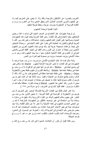 ‫ﺍﻟﺘﻌﺭﻴﺏ ﻭﻗﺼﺭﻭﺍ ﻋﻥ ﺍﻻﺸﺘﻘﺎﻕ ﻭﺍﻟﺘﺭﺠﻤﺔ ﻭﺘﻠﻙ ﺯﻟﺔ. ﺇﺫ ﻴﺘﻌﻴﻥ ﻋﻠﻰ ﺍﻟﻤﺘﺭﺠﻡ ﺍﻟﺒﺤـﺙ‬
‫ﻋﻥ ﺍﻟﻤﻔﻬﻭﻡ ﺍﻟﻌﺭﺒﻰ ﺍﻟﻤﻨﺎﺴﺏ ﺍﻟﻤﺩﻟﻭل ﺍﻟﺫﻯ ﻴﺤﻘﻕ ﺍﻟﻤﻌﻨﻰ ﺒﺩﻻ ﻤﻥ ﺍﻟﺘﻌﺭﻴـﺏ ﻭﺭﺴـﻡ‬
                    ‫ﹰ‬
               ‫ﺍﻟﻜﻠﻤﺔ ﺍﻟﻔﺭﻨﺴﻴﺔ ﺃﻭ ﺍﻹﻨﺠﻠﻴﺯﻴﺔ ﺒﺤﺭﻭﻑ ﻋﺭﺒﻴﺔ، ﻭﺤﻔﻅ ﻁﺭﻴﻘﺔ ﻨﻁﻘﻬﺎ.‬
                          ‫ﺜﺎﻨﻴﺎ: ﻗﻀﻴﺔ ﺘﺭﺠﻤﺔ ﺍﻟﻤﻔﻬﻭﻡ‬
                                              ‫ﹰ‬
‫ﺇﻥ ﺘﺭﺠﻤﺔ ﻤﻔﻬﻭﻤﺎﺕ ﻋﻠﻡ ﺍﻻﺠﺘﻤﺎﻉ ﻤﻥ ﺃﺼﻌﺏ ﺍﻟﻤﻬﺎﻡ ﺍﻟﺘﻰ ﺘﻭﺍﺠـﻪ ﺍﻟﻤﺘـﺭﺠﻤﻴﻥ‬
‫ﺍﻟﻤﺸﺘﻐﻠﻴﻥ ﺒﻌﻠﻡ ﺍﻻﺠﺘﻤﺎﻉ ﻓﻰ ﻜل ﺍﻟﻠﻐﺎﺕ. ﻭﻓﻰ ﺍﻟﻠﻐﺔ ﺍﻟﻌﺭﺒﻴﺔ ﻴﻌﺘﻤﺩ ﻗﺒﻭل ﻫﺫﻩ ﺍﻟﻤﻔﻬﻭﻤﺎﺕ‬
‫ﺍﻟﺠﺩﻴﺩﺓ ﻭﺼﻼﺤﻬﺎ ﻋﻠﻰ ﺍﻟﻘﺒﻭل ﺍﻟﻌﺎﻡ ﻟﻠﻤﻔﻬﻭﻡ ﻭﻗﺒﻭل ﺍﺴﺘﻌﻤﺎﻻﺘﻪ، ﻭﻋﻠﻰ ﺘﻁـﻭﻴﺭ ﺍﻟﻠﻐـﺔ‬
‫ﺍﻟﻌﺭﺒﻴﺔ ﻟﻠﻭﺍﻗﻊ ﻭﺍﻟﺘﻁﻭﺭﺍﺕ ﺍﻟﻌﺎﻟﻤﻴﺔ ﺍﻟﺘﻰ ﺘﻁﺭﺃ ﻋﻠﻰ ﺍﻟﻌﻠﻡ ﺍﻻﺠﺘﻤﺎﻋﻰ ، ﻭﻤﻌﺎﻨﺎﺓ ﺍﻟﺒﺎﺤﺜﻴﻥ‬
‫ﻋﻠﻰ ﺇﻴﺠﺎﺩ ﻤﺭﺍﺩﻓﺎﺕ ﺼﺤﻴﺤﺔ ﻋﺭﺒﻴﺔ ﻟﻬﺎ. ﻭﻗﺩ ﻴﺅﺩﻯ ﻨﺤﺕ ﺍﻟﻤﻔﻬﻭﻡ ﺍﻟﻌﺭﺒﻰ ﻤﻥ ﺍﻟﻤﻔﻬﻭﻡ‬
‫ﺍﻷﺠﻨﺒﻰ ﺩﻭﻥ ﺤﻴﻁﺔ ﺃﻭ ﺍﺤﺘﺭﺍﺯ ﺇﻟﻰ ﺍﻟﻠﺒﺱ ﻭﻋﺩﻡ ﺍﻟﺘﻘﻴﺩ ﻓﻰ ﺍﺨﺘﻴﺎﺭ ﺍﻟﻠﻔﻅ ﺍﻟﻌﺭﺒﻰ ﺒﺎﻟﻤﻌﻨﻰ‬
‫ﺍﻟﺤﺭﻓﻰ ﺃﻭ ﺍﻟﻠﻐﻭﻯ ﻓﻰ ﺍﻟﻠﻐﺔ ﺍﻷﺠﻨﺒﻴﺔ ﺍﻟﻤﻨﻘﻭل ﻤﻨﻬﺎ ، ﻤﻤﺎ ﻴﺒﻌﺩ ﺍﻟﻤﻔﻬﻭﻡ ﺍﻟﻤﺘـﺭﺠﻡ ﻋـﻥ‬
               ‫ﻤﻌﻨﺎﻩ ﺍﻷﺼﻠﻰ ﻭﻴﺯﻴﺩﻩ ﻏﻤﻭﻀﺎ، ﻭﻴﺯﻴﺩ ﻤﻥ ﺼﻌﻭﺒﺔ ﻓﻬﻡ ﺍﻟﻤﺭﺍﺩ ﻤﻥ ﺍﻟﻨﺹ.‬
‫ﻭﺜﻤﺔ ﻤﺜﺎل ﻗﺩﻤﻪ ﻟﻨﺎ ﻋﺎﻟﻡ ﺍﻻﺠﺘﻤﺎﻉ ﺍﻷﻟﻤﺎﻨﻰ ﺩﺍﺭﻨﺩﻭﺭﻑ ﻋـﻥ ﺼـﻌﻭﺒﺔ ﺘﺭﺠﻤـﺔ‬
‫ﺍﻟﻤﻔﻬﻭﻤﺎﺕ ﻓﻰ ﻜل ﺍﻟﻠﻐﺎﺕ، ﺇﺫ ﺘﺸﻴﺭ ﺍﻟﺘﺭﺠﻤﺔ ﺍﻟﺸﺎﺌﻌﺔ ﻟﻤﻔﻬﻭﻡ ‪ Stand‬ﻋﻨﺩ ﻤﺎﻜﺱ ﻓﻴﺒﺭ‬
‫ﺇﻟﻰ ﻭﻀﻊ ﺍﺠﺘﻤﺎﻋﻰ ‪ ، Status‬ﺒﺎﻟﺭﻏﻡ ﻤﻥ ﺃﻨﻬﺎ ﺘﻌﻨﻰ ﻓﻰ ﺍﻟﻭﺍﻗﻊ ﻜـﻼ ﻤـﻥ ﻭﻀـﻊ‬
             ‫ﹰ‬
‫ﺍﺠﺘﻤﺎﻋﻰ ﻭﻁﺒﻘﺔ ﺍﺠﺘﻤﺎﻋﻴﺔ ‪ . Estate‬ﻭﻴﻼﺤﻅ ﺍﻟﻘﺎﺭﺉ ﺃﻥ ﻤﻔﻬﻭﻡ ﻁﺒﻘﺔ ﻴﻌﻨﻰ ﺒﺎﻹﻨﺠﻠﻴﺯﻴﺔ‬
‫‪ ، Class‬ﻭ‪ ،State‬ﺘﻌﻨﻰ ﻁﺒﻘﺔ ﺍﺠﺘﻤﺎﻋﻴﺔ ﻤﻐﻠﻘﺔ ﻓﻰ ﺍﻟﻤﺠﺘﻤﻊ ﺘﻘﻭﻡ ﻋﻠـﻰ ﺍﻷﻤـﻼﻙ ﻻ‬
‫ﺍﻟﻤﺎل، ﻭﺘﺘﺴﻡ ﺒﻁﺎﺒﻊ ﻤﺸﺘﺭﻙ ﻤﻥ ﺍﻟﻤﻌﻴﺸﺔ ﻭﺍﻟﻘﻴﻡ". ﻭﻤﻤﺎ ﻻﺸﻙ ﻓﻴﻪ ﺃﻥ ﺍﻟﻤﻔـﺎﻫﻴﻡ ﺤـﻴﻥ‬
‫ﺘﺘﺭﺠﻡ ﺃﻭ ﺘﻜﺘﺏ ﺼﻭﺘﻴﺎ ﻓﺈﻨﻬﺎ ﻏﺎﻟﺒﺎ ﻤﺎ ﺘﻀﻴﻑ ﻓﻰ ﻤﻌﻨﺎﻫﺎ ﺃﻭ ﺘﻨﺤﺭﻑ ﻓﻴﻪ ﺃﻭ ﻴﻨﺸـﺄ ﻟﻬـﺎ‬
                                                         ‫ﹰ‬
‫ﻤﻌﻨﻰ ﺜـﺎﻨﻭﻯ. ﻭﻟﻘﺩ ﺃﻋﻁﻰ ﻫﺫﺍ ﺍﻟﻤﻔﻬﻭﻡ ‪ Stand‬ﺘﺭﺠﻤﺎﺕ ﻜﺜﻴﺭﺓ- ﻤﺨﺘﻠﻔﺔ ﻤﺜﻠﻤﺎ ﻓﻌـل‬
         ‫ﺘﺎﻟﻜﻭﺕ ﺒﺎﺭﺴﻭﻨﺯ- ﺘﻔﺘﻘﺩ ﻜﻠﻬﺎ ﺍﻹﺒﺩﺍﻉ ﻤﻥ ﺍﻟﻤﺘﺭﺠﻡ ؛ ) ﻨﻴﻭ ﻤﺎﺭﻙ ﺹ ٨٥١ (.‬
‫ﻭﺇﺫﺍ ﻜﺎﻥ ﺍﻟﺤﺎل ﻜﺫﻟﻙ ﺒﻴﻥ ﺍﻟﻠﻐﺎﺕ ﺍﻷﻭﺭﺒﻴﺔ ﻓﺎﻟﻤﺴﺄﻟﺔ ﺃﺼﻌﺏ ﻋﻠﻰ ﺍﻟﻤﺘﺭﺠﻡ ﺍﻟـﺫﻯ‬
‫ﻴﺘﺭﺠﻡ ﻤﻥ ﺍﻹﻨﺠﻠﻴﺯﻴﺔ ﺃﻭ ﺍﻟﻔﺭﻨﺴﻴﺔ ﺇﻟﻰ ﺍﻟﻠﻐﺔ ﺍﻟﻌﺭﺒﻴﺔ ، ﺇﺫ ﻴﺘﻌﻴﻥ ﺍﻟﺘﺄﻨﻰ، ﺤﺘـﻰ ﻴﺘﺴـﻨﻰ‬
‫ﺍﻟﻌﺜﻭﺭ ﻋﻠﻰ ﻤﻔﻬﻭﻡ ﻤﻼﺌﻡ ﻟﻠﻤﻔﻬﻭﻡ ﺍﻟﻭﺍﻓﺩ ﻤﻥ ﺍﻟﻘﺎﺭﺓ ﺍﻷﻭﺭﻭﺒﻴﺔ ﻭﺍﻟﺘـﺩﻗﻴﻕ ﻓـﻰ ﻤﺩﻟﻭﻟـﻪ‬
‫ﻭﻤﻌﻨﺎﻩ ﺒﺩﻻ ﻤﻥ ﺍﺴﺘﻌﻤﺎﻟﻪ ﻓﻰ ﻏﻴﺭ ﻤﻭﻀﻌﻪ. ﻓﺎﻟﻜﺜﻴﺭ ﻤﻥ ﺍﻟﻤﻔﻬﻭﻤﺎﺕ ﺍﻟﻤﺘﺭﺠﻤﺔ ﻻ ﺘﻌﺒـﺭ‬
‫ﻋﻥ ﺍﻟﻤﻌﻨﻰ ﺍﻟﻤﻨﺎﺴﺏ ﻟﻠﻤﻔﻬﻭﻡ ﻓﻰ ﻟﻐﺘﻪ ﺍﻷﺼﻠﻴﺔ ﻭﻻ ﺘﻌﺒﺭ ﺇﻻ ﻋﻥ ﺸﻜل ﺍﻟﻜﻠﻤﺔ، ﻭﻟﺫﺍ ﻨﺠﺩ‬
‫ﺼﻌﻭﺒﺎﺕ ﺠﻤﺔ ﻓﻰ ﻓﻬﻡ ﺍﻷﻋﻤﺎل ﺍﻟﻤﺘﺭﺠﻤﺔ. ﻓﺎﺒﺘﺩﺍﺀ ﻤﻥ ﻤﻨﺘﺼﻑ ﺍﻟﺴﺒﻌﻴﻨﻴﺎﺕ ﻨﺠﺩ ﺃﻗـﺩﺍﻡ‬
‫ﺒﻌﺽ ﻤﺘﺭﺠﻤﻰ ﻋﻠﻡ ﺍﻻﺠﺘﻤﺎﻉ ﺇﻟﻰ ﺍﻟﻌﺭﺒﻴﺔ ﻗﺩ ﺯﻟﺕ ، ﻟﻌﺠﺯﻫﺎ ﻋﻥ ﺍﻟﻭﺼﻭل ﺇﻟﻰ ﺍﻟﻤﻌﻨﻰ،‬
‫ﻭﺨﺭﺠﺕ ﺍﻟﺘﺭﺠﻤﺎﺕ ﺃﺸﺒﻪ ﺒﺎﻟﺜﻭﺏ ﺍﻟﻤﻤﻠﻭﺀ ﺒﺎﻟﺜﻘﻭﺏ ﺃﻋﺩﻩ ﺘﺭﺯﻯ ﻏﻴﺭ ﻤـﺎﻫﺭ ﻟـﻡ ﻴـﺭﺍﻉ‬
                                                                   ‫ﻗﻭﺍﻋﺩ ﺍﻟﺤﻴﺎﻜﺔ.‬
‫ﻭﻤﻥ ﻨﺎﻓﻠﺔ ﺍﻟﻘﻭل ﺃﻥ ﻨﻜﺭﺭ ﺃﻥ ﺍﻟﻌﻼﻤﺎﺕ ﺍﻟﻤﻤﻴﺯﺓ ﺍﻟﺘﻰ ﺘﺩل ﻋﻠـﻰ ﻨﻀـﻭﺝ ﺍﻟﻌﻠـﻡ‬


                                      ‫١٤‬
 