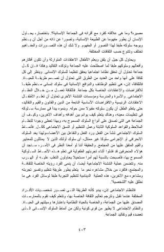 ‫ﻤﺼﻴﺭﻩ؟ ﻭﻤﺎ ﻫﻰ ﻋﻼﻗﺘﻪ ﻜﻔﺭﺩ ﻤﻊ ﺃﻗﺭﺍﻨﻪ ﻓﻰ ﺍﻟﺠﻤﺎﻋﺔ ﺍﻹﻨﺴﺎﻨﻴﺔ؟. ﺒﺎﺨﺘﺼﺎﺭ، ﻴﺤـﺎﻭل‬
‫ﺍﻹﻨﺴﺎﻥ ﺃﻥ ﻴﻁﻭﺭ ﻤﻔﻬﻭﻤﺎ ﻋﻥ ﺍﻟﻁﺒﻴﻌﺔ ﺍﻹﻨﺴﺎﻨﻴﺔ، ﻭﺘﺼﻭﺭﺍ ﻋﻥ ﺫﺍﺘﻪ ﻤﻥ ﺃﺠل ﺃﻥ ﻴـﻨﻅﻡ‬
                        ‫ﹰ‬
‫ﻭﻴﻭﺠﻪ ﺴﻠﻭﻜﻪ ﻁﺒﻘﺎ ﻟﻬﺫﺍ ﺍﻟﺘﺼﻭﺭ ﺃﻭ ﺍﻟﻤﻔﻬﻭﻡ. ﻭﻻ ﺸﻙ ﺃﻥ ﻫﺫﻩ ﺍﻟﺘﺼـﻭﺭﺍﺕ ﻭﺍﻟﻤﻔـﺎﻫﻴﻡ‬
                                         ‫ﺘﺨﺘﻠﻑ ﻭﺘﺘﻨﻭﻉ ﺤﺴﺏ ﺍﻟﺜﻘﺎﻓﺎﺕ ﺍﻟﻤﺨﺘﻠﻔﺔ.‬
‫ﻭﻴﺤﺎﻭل ﻜل ﺠﻴل ﺃﻥ ﻴﻠﻘﻥ ﻭﻴﻌﻠﻡ ﺍﻷﻁﻔﺎل ﺍﻻﻋﺘﻘﺎﺩﺍﺕ ﺍﻟﻤﺘﻭﺍﺭﺜﺔ ﻭﺃﻥ ﺘﻜﻭﻥ ﺃﻓﻜﺎﺭﻫﻡ‬
‫ﻭﺃﻓﻌﺎﻟﻬﻡ ﻭﺴﻠﻭﻜﻬﻡ ﻁﺒﻘﺎ ﻟﻤﺎ ﺍﺼﻁﻠﺤﺕ ﻋﻠﻴﻪ ﺍﻟﺠﻤﺎﻋﺔ ﻭﺘﺅﻜﺩﻩ ﺍﻟﺘﻘﺎﻟﻴﺩ.ﻭﻫﻜﺫﺍ ﻓـﺈﻥ ﻜـل‬
‫ﺠﻤﺎﻋﺔ ﺘﺤﺎﻭل ﺃﻥ ﺘﺤﻘﻕ ﻨﻅﺎﻤﺎ ﺍﺠﺘﻤﺎﻋﻴﺎ ﻴﺤﻘﻕ ﺘﻨﻅﻴﻤﺎ ﻟﻠﺴﻠﻭﻙ ﺍﻹﻨﺴﺎﻨﻰ. ﻭﻴﻨﻅﺭ ﺇﻟﻰ ﻜل‬
‫ﺜﻘﺎﻓﺔ ﻋﻠﻰ ﺃﻨﻬﺎ ﻭﺍﺤﺩ ﻤﻥ ﺍﻟﻌﺩﻴﺩ ﻤﻥ ﺍﻟﻁﺭﻕ ﺍﻟﺘﻰ ﺘﺤﺎﻭل ﺃﻥ ﺘﺼـﻤﻡ ﻁﺭﻴﻘـﺔ ﻟﻠﺤﻴـﺎﺓ.‬
‫ﻓﺎﻟﺜﻘﺎﻓﺔ، ﺇﺫﻥ، ﻫﻰ ﺘﻨﻅﻴﻡ ﺍﻟﻭﻅﺎﺌﻑ ﻭﺍﻟﺩﻭﺍﻓﻊ ﺍﻹﻨﺴﺎﻨﻴﺔ ﻓﻰ ﺴﻠﻭﻙ ﺇﻨﺴﺎﻨﻰ ﻤـﻨﻅﻡ ﻁﺒﻘـﺎ‬
‫ﻟﻼﻓﺘﺭﺍﻀﺎﺕ ﻭﺍﻻﻋﺘﻘﺎﺩﺍﺕ ﺍﻟﺨﺎﺼﺔ ﺒﻜل ﺠﻤﺎﻋﺔ. ﻓﺎﻟﺜﻘﺎﻓﺔ ﺘﻌﻤـل ﻤـﻥ ﺨـﻼل ﺍﻟﻨﻅـﺎﻡ‬
‫ﺍﻻﺠﺘﻤﺎﻋﻰ. ﻭﺍﻷﺴﺭﺓ ﻭﺍﻟﻤﺩﺭﺴﺔ ﻭﻤﺅﺴﺴﺎﺕ ﺍﻟﺘﻨﺸﺌﺔ ﺍﻷﺨﺭﻯ ﺘﺤﺎﻭل ﺃﻥ ﺘﻌﻠـﻡ ﺍﻷﻁﻔـﺎل‬
‫ﺍﻻﻋﺘﻘﺎﺩﺍﺕ ﺍﻟﺭﺌﻴﺴﻴﺔ ﻭﺍﻻﻓﺘﺭﺍﻀﺎﺕ ﺍﻷﺴﺎﺴﻴﺔ ﺍﻟﻨﺎﺒﻌﺔ ﻤﻥ ﺍﻟﺩﻴﻥ ﻭﺍﻟﻘﺎﻨﻭﻥ ﻭﺍﻟﻘﻴﻡ ﻭﺍﻟﺘﻘﺎﻟﻴﺩ،‬
‫ﺤﺘﻰ ﻴﺘﻌﻠﻡ ﺍﻟﻁﻔل ﺃﻥ ﻴﻜﻭﻥ ﺴﻠﻭﻜﻪ ﻤﻘﺒﻭﻻ ﻤﻤﻥ ﺤﻭﻟﻪ. ﻭﺒﻨﻤﻭﻩ ﻴﺒﺩﺃ ﻓﻰ ﻤﻤﺎﺭﺴﺔ ﺴـﻠﻭﻜﻪ‬
                                               ‫ﹰ‬
‫ﻓﻰ ﺘﻨﻅﻴﻤﺎﺕ ﻤﻌﻴﻨﻪ، ﻭﻫﻨﺎﻙ ﻴﺘﻌﻠﻡ ﻜﻴﻑ ﻴﻭﺍﺌﻡ ﺒﻴﻥ ﺃﻫﺩﺍﻓﻪ ﻭﺃﻫﺩﺍﻑ ﺍﻵﺨﺭﻴﻥ، ﻭﻜﻴـﻑ ﺃﻥ‬
‫ﺍﻟﺠﻤﺎﻋﺔ ﻫﻰ ﺍﻟﺘﻰ ﺘﺼﺩﻕ ﻋﻠﻰ ﺃﻨﻭﺍﻉ ﺍﻟﺴﻠﻭﻙ ﺍﻟﻤﺴﻤﻭﺡ ﺒﻪ، ﻭﺒﻬﺫﺍ ﺘﻌﻁﻰ ﻭﺠﻭﺩﺍ ﻟﻠﻨﻅـﺎﻡ‬
‫ﺍﻟﻤﻼﺤﻅ ﻭﺍﻟﻘﻭﺍﻋﺩ ﺍﻟﺴﻠﻭﻜﻴﺔ ﺍﻟﺜﺎﺒﺘﺔ ﻭﻋﻤل ﺍﻟﺘﻨﻅﻴﻡ ﺃﻭ ﺍﻟﻨﺴﻕ ﺍﻻﺠﺘﻤﺎﻋﻰ ﻜﻜـل. ﻓﺄﻨﻤـﺎﻁ‬
‫ﺍﻟﺴﻠﻭﻙ ﺍﻻﺠﺘﻤﺎﻋﻰ ﺘﻨﺸﺄ ﻤﻥ ﺍﻟﻔﻌل ﻭﺭﺩ ﺍﻟﻔﻌل ﻭﺍﻟﺘﻔﺎﻋل ﺒﻴﻥ ﺍﻷﻋﻀﺎﺀ،ﻭﻟﻬﺫﺍ ﻴﻌﺩ ﺍﻟﺴﻠﻭﻙ‬
‫ﺍﻻﻨﺤﺭﺍﻓﻰ ﺃﻭ ﺍﻹﺠﺭﺍﻤﻰ ﺴﻠﻭﻜﺎ ﻏﻴﺭ ﻤﻤﺘﺜل، ﺃﻯ ﺴﻠﻭﻙ ﺃﻭﻟﺌﻙ ﺍﻟﺫﻴﻥ ﻻ ﻴﻤﺘﺜﻠﻭﻥ ﻟﻠﻤﻌﺎﻴﻴﺭ‬
                                                      ‫ﹰ‬
‫ﻭﺍﻟﻘﻴﻡ ﺍﻟﻤﺘﻔﻕ ﻋﻠﻴﻬﺎ ﻤﻥ ﺍﻟﻤﺠﺘﻤﻊ. ﻭﺍﻟﺤﻘﻴﻘﺔ ﺃﻨﻨﺎ ﻟﻭ ﺃﻤﻌﻨﺎ ﺍﻟﻨﻅﺭ ﻓﻰ ﺍﻷﻤـﺭ، ﺴـﻨﺠﺩ ﺃﻥ‬
‫ﻫﺅﻻﺀ ﺍﻟﻤﻨﺤﺭﻓﻴﻥ ﻗﺩ ﻓﺸﻠﻭﺍ ﺃﺜﻨﺎﺀ ﺘﺠﺭﺒﺘﻬﻡ ﺍﻟﻁﻔﻭﻟﻴﺔ ﻓﻰ ﺘﻌﻠﻡ ﻫـﺫﻩ ﺍﻷﻨﻤـﺎﻁ ﺍﻟﺴـﻠﻭﻜﻴﺔ‬
‫ﺍﻟﻤﺴﻤﻭﺡ ﺒﻬﺎ، ﻓﺄﺼﺒﺤﺕ ﺒﺎﻟﻨﺴﺒﺔ ﻟﻬﻡ ﺃﻤﺭﺍ ﻤﺴﺘﺤﻴﻼ ﻴﺤﺎﻭﻟﻭﻥ ﺍﻟﺘﻐﻠﺏ ﻋﻠﻴـﻪ ﺃﻭ ﺍﻟﻬـﺭﺏ‬
                                     ‫ﹰ‬         ‫ﹰ‬
‫ﻤﻨﻪ. ﻭﺘﺘﻀﻤﻥ ﻋﻤﻠﻴﺔ ﺍﻟﺘﻨﺸﺌﺔ ﺍﻻﺠﺘﻤﺎﻋﻴﺔ ﺃﻴﻀﺎ، ﺃﻥ ﻴﻨﻤﻰ ﺍﻟﻔﺭﺩ ﺭﺅﻴﺘﻪ ﺍﻟﺨﺎﺼﺔ ﻟﻠﺜﻘﺎﻓـﺔ‬
‫ﻭﺍﻟﻤﺠﺘﻤﻊ، ﻓﺎﻟﻔﺭﺩ ﻤﻥ ﺨﻼل ﻤﺸﺎﻋﺭﻩ ﻨﺤﻭ ﻤﺎ ﻴﺘﻌﻠﻡ ﻴﻁﻭﺭ ﻁﺭﻴﻘﺔ ﺘﻨﻅﻴﻡ ﻭﺘﻔﺴﻴﺭ ﺘﺠﺭﺒﺘﻪ‬
‫ﻭﻤﺸﺎﻋﺭﻩ ﻤﻊ ﺍﻵﺨﺭﻴﻥ، ﻫﺫﻩ ﺍﻟﻌﻤﻠﻴﺔ ﺍﻟﺩﻴﻨﺎﻤﻴﺔ ﻟﺘﻨﻅﻴﻡ ﺍﻟﺘﺠﺭﺒﺔ ﻁﺒﻘﺎ ﻟﻭﺴﺎﺌل ﺍﻟﻔﺭﺩ ﻫﻰ ﻤﺎ‬
                                                             ‫ﻨﻁﻠﻕ ﻋﻠﻴﻪ "ﺍﻟﺸﺨﺼﻴﺔ".‬
‫ﻓﺎﻟﻨﻅﺎﻡ ﺍﻻﺠﺘﻤﺎﻋﻰ ﺇﺫﻥ، ﻴﺒﺩﻭ ﻜﺄﻨﻪ ﺍﻟﻁﺭﻴﻘﺔ ﺍﻟﺘـﻰ ﺘﺼـﻭﺭ ﺸﺨﺼـﻴﺎﺕ ﺍﻷﻓـﺭﺍﺩ‬
‫ﺍﻟﻤﺨﺘﻠﻔﺔ ﻋﻨﺩﻤﺎ ﺘﻘﺒل ﻭﺘﺘﺭﺠﻡ ﺘﻌﺎﻟﻴﻡ ﺍﻟﺜﻘﺎﻓﺔ ﺍﻟﺨﺎﺼﺔ ﺒﻬﺎ، ﻭﺘﺘﻌﻠﻡ ﻜﻴﻑ ﺘﻘﻭﻡ ﺒﺎﻟﻤﻤﺎﺭﺴـﺎﺕ‬
‫ﺍﻟﻤﺼﺩﻕ ﻋﻠﻴﻬﺎ ﻤﻥ ﺍﻟﺠﻤﺎﻋﺔ، ﻭﺍﻟﺨﺎﺼﺔ ﺒﺎﻟﺤﻴﺎﺓ ﺍﻟﻨﻅﺎﻤﻴﺔ ﺒﺎﻋﺘﺒﺎﺭﻫﺎ ﻭﺴﻴﻠﺘﻬﻡ ﻓﻰ ﺍﻟﺤﻴـﺎﺓ.‬
‫ﻭﺍﻟﻨﻅﺎﻡ ﺍﻻﺠﺘﻤﺎﻋﻰ ﻻ ﻴﻅﻬﺭ ﻤﻥ ﻗﻭﻯ ﻜﻭﻨﻴﺔ ﻭﻟﻜﻥ ﻤﻥ ﺃﻨﻤﺎﻁ ﺍﻟﺴﻠﻭﻙ ﺍﻹﻨﺴـﺎﻨﻰ ﺍﻟـﺫﻯ‬
                                                        ‫ﺘﻌﻀﺩﻩ ﻗﻴﻡ ﻭﺘﻘﺎﻟﻴﺩ ﺍﻟﺠﻤﺎﻋﺔ.‬


                                      ‫٣٠٤‬
 