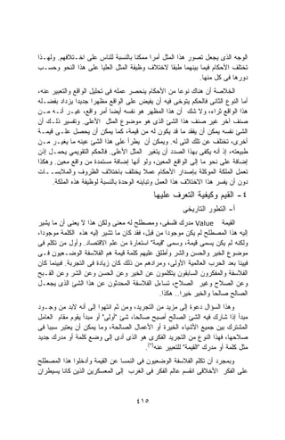 ‫ﺍﻟﻭﺠﻪ ﺍﻟﺫﻯ ﻴﺠﻌل ﺘﺼﻭﺭ ﻫﺫﺍ ﺍﻟﻤﺜل ﺃﻤﺭﺍ ﻤﻤﻜﻨﺎ ﺒﺎﻟﻨﺴﺒﺔ ﻟﻠﻨﺎﺱ ﻋﻠﻰ ﺍﺨـﺘﻼﻓﻬﻡ. ﻭﻟﻬـﺫﺍ‬
                                         ‫ﹰ‬
‫ﺘﺨﺘﻠﻑ ﺍﻷﺤﻜﺎﻡ ﻓﻴﻤﺎ ﺒﻴﻨﻬﻤﺎ ﻁﺒﻘﺎ ﻻﺨﺘﻼﻑ ﻭﻅﻴﻔﺔ ﺍﻟﻤﺜل ﺍﻟﻌﻠﻴﺎ ﻋﻠﻰ ﻫﺫﺍ ﺍﻟﻨﺤﻭ ﻭﺤﺴـﺏ‬
                                                           ‫ﺩﻭﺭﻫﺎ ﻓﻰ ﻜل ﻤﻨﻬﺎ.‬
‫ﺍﻟﺨﻼﺼﺔ ﺃﻥ ﻫﻨﺎﻙ ﻨﻭﻋﺎ ﻤﻥ ﺍﻷﺤﻜﺎﻡ ﻴﻨﺤﺼﺭ ﻋﻤﻠﻪ ﻓﻰ ﺘﺤﻠﻴل ﺍﻟﻭﺍﻗﻊ ﻭﺍﻟﺘﻌﺒﻴﺭ ﻋﻨﻪ،‬
                                                        ‫ﹰ‬
‫ﺃﻤﺎ ﺍﻟﻨﻭﻉ ﺍﻟﺜﺎﻨﻰ ﻓﺎﻟﺤﻜﻡ ﻴﺘﻭﺨﻰ ﻓﻴﻪ ﺃﻥ ﻴﻔﻴﺽ ﻋﻠﻰ ﺍﻟﻭﺍﻗﻊ ﻤﻅﻬﺭﺍ ﺠﺩﻴﺩﺍ ﻴﺯﺩﺍﺩ ﺒﻔﻀـﻠﻪ‬
               ‫ﹰ‬     ‫ﹰ‬
‫ﻫﺫﺍ ﺍﻟﻭﺍﻗﻊ ﺜﺭﺍﺀ، ﻭﻻ ﺸﻙ ﺃﻥ ﻫﺫﺍ ﺍﻟﻤﻅﻬﺭ ﻫﻭ ﻨﻔﺴﻪ ﺃﻴﻀﺎ ﺃﻤﺭ ﻭﺍﻗﻊ، ﻏﻴـﺭ ﺃﻨـﻪ ﻤـﻥ‬
‫ﺼﻨﻑ ﺁﺨﺭ ﻏﻴﺭ ﺼﻨﻑ ﻫﺫﺍ ﺍﻟﺸﺊ ﺍﻟﺫﻯ ﻫﻭ ﻤﻭﻀﻭﻉ ﺍﻟﻤﺜل ﺍﻷﻋﻠﻰ. ﻭﺘﻔﺴﻴﺭ ﺫﻟـﻙ ﺃﻥ‬
‫ﺍﻟﺸﺊ ﻨﻔﺴﻪ ﻴﻤﻜﻥ ﺃﻥ ﻴﻔﻘﺩ ﻤﺎ ﻗﺩ ﻴﻜﻭﻥ ﻟﻪ ﻤﻥ ﻗﻴﻤﺔ، ﻜﻤﺎ ﻴﻤﻜﻥ ﺃﻥ ﻴﺤﺼل ﻋﻠـﻰ ﻗﻴﻤـﺔ‬
‫ﺃﺨﺭﻯ، ﺘﺨﺘﻠﻑ ﻋﻥ ﺘﻠﻙ ﺍﻟﺘﻰ ﻟﻪ. ﻭﻴﻤﻜﻥ ﺃﻥ ﻴﻁﺭﺃ ﻋﻠﻰ ﻫﺫﺍ ﺍﻟﺸﺊ ﻋﻴﻨﻪ ﻤﺎ ﻴﻐﻴـﺭ ﻤـﻥ‬
‫ﻁﺒﻴﻌﺘﻪ، ﺇﺫ ﺃﻨﻪ ﻴﻜﻔﻰ ﺒﻬﺫﺍ ﺍﻟﺼﺩﺩ ﺃﻥ ﻴﺘﻐﻴﺭ ﺍﻟﻤﺜل ﺍﻷﻋﻠﻰ. ﻓﺎﻟﺤﻜﻡ ﺍﻟﺘﻘﻭﻴﻤﻲ ﻴﺤﻤـل ﺇﺫﻥ‬
‫ﺇﻀﺎﻓﺔ ﻋﻠﻰ ﻨﺤﻭ ﻤﺎ ﺇﻟﻰ ﺍﻟﻭﺍﻗﻊ ﺍﻟﻤﻌﻴﻥ، ﻭﻟﻭ ﺃﻨﻬﺎ ﺇﻀﺎﻓﺔ ﻤﺴﺘﻤﺩﺓ ﻤﻥ ﻭﺍﻗﻊ ﻤﻌﻴﻥ. ﻭﻫﻜﺫﺍ‬
‫ﺘﻌﻤل ﺍﻟﻤﻠﻜﺔ ﺍﻟﻤﻭﻜﻠﺔ ﺒﺈﺼﺩﺍﺭ ﺍﻷﺤﻜﺎﻡ ﻋﻤﻼ ﻴﺨﺘﻠﻑ ﺒﺎﺨﺘﻼﻑ ﺍﻟﻅﺭﻭﻑ ﻭﺍﻟﻤﻼﺒﺴــﺎﺕ‬
     ‫ﺩﻭﻥ ﺃﻥ ﻴﻔﺴﺭ ﻫﺫﺍ ﺍﻻﺨﺘﻼﻑ ﻫﺫﺍ ﺍﻟﻌﻤل ﻭﺘﺒﺎﻴﻨﻪ ﺍﻟﻭﺤﺩﺓ ﺒﺎﻟﻨﺴﺒﺔ ﻟﻭﻅﻴﻔﺔ ﻫﺫﻩ ﺍﻟﻤﻠﻜﺔ.‬
                                            ‫٤- ﺍﻟﻘﻴﻡ ﻭﻜﻴﻔﻴﺔ ﺍﻟﺘﻌﺭﻑ ﻋﻠﻴﻬﺎ‬
                                                        ‫ﺃ- ﺍﻟﺘﻁﻭﺭ ﺍﻟﺘﺎﺭﻴﺨﻰ‬
‫ﺍﻟﻘﻴﻤﺔ ‪ Value‬ﻤﺩﺭﻙ ﻓﻠﺴﻔﻰ، ﻭﻤﺼﻁﻠﺢ ﻟﻪ ﻤﻌﻨﻰ ﻭﻟﻜﻥ ﻫﺫﺍ ﻻ ﻴﻌﻨﻰ ﺃﻥ ﻤﺎ ﻴﺸﻴﺭ‬
‫ﺇﻟﻴﻪ ﻫﺫﺍ ﺍﻟﻤﺼﻁﻠﺢ ﻟﻡ ﻴﻜﻥ ﻤﻭﺠﻭﺩﺍ ﻤﻥ ﻗﺒل، ﻓﻘﺩ ﻜﺎﻥ ﻤﺎ ﺘﺸﻴﺭ ﺇﻟﻴﻪ ﻫﺫﻩ ﺍﻟﻜﻠﻤﺔ ﻤﻭﺠﻭﺩﹰ،‬
 ‫ﺍ‬                                               ‫ﹰ‬
‫ﻭﻟﻜﻨﻪ ﻟﻡ ﻴﻜﻥ ﻴﺴﻤﻰ ﻗﻴﻤﺔ، ﻭﺴﻤﻰ "ﻗﻴﻤﺔ" ﺍﺴﺘﻌﺎﺭﺓ ﻤﻥ ﻋﻠﻡ ﺍﻻﻗﺘﺼﺎﺩ. ﻭﺃﻭل ﻤﻥ ﺘﻜﻠﻡ ﻓﻰ‬
‫ﻤﻭﻀﻭﻉ ﺍﻟﺨﻴﺭ ﻭﺍﻟﺤﺴﻥ ﻭﺍﻟﺸﺭ ﻭﺃﻁﻠﻕ ﻋﻠﻴﻬﻡ ﻜﻠﻤﺔ ﻗﻴﻤﺔ ﻫﻡ ﺍﻟﻔﻼﺴﻔﺔ ﺍﻟﻭﻀـﻌﻴﻭﻥ ﻓـﻰ‬
‫ﻓﻴﻴﻨﺎ ﺒﻌﺩ ﺍﻟﺤﺭﺏ ﺍﻟﻌﺎﻟﻤﻴﺔ ﺍﻷﻭﻟﻰ، ﻭﻤﺭﺍﺩﻫﻡ ﻤﻥ ﺫﻟﻙ ﻜﺎﻥ ﺯﻴﺎﺩﺓ ﻓﻰ ﺍﻟﺘﺠﺭﺒﺔ. ﻓﺒﻴﻨﻤﺎ ﻜﺎﻥ‬
‫ﺍﻟﻔﻼﺴﻔﺔ ﻭﺍﻟﻤﻔﻜﺭﻭﻥ ﺍﻟﺴﺎﺒﻘﻭﻥ ﻴﺘﻜﻠﻤﻭﻥ ﻋﻥ ﺍﻟﺨﻴﺭ ﻭﻋﻥ ﺍﻟﺤﺴﻥ ﻭﻋﻥ ﺍﻟﺸﺭ ﻭﻋﻥ ﺍﻟﻘـﺒﺢ‬
‫ﻭﻋﻥ ﺍﻟﺼﻼﺡ ﻭﻏﻴﺭ ﺍﻟﺼﻼﺡ، ﺘﺴﺎﺀل ﺍﻟﻔﻼﺴﻔﺔ ﺍﻟﻤﺤﺩﺜﻭﻥ ﻋﻥ ﻫﺫﺍ ﺍﻟﺸﺊ ﺍﻟﺫﻯ ﻴﺠﻌـل‬
                                              ‫ﺍﻟﺼﺎﻟﺢ ﺼﺎﻟﺤﺎ ﻭﺍﻟﺨﻴﺭ ﺨﻴﺭﺍ.. ﻫﻜﺫﺍ.‬
                                                      ‫ﹰ‬           ‫ﹰ‬
‫ﻭﻫﺫﺍ ﺍﻟﺴﺅﺍل ﺩﻋﻭﺓ ﺇﻟﻰ ﻤﺯﻴﺩ ﻤﻥ ﺍﻟﺘﺠﺭﻴﺩ، ﻭﻤﻥ ﺜﻡ ﺍﻨﺘﻬﻭﺍ ﺇﻟﻰ ﺃﻨﻪ ﻻﺒﺩ ﻤﻥ ﻭﺠـﻭﺩ‬
‫ﻤﺒﺩﺃ ﺇﺫﺍ ﺸﺎﺭﻙ ﻓﻴﻪ ﺍﻟﺸﺊ ﺍﻟﺼﺎﻟﺢ ﺃﺼﺒﺢ ﺼﺎﻟﺤﹰ، ﺸﺊ "ﺃﻭﻟﻰ" ﺃﻭ ﻤﺒﺩﺃ ﻴﻘﻭﻡ ﻤﻘﺎﻡ ﺍﻟﻌﺎﻤل‬
                                    ‫ﺎ‬
‫ﺍﻟﻤﺸﺘﺭﻙ ﺒﻴﻥ ﺠﻤﻴﻊ ﺍﻷﺸﻴﺎﺀ ﺍﻟﺨﻴﺭﺓ ﺃﻭ ﺍﻷﻋﻤﺎل ﺍﻟﺼﺎﻟﺤﺔ، ﻭﻤﺎ ﻴﻤﻜﻥ ﺃﻥ ﻴﻌﺘﺒﺭ ﺴﺒﺒﺎ ﻓﻰ‬
    ‫ﹰ‬
‫ﺼﻼﺤﻬﺎ، ﻓﻬﺫﺍ ﺍﻟﻨﻭﻉ ﻤﻥ ﺍﻟﺘﺠﺭﻴﺩ ﺍﻟﻔﻜﺭﻯ ﻫﻭ ﺍﻟﺫﻯ ﺃﺩﻯ ﺇﻟﻰ ﻭﻀﻊ ﻜﻠﻤﺔ ﺃﻭ ﻤﺩﺭﻙ ﺠﺩﻴﺩ‬
                                        ‫ﻤﺜل ﻜﻠﻤﺔ ﺃﻭ ﻤﺩﺭﻙ "ﺍﻟﻘﻴﻤﺔ" ﻟﻠﺘﻌﺒﻴﺭ ﻋﻨﻪ)٧(.‬
‫ﻭﺒﻤﺠﺭﺩ ﺃﻥ ﺘﻜﻠﻡ ﺍﻟﻔﻼﺴﻔﺔ ﺍﻟﻭﻀﻌﻴﻭﻥ ﻓﻰ ﺍﻟﻨﻤﺴﺎ ﻋﻥ ﺍﻟﻘﻴﻤﺔ ﻭﺃﺩﺨﻠﻭﺍ ﻫﺫﺍ ﺍﻟﻤﺼﻁﻠﺢ‬
‫ﻋﻠﻰ ﺍﻟﻔﻜﺭ ﺍﻷﺨﻼﻗﻰ ﺍﻨﻘﺴﻡ ﻋﺎﻟﻡ ﺍﻟﻔﻜﺭ ﻓﻰ ﺍﻟﻐﺭﺏ ﺇﻟﻰ ﺍﻟﻤﻌﺴﻜﺭﻴﻥ ﺍﻟﺫﻴﻥ ﻜﺎﻨﺎ ﻴﺴﻴﻁﺭﺍﻥ‬


                                     ‫٥١٤‬
 