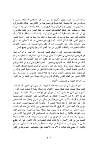 ‫ﺃﺤﺩﻫﻤﺎ ﺃﻥ "ﺱ" ﺨﻴﺭ، ﻭﻴﻘﻭل ﺍﻵﺨﺭﻴﻥ ﺃﻥ "ﺱ" ﺸﺭ، ﻓﻬﺫﺍ ﺍﻟﺘﻨﺎﻗﺽ ﻜﻤﺎ ﻴﺫﻫﺏ ﻟﻭﻴﺱ ﻻ‬
‫ﻴﺤﺩﺙ ﻓﻰ ﺤﺱ ﻜل ﻤﻨﻬﻤﺎ ﻭﺇﻨﻤﺎ ﻴﺤﺩﺙ ﻓﻰ ﺘﻌﺒﻴﺭﻫﻤﺎ ﻋﻥ ﺍﺨﺘﺒﺎﺭﻫﻤﺎ. ﻫﻨﺎﻟﻙ ﺍﺨﺘﺒـﺎﺭﺍﻥ،‬
‫ﻭﺍﻻﺨﺘﺒﺎﺭﺍﻥ ﻤﺘﺴﺎﻭﻴﺎﻥ ﻭﻻ ﻴﻤﻜﻥ ﺃﻥ ﻴﻭﺠﺩ ﻓﺭﻕ ﺒﻴﻨﻬﻤﺎ، ﻷﻨﻪ ﻭﻟﻴﺩ ﺍﻟﺤـﺱ. ﻭﺍﻟﺤـﺱ ﻻ‬
‫ﻴﻤﻜﻥ ﺃﻥ ﻴﺨﺘﻠﻑ ﻭﻟﻜﻥ ﻫﻨﺎﻟﻙ ﺍﺨﺘﻼﻑ ﻓﻰ ﺍﻟﺘﻌﺒﻴﺭ ﻋﻥ ﺫﻟﻙ ﺍﻟﺤﺱ. ﻭﻓﻰ ﺘﻌﻠﻴﻠﻪ ﻟﺫﻟﻙ ﻴﺭﻯ‬
‫ﺃﻥ ﻜل ﺍﻟﺨﻼﻓﺎﺕ ﺍﻷﺨﻼﻗﻴﺔ ﺍﻟﻘﺎﺌﻤﺔ ﺒﻴﻥ ﺍﻟﺒﺸﺭ ﻟﻴﺴﺕ ﺇﻻ ﺨﻼﻓـﺎﺕ ﻤﻨﻁﻘﻴـﺔ ﻜﻼﻤﻴـﺔ،‬
‫ﺨﻼﻓﺎﺕ ﺘﻘﻭﻡ ﻋﻠﻰ ﻤﺴﺘﻭﻯ ﻤﺠﺭﺩ، ﻋﻠﻰ ﻤﺴﺘﻭﻯ ﺃﻋﻠﻰ ﻤﻥ ﻤﺴﺘﻭﻱ ﺍﻟﺤﺱ. ﺃﻤـﺎ ﻋﻠـﻰ‬
‫ﻤﺴﺘﻭﻯ ﺍﻟﺤﺱ، ﻓﺈﺫﺍ ﻗﻠﻨﺎ ﺃﻥ ﺸﻴﺌﺎ ﻤﺎ ﻟﻪ ﻤﺫﺍﻕ ﻤﻌﻴﻥ، ﻓﻤﻌﻨﻰ ﻫﺫﺍ ﺃﻨﻪ ﻻ ﻴﻤﻜﻥ ﻷﺤـﺩ ﺃﻥ‬
‫ﻴﺤﺱ ﺇﺤﺴﺎﺴﺎ ﻤﻐﺎﻴﺭﺍ ﻟﻬﺫﺍ ﺍﻹﺤﺴﺎﺱ، ﺇﻨﻤﺎ ﺇﺫﺍ ﺘﻜﻠﻡ ﻭﺭﻓﻊ ﺇﺤﺴﺎﺴﻪ ﺇﻟﻰ ﻤﺴﺘﻭﻯ ﺍﻟﺘﺠﺭﻴﺩ‬
                                                          ‫ﹰ‬      ‫ﹰ‬
   ‫ﺍﺨﺘﻠﻔﺕ ﺍﻟﺘﻌﺒﻴﺭﺍﺕ، ﻭﺍﺨﺘﻠﻔﺕ ﺍﻟﺘﻘﺎﺭﻴﺭ ﻋﻥ ﻫﺫﺍ ﺍﻟﺤﺱ ﺍﻟﺫﻯ ﻫﻭ ﻭﺍﻗﻊ ﻓﻰ ﺠﻤﻴﻊ ﺍﻟﺒﺸﺭ.‬
‫ﻜﺫﻟﻙ ﻓﻘﺩ ﺫﻫﺏ ﻟﻭﻴﺱ ﺇﻟﻰ ﺃﻥ ﺍﻟﺤﻜﻡ ﺍﻟﻘﻴﻤﻰ ﺍﻟﺫﻯ ﻴﻘﻭل "ﺱ" ﺨﻴﺭ، ﻭ "ﺱ" ﺫﻭ ﻗﻴﻤﺔ‬
‫ﻫﻭ ﺍﻓﺘﺭﺍﺽ ﺘﺎﻡ، ﺒﻤﻌﻨﻰ ﺃﻥ ﺘﺤﻘﻴﻘﻪ ﻻ ﻴﻤﻜﻥ ﺃﻥ ﻴﺘﻡ ﺒﻤﺠﺭﺩ ﺍﺨﺘﺒﺎﺭﻩ، ﺇﻨﻤﺎ ﺘﺤﻘﻴﻘـﻪ ﻴـﺘﻡ‬
‫ﺒﺎﺨﺘﺒﺎﺭﻩ ﻋﺸﺭﺍﺕ ﺍﻟﻤﺭﺍﺕ، ﺒل ﺁﻻﻑ ﺍﻟﻤﺭﺍﺕ. ﻓﻜﻠﻤﺎ ﺯﺍﺩ ﻋﺩﺩ ﺍﻻﺨﺘﺒـﺎﺭﺍﺕ، ﻜﻠﻤـﺎ ﺯﺍﺩ‬
‫ﺍﻟﺘﺄﻜﺩ ﻤﻥ ﺼﺤﺔ ﺍﻟﺤﻜﻡ. ﻓﻘﺩ ﺃﻗﺎﻡ ﻟﻭﻴﺱ‪ Lewis‬ﻨﻅﺭﻴﺔ ﺍﻟﻘﻴﻡ ﻋﻠﻰ ﻨﻭﻉ ﻤﻥ ﺍﻻﻓﺘـﺭﺍﺽ‬
‫ﺍﻟﺘﺎﻡ ﻭﺠﻌﻠﻬﺎ ﻭﻀﻌﻴﺔ. ﻭﺘﻔﺭﻍ ﺒﻌﺩ ﺫﻟﻙ ﻋﻠﻤﺎﺀ ﺍﻟﻤﺫﻫﺏ ﺍﻟﻭﻀﻌﻰ ﻟﺘﺤﻠﻴل ﺍﻷﺤﻜﺎﻡ ﺍﻟﻘﻴﻤﻴـﺔ‬
‫ﻻ ﻟﺘﺤﻠﻴل ﻤﺎﻫﻴﺔ ﺍﻟﻘﻴﻤﺔ، ﻭﺒﺫﻟﻙ ﺍﻨﺤﺩﺭﺕ ﻓﻠﺴﻔﺔ ﺍﻷﺨﻼﻕ ﻤﻥ ﺘﺤﺩﻴﺩ ﻤﺎﻫﻴﺔ ﺍﻟﺨﻴﺭ ﻭﺍﻟﺸـﺭ‬
‫ﺇﻟﻰ ﺘﺤﺩﻴﺩ ﻭﺘﻔﻨﻴﺩ ﻭﺘﺤﻠﻴل ﺍﻷﺤﻜﺎﻡ ﺍﻟﻤﻌﺒﺭﺓ ﻋﻥ ﻫﺫﺍ ﺍﻻﺨﺘﻴﺎﺭ ﺍﻟﻘﻴﻤﻰ، ﻭﺸـﺘﺎﻥ ﻤـﺎ ﺒـﻴﻥ‬
‫ﺍﻟﻜﻼﻡ ﺍﻟﻤﻌﺒﺭ ﻋﻥ ﺍﻟﺤﻜﻡ ﺍﻟﻘﻴﻤﻰ ﻭﺍﻟﻜﻼﻡ ﺍﻟﺫﻯ ﻴﺩﻋﻰ ﺒﺄﻨﻪ ﻴﺤﺩﺜﻨﺎ ﻋﻥ ﺍﻟﻘﻴﻤﺔ ﻓﻰ ﺤﺩ ﺫﺍﺘﻬﺎ.‬
                                            ‫ﺏ- ﺇﺩﺭﺍﻙ ﺍﻟﻘﻴﻤﺔ ﻭﺨﺼﺎﺌﺹ ﺍﻷﺸﻴﺎﺀ‬
‫ﻟﻜﻥ ﺍﻟﺴﺅﺍل ﺍﻟﺫﻯ ﻟﻡ ﺘﺠﺏ ﻋﻠﻴﻪ ﻫﺫﻩ ﺍﻟﻨﻅﺭﻴﺎﺕ ﻫﻭ : ﺇﻥ ﻜﺎﻥ-ﺍﻟﺨﻴﺭ، ﺃﻭ ﺇﺫﺍ ﻜﺎﻨﺕ‬
‫ﺍﻟﻘﻴﻤﺔ ﺤﺎﻟﺔ ﻨﻔﺴﻴﺔ، ﻓﻠﻤﺎﺫﺍ ﺘﺤﻘﻕ ﺒﻌﺽ ﺍﻷﺸﻴﺎﺀ ﻫﺫﻩ ﺍﻟﺤﺎﻟﺔ ﺒﻴﻨﻤﺎ ﻻ ﺘﺤﻘﻘﻬﺎ ﺃﺸﻴﺎﺀ ﺃﺨﺭﻯ.‬
‫ﺃﻻ ﻴﻭﺠﺩ ﻓﻰ ﺍﻟﺸﺊ ﺨﺼﺎﺌﺹ ﻻ ﺒﺩ ﻟﻬﺎ ﻤﻥ ﺃﻥ ﺘﺜﻴﺭ ﺍﻟﻭﺍﺤﺩﺓ ﻤﻨﻬﺎ ﺘﻠﻙ ﺍﻟﺤﺎﻟﺔ ﻋﻨـﺩﻯ ﻭﻻ‬
‫ﺘﺜﻴﺭﻫﺎ ﺍﻷﺨﺭﻯ؟ ﺇﺫﻥ ﺃﻻ ﻴﺠﺏ ﺃﻥ ﺘﺘﻌﻠﻕ ﻫﺫﻩ ﺍﻟﺤﺎﻻﺕ ﻓﻰ ﺍﻟﻨﻔﺱ ﺍﻹﻨﺴﺎﻨﻴﺔ- ﺍﻟﺘﻰ ﻨﺴﻤﻴﻬﺎ‬
‫ﻗﻴﻤﺔ ﺃﻭ ﻻ ﻗﻴﻤﺔ- ﺒﺎﻷﺸﻴﺎﺀ ﺍﻟﺘﻰ ﺘﺜﻴﺭﻫﺎ؟ ﻭﻫل ﻴﻤﻜﻥ ﺃﻥ ﻨﺩﺭﺱ ﻭﻨﺤﻠل ﻫﺫﻩ ﺍﻟﺨﺼﺎﺌﺹ‬
‫ﺍﻟﺘﻰ ﺘﺜﻴﺭ ﺫﻟﻙ ﺍﻟﺘﺄﺜﺭ ﺃﻭ ﺘﻠﻙ ﺍﻟﺤﺎﻟﺔ ﺍﻟﻨﻔﺴﻴﺔ ﺃﻭ ﺍﻟﺘﺄﺜﻴﺭﻴﺔ ﺍﻟﺘﻰ ﻨﺴﻤﻴﻬﺎ ﺍﻟﻘﻴﻤـﺔ؟ ﻭﻜﻴـﻑ‬
‫ﺘﺩﺭﺱ ﻫﺫﻩ ﺍﻟﺨﺼﺎﺌﺹ؟. ﻟﻘﺩ ﻓﺭﻕ ﺍﻟﻔﻼﺴﻔﺔ ﺍﻟﻭﻀﻌﻴﻭﻥ ﺒﻴﻥ ﺃﺸﻴﺎﺀ ﺘﺜﻴﺭ ﻫﺫﻩ ﺍﻟﺤـﺎﻻﺕ،‬
‫ﻭﺃﺸﻴﺎﺀ ﻻ ﺘﺜﻴﺭ ﻫﺫﻩ ﺍﻟﺤﺎﻻﺕ. ﻭﻫﺫﺍ ﻴﻌﻨﻰ ﻭﺠﻭﺩ ﻋﻼﻗﺔ ﺴﺒﺒﻴﺔ ﺒﻴﻥ ﺍﻟﻘﻴﻤﺔ ﻭﺒﻴﻥ ﺍﻟﺸﺊ ﺍﻟﺫﻯ‬
‫ﻴﺠﻠﺏ ﺍﻟﻘﻴﻤﺔ، ﻁﺎﻟﻤﺎ ﺃﻥ ﺍﻟﻘﻴﻤﺔ ﺤﺎﻟﺔ ﻨﻔﺴﻴﺔ. ﻫﺫﻩ ﺍﻟﺨﺼﺎﺌﺹ ﺍﻟﺘﻰ ﺘﺘﻤﺘﻊ ﺒﻬﺎ ﺍﻷﺸﻴﺎﺀ ﻫﻰ‬
‫ﻤﺴﺒﺒﺎﺘﻬﺎ. ﻭﺇﺫﺍ ﻜﺎﻥ ﺃﺼﺤﺎﺏ ﻫﺫﺍ ﺍﻟﺭﺃﻯ ﻴﺭﻭﻥ ﺃﻨﻬﺎ ﻟﻴﺴﺕ ﻤﺴﺒﺒﺎﺕ، ﻓﻤﻌﻨﻰ ﻫﺫﺍ ﺃﻥ ﺍﻟﺤﺎﻟﺔ‬
‫ﺍﻟﻨﻔﺴﻴﺔ ﻫﻰ ﻤﻥ ﻗﺒل ﺍﻹﻨﺴﺎﻥ. ﻭﺇﺫﺍ ﻜﺎﻨﺕ ﺍﻟﺤﺎﻟﺔ ﺍﻟﻨﻔﺴﻴﺔ ﻤﻥ ﻗﺒل ﺍﻹﻨﺴﺎﻥ. ﻓﻬل ﺃﺴـﺘﻁﻴﻊ‬
‫ﺇﺫﺍ ﺃﻥ ﺃﻀﻊ ﻓﻰ ﻨﻔﺴﻰ ﺤﺎﻟﺔ ﺍﻟﻘﻴﻤﺔ ﻓﻰ ﻤﻭﺍﻗﻑ ﻤﺨﺘﻠﻔﺔ. ﻭﺒﺎﻟﻁﺒﻊ ﻫﺫﺍ ﻻ ﻴﻤﻜﻥ. ﻻ ﻴﻤﻜﻥ‬
‫ﻟﻺﻨﺴﺎﻥ ﺃﻥ ﻴﻀﻊ ﻫﺫﻩ ﺍﻟﺤﺎﻟﺔ، ﺇﺫ ﻻﺒﺩ ﻤﻥ ﺍﻻﻋﺘﻤﺎﺩ ﻋﻠﻰ ﺍﻟﺨﺼﺎﺌﺹ ﺍﻟﻤﻭﺠﻭﺩﺓ ﻓﻰ ﺍﻟﺸﺊ‬



                                      ‫٨١٤‬
 