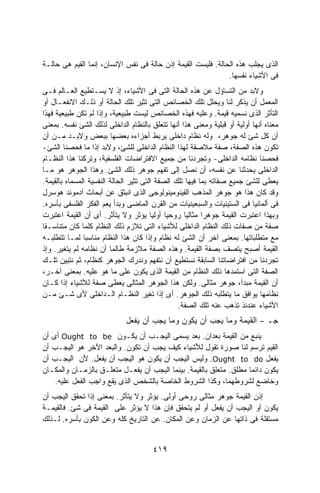 ‫ﺍﻟﺫﻯ ﻴﺠﻠﺏ ﻫﺫﻩ ﺍﻟﺤﺎﻟﺔ. ﻓﻠﻴﺴﺕ ﺍﻟﻘﻴﻤﺔ ﺇﺫﻥ ﺤﺎﻟﺔ ﻓﻰ ﻨﻔﺱ ﺍﻹﻨﺴﺎﻥ، ﺇﻨﻤﺎ ﺍﻟﻘﻴﻡ ﻫﻰ ﺤﺎﻟـﺔ‬
                                                              ‫ﻓﻰ ﺍﻷﺸﻴﺎﺀ ﻨﻔﺴﻬﺎ.‬
‫ﻭﻻﺒﺩ ﻤﻥ ﺍﻟﺘﺴﺎﺅل ﻋﻥ ﻫﺫﻩ ﺍﻟﺤﺎﻟﺔ ﺍﻟﺘﻰ ﻓﻰ ﺍﻷﺸﻴﺎﺀ، ﺇﺫ ﻻ ﻴﺴـﺘﻁﻴﻊ ﺍﻟﻌـﺎﻟﻡ ﻓـﻰ‬
‫ﺍﻟﻤﻌﻤل ﺃﻥ ﻴﺫﻜﺭ ﻟﻨﺎ ﻭﻴﺤﻠل ﺘﻠﻙ ﺍﻟﺨﺼﺎﺌﺹ ﺍﻟﺘﻰ ﺘﺜﻴﺭ ﺘﻠﻙ ﺍﻟﺤﺎﻟﺔ ﺃﻭ ﺫﻟـﻙ ﺍﻻﻨﻔﻌـﺎل ﺃﻭ‬
‫ﺍﻟﺘﺄﺜﺭ ﺍﻟﺫﻯ ﻨﺴﻤﻴﻪ ﻗﻴﻤﺔ. ﻭﻋﻠﻴﻪ ﻓﻬﺫﻩ ﺍﻟﺨﺼﺎﺌﺹ ﻟﻴﺴﺕ ﻁﺒﻴﻌﻴﺔ، ﻭﺇﺫﺍ ﻟﻡ ﺘﻜﻥ ﻁﺒﻴﻌﻴﺔ ﻓﻬﺫﺍ‬
‫ﻤﻌﻨﺎﻩ ﺃﻨﻬﺎ ﺃﻭﻟﻴﺔ ﺃﻭ ﻗﺒﻠﻴﺔ ﻭﻤﻌﻨﻰ ﻫﺫﺍ ﺃﻨﻬﺎ ﺘﺘﻌﻠﻕ ﺒﺎﻟﻨﻅﺎﻡ ﺍﻟﺩﺍﺨﻠﻰ ﻟﺫﻟﻙ ﺍﻟﺸﺊ ﻨﻔﺴﻪ. ﺒﻤﻌﻨﻰ‬
‫ﺃﻥ ﻜل ﺸﺊ ﻟﻪ ﺠﻭﻫﺭ، ﻭﻟﻪ ﻨﻅﺎﻡ ﺩﺍﺨﻠﻰ ﻴﺭﺒﻁ ﺃﺠﺯﺍﺀﻩ ﺒﻌﻀﻬﺎ ﺒﺒﻌﺽ ﻭﻻﺒـﺩ ﻤـﻥ ﺃﻥ‬
‫ﺘﻜﻭﻥ ﻫﺫﻩ ﺍﻟﺼﻔﺔ، ﺼﻔﺔ ﻤﻼﺼﻘﺔ ﻟﻬﺫﺍ ﺍﻟﻨﻅﺎﻡ ﺍﻟﺩﺍﺨﻠﻰ ﻟﻠﺸﺊ، ﻭﻻﺒﺩ ﺇﺫﺍ ﻤﺎ ﻓﺤﺼﻨﺎ ﺍﻟﺸﺊ-‬
‫ﻓﺤﺼﻨﺎ ﻨﻅﺎﻤﻪ ﺍﻟﺩﺍﺨﻠﻰ- ﻭﺘﺠﺭﺩﻨﺎ ﻤﻥ ﺠﻤﻴﻊ ﺍﻻﻓﺘﺭﺍﻀﺎﺕ ﺍﻟﻔﻠﺴﻔﻴﺔ، ﻭﺘﺭﻜﻨﺎ ﻫﺫﺍ ﺍﻟﻨﻅـﺎﻡ‬
‫ﺍﻟﺩﺍﺨﻠﻰ ﻴﺤﺩﺜﻨﺎ ﻋﻥ ﻨﻔﺴﻪ، ﺃﻥ ﻨﺼل ﺇﻟﻰ ﺘﻔﻬﻡ ﺠﻭﻫﺭ ﺫﻟﻙ ﺍﻟﺸﺊ. ﻭﻫﺫﺍ ﺍﻟﺠﻭﻫﺭ ﻫﻭ ﻤـﺎ‬
‫ﻴﻌﻁﻰ ﻟﻠﺸﺊ ﺠﻤﻴﻊ ﺼﻔﺎﺘﻪ ﺒﻤﺎ ﻓﻴﻬﺎ ﺘﻠﻙ ﺍﻟﺼﻔﺔ ﺍﻟﺘﻰ ﺘﺜﻴﺭ ﺍﻟﺤﺎﻟﺔ ﺍﻟﻨﻔﺴﻴﺔ ﺍﻟﻤﺴﻤﺎﻩ ﺒﺎﻟﻘﻴﻤﺔ.‬
‫ﻭﻗﺩ ﻜﺎﻥ ﻫﺫﺍ ﻫﻭ ﺠﻭﻫﺭ ﺍﻟﻤﺫﻫﺏ ﺍﻟﻔﻴﻨﻭﻤﻴﻨﻭﻟﻭﺠﻰ ﺍﻟﺫﻯ ﺍﻨﺒﺜﻕ ﻋﻥ ﺃﺒﺤﺎﺙ ﺁﺩﻤﻭﻨﺩ ﻫﻭﺴﺭل‬
‫ﻓﻰ ﺃﻟﻤﺎﻨﻴﺎ ﻓﻰ ﺍﻟﺴﺘﻴﻨﻴﺎﺕ ﻭﺍﻟﺴﺒﻌﻴﻨﻴﺎﺕ ﻤﻥ ﺍﻟﻘﺭﻥ ﺍﻟﻤﺎﻀﻰ ﻭﺒﺩﺃ ﻴﻌﻡ ﺍﻟﻔﻜﺭ ﺍﻟﻔﻠﺴﻔﻰ ﺒﺄﺴﺭﻩ.‬
‫ﻭﺒﻬﺫﺍ ﺍﻋﺘﺒﺭﺕ ﺍﻟﻘﻴﻤﺔ ﺠﻭﻫﺭﺍ ﻤﺜﺎﻟﻴﺎ ﺭﻭﺤﻴﺎ ﺃﻭﻟﻴﺎ ﻴﺅﺜﺭ ﻭﻻ ﻴﺘﺄﺜﺭ. ﺃﻯ ﺃﻥ ﺍﻟﻘﻴﻤﺔ ﺍﻋﺘﺒﺭﺕ‬
                                        ‫ﹰ ﹰ‬        ‫ﹰ‬      ‫ﹰ‬
‫ﺼﻔﺔ ﻤﻥ ﺼﻔﺎﺕ ﺫﻟﻙ ﺍﻟﻨﻅﺎﻡ ﺍﻟﺩﺍﺨﻠﻰ ﻟﻸﺸﻴﺎﺀ ﺍﻟﺘﻰ ﺘﻼﺯﻡ ﺫﻟﻙ ﺍﻟﻨﻅﺎﻡ ﻜﻠﻤﺎ ﻜﺎﻥ ﻤﺘﻨﺎﺴـﻘﺎ‬
‫ﻤﻊ ﻤﺘﻁﻠﺒﺎﺘﻬﺎ. ﺒﻤﻌﻨﻰ ﺁﺨﺭ ﺃﻥ ﺍﻟﺸﺊ ﻟﻪ ﻨﻅﺎﻡ ﻭﺇﺫﺍ ﻜﺎﻥ ﻫﺫﺍ ﺍﻟﻨﻅﺎﻡ ﻤﻨﺎﺴﺒﺎ ﻟﻤـﺎ ﺘﺘﻁﻠﺒـﻪ‬
               ‫ﹰ‬
‫ﺍﻟﻘﻴﻤﺔ ﺃﺼﺒﺢ ﻴﺘﺼﻑ ﺒﺼﻔﺔ ﺍﻟﻘﻴﻤﺔ. ﻭﻫﺫﻩ ﺍﻟﺼﻔﺔ ﻤﻼﺯﻤﺔ ﻁﺎﻟﻤﺎ ﺃﻥ ﻨﻅﺎﻤﻪ ﻟﻡ ﻴﺘﻐﻴﺭ. ﻭﺇﺫ‬
‫ﺘﺠﺭﺩﻨﺎ ﻤﻥ ﺍﻓﺘﺭﺍﻀﺎﺘﻨﺎ ﺍﻟﺴﺎﺒﻘﺔ ﻨﺴﺘﻁﻴﻊ ﺃﻥ ﻨﺘﻔﻬﻡ ﻭﻨﺩﺭﻙ ﺍﻟﺠﻭﻫﺭ ﻜﻨﻅﺎﻡ، ﺜﻡ ﻨﺘﺒﻴﻥ ﺘﻠـﻙ‬
‫ﺍﻟﺼﻔﺔ ﺍﻟﺘﻰ ﺍﺴﺘﻤﺩﻫﺎ ﺫﻟﻙ ﺍﻟﻨﻅﺎﻡ ﻤﻥ ﺍﻟﻘﻴﻤﺔ ﺍﻟﺫﻯ ﻴﻜﻭﻥ ﻋﻠﻰ ﻤﺎ ﻫﻭ ﻋﻠﻴﻪ. ﺒﻤﻌﻨﻰ ﺁﺨـﺭ،‬
‫ﺃﻥ ﺍﻟﻘﻴﻤﺔ ﻤﺒﺩﺃ، ﺠﻭﻫﺭ ﻤﺜﺎﻟﻰ. ﻭﻟﻜﻥ ﻫﺫﺍ ﺍﻟﺠﻭﻫﺭ ﺍﻟﻤﺜﺎﻟﻰ ﻴﻌﻁﻰ ﺼﻔﺔ ﻟﻸﺸﻴﺎﺀ ﺇﺫﺍ ﻜـﺎﻥ‬
‫ﻨﻅﺎﻤﻬﺎ ﻴﻭﺍﻓﻕ ﻤﺎ ﻴﺘﻁﻠﺒﻪ ﺫﻟﻙ ﺍﻟﺠﻭﻫﺭ. ﺃﻯ ﺇﺫﺍ ﺘﻐﻴﺭ ﺍﻟﻨﻅـﺎﻡ ﺍﻟـﺩﺍﺨﻠﻰ ﻷﻯ ﺸـﺊ ﻤـﻥ‬
                                                 ‫ﺍﻷﺸﻴﺎﺀ ﻋﻨﺩﺌﺫ ﺘﺫﻫﺏ ﻋﻨﻪ ﺘﻠﻙ ﺍﻟﺼﻔﺔ.‬
                             ‫ﺍﻟﻘﻴﻤﺔ ﻭﻤﺎ ﻴﺠﺏ ﺃﻥ ﻴﻜﻭﻥ ﻭﻤﺎ ﻴﺠﺏ ﺃﻥ ﻴﻔﻌل‬          ‫–‬   ‫ﺠـ‬
‫ﻴﻨﺒﻊ ﻤﻥ ﺍﻟﻘﻴﻤﺔ ﺒﻌﺩﺍﻥ. ﺒﻌﺩ ﻴﺴﻤﻰ ﺍﻟﻴﺠـﺏ ﺃﻥ ﻴﻜـﻭﻥ ‪ Ought to be‬ﺃﻯ ﺃﻥ‬
‫ﺍﻟﻘﻴﻡ ﺘﺭﺴﻡ ﻟﻨﺎ ﺼﻭﺭﺓ ﺘﻘﻭل ﻟﻸﺸﻴﺎﺀ ﻜﻴﻑ ﻴﺠﺏ ﺃﻥ ﺘﻜﻭﻥ. ﻭﺍﻟﺒﻌﺩ ﺍﻵﺨﺭ ﻫﻭ ﺍﻟﻴﺠـﺏ ﺃﻥ‬
‫ﻴﻔﻌل ‪ .Ought to do‬ﻭﻟﻴﺱ ﺍﻟﻴﺠﺏ ﺃﻥ ﻴﻜﻭﻥ ﻫﻭ ﺍﻟﻴﺠﺏ ﺃﻥ ﻴﻔﻌل. ﻷﻥ ﺍﻟﻴﺠـﺏ ﺃﻥ‬
‫ﻴﻜﻭﻥ ﺩﺍﺌﻤﺎ ﻤﻁﻠﻕ. ﻤﺘﻌﻠﻕ ﺒﺎﻟﻘﻴﻤﺔ. ﺒﻴﻨﻤﺎ ﺍﻟﻴﺠﺏ ﺃﻥ ﻴﻔﻌـل ﻤﺘﻌﻠـﻕ ﺒﺎﻟﺯﻤـﺎﻥ ﻭﺍﻟﻤﻜـﺎﻥ‬
    ‫ﻭﺨﺎﻀﻊ ﻟﺸﺭﻭﻁﻬﻤﺎ، ﻭﻜﺫﺍ ﺍﻟﺸﺭﻭﻁ ﺍﻟﺨﺎﺼﺔ ﺒﺎﻟﺸﺨﺹ ﺍﻟﺫﻯ ﻴﻘﻊ ﻭﺍﺠﺏ ﺍﻟﻔﻌل ﻋﻠﻴﻪ.‬
‫ﺇﺫﻥ ﺍﻟﻘﻴﻤﺔ ﺠﻭﻫﺭ ﻤﺜﺎﻟﻰ ﺭﻭﺤﻰ ﺃﻭﻟﻰ. ﻴﺅﺜﺭ ﻭﻻ ﻴﺘﺄﺜﺭ. ﺒﻤﻌﻨﻰ ﺇﺫﺍ ﺘﺤﻘﻕ ﺍﻟﻴﺠﺏ ﺃﻥ‬
‫ﻴﻜﻭﻥ ﺃﻭ ﺍﻟﻴﺠﺏ ﺃﻥ ﻴﻔﻌل ﺃﻭ ﻟﻡ ﻴﺘﺤﻘﻕ ﻓﺈﻥ ﻫﺫﺍ ﻻ ﻴﺅﺜﺭ ﻋﻠﻰ ﺍﻟﻘﻴﻤﺔ ﻓﻰ ﺸﺊ. ﻓﺎﻟﻘﻴﻤـﺔ‬
‫ﻤﺴﺘﻘﻠﺔ ﻓﻰ ﺫﺍﺘﻬﺎ ﻋﻥ ﺍﻟﺯﻤﺎﻥ ﻭﻋﻥ ﺍﻟﻤﻜﺎﻥ. ﻋﻥ ﺍﻟﺘﺎﺭﻴﺦ ﻜﻠﻪ ﻭﻋﻥ ﺍﻟﻜﻭﻥ ﺒﺄﺴﺭﻩ. ﻟـﺫﻟﻙ‬


                                       ‫٩١٤‬
 