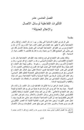 ‫ﺍﻟﻔﺼل ﺍﻟﺨﺎﻤﺱ ﻋﺸﺭ‬
               ‫ﺍﻟﺘﺄﺜﻴﺭﺍﺕ ﺍﻟﺘﻔﺎﻋﻠﻴﺔ ﻟﻭﺴﺎﺌل ﺍﻻﺘﺼﺎل‬
                            ‫)* (‬
                                   ‫ﻭﺍﻹﻋﻼﻡ ﺍﻟﺤﺩﻴﺜﺔ‬

                                                                             ‫ﻤﻘﺩﻤﺔ‬
‫ﻋﻠﻰ ﺍﻟﺭﻏﻡ ﻤﻥ ﺍﻟﻨﻅﺭﺓ ﺍﻟﺘﺴﺎﻨﺩﻴﺔ ﺍﻟﺘﻰ ﻴﻨﻅـﺭ ﺒﻬـﺎ ﻋـﺎﻟﻡ ﺍﻻﺠﺘﻤـﺎﻉ ﻟﻠﻅـﻭﺍﻫﺭ‬
‫ﺍﻻﺠﺘﻤﺎﻋﻴﺔ ﻭﺍﻟﺘﻰ ﻻ ﺘﻅﻬﺭ ﻋﻨﺩ ﺍﻟﻌﻠﻤﺎﺀ ﻓﻰ ﺍﻟﻌﻠﻭﻡ ﺍﻹﻨﺴـﺎﻨﻴﺔ ﺍﻷﺨـﺭﻯ، ﺇﻻ ﺃﻥ ﻋﻠـﻡ‬
‫ﺍﻻﺠﺘﻤﺎﻉ ﻴﺩﺭﺱ ﻤﻥ ﺍﻟﻅﻭﺍﻫﺭ ﺍﻻﺠﺘﻤﺎﻋﻴﺔ ﺍﻟﺠﻭﺍﻨﺏ ﺍﻟﺘﻰ ﺘﺘﺼل ﺒﻨﺸﺎﻁ ﺍﻹﻨﺴﺎﻥ ﻜﻜـﺎﺌﻥ‬
‫ﺤﻰ ﻴﻨﺘﻤﻰ ﺇﻟﻰ ﺍﻟﻤﺠﺘﻤﻊ ﻜﻜل ﻻ ﻤﻥ ﻨﺎﺤﻴﺔ ﻭﺍﺤـﺩﺓ ﻓﻘـﻁ ﻜﺎﻟﻨﺎﺤﻴـﺔ ﺍﻻﻗﺘﺼـﺎﺩﻴﺔ، ﺃﻭ‬
                                                             ‫ﺍﻟﺴﻴﺎﺴﻴﺔ…ﺍﻟﺦ.‬
‫ﻭﻟﺫﻟﻙ ﻴﻨﻘﺴﻡ ﻋﻠﻡ ﺍﻻﺠﺘﻤﺎﻉ ﺇﻟﻰ ﻓﺭﻭﻉ ﺘﺘﻌﺩﺩ ﺒﻌﺩﺩ ﺍﻟﻅﻭﺍﻫﺭ ﺍﻻﺠﺘﻤﺎﻋﻴﺔ ﻤﺜل ﻋﻠـﻡ‬
‫ﺍﻻﺠﺘﻤﺎﻉ ﺍﻻﻗﺘﺼﺎﺩﻯ، ﻭﻋﻠﻡ ﺍﻻﺠﺘﻤﺎﻉ ﺍﻟﺴﻴﺎﺴﻰ، ﻭﻋﻠـﻡ ﺍﻻﺠﺘﻤـﺎﻉ ﺍﻟﻘـﺎﻨﻭﻨﻰ، ﻭﻋﻠـﻡ‬
‫ﺍﻻﺠﺘﻤﺎﻉ ﺍﻷﺴﺭﻯ، ﻭﻋﻠﻡ ﺍﻻﺠﺘﻤﺎﻉ ﺍﻟﺘﺭﺒﻭﻯ … ﻭﻏﻴﺭﻫﺎ . ﻭﺘﻜﻭﻥ ﻤﻬﻤﺔ ﻋﻠﻡ ﺍﻻﺠﺘﻤـﺎﻉ‬
‫ﺍﻟﻌﺎﻡ ﺤﻴﻨﺌﺫ ﺭﺒﻁ ﺍﻟﻨﺘﺎﺌﺞ ﺍﻟﻌﺎﻤﺔ ﺍﻟﺘﻰ ﺘﺼل ﺇﻟﻴﻬﺎ ﻫﺫﻩ ﺍﻟﻔﺭﻭﻉ ﻭﺍﺴﺘﺨﻼﺹ ﺍﻟﺘﻌﻤﻴﻤـﺎﺕ ﺃﻭ‬
‫ﺍﻟﻘﻭﺍﻨﻴﻥ ﺍﻟﺘﻰ ﺘﻔﺴﺭ ﺍﻟﺤﻴﺎﺓ ﺍﻻﺠﺘﻤﺎﻋﻴﺔ ﺘﻔﺴﻴﺭﺍ ﺸﺎﻤ ﹰ؛ ﻓﻌﻠﻰ ﺴﺒﻴل ﺍﻟﻤﺜﺎل ﻋﻠﻡ ﺍﻻﺠﺘﻤـﺎﻉ‬
                                ‫ﻼ‬    ‫ﹰ‬
‫ﺍﻟﺴﻴﺎﺴﻰ ﻭﻫﻭ ﻓﺭﻉ ﻤﺘﺨﺼﺹ ﻤﻥ ﻋﻠﻡ ﺍﻻﺠﺘﻤﺎﻉ ﻅﻬﺭ ﻜﻤﺤﺎﻭﻟﺔ ﻟﺘﻨﻅﻴﻡ ﺍﻟﻔﻜﺭ ﺍﻟﺴﻴﺎﺴﻰ،‬
‫ﻭﻫﻭ ﺍﻟﻌﻠﻡ ﺍﻟﺫﻯ ﻴﺤﺎﻭل ﺍﻟﺭﺒﻁ ﺒﻴﻥ ﺍﻷﺒﻨﻴﺔ ﺍﻟﺴﻴﺎﺴﻴﺔ ﻭﺍﻷﺒﻨﻴﺔ ﺍﻻﺠﺘﻤﺎﻋﻴﺔ، ﻭﺒﻴﻥ ﺍﻟﺴـﻠﻭﻙ‬
‫ﺍﻟﺴﻴﺎﺴﻰ ﻭﺍﻟﺴﻠﻭﻙ ﺍﻻﺠﺘﻤﺎﻋﻰ ﻤﻥ ﺨﻼل ﺍﻟﻨﻅﻡ ﺍﻻﺠﺘﻤﺎﻋﻴـﺔ ﻭﺍﻟﻌﻼﻗـﺎﺕ ﺍﻻﺠﺘﻤﺎﻋﻴـﺔ‬
                                                 ‫ﻭﺍﻟﺜﻘﺎﻓﻴﻪ ﻭﺍﻷﻴﺩﻴﻭﻟﻭﺠﻴﻪ ﺍﻟﺴﺎﺌﺩﺓ .‬
‫ﻭﻴﺘﻨﺎﻭل ﺍﻟﺒﺤﺙ ﺍﻟﺭﺍﻫﻥ ﺩﺭﺍﺴﺔ ﺍﻟﺘﺄﺜﻴﺭﺍﺕ ﺍﻟﺘﻔﺎﻋﻠﻴﻪ ﻟﻭﺴـﺎﺌل ﺍﻻﺘﺼـﺎل ﻭﺍﻹﻋـﻼﻡ‬
‫ﺍﻟﺤﺩﻴﺜﺔ . ﺤﻴﺙ ﻴﻌﺩ ﻫﺫﺍ ﺍﻟﻨﻭﻉ ﻤﻥ ﺍﻟﺩﺭﺍﺴﺎﺕ ﻓﺭﻋﺎ ﺤﺩﻴﺜﺎ ﻤﻥ ﻓﺭﻭﻉ ﻋﻠﻡ ﺍﻻﺠﺘﻤﺎﻉ ﺍﻟﻬﺎﻤﺔ‬
                                    ‫ﹰ‬
‫ﻭﻫﻭ ﻋﻠﻡ ﺍﻻﺠﺘﻤﺎﻉ ﺍﻹﻋﻼﻤﻲ . ﺫﻟﻙ ﺃﻥ ﻤﻥ ﺃﻫﻡ ﺴﻤﺎﺕ ﺍﻟﻌﺼﺭ ﺍﻟﺤﺩﻴﺙ ﺍﺭﺘﺒﺎﻁﻪ ﺒﺎﻟﺘﻁﻭﺭ‬
‫ﺍﻟﺘﻜﻨﻭﻟﻭﺠﻰ ﺍﻟﻬﺎﺌل ﻭﺍﻟﻤﺘﺴﺎﺭﻉ ﻓﻰ ﻭﺴﺎﺌل ﺍﻻﺘﺼﺎل ﻭﺍﻹﻋﻼﻡ. ﻭﺒﺎﺴـﺘﻌﺭﺍﺽ ﺍﻟﺘﻁـﻭﺭ‬
‫ﺍﻟﺘﺎﺭﻴﺨﻰ ﻟﻠﺘﻜﻨﻭﻟﻭﺠﻴﺎ ﻨﺠﺩ ﺃﻥ ﺍﻟﺜﻭﺭﺓ ﺍﻟﺼﻨﺎﻋﻴﺔ ﺍﺴﺘﻐﺭﻗﺕ ﻨﺤﻭ ﻤﺎﺌﺘﻰ ﻋﺎﻡ ﺘﻘﺭﻴﺒﺎ، ﺒﻴﻨﻤـﺎ‬
‫ﺍﺤﺘل ﻋﺼﺭ ﺍﻟﻜﻬﺭﺒﺎﺀ ﺃﺭﺒﻌﻴﻥ ﻋﺎﻤﺎ ﺤﺘﻰ ﺍﻟﺤﺭﺏ ﺍﻟﻌﺎﻟﻤﻴﺔ ﺍﻟﺜﺎﻨﻴﺔ، ﺃﻤﺎ ﺍﻟﻌﺼﺭ ﺍﻹﻟﻜﺘﺭﻭﻨﻰ‬
                                                 ‫ﹰ‬
‫ﻓﻠﻡ ﻴﺩﻡ ﺴﻭﻯ ﺨﻤﺴﺔ ﻭﻋﺸﺭﻴﻥ ﻋﺎﻤﹰ، ﻓﻰ ﺤﻴﻥ ﻴﺒﻠﻎ ﻋﺼﺭ ﺍﻟﻤﻌﻠﻭﻤﺎﺕ ﻭﻭﺴﺎﺌل ﺍﻻﺘﺼﺎل‬
                                               ‫ﺎ‬

‫)*( ﻜﺘﺏ ﻫﺫﺍ ﺍﻟﻔﺼل ﺍﻟﺩﻜﺘﻭﺭﺓ ﺇﻴﻨﺎﺱ ﻤﺤﻤﺩ ﻏﺯﺍل، ﻤﺩﺭﺱ ﻋﻠـﻡ ﺍﻻﺠﺘﻤـﺎﻉ، ﻜﻠﻴـﺔ ﺍﻵﺩﺍﺏ، ﺠﺎﻤﻌـﺔ‬
                                                                            ‫ﺍﻟﻤﻨﻭﻓﻴﺔ.‬


                                       ‫٣٢٤‬
 