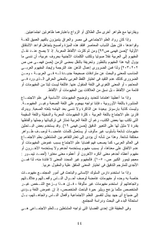 ‫ﻭﻴﻘﺎﺭﻨﻬﺎ ﻤﻊ ﻅﻭﺍﻫﺭ ﺃﺨﺭﻯ ﻤﺜل ﺍﻟﻁﻼﻕ ﺃﻭ ﺍﻟﺯﻭﺍﺝ ﺒﺎﻋﺘﺒﺎﺭﻫﻤﺎ ﻅﺎﻫﺭﺘﻴﻥ ﺍﺠﺘﻤﺎﻋﻴﺘﻴﻥ.‬
‫ﻭﺇﺫﺍ ﻜﺎﻥ ﺭﻭﺍﺩ ﺍﻟﻌﻠﻡ ﺍﻻﺠﺘﻤﺎﻋﻰ ﻓﻰ ﻤﺼﺭ ﻭﺍﻟﻌﺭﺍﻕ ﻴﺘﻤﻴﺯﻭﻥ ﺒﺎﻟﻔﻬﻡ ﺍﻟﻌﻤﻴﻕ ﻟﻠﻐـﺔ‬
‫ﻭﻗﻭﺍﻋﺩﻫﺎ ، ﻓﺈﻥ ﺠﻴل ﺍﻟﺸﺒﺎﺏ ﺍﻟﻤﻌﺎﺼﺭ ﺍﻓﺘﻘﺩ ﻫﺫﻩ ﺍﻟﻤﻴﺯﺓ ﻭﺃﺼﺒﺢ ﻴﺘﺠﺎﻫل ﻗﻭﺍﻋﺩ ﺍﻻﺸﺘﻘﺎﻕ‬
‫ﺍﻷﻭﻟﻴﺔ ")ﺤﺴﻥ ﻓﻬﻤﻰ ﺹ٢٩( ﻭﻤﻥ ﺜﻡ ﻜﺜﺭﺕ ﺍﻷﻟﻔﺎﻅ ﺍﻟﻤﻌﺭﺒﺔ. ﺇﺫ ﻻ ﻴﺼﺢ ﻋﻨـﺩ ﻨﻘـل‬
‫ﺍﻟﻤﻔﻬﻭﻡ ﺇﻟﻰ ﺍﻟﻌﺭﺒﻴﺔ ﻨﻘﻼ ﺼﻭﺘﻴﺎ ﻭﺘﻜﺘﺏ ﺍﻟﻜﻠﻤﺎﺕ ﺍﻷﺠﻨﺒﻴﺔ ﺒﺤﺭﻭﻑ ﻋﺭﺒﻴﺔ، ﺃﻥ ﻨﻨﺴﻰ ﻤﺎ‬
                                                     ‫ﹰ‬    ‫ﹰ‬
‫ﻴﺅﻭل ﺇﻟﻴﻪ ﻫﺫﺍ ﺍﻟﻤﻔﻬﻭﻡ ﺒﺎﻟﺘﻁﻭﺭ ﻭﺘﺤﺭﻴﻔﺔ ﺒﺎﻟﻨﻘل ﺒﻤﻀﻰ ﺍﻟﺯﻤﻥ )ﺤﺴﻥ ﻓﻬﻤـﻰ ﺹ ﺹ‬
‫٢٠٢-٣٠٢( ﻭﻟﺫﺍ ﻓﻤﻥ ﺍﻟﻀﺭﻭﺭﻯ ﺇﻋﻤﺎل ﺍﻟﺫﻫﻥ ﻋﻨﺩ ﺍﻟﺘﺭﺠﻤﺔ ﻭﺇﻴﺠﺎﺩ ﺍﻟﻤﻔﻬﻭﻡ ﺍﻟﻌﺭﺒـﻰ‬
‫ﺍﻟﻤﻨﺎﺴﺏ ﻟﻠﻤﻌﻨﻰ ﻭﺍﻟﺒﺤﺙ ﻋﻥ ﻤﺘﺭﺍﺩﻓﺎﺕ ﺼﺤﻴﺤﺔ ﺠﺩﻴـﺩﺓ ﻟـﻪ ﻓـﻰ ﺍﻟﻌﺭﺒﻴـﺔ ، ﻭﻤـﻥ‬
‫ﺍﻟﻀﺭﻭﺭﻯ ﻜﺫﻟﻙ ﻋﺩﻡ ﺍﻟﺘﻘﻴﺩ ﻓﻰ ﺍﺨﺘﻴﺎﺭ ﺍﻟﻠﻔﻅ ﺍﻟﻌﺭﺒﻰ ﺒﺎﻟﻤﻌﻨﻰ ﺍﻟﺤﺭﻓﻰ ﺍﻟـﺫﻯ ﻭﺭﺩ ﻓـﻰ‬
‫ﺍﻟﻤﻌﺎﺠﻡ ، ﺃﻭ ﺍﻟﻤﻌﻨﻰ ﺍﻟﻠﻐﻭﻯ ﻓﻰ ﺍﻟﻠﻐﺔ ﺍﻟﻤﻨﻘﻭل ﻋﻨﻬﺎ. ﻓﺎﻟﻠﻐﺔ ﻟﻴﺴﺕ ﺜﺒﺘﺎ ﻤﻥ ﺍﻟﻤﻔﻬﻭﻤﺎﺕ ﺃﻭ‬
                 ‫ﹰ‬
                   ‫ﻗﺎﺌﻤﺔ ﻤﻥ ﺍﻷﻟﻔﺎﻅ ، ﺒل ﻨﺴﻕ ﻤﻥ ﺍﻟﻌﻼﻗﺎﺕ ﺒﻴﻥ ﺍﻟﻤﻔﻬﻭﻤﺎﺕ ﺃﻭ ﺍﻷﻟﻔﺎﻅ.‬
‫ﻭﺇﺫﺍ ﻤﺎ ﺃﻋﻁﻴﻨﺎ ﺍﻫﺘﻤﺎﻤﺎ ﻟﺘﺤﺩﻴﺩ ﻭﺘﻭﻀﻴﺢ ﺍﻟﻤﻔﻬﻭﻤﺎﺕ ﺍﻷﺴﺎﺴﻴﺔ ﻓﻰ ﻋﻠﻡ ﺍﻻﺠﺘﻤـﺎﻉ‬
                                                        ‫ﹰ‬
‫ﺍﻟﻤﻨﺸﻭﺭﺓ ﺒﺎﻟﻠﻐﺔ ﺍﻷﻭﺭﻭﺒﻴﺔ ، ﻓﺈﻨﻨﺎ ﻨﻭﺍﺠﻪ ﺒﻬﺠﻭﻡ ﻋﻠﻰ ﺍﻟﻠﻐﺔ ﺍﻟﺼﻌﺒﺔ ﻭﻏﻴـﺭ ﺍﻟﻤﻔﻬﻭﻤـﺔ.‬
‫ﻭﻟﻴﺴﺕ ﻜﺘﺎﺒﺔ ﺒﺎﺭﺴﻭﻨﺯ ﺒﺒﻌﻴﺩﺓ ﻋﻥ ﺍﻟﺫﺍﻜﺭﺓ ﻭﻻ ﻨﻨﺴﻰ ﺒﻌﺩ ﺍﺘﻬﺎﻤﻪ ﺒﻠﻐﺘﻪ ﺍﻟﺼﻌﺒﺔ. ﻭﻴﺩﺭﻙ‬
‫ﻗﺎﺭﺉ ﻋﻠﻡ ﺍﻻﺠﺘﻤﺎﻉ ﺒﺎﻟﻠﻐﺔ ﺍﻟﻌﺭﺒﻴﺔ ، ﻜﺜﺭﺓ ﺍﻟﻤﻔﻬﻭﻤﺎﺕ ﺍﻟﻤﻌﺭﺒﺔ ﻭﺍﻟﺩﺨﻴﻠﺔ ﻭﺍﻟﻠﻐﺔ ﺍﻟﺴﻘﻴﻤﺔ‬
‫ﺍﻟﺘﻰ ﺘﻜﺘﺏ ﺒﻬﺎ ﺒﻌﺽ ﺍﻟﻜﺘﺏ، ﺭﻏﻡ ﺃﻥ ﺍﻟﻠﻐﺔ ﺍﻟﻌﺭﺒﻴﺔ ﺘﻤﺘﺎﺯ ﻓﻰ ﺘﺭﻜﻴﺒﺎﺘﻬﺎ ﻭﺠﻤﻠﻬﺎ ﻭﺃﻟﻔﺎﻅﻬﺎ‬
‫ﺒﻘﺩﺭﺓ ﻻ ﻤﺜﻴل ﻟﻬﺎ ﻋﻠﻰ ﺍﻟﺘﻌﺒﻴﺭ ﺍﻟﺩﻗﻴﻕ )ﺤﺴﻥ ﻓﻬﻤﻰ ٩١(. ﻭﻗﺩ ﻴﺴﺘﺨﺩﻡ ﺒﻌﺽ ﺍﻟﺒـﺎﺤﺜﻴﻥ‬
‫ﻤﻔﻬﻭﻤﺎﺕ ﺸﺎﺌﻌﺔ ﺒﺄﺴﻠﻭﺏ ﻏﻴﺭ ﻤﺄﻟﻭﻑ ﺃﻭ ﻴﺴﺘﻌﻤل ﻜﻠﻤﺎﺕ ﻏﺎﻤﻀـﺔ ﻟﻭﺼـﻑ ﻅـﻭﺍﻫﺭ‬
‫ﻤﺨﺘﻠﻔﺔ ﺸﺎﺌﻌﺔ. ﻭﻫﺫﺍ ﻤﻥ ﺸﺄﻨﻪ ﺃﻥ ﻴﺅﺩﻯ ﺇﻟﻰ ﺘﻌﺫﺭﺍﻟﺘﻔﺎﻫﻡ ﺒﻴﻥ ﺍﻟﻤﺸﺘﻐﻠﻴﻥ ﺒﻌﻠﻡ ﺍﻻﺠﺘﻤـﺎﻉ‬
‫ﻓﻰ ﺍﻟﻌﺎﻟﻡ ﺍﻟﻌﺭﺒﻰ، ﻜﻤﺎ ﻴﺼﻌﺏ ﻓﻬﻡ ﻗﻀﺎﻴﺎ ﻋﻠﻡ ﺍﻻﺠﺘﻤﺎﻉ ﺒﺴﺒﺏ ﻏﻤﻭﺽ ﺍﻟﻤﻔﻬﻭﻤﺎﺕ ﺃﻭ‬
‫ﻋﺩﻡ ﺍﻻﺘﻔﺎﻕ ﻋﻠﻰ ﻤﻌﻨﺎﻫﺎ، ﺃﻭ ﺒﺴﺒﺏ ﻤﻔﻬﻭﻡ ﻴﺴﺘﺨﺩﻤﻪ ﺃﺤﺩﻫﻡ ﻭﻻ ﻴﺴﺘﺨﺩﻤﻪ ﺍﻵﺨـﺭﻭﻥ ﺃﻭ‬
‫ﻤﻔﻬﻭﻡ ﺃﻋﻁﺎﻩ ﺃﺤﺩﻫﻡ ﻤﻌﻨﻰ ﺃﻨﻜﺭﻩ ﺍﻵﺨﺭﻭﻥ ﺃﻭ ﺃﻋﻁﻭﻩ ﻤﻌﻨﻰ ﻤﻐﺎﻴﺭﺍ )ﺃﺤﻤـﺩ ﺘﻴﻤـﻭﺭ :‬
                    ‫ﹰ‬
‫ﻤﻌﺠﻡ ﺘﻴﻤﻭﺭ ﺍﻟﻜﺒﻴﺭ ﺹ- ٥٠١(. ﻓﺎﻟﻤﻔﻬﻭﻡ ﻏﻴﺭ ﺍﻟﻤﺤﺩﺩ ﺍﻟﻤﻌﻨﻰ ﻻ ﻓﺎﺌﺩﺓ ﻤﻨﻪ، ﻟﺫﺍ ﻓﻤـﻥ‬
               ‫ﺍﻷﺠﺩﻯ ﻟﻠﻤﺘﺭﺠﻡ ﺍﻟﺘﺩﻗﻴﻕ ﻓﻰ ﺍﺨﺘﻴﺎﺭ ﺍﻟﻤﻌﻨﻰ ﺍﻟﻤﺘﻔﻕ ﻋﻠﻴﺔ ﻭﺍﻟﻤﻘﺒﻭل ﻋﺭﺒﻴﺎ.‬
                ‫ﹰ‬
‫ﻭﺇﺫﺍ ﻤﺎ ﺍﺴﺘﺨﺩﻡ ﺩﺍﺭﺱ ﺍﻟﺴﻠﻭﻙ ﺍﻹﻨﺴﺎﻨﻰ ﻭﺍﻟﺒﺎﺤﺙ ﻓﻰ ﺃﻤﻭﺭ ﺍﻟﻤﺠﺘﻤـﻊ ﻤﻔﻬﻭﻤـﺎﺕ‬
‫ﺨﺎﺼﺔ ﺒﻪ ﻭﺤﺩﻩ ﺃﻭ ﻤﻔﻬﻭﻤﺎﺕ ﻏﺎﻤﻀﺔ ﻟﻭﺼﻑ ﺃﺤـﻭﺍل ﺍﻟﻨـﺎﺱ ﻭﺃﻓﻌـﺎﻟﻬﻡ ﻭﻋﻼﻗـﺎﺘﻬﻡ‬
‫ﻭﺍﺘﺠﺎﻫﺎﺘﻬﻡ ﺃﻭ ﺍﺴﺘﺨﺩﻡ ﻤﻔﻬﻭﻤﺎﺕ ﻏﻴﺭ ﻤﺄﻟﻭﻓﺔ ، ﻓـﺈﻥ ﻫـﺫﺍ ﻴـﺯﻋﺞ ﺍﻟﺸـﺨﺹ ﻏﻴـﺭ‬
‫ﺍﻟﻤﺘﺨﺼﺹ ﻤﺜﻠﻤﺎ ﻴﺯﻋﺞ ﻭﻴﺜﻴﺭ ﺤﻴﺭﺓ ﺍﻟﺒﺎﺤﺙ ﺍﻟﻤﺘﺨﺼﺹ، ﺇﺫ ﺇﻥ ﻏﻤﻭﺽ ﺍﻟﻠﻐﺔ ﻴـﺅﺩﻯ‬
‫ﺇﻟﻰ ﻀﻴﺎﻉ ﺃﻯ ﺠﻬﺩ ﻴﺒﺫل ﻟﺘﻔﺴﻴﺭ ﺍﻟﻨﻅﻡ ﺍﻻﺠﺘﻤﺎﻋﻴﺔ ﻭﺃﻓﻌﺎل ﺍﻟﻨـﺎﺱ ﻭﺍﺘﺠﺎﻫـﺎﺘﻬﻡ، ﺒـل‬
                                      ‫ﺍﺴﺘﺤﺎﻟﺔ ﺍﻟﺒﺩﺀ ﻓﻰ ﺍﻟﺒﺤﺙ ﻭﺩﺭﺍﺴﺔ ﺍﻟﻤﺠﺘﻤﻊ.‬
‫ﻭﻓﻰ ﺍﻟﺤﻘﻴﻘﺔ ﻓﺈﻥ ﺇﺤﺩﻯ ﺍﻟﻘﻀﺎﻴﺎ ﺍﻟﺘﻰ ﺘﻭﺍﺠﻪ ﺍﻟﻤﺸﺘﻐﻠﻴﻥ ﺒـﺎﻟﻌﻠﻡ ﺍﻻﺠﺘﻤـﺎﻋﻰ ﻫـﻰ‬


                                       ‫٤٤‬
 