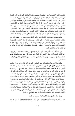 ‫ﺒﺎﻟﺘﺤﺩﻴﺩ ﺍﻟﻠﻐﺔ ﺍﻻﺠﺘﻤﺎﻋﻴﺔ ﻏﻴﺭ ﺍﻟﻤﻔﻬﻭﻤﺔ. ﻭﺒﻌﺽ ﻫﺫﻩ ﺍﻻﺘﻬﺎﻤﺎﺕ ﺍﻟﺘﻰ ﺘﻭﺠﻪ ﺇﻟﻰ ﺍﻟﻠﻐـﺔ‬
‫ﺍﻟﺘﻰ ﺘﻜﺘﺏ ﺒﻬﺎ ﺍﻟﻤﺅﻟﻔﺎﺕ ﺃﻭ ﺍﻷﺒﺤﺎﺙ ﺃﻭ ﺘﺘﺭﺠﻡ ﺇﻟﻴﻬﺎ ﺍﻟﻤﻔﻬﻭﻤﺎﺕ ﻟﻬﺎ ﻤﺎ ﻴﺒﺭﺭﻫـﺎ، ﻓﻌـﺩﻡ‬
‫ﺍﻻﺘﻔﺎﻕ ﻋﻠﻰ ﺘﺭﺠﻤﺔ ﺍﻟﻤﻔﻬﻭﻤﺎﺕ ﺤﻘﻴﻘﺔ ﻻ ﺘﻨﻜﺭ ﻭﺍﻟﺠﻬﺩ ﺍﻟﻔﺭﺩﻯ ﻓﻰ ﺘﺭﺠﻤﺔ ﺍﻟﻤﻔﻬﻭﻡ ﺃﻤـﺭ‬
‫ﻭﺍﻗﻊ. ﻭﻫﺫﺍﻥ ﺍﻷﻤﺭﺍﻥ ﻴﺤﻭﻻﻥ ﺩﻭﻥ ﺒﻠﻭﻍ ﺍﻟﻌﻠﻡ ﺍﻻﺠﺘﻤﺎﻋﻰ ﺩﺭﺠﺔ ﺍﻻﺤﺘﺭﺍﻡ ﺍﻷﻜـﺎﺩﻴﻤﻲ‬
‫ﺍﻟﻤﻨﺸﻭﺩ. ﻭﻟﻐﺔ ﻋﻠﻡ ﺍﻻﺠﺘﻤﺎﻉ ﻤﺜل ﻟﻐﺎﺕ ﺍﻟﻌﻠﻭﻡ ﺍﻷﺨﺭﻯ ، ﻟﻴﺴﺕ ﻤﺤﺼـﻠﺔ ﻤﻔﻬﻭﻤـﺎﺕ‬
‫ﺨﺎﺼﺔ ﻴﺼﻭﻏﻬﺎ ﺍﻟﺒﺎﺤﺙ ، ﺃﻭ ﻟﻐﺔ ﻏﺎﻤﻀﺔ ، ﺘﻌﻭﻕ ﻓﻬﻡ ﺍﻟﻤﻘﺼﻭﺩ ﻤﻥ ﺍﻟﻌﻤل ﺍﻻﺠﺘﻤﺎﻋﻰ.‬
‫ﻭﻟﺫﺍ ﻴﺘﻌﻴﻥ ﺘﺤﺩﻴﺩ ﻤﻔﻬﻭﻤﺎﺕ ﻋﻠﻡ ﺍﻻﺠﺘﻤﺎﻉ ﺒﺎﻟﻠﻐﺔ ﺍﻟﻌﺭﺒﻴﺔ ﻭﺘﻌﺭﻴﻔﻬـﺎ ﻭﺘﺤﺩﻴـﺩ ﻤﻌﻨﺎﻫـﺎ‬
 ‫ﻭﺩﻻﻻﺘﻬﺎ، ﻭﺒﺩﻭﻥ ﻫﺫﺍ ﺍﻟﺘﺤﺩﻴﺩ ﻴﺼﻌﺏ ﻗﻴﺎﻡ ﻋﻠﻡ ﺍﺠﺘﻤﺎﻉ ﻴﻌﻜﺱ ﺨﺼﻭﺼﻴﺔ ﻫﺫﻩ ﺍﻟﻤﻨﻁﻘﺔ.‬
‫ﻭﺍﻟﻤﻔﻬﻭﻤﺎﺕ ﺍﻻﺠﺘﻤﺎﻋﻴﺔ ﺍﻟﻌﻠﻤﻴﺔ ﺘﺘﻤﻴﺯ ﺒﺄﻨﻬﺎ ﺃﻟﻔﺎﻅ ﻤﺤﺩﺩﺓ ﻭﻤﺠﺭﺩﺓ ﻭﻋﺎﻤﻪ، ﻜﻤﺎ ﺃﻨﻬﺎ‬
‫ﺘﺴﺘﺨﺩﻡ ﺍﺴﺘﺨﺩﺍﻤﺎ ﻤﻨﻁﻘﻴﺎ ﻤﻨﻅﻤﺎ ٠ ﻭﻟﻜل ﻤﻨﻅﻭﺭ ﻤﻥ ﻤﻨﻅﻭﺭﺍﺕ ﻋﻠﻡ ﺍﻻﺠﺘﻤﺎﻉ )ﺍﻟﺒﻨﺎﺌﻴـﺔ‬
                                                    ‫ﹰ‬       ‫ﹰ‬      ‫ﹰ‬
‫ﺍﻟﻭﻅﻴﻔﻴﺔ ﺃﻭ ﺍﻟﺼﺭﺍﻉ ﺃﻭ ﺍﻟﺘﻔﺎﻋﻠﻴﺔ ﺍﻟﺭﻤﺯﻴﺔ( ﻤﻔﻬﻭﻤﺎﺘـﻪ ﻤـﻥ ﺃﺠـل ﺘﻭﻀـﻴﺢ ﺍﻟﺤﻘﻴﻘـﺔ‬
‫ﺍﻻﺠﺘﻤﺎﻋﻴﺔ ﺍﻟﺘﻰ ﻴﻬﺘﻡ ﺒﻬﺎ ﻭﻴﺤﺎﻭل ﻭﺼﻔﻬﺎ ﻭﺘﻔﺴﻴﺭﻫﺎ. ﻓﺎﻟﻤﻔﻬﻭﻤﺎﺕ ﻜﻠﻬﺎ ﺘﺨﺒﺭﻨﺎ ﺒﻤﺎ ﻴﺭﻴﺩ‬
                                                      ‫ﺃﻥ ﻨﻨﻅﺭ ﺇﻟﻴﻪ ﻭﻋﻤﺎ ﻨﻨﻅﺭ ﺇﻟﻴﻪ.‬
‫ﺇﻥ ﺍﻟﻤﺴﺄﻟﺔ ﺍﻟﻬﺎﻤﺔ ﺃﻤﺎﻡ ﺍﻟﻤﺸﺘﻐﻠﻴﻥ ﺒﻌﻠﻡ ﺍﻻﺠﺘﻤﺎﻉ ﻫﻰ ﺘﺤﺩﻴﺩ ﺍﻟﻤﻔﻬﻭﻤﺎﺕ ﻭﺘﻌﺭﻴﻔﻬﺎ،‬
‫ﻭﻟﻤﺎ ﻜﺎﻨﺕ ﺍﻟﻤﻌﺭﻓﺔ ﻓﻰ ﻋﻠﻡ ﺍﻻﺠﺘﻤﺎﻉ ﺘﺭﺍﻜﻤﻴﺔ ﻭﺘﺠﺭﻴﺒﻴﺔ، ﻓﻜل ﻤﻔﻬﻭﻤﺎﺕ ﻭﻗﻀﺎﻴﺎ ﻋﻠـﻡ‬
‫ﺍﻻﺠﺘﻤﺎﻉ ﺘﺘﻤﻴﺯ ﺒﺎﻟﻤﺭﻭﻨﺔ، ﺃﻯ ﻟﻴﺴﺕ ﺠﺎﻤﺩﺓ ﺒل ﻤﺘﻐﻴـﺭﺓ ﻭﻟﻬـﺎ ﺩﻻﻟﺘﻬـﺎ ﻓـﻰ ﺍﻟﻭﺍﻗـﻊ‬
                                                                    ‫ﺍﻻﺠﺘﻤﺎﻋﻰ.‬
‫ﻭﻟﻜﻥ ﻤﺎﺫﺍ ﻋﻥ ﺤﺎل ﻤﻔﻬﻭﻤﺎﺕ ﻋﻠﻡ ﺍﻻﺠﺘﻤﺎﻉ ﺍﻟﺘﻰ ﻴﻘﺭﺃﻫﺎ ﺍﻟﻘﺎﺭﺉ ﺍﻟﻌﺭﺒﻰ ﺃﻭ ﻴﻜﺘﺒﻬﺎ‬
‫ﺍﻟﺒﺎﺤﺙ ﺍﻟﻌﺭﺒﻰ ؟ ﺇﻥ ﺃﻜﺜﺭ ﺍﻟﻤﻔﻬﻭﻤﺎﺕ ﺍﻟﺘﻰ ﻴﺭﺩﺩﻫﺎ ﺃﺴﺎﺘﺫﺓ ﻋﻠﻡ ﺍﻻﺠﺘﻤﺎﻉ ﻓـﻰ ﻗﺎﻋـﺎﺕ‬
‫ﺍﻟﺩﺭﺱ ﺃﻭ ﻴﻘﺭﺃﻫﺎ ﻤﺤﺒﻭ ﺍﻟﻌﻠﻡ ﻤﻨﻘﻭﻟﺔ ﻭﻤﺘﺭﺠﻤﺔ ﺃﻭ ﻤﻌﺭﺒﺔ. ﻭﻋﻠﻡ ﺍﻻﺠﺘﻤﺎﻉ ﻓـﻰ ﺤﺎﻟﺘـﻪ‬
‫ﺍﻟﺭﺍﻫﻨﺔ ﻟﻡ ﻴﺴﺎﻫﻡ ﺍﻟﻌﺭﺏ ﻓﻰ ﺇﺒﺩﺍﻋﻪ ﺃﻭ ﺘﻁﻭﻴﺭﻩ ﻭﻟﻡ ﻴﻀﻴﻔﻭﺍ ﺇﻟﻴﻪ ﺇﻀﺎﻓﺎﺕ ﻤﺜل ﺘﻠﻙ ﺍﻟﺘﻰ‬
‫ﺃﻀﺎﻓﻬﺎ ﺍﺒﻥ ﺨﻠﺩﻭﻥ، ﻭﻟﻡ ﻴﺒﺩﻋﻭﺍ ﻤﻔﻬﻭﻤﺎﺕ ﻤﺜل ﺍﻟﻤﻔﻬﻭﻤﺎﺕ ﺍﻟﺘﻰ ﺼﺎﻏﻬﺎ ﻭﺃﺒﺩﻋﻬﺎ ﻫـﺫﺍ‬
‫ﺍﻟﻌﺎﻟﻡ. ﻭﺃﺼﺒﺤﻨﺎ ﻨﻌﻨﻰ ﺒﻤﻔﻬﻭﻤﺎﺕ ﺍﻵﺨﺭﻴﻥ ﺃﻜﺜﺭ ﻤﻤﺎ ﻨﻌﻨﻰ ﺒﻤﻔﻬﻭﻤﺎﺕ ﺍﺒـﻥ ﺨﻠـﺩﻭﻥ ،‬
‫ﻭﺃﺼﺒﺤﻨﺎ ﻨﺭﺩﺩ ﻗﻀﺎﻴﺎ ﺍﻵﺨﺭ ﺍﻷﻭﺭﺒﻰ ﻭﺘﻔﺴﻴﺭﺍﺘﻪ ﻭﻨﻐﻠﻕ ﺍﻟﻌﻘل ﺃﻤﺎﻡ ﻗﻀﺎﻴﺎ ﺍﺒﻥ ﺨﻠـﺩﻭﻥ‬
‫ﻭﻏﻴﺭﻩ ﻤﻥ ﺍﻟﻌﺭﺏ، ﺒل ﻨﻔﺴﺭ ﻗﻀﺎﻴﺎ ﺍﻟﻌﺎﻟﻡ ﺍﻟﻌﺭﺒـﻰ ﺒﻤﻔﻬﻭﻤـﺎﺕ ﻏﺭﺒﻴـﺔ. ﺃﺼـﺒﺤﺕ‬
‫ﺍﻟﻤﻔﻬﻭﻤﺎﺕ ﻭﺍﻟﻘﻀﺎﻴﺎ ﺍﻟﻐﺭﺒﻴﺔ ﻫﻰ ﺍﻷﻜﺜﺭ ﺸـﻴﻭﻋﺎ ﻭﺍﻷﻜﺜـﺭ ﻤﻌﺭﻓـﺔ ) , ‪Gouldner‬‬
                                     ‫ﹰ‬
‫61-51‪ .(pp‬ﻭﻫﺫﺍ ﺍﻟﻘﺼﻭﺭ ﻓﻰ ﺼﻴﺎﻏﺔ ﻤﻔﻬﻭﻤﺎﺕ ﻋﺭﺒﻴﺔ ﺍﺠﺘﻤﺎﻋﻴﺔ ﺃﺼـﻴﻠﺔ ﻭﺇﺩﻤـﺎﻥ‬
‫ﺍﻟﺘﻌﺭﻴﺏ ﻭﻋﺩﻡ ﺍﻻﺘﻔﺎﻕ ﻋﻠﻰ ﻤﻌﻨﻰ ﻭﺍﺤﺩ ﻟﻠﻤﻔﻬﻭﻡ ﺍﻷﺠﻨﺒﻰ ﺃﻭ ﻟﻔﻅ ﻋﺭﺒﻰ ﻭﺍﺤﺩ ﻟﻠﻤﻔﻬـﻭﻡ‬
                  ‫ﺍﻷﺠﻨﺒﻰ ﺍﻟﻤﺘﺭﺠﻡ ﻜﻠﻬﺎ ﻋﻼﻤﺎﺕ ﺘﻜﺸﻑ ﺃﺯﻤﺔ ﻋﻠﻡ ﺍﻻﺠﺘﻤﺎﻉ ﻓﻰ ﺒﻠﺩﻨﺎ.‬
                            ‫ﻭﻤﻥ ﻨﻤﺎﺫﺝ ﺍﻟﻤﻔﻬﻭﻤﺎﺕ ﺍﻻﺠﺘﻤﺎﻋﻴﺔ ﺍﻟﻤﻌﺭﺒﺔ ﻤﺎ ﻴﻠﻰ:‬
‫١- ﺍﺴﺘﺨﺩﺍﻡ ﺍﻟﻤﺘﺭﺠﻡ ﻟﻔﻅ ﺒﻴﻬﺎ ﻓﻴﺭﻴﺔ ﺒﺩﻻ ﻤﻥ ﺍﻟﻜﻠﻤـﺔ ‪) Behaviorism‬ﺴـﻠﻴﻡ ﺤـﺩﺍﺩ‬
                                    ‫ﹰ‬


                                       ‫٥٤‬
 