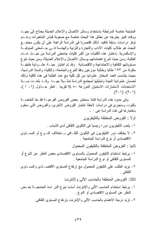 ‫ﺍﻟﻤﺘﺒﺎﻴﻨﺔ ﺨﺎﺼﺔ ﺍﻟﻤﺭﺘﺒﻁﺔ ﺒﺎﺴﺘﺨﺩﺍﻡ ﻭﺴﺎﺌل ﺍﻻﺘﺼﺎل ﻭﺍﻹﻋﻼﻡ ﺍﻟﺤﺩﻴﺜﺔ ﻴﺤﺘﺎﺝ ﺇﻟﻰ ﺠﻬـﺩ‬
‫ﻭﻭﻗﺕ ﻜﺒﻴﺭ ﻴﺨﺭﺠﻪ ﻋﻥ ﻨﻁﺎﻕ ﻫﺫﺍ ﺍﻟﺒﺤﺙ ﺨﺎﺼﺔ ﻤﻊ ﺼﻌﻭﺒﺔ ﻗﻴﺎﺱ ﺍﻟﻤﺘﻐﻴﺭﺍﺕ ﻭﻋـﺩﻡ‬
‫ﺘﻭﻓﺭ ﺩﺭﺍﺴﺎﺕ ﺴﺎﺒﻘﺔ ﻜﺎﻓﻴﻪ. ﻟﺫﻟﻙ ﺍﻗﺘﺼﺭﻨﺎ ﻓﻰ ﺍﻟﺩﺭﺍﺴﺔ ﺍﻟﺭﺍﻫﻨﺔ ﻋﻠﻰ ﺃﻥ ﻴﻜﻭﻥ ﻤﺠﺘﻤـﻊ‬
‫ﺍﻟﺒﺤﺙ ﻫﻭ ﻁﻼﺏ ﻜﻠﻴﺎﺕ ﺍﻵﺩﺍﺏ ﻭﺍﻟﺘﺠﺎﺭﺓ ﻭﺍﻟﺘﺭﺒﻴﺔ ﻭﺍﻟﻬﻨﺩﺴﺔ ﻓـﻰ ﺠـﺎﻤﻌﺘﻰ ﺍﻟﻤﻨﻭﻓﻴـﺔ‬
‫ﻭﺍﻹﺴﻜﻨﺩﺭﻴﺔ. ﺒﺎﻋﺘﺒﺎﺭ ﻫﺫﻩ ﺍﻟﻜﻠﻴﺎﺕ ﻤﻥ ﺃﻜﺒﺭ ﻜﻠﻴﺎﺕ ﺠﺎﻤﻌﺘﻰ ﺍﻟﺩﺭﺍﺴﺔ ﻤﻥ ﺤﻴـﺙ ﻋـﺩﺩ‬
‫ﺍﻟﻁﻠﺒﺔ، ﻭﻤﻥ ﺤﻴﺙ ﺘﻨﻭﻉ ﺍﻫﺘﻤﺎﻤﺎﺘﻬﻡ ﺒﻭﺴﺎﺌل ﺍﻻﺘﺼﺎل ﻭﺍﻹﻋﻼﻡ ﺍﻟﺤﺩﻴﺜﺔ، ﻭﻤﻥ ﺤﻴﺙ ﺘﻨﻭﻉ‬
‫ﻤﺴﺘﻭﻴﺎﺘﻬﻡ ﺍﻟﺜﻘﺎﻓﻴﺔ ﻭﺍﻻﺠﺘﻤﺎﻋﻴﺔ ﻭﺍﻻﻗﺘﺼﺎﺩﻴﺔ . ﻭﻗﺩ ﺘﻡ ﺍﺨﺘﻴﺎﺭ ﻋﻴﻨـﺔ ﻋﺸـﻭﺍﺌﻴﺔ ﻁﺒﻘﻴـﺔ‬
‫ﻤﻜﻭﻨﺔ ﻤﻥ ٣٩١ ﻁﺎﻟﺒﺎ ﻭﻁﺎﻟﺒﺔ ﻤﻭﺯﻋﻴﻥ ﻭﻓﻘﺎ ﻟﻠﻨﻭﻉ ﻭﺍﻟﺠﺎﻤﻌﺔ، ﻭﺍﻟﻜﻠﻴﺔ، ﻭﺍﻟﺴﻨﺔ ﺍﻟﺩﺭﺍﺴﻴﺔ،‬
                                          ‫ﹰ‬                  ‫ﹰ‬
‫ﺒﺤﻴﺙ ﻴﺘﻨﺎﺴﺏ ﺍﻟﻌﺩﺩ ﺍﻟﻤﺨﺘﺎﺭ ﻋﺸﻭﺍﺌﻴﺎ ﻤﻥ ﻜل ﻜﻠﻴﺔ ﻤﻊ ﻋﺩﺩ ﺍﻟﻁﻠﺒﺔ ﻓﻰ ﻫﺫﻩ ﺍﻟﻜﻠﻴﺔ ﻭﺫﻟﻙ‬
                                                ‫ﹰ‬
‫ﻟﻀﻤﺎﻥ ﻋﺸﻭﺍﺌﻴﺔ ﺍﻟﻌﻴﻨﺔ ﻭﺘﻤﺜﻴﻠﻬﺎ ﻟﻤﺠﺘﻤﻊ ﺍﻟﺩﺭﺍﺴﺔ ﺘﻤﺜـﻴﻼ ﺠﻴـﺩﺍ. ﻭﻗـﺩ ﺒﻠﻐـﺕ ﻨﺴـﺒﺔ‬
                       ‫ﹰ‬     ‫ﹰ‬
‫ﺍﻻﺴﺘﺠﺎﺒﺎﺕ ﻻﺴﺘﻤﺎﺭﺍﺕ ﺍﻻﺴﺘﺒﻴﺎﻥ ﺍﻟﻤﻭﺯﻋﺔ ٠٨ % ﺘﻘﺭﻴﺒﺎ . ﺍﻨﻅﺭ ﺠـﺩﺍﻭل )١- ١ (،‬
                                                                  ‫)١-٢(، )١-٣(.‬
‫ﻭﻓﻰ ﺤﺩﻭﺩ ﻫﺫﻩ ﺍﻟﺩﺭﺍﺴﺔ ﻓﺈﻨﻨﺎ ﺴﻨﺨﺘﺒﺭ ﺒﻌﺽ ﺍﻟﻔﺭﻭﺽ ﺍﻟﻔﺭﻋﻴـﺔ ﻓﻘـﻁ ﺍﻟﺨﺎﺼـﺔ‬
‫ﺒﺎﻟﻔﺭﺩ، ﻭﺴﻨﺠﺭﻯ ﻓﻰ ﺩﺭﺍﺴﺎﺕ ﻻﺤﻘﺔ ﺍﺨﺘﺒﺎﺭ ﺍﻟﻔﺭﻭﺽ ﺍﻷﺨﺭﻯ، ﻭﺍﻟﻔﺭﻭﺽ ﺍﻟﺘﻰ ﺴﻨﻘﻭﻡ‬
                                          ‫ﺒﺎﺨﺘﺒﺎﺭﻫﺎ ﻓﻰ ﻫﺫﻩ ﺍﻟﺩﺭﺍﺴﺔ ﻫﻰ : -‬
                                           ‫ﺃﻭﻻ : ﺍﻟﻔﺭﻭﺽ ﺍﻟﻤﺘﻌﻠﻘﺔ ﺒﺎﻟﺘﻠﻴﻔﺯﻴﻭﻥ‬
                                                                         ‫ﹰ‬
                 ‫١- ﻴﻠﻌﺏ ﺍﻟﺘﻠﻴﻔﺯﻴﻭﻥ ﺩﻭﺭﺍ ﺭﺌﻴﺴﻴﺎ ﻓﻰ ﺍﻟﺘﻜﻭﻴﻥ ﺍﻟﺜﻘﺎﻓﻰ ﻟﺩﻯ ﺍﻟﺸﺒﺎﺏ .‬
‫٢- ﻻ ﻴﺨﺘﻠﻑ ﺩﻭﺭ ﺍﻟﺘﻠﻴﻔﺯﻴﻭﻥ ﻓﻰ ﺍﻟﺘﻜﻭﻴﻥ ﺍﻟﺜﻘـﺎﻓﻰ ﺒـﺎﺨﺘﻼﻑ ﺍﻟﻨـﻭﻉ ﺃﻭ ﺍﻟﻤﺴـﺘﻭﻯ‬
                                    ‫ﺍﻻﻗﺘﺼﺎﺩﻯ ﺃﻭ ﻨﻭﻉ ﺍﻟﺩﺭﺍﺴﺔ ﺍﻟﺠﺎﻤﻌﻴﺔ .‬
                                   ‫ﺜﺎﻨﻴﺎ : ﺍﻟﻔﺭﻭﺽ ﺍﻟﻤﺘﻌﻠﻘﺔ ﺒﺎﻟﺘﻠﻴﻔﻭﻥ ﺍﻟﻤﺤﻤﻭل‬
‫١- ﻴﺭﺘﺒﻁ ﺍﺴﺘﺨﺩﺍﻡ ﺍﻟﺘﻠﻴﻔﻭﻥ ﺍﻟﻤﺤﻤﻭل ﺒﺎﻟﻤﺴﺘﻭﻯ ﺍﻻﻗﺘﺼﺎﺩﻯ ﺒﻐﺽ ﺍﻟﻨﻅﺭ ﻋﻥ ﺍﻟﻨﻭﻉ ﺃﻭ‬
                               ‫ﺍﻟﻤﺴﺘﻭﻯ ﺍﻟﺜﻘﺎﻓﻰ ﺃﻭ ﻨﻭﻉ ﺍﻟﺩﺭﺍﺴﺔ ﺍﻟﺠﺎﻤﻌﻴﺔ .‬
‫٢- ﻴﺯﻴﺩ ﺍﻟﻁﻠﺏ ﻋﻠﻰ ﺍﻟﺘﻠﻴﻔﻭﻥ ﺍﻟﻤﺤﻤﻭل ﻤﻊ ﺍﺭﺘﻔﺎﻉ ﺍﻟﻤﺴﺘﻭﻯ ﺍﻻﻗﺘﺼـﺎﺩﻯ ﻭﺍﻟﻤﺴـﺘﻭﻯ‬
                                                              ‫ﺍﻟﺜﻘﺎﻓﻰ .‬
                             ‫ﺜﺎﻟﺜﺎ: ﺍﻟﻔﺭﻭﺽ ﺍﻟﻤﺘﻌﻠﻘﺔ ﺒﺎﻟﺤﺎﺴﺏ ﺍﻵﻟﻰ ﻭﺍﻹﻨﺘﺭﻨﺕ‬
‫١- ﻴﺭﺘﺒﻁ ﺍﺴﺘﺨﺩﺍﻡ ﺍﻟﺤﺎﺴﺏ ﺍﻵﻟﻰ ﻭﺍﻹﻨﺘﺭﻨﺕ ﺃﺴﺎﺴﺎ ﺒﻨﻭﻉ ﺍﻟﺩﺭ ﺍﺴﻪ ﺍﻟﺠﺎﻤﻌﻴـﺔ ﺒﻐـﺽ‬
                             ‫ﹰ‬
                                  ‫ﺍﻟﻨﻅﺭ ﻋﻥ ﺍﻟﻤﺴﺘﻭﻯ ﺍﻻﻗﺘﺼﺎﺩﻯ ﺃﻭ ﺍﻟﻨﻭﻉ .‬
         ‫٢- ﺘﺯﻴﺩ ﺩﺭﺠﺔ ﺍﻻﻫﺘﻤﺎﻡ ﺒﺎﻟﺤﺎﺴﺏ ﺍﻵﻟﻰ ﻭﺍﻹﻨﺘﺭﻨﺕ ﺒﺎﺭﺘﻔﺎﻉ ﺍﻟﻤﺴﺘﻭﻯ ﺍﻟﺜﻘﺎﻓﻰ.‬



                                     ‫٩٣٤‬
 