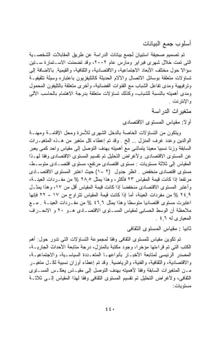 ‫ﺃﺴﻠﻭﺏ ﺠﻤﻊ ﺍﻟﺒﻴﺎﻨﺎﺕ‬
‫ﺘﻡ ﺘﺼﻤﻴﻡ ﺼﺤﻴﻔﺔ ﺍﺴﺘﺒﻴﺎﻥ ﻟﺠﻤﻊ ﺒﻴﺎﻨﺎﺕ ﺍﻟﺩﺭﺍﺴﺔ ﻋﻥ ﻁﺭﻴﻕ ﺍﻟﻤﻘﺎﺒﻼﺕ ﺍﻟﺸﺨﺼـﻴﺔ‬
‫ﺍﻟﺘﻰ ﺘﻤﺕ ﺨﻼل ﺸﻬﺭﻯ ﻓﺒﺭﺍﻴﺭ ﻭﻤﺎﺭﺱ ﻋﺎﻡ ٢٠٠٢، ﻭﻗﺩ ﺘﻀﻤﻨﺕ ﺍﻻﺴـﺘﻤﺎﺭﺓ ﺴـﺘﻴﻥ‬
‫ﺴﺅﺍﻻ ﺤﻭل ﻤﺨﺘﻠﻑ ﺍﻷﺒﻌﺎﺩ ﺍﻻﺠﺘﻤﺎﻋﻴﺔ، ﻭﺍﻻﻗﺘﺼﺎﺩﻴﺔ، ﻭﺍﻟﺜﻘﺎﻓﻴﺔ، ﻭﺍﻟﻘﻴﻤﻴﺔ. ﺒﺎﻻﻀﺎﻓﺔ ﺇﻟﻰ‬
                                                                         ‫ﹰ‬
‫ﺘﺴﺎﺅﻻﺕ ﻤﺘﻌﻠﻘﺔ ﺒﻭﺴﺎﺌل ﺍﻻﺘﺼﺎل ﻭﺍﻵﻻﻡ ﺍﻟﺤﺩﻴﺜﺔ ﻜﺎﻟﺘﻠﻴﻔﺯﻴﻭﻥ ﺒﺎﻋﺘﺒﺎﺭﻩ ﻭﺴﻴﻠﺔ ﺘﺜﻘﻴﻔﻴـﺔ‬
‫ﻭﺘﺭﻓﻴﻬﻴﺔ ﻭﻤﺩﻯ ﺘﻔﺎﻋل ﺍﻟﺸﺒﺎﺏ ﻤﻊ ﺍﻟﻘﻨﻭﺍﺕ ﺍﻟﻔﻀﺎﺌﻴﺔ، ﻭﺃﺨﺭﻯ ﻤﺘﻌﻠﻘﺔ ﺒﺎﻟﺘﻠﻴﻔﻭﻥ ﺍﻟﻤﺤﻤﻭل‬
‫ﻭﻤﺩﻯ ﺃﻫﻤﻴﺘﻪ ﺒﺎﻟﻨﺴﺒﺔ ﻟﻠﺸﺒﺎﺏ، ﻭﻜﺫﻟﻙ ﺘﺴﺎﺅﻻﺕ ﻤﺘﻌﻠﻘﺔ ﺒﺩﺭﺠﺔ ﺍﻻﻫﺘﻤﺎﻡ ﺒﺎﻟﺤﺎﺴﺏ ﺍﻵﻟﻰ‬
                                                                    ‫ﻭﺍﻹﻨﺘﺭﻨﺕ .‬
                                                           ‫ﻤﺘﻐﻴﺭﺍﺕ ﺍﻟﺩﺭﺍﺴﺔ‬
                                             ‫ﺃﻭﻻ: ﻤﻘﻴﺎﺱ ﺍﻟﻤﺴﺘﻭﻯ ﺍﻻﻗﺘﺼﺎﺩﻯ‬
                                                                     ‫ﹰ‬
‫ﻭﻴﺘﻜﻭﻥ ﻤﻥ ﺍﻟﺘﺴﺎﺅﻻﺕ ﺍﻟﺨﺎﺼﺔ ﺒﺎﻟﺩﺨل ﺍﻟﺸﻬﺭﻯ ﻟﻸﺴﺭﺓ ﻭﻤﺤل ﺍﻹﻗﺎﻤـﺔ ﻭﻤﻬﻨـﺔ‬
‫ﺍﻟﻭﺍﻟﺩﻴﻥ ﻭﻋﺩﺩ ﻏﺭﻑ ﺍﻟﻤﻨﺯل … ﺇﻟﺦ . ﻭﻗﺩ ﺘﻡ ﺇﻋﻁﺎﺀ ﻜل ﻤﺘﻐﻴﺭ ﻤﻥ ﻫـﺫﻩ ﺍﻟﻤﺘﻐﻴـﺭﺍﺕ‬
‫ﺍﻟﺴﺎﺒﻘﺔ ﻭﺯﻨﺎ ﻨﺴﺒﻴﺎ ﻤﻌﻴﻨﺎ ﻴﺘﻤﺎﺸﻰ ﻤﻊ ﺃﻫﻤﻴﺘﻪ ﺒﻬﺩﻑ ﺍﻟﺘﻭﺼل ﺇﻟﻰ ﻤﻘﻴﺎﺱ ﻭﺍﺤﺩ ﻜﻤﻰ ﻴﻌﺒﺭ‬
                                                        ‫ﹰ‬    ‫ﹰ‬    ‫ﹰ‬
‫ﻋﻥ ﺍﻟﻤﺴﺘﻭﻯ ﺍﻻﻗﺘﺼﺎﺩﻯ. ﻭﻷﻏﺭﺍﺽ ﺍﻟﺘﺤﻠﻴل ﺘﻡ ﺘﻘﺴﻴﻡ ﺍﻟﻤﺴﺘﻭﻯ ﺍﻻﻗﺘﺼﺎﺩﻯ ﻭﻓﻘﺎ ﻟﻬـﺫﺍ‬
       ‫ﹰ‬
‫ﺍﻟﻤﻘﻴﺎﺱ ﺇﻟﻰ ﺜﻼﺜﺔ ﻤﺴﺘﻭﻴﺎﺕ : ﻤﺴﺘﻭﻯ ﺍﻗﺘﺼﺎﺩﻯ ﻤﺭﺘﻔﻊ، ﻤﺴﺘﻭﻯ ﺍﻗﺘﺼـﺎﺩﻯ ﻤﺘﻭﺴـﻁ،‬
‫ﻤﺴﺘﻭﻯ ﺍﻗﺘﺼﺎﺩﻯ ﻤﻨﺨﻔﺽ . ﺍﻨﻅﺭ ﺠﺩﻭل )٢ –١( ﺤﻴﺙ ﺍﻋﺘﺒﺭ ﺍﻟﻤﺴﺘﻭﻯ ﺍﻻﻗﺘﺼـﺎﺩﻯ‬
‫ﻤﺭﺘﻔﻌﺎ ﺇﺫﺍ ﻜﺎﻨﺕ ﻗﻴﻤﺔ ﺍﻟﻤﻘﻴﺎﺱ ٣٢ ﻓﺄﻜﺜﺭ، ﻭﻫﺫﺍ ﻴﻤﺜل ٥,٨٢ % ﻤﻥ ﻤﻔـﺭﺩﺍﺕ ﺍﻟﻌﻴﻨـﺔ،‬
‫ﻭﺃﻋﺘﺒﺭ ﺍﻟﻤﺴﺘﻭﻯ ﺍﻻﻗﺘﺼﺎﺩﻯ ﻤﻨﺨﻔﻀﺎ ﺇﺫﺍ ﻜﺎﻨﺕ ﻗﻴﻤﺔ ﺍﻟﻤﻘﻴﺎﺱ ﺃﻗل ﻤﻥ ٧١، ﻭﻫﺫﺍ ﻴﻤﺜـل‬
‫٩,٤٢ % ﻤﻥ ﻤﻔﺭﺩﺍﺕ ﺍﻟﻌﻴﻨﺔ، ﺃﻤﺎ ﺇﺫﺍ ﻜﺎﻨﺕ ﻗﻴﻤﺔ ﺍﻟﻤﻘﻴﺎﺱ ﺘﺘﺭﺍﻭﺡ ﻤﻥ ٧١ – ٢٢ ﻓﺈﻨﻬﺎ‬
‫ﺍﻋﺘﺒﺭﺕ ﻤﺴﺘﻭﻯ ﺍﻗﺘﺼﺎﺩﻴﺎ ﻤﺘﻭﺴﻁﺎ ﻭﻫﺫﺍ ﻴﻤﺜل ٦,٦٤ % ﻤﻥ ﻤﻔـﺭﺩﺍﺕ ﺍﻟﻌﻴﻨـﺔ . ﻤـﻊ‬
                                              ‫ﹰ‬       ‫ﹰ‬
‫ﻤﻼﺤﻅﺔ ﺃﻥ ﺍﻟﻭﺴﻁ ﺍﻟﺤﺴﺎﺒﻰ ﻟﻤﻘﻴﺎﺱ ﺍﻟﻤﺴـﺘﻭﻯ ﺍﻻﻗﺘﺼـﺎﺩﻯ ﻫـﻭ ٠٢ ﻭ ﺍﻻﻨﺤـﺭﺍﻑ‬
                                                            ‫ﺍﻟﻤﻌﻴﺎﺭﻯ ﻟﻪ ٦,٤ .‬
                                               ‫ﺜﺎﻨﻴﺎ : ﻤﻘﻴﺎﺱ ﺍﻟﻤﺴﺘﻭﻯ ﺍﻟﺜﻘﺎﻓﻰ‬
                                                                       ‫ﹰ‬
‫ﺘﻡ ﺘﻜﻭﻴﻥ ﻤﻘﻴﺎﺱ ﻟﻠﻤﺴﺘﻭﻯ ﺍﻟﺜﻘﺎﻓﻰ ﻭﻓﻘﺎ ﻟﻤﺠﻤﻭﻋﺔ ﺍﻟﺘﺴﺎﺅﻻﺕ ﺍﻟﺘﻰ ﺘﺩﻭﺭ ﺤﻭل: ﺃﻫﻡ‬
                                      ‫ﹰ‬
‫ﺍﻟﻜﺘﺏ ﺍﻟﺘﻰ ﺘﻡ ﻗﺭﺍﺀﺘﻬﺎ ﻤﺅﺨﺭﹰ، ﻭﺠﻭﺩ ﻤﻜﺘﺒﺔ ﺒﺎﻟﻤﻨﺯل، ﺩﺭﺠﺔ ﻤﺘﺎﺒﻌﺔ ﺍﻷﺤﺩﺍﺙ ﺍﻟﺠﺎﺭﻴـﺔ،‬
                                                    ‫ﺍ‬
‫ﺍﻟﻤﺼﺩﺭ ﺍﻟﺭﺌﻴﺴﻰ ﻟﻤﺘﺎﺒﻌﺔ ﺍﻷﺨﺒـﺎﺭ ﺒﺄﻨﻭﺍﻋﻬـﺎ ﺍﻟﻤﺘﻌـﺩﺩﺓ ﺍﻟﺴﻴﺎﺴـﻴﺔ، ﻭﺍﻻﺠﺘﻤﺎﻋﻴـﺔ،‬
‫ﻭﺍﻻﻗﺘﺼﺎﺩﻴﺔ، ﻭﺍﻟﺜﻘﺎﻓﻴﺔ، ﻭﺍﻟﻔﻨﻴﺔ، ﻭﺍﻟﺭﻴﺎﻀﻴﺔ. ﻭﻗﺩ ﺘﻡ ﺇﻋﻁﺎﺀ ﺃﻭﺯﺍﻥ ﻨﺴﺒﻴﺔ ﻟﻜـل ﻤﺘﻐﻴـﺭ‬
‫ﻤـﻥ ﺍﻟﻤﺘﻐﻴﺭﺍﺕ ﺍﻟﺴﺎﺒﻘﺔ ﻭﻓﻘﺎ ﻷﻫﻤﻴﺘﻪ ﺒﻬﺩﻑ ﺍﻟﺘﻭﺼل ﺇﻟﻰ ﻤﻘﻴـﺎﺱ ﻴﻌﻜـﺱ ﺍﻟﻤﺴـﺘﻭﻯ‬
‫ﺍﻟﺜﻘﺎﻓﻰ، ﻭﻷﻏﺭﺍﺽ ﺍﻟﺘﺤﻠﻴل ﺘﻡ ﺘﻘﺴﻴﻡ ﺍﻟﻤﺴﺘﻭﻯ ﺍﻟﺜﻘﺎﻓﻰ ﻭﻓﻘﺎ ﻟﻬﺫﺍ ﺍﻟﻤﻘﻴﺎﺱ ﺇﻟـﻰ ﺜﻼﺜـﺔ‬
                        ‫ﹰ‬
                                                                       ‫ﻤﺴﺘﻭﻴﺎﺕ:‬


                                     ‫٠٤٤‬
 