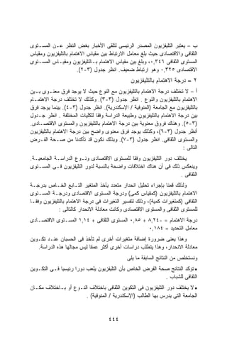 ‫ﺏ – ﻴﻌﺘﺒﺭ ﺍﻟﺘﻠﻴﻔﺯﻴﻭﻥ ﺍﻟﻤﺼﺩﺭ ﺍﻟﺭﺌﻴﺴﻰ ﻟﺘﻠﻘﻰ ﺍﻷﺨﺒﺎﺭ ﺒﻐﺽ ﺍﻟﻨﻅﺭ ﻋـﻥ ﺍﻟﻤﺴـﺘﻭﻯ‬
‫ﺍﻟﺜﻘﺎﻓﻰ ﻭﺍﻻﻗﺘﺼﺎﺩﻯ ﺤﻴﺙ ﺒﻠﻎ ﻤﻌﺎﻤل ﺍﻻﺭﺘﺒﺎﻁ ﺒﻴﻥ ﻤﻘﻴﺎﺱ ﺍﻻﻫﺘﻤﺎﻡ ﺒﺎﻟﺘﻠﻴﻔﺯﻴﻭﻥ ﻭﻤﻘﻴﺎﺱ‬
‫ﺍﻟﻤﺴﺘﻭﻯ ﺍﻟﺜﻘﺎﻓﻰ ٦٤٣,٠، ﻭﺒﻠﻎ ﺒﻴﻥ ﻤﻘﻴﺎﺱ ﺍﻻﻫﺘﻤﺎﻡ ﺒـﺎﻟﺘﻠﻴﻔﺯﻴﻭﻥ ﻭﻤﻘﻴـﺎﺱ ﺍﻟﻤﺴـﺘﻭﻯ‬
                       ‫ﺍﻻﻗﺘﺼﺎﺩﻯ ٥٢٣,٠ ﻭﻫﻭ ﺍﺭﺘﺒﺎﻁ ﻀﻌﻴﻑ. ﺍﻨﻅﺭ ﺠﺩﻭل )٣-٢(.‬
                                                ‫ﺩﺭﺠﺔ ﺍﻻﻫﺘﻤﺎﻡ ﺒﺎﻟﺘﻠﻴﻔﺯﻴﻭﻥ‬   ‫–‬   ‫٢‬
‫ﺃ – ﻻ ﺘﺨﺘﻠﻑ ﺩﺭﺠﺔ ﺍﻻﻫﺘﻤﺎﻡ ﺒﺎﻟﺘﻠﻴﻔﺯﻴﻭﻥ ﻤﻊ ﺍﻟﻨﻭﻉ ﺤﻴﺙ ﻻ ﻴﻭﺠﺩ ﻓﺭﻕ ﻤﻌﻨـﻭﻯ ﺒـﻴﻥ‬
‫ﺍﻻﻫﺘﻤﺎﻡ ﺒﺎﻟﺘﻠﻴﻔﺯﻴﻭﻥ ﻭﺍﻟﻨﻭﻉ . ﺍﻨﻅﺭ ﺠﺩﻭل )٣-٣(. ﻭﻜﺫﻟﻙ ﻻ ﺘﺨﺘﻠﻑ ﺩﺭﺠﺔ ﺍﻻﻫﺘﻤـﺎﻡ‬
‫ﺒﺎﻟﺘﻠﻴﻔﺯﻴﻭﻥ ﻤﻊ ﺍﻟﺠﺎﻤﻌﺔ )ﺍﻟﻤﻨﻭﻓﻴﺔ / ﺍﻹﺴﻜﻨﺩﺭﻴﺔ(. ﺍﻨﻅﺭ ﺠﺩﻭل )٣-٤(. ﺒﻴﻨﻤﺎ ﻴﻭﺠﺩ ﻓﺭﻕ‬
‫ﺒﻴﻥ ﺩﺭﺠﺔ ﺍﻻﻫﺘﻤﺎﻡ ﺒﺎﻟﺘﻠﻴﻔﺯﻴﻭﻥ ﻭﻁﺒﻴﻌﺔ ﺍﻟﺩﺭﺍﺴﺔ ﻭﻓﻘﺎ ﻟﻠﻜﻠﻴﺎﺕ ﺍﻟﻤﺨﺘﻠﻔﺔ . ﺍﻨﻅﺭ ﺠـﺩﻭل‬
                              ‫ﹰ‬
‫)٣-٥(. ﻭﻫﻨﺎﻙ ﻓﺭﻭﻕ ﻤﻌﻨﻭﻴﺔ ﺒﻴﻥ ﺩﺭﺠﺔ ﺍﻻﻫﺘﻤﺎﻡ ﺒﺎﻟﺘﻠﻴﻔﺯﻴﻭﻥ ﻭﺍﻟﻤﺴﺘﻭﻯ ﺍﻻﻗﺘﺼـﺎﺩﻯ.‬
‫ﺃﻨﻅﺭ ﺠﺩﻭل )٣-٦(، ﻭﻜﺫﻟﻙ ﻴﻭﺠﺩ ﻓﺭﻕ ﻤﻌﻨﻭﻯ ﻭﺍﻀﺢ ﺒﻴﻥ ﺩﺭﺠﺔ ﺍﻻﻫﺘﻤﺎﻡ ﺒﺎﻟﺘﻠﻴﻔﺯﻴﻭﻥ‬
‫ﻭﺍﻟﻤﺴﺘﻭﻯ ﺍﻟﺜﻘﺎﻓﻰ. ﺍﻨﻅﺭ ﺠﺩﻭل )٣-٧(. ﻭﺒﺫﻟﻙ ﻨﻜﻭﻥ ﻗﺩ ﺘﺄﻜﺩﻨﺎ ﻤﻥ ﺼـﺤﺔ ﺍﻟﻔـﺭﺽ‬
                                                                        ‫ﺍﻟﺘﺎﻟﻰ :‬
‫ﻴﺨﺘﻠﻑ ﺩﻭﺭ ﺍﻟﺘﻠﻴﻔﺯﻴﻭﻥ ﻭﻓﻘﺎ ﻟﻠﻤﺴﺘﻭﻯ ﺍﻻﻗﺘﺼﺎﺩﻯ ﻭﻨـﻭﻉ ﺍﻟﺩﺭﺍﺴـﺔ ﺍﻟﺠﺎﻤﻌﻴـﺔ.‬
                                             ‫ﹰ‬
‫ﻭﻴﻨﻌﻜﺱ ﺫﻟﻙ ﻓﻰ ﺃﻥ ﻫﻨﺎﻙ ﺍﺨﺘﻼﻓﺎﺕ ﻭﺍﻀﺤﺔ ﺒﺎﻟﻨﺴﺒﺔ ﻟﺩﻭﺭ ﺍﻟﺘﻠﻴﻔﺯﻴﻭﻥ ﻓـﻰ ﺍﻟﻤﺴـﺘﻭﻯ‬
                                                                  ‫ﺍﻟﺜﻘﺎﻓﻰ .‬
‫ﻭﻟﺫﻟﻙ ﻗﻤﻨﺎ ﺒﺈﺠﺭﺍﺀ ﺘﺤﻠﻴل ﺍﻨﺤﺩﺍﺭ ﻤﺘﻌﺩﺩ ﻴﺄﺨﺫ ﺍﻟﻤﺘﻐﻴﺭ ﺍﻟﺘـﺎﺒﻊ ﺍﻟﺨـﺎﺹ ﺒﺩﺭﺠـﺔ‬
‫ﺍﻻﻫﺘﻤﺎﻡ ﺒﺎﻟﺘﻠﻴﻔﺯﻴﻭﻥ )ﻜﻤﻘﻴﺎﺱ ﻜﻤﻰ( ﻭﺩﺭﺠﺔ ﺍﻟﻤﺴﺘﻭﻯ ﺍﻻﻗﺘﺼﺎﺩﻯ ﻭﺩﺭﺠـﺔ ﺍﻟﻤﺴـﺘﻭﻯ‬
‫ﺍﻟﺜﻘﺎﻓﻰ )ﻜﻤﺘﻐﻴﺭﺍﺕ ﻜﻤﻴﺔ(، ﻭﺫﻟﻙ ﻟﺘﻔﺴﻴﺭ ﺍﻟﺘﻐﻴﺭﺍﺕ ﻓﻰ ﺩﺭﺠﺔ ﺍﻻﻫﺘﻤﺎﻡ ﺒﺎﻟﺘﻠﻴﻔﺯﻴﻭﻥ ﻭﻓﻘـﺎ‬
‫ﹰ‬
             ‫ﻟﻠﻤﺴﺘﻭﻯ ﺍﻟﺜﻘﺎﻓﻰ ﻭﺍﻟﻤﺴﺘﻭﻯ ﺍﻻﻗﺘﺼﺎﺩﻯ ﻭﻜﺎﻨﺕ ﻤﻌﺎﺩﻟﺔ ﺍﻻﻨﺤﺩﺍﺭ ﻜﺎﻟﺘﺎﻟﻰ :‬
‫ﺩﺭﺠﺔ ﺍﻻﻫﺘﻤﺎﻡ = -٤٢,٨ + ٥٨,٠ ﺍﻟﻤﺴﺘﻭﻯ ﺍﻟﺜﻘﺎﻓﻰ + ٤١,١ ﺍﻟﻤﺴـﺘﻭﻯ ﺍﻻﻗﺘﺼـﺎﺩﻯ‬
                                                 ‫ﻤﻌﺎﻤل ﺍﻟﺘﺤﺩﻴﺩ = ٤٨١,٠‬
‫ﻭﻫﺫﺍ ﻴﻌﻨﻰ ﻀﺭﻭﺭﺓ ﺇﻀﺎﻓﺔ ﻤﺘﻐﻴﺭﺍﺕ ﺃﺨﺭﻯ ﻟﻡ ﺘﺄﺨﺫ ﻓﻰ ﺍﻟﺤﺴﺒﺎﻥ ﻋﻨـﺩ ﺘﻜـﻭﻴﻥ‬
   ‫ﻤﻌﺎﺩﻟﺔ ﺍﻻﻨﺤﺩﺍﺭ، ﻭﻫﺫﺍ ﻴﺘﻁﻠﺏ ﺩﺭﺍﺴﺎﺕ ﺃﺨﺭﻯ ﺃﻜﺜﺭ ﻋﻤﻘﺎ ﻟﻴﺱ ﻤﺠﺎﻟﻬﺎ ﻫﺫﻩ ﺍﻟﺩﺭﺍﺴﺔ.‬
                           ‫ﹰ‬
                                              ‫ﻭﻨﺴﺘﺨﻠﺹ ﻤﻥ ﺍﻟﻨﺘﺎﺌﺞ ﺍﻟﺴﺎﺒﻘﺔ ﻤﺎ ﻴﻠﻰ‬
‫• ﺘﺅﻜﺩ ﺍﻟﻨﺘﺎﺌﺞ ﺼﺤﺔ ﺍﻟﻔﺭﺽ ﺍﻟﺨﺎﺹ ﺒﺄﻥ ﺍﻟﺘﻠﻴﻔﺯﻴﻭﻥ ﻴﻠﻌﺏ ﺩﻭﺭﺍ ﺭﺌﻴﺴﻴﺎ ﻓـﻰ ﺍﻟﺘﻜـﻭﻴﻥ‬
             ‫ﹰ‬      ‫ﹰ‬
                                                           ‫ﺍﻟﺜﻘﺎﻓﻰ ﻟﻠﺸﺒﺎﺏ .‬
‫• ﻻ ﻴﺨﺘﻠﻑ ﺩﻭﺭ ﺍﻟﺘﻠﻴﻔﺯﻴﻭﻥ ﻓﻰ ﺍﻟﺘﻜﻭﻴﻥ ﺍﻟﺜﻘﺎﻓﻰ ﺒﺎﺨﺘﻼﻑ ﺍﻟﻨـﻭﻉ ﺃﻭ ﺒـﺎﺨﺘﻼﻑ ﻤﻜـﺎﻥ‬
                      ‫ﺍﻟﺠﺎﻤﻌﺔ ﺍﻟﺘﻰ ﻴﺩﺭﺱ ﺒﻬﺎ ﺍﻟﻁﺎﻟﺏ )ﺍﻹﺴﻜﻨﺩﺭﻴﺔ / ﺍﻟﻤﻨﻭﻓﻴﺔ( .‬


                                     ‫٤٤٤‬
 