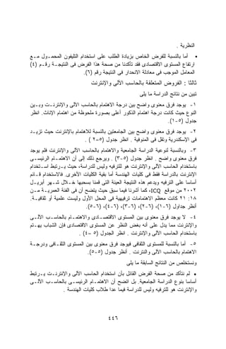 ‫ﺍﻟﻨﻅﺭﻴﺔ .‬
‫ﺃﻤﺎ ﺒﺎﻟﻨﺴﺒﺔ ﻟﻠﻔﺭﺽ ﺍﻟﺨﺎﺹ ﺒﺯﻴﺎﺩﺓ ﺍﻟﻁﻠﺏ ﻋﻠﻰ ﺍﺴﺘﺨﺩﺍﻡ ﺍﻟﺘﻠﻴﻔﻭﻥ ﺍﻟﻤﺤﻤـﻭل ﻤـﻊ‬
‫ﺍﺭﺘﻔﺎﻉ ﺍﻟﻤﺴﺘﻭﻯ ﺍﻻﻗﺘﺼﺎﺩﻯ ﻓﻘﺩ ﺘﺄﻜﺩﻨﺎ ﻤﻥ ﺼﺤﺔ ﻫﺫﺍ ﺍﻟﻔﺭﺽ ﻓﻰ ﺍﻟﻨﺘﻴﺠـﺔ ﺭﻗـﻡ )٤(‬
                        ‫ﺍﻟﻤﻌﺎﻤل ﺍﻟﻤﻭﺠﺏ ﻓﻰ ﻤﻌﺎﺩﻟﺔ ﺍﻻﻨﺤﺩﺍﺭ ﻓﻰ ﺍﻟﻨﺘﻴﺠﺔ ﺭﻗﻡ )٦(.‬
                            ‫ﺜﺎﻟﺜﺎ : ﺍﻟﻔﺭﻭﺽ ﺍﻟﻤﺘﻌﻠﻘﺔ ﺒﺎﻟﺤﺎﺴﺏ ﺍﻵﻟﻰ ﻭﺍﻹﻨﺘﺭﻨﺕ‬
                                                                    ‫ﹰ‬
                                                  ‫ﺘﺒﻴﻥ ﻤﻥ ﻨﺘﺎﺌﺞ ﺍﻟﺩﺭﺍﺴﺔ ﻤﺎ ﻴﻠﻰ‬
‫١- ﻴﻭﺠﺩ ﻓﺭﻕ ﻤﻌﻨﻭﻯ ﻭﺍﻀﺢ ﺒﻴﻥ ﺩﺭﺠﺔ ﺍﻻﻫﺘﻤﺎﻡ ﺒﺎﻟﺤﺎﺴﺏ ﺍﻵﻟﻰ ﻭﺍﻹﻨﺘﺭﻨـﺕ ﻭﺒـﻴﻥ‬
‫ﺍﻟﻨﻭﻉ ﺤﻴﺙ ﻜﺎﻨﺕ ﺩﺭﺠﺔ ﺍﻫﺘﻤﺎﻡ ﺍﻟﺫﻜﻭﺭ ﺃﻋﻠﻰ ﺒﺼﻭﺭﺓ ﻤﻠﺤﻭﻅﺔ ﻤﻥ ﺍﻫﺘﻤﺎﻡ ﺍﻹﻨﺎﺙ. ﺍﻨﻅﺭ‬
                                                            ‫ﺠﺩﻭل )٥-١(.‬
‫٢- ﻴﻭﺠﺩ ﻓﺭﻕ ﻤﻌﻨﻭﻯ ﻭﺍﻀﺢ ﺒﻴﻥ ﺍﻟﺠﺎﻤﻌﺘﻴﻥ ﺒﺎﻟﻨﺴﺒﺔ ﻟﻼﻫﺘﻤﺎﻡ ﺒﺎﻹﻨﺘﺭﻨﺕ ﺤﻴﺙ ﺘﺯﻴـﺩ‬
                        ‫ﻓﻰ ﺍﻹﺴﻜﻨﺩﺭﻴﺔ ﻭﺘﻘل ﻓﻰ ﺍﻟﻤﻨﻭﻓﻴﺔ . ﺍﻨﻅﺭ ﺠﺩﻭل )٥–٢ ( .‬
‫٣- ﻭﺒﺎﻟﻨﺴﺒﺔ ﻟﻨﻭﻋﻴﺔ ﺍﻟﺩﺭﺍﺴﺔ ﺍﻟﺠﺎﻤﻌﻴﺔ ﻭﺍﻻﻫﺘﻤﺎﻡ ﺒﺎﻟﺤﺎﺴﺏ ﺍﻵﻟﻰ ﻭﺍﻹﻨﺘﺭﻨﺕ ﻓﻠﻡ ﻴﻭﺠﺩ‬
‫ﻓﺭﻕ ﻤﻌﻨﻭﻯ ﻭﺍﻀﺢ . ﺍﻨﻅﺭ ﺠﺩﻭل )٥-٣( . ﻭﻴﺭﺠﻊ ﺫﻟﻙ ﺇﻟﻰ ﺃﻥ ﺍﻻﻫﺘﻤـﺎﻡ ﺍﻟﺭﺌﻴﺴـﻰ‬
‫ﺒﺎﺴﺘﺨﺩﺍﻡ ﺍﻟﺤﺎﺴﺏ ﺍﻵﻟﻰ ﻭﺍﻹﻨﺘﺭﻨﺕ ﻫﻭ ﻟﻠﺘﺭﻓﻴﻪ ﻭﻟﻴﺱ ﻟﻠﺩﺭﺍﺴﺔ، ﺤﻴﺙ ﻴـﺭﺘﺒﻁ ﺍﺴـﺘﺨﺩﺍﻡ‬
‫ﺍﻹﻨﺘﺭﻨﺕ ﺒﺎﻟﺩﺭﺍﺴﺔ ﻓﻘﻁ ﻓﻰ ﻜﻠﻴﺎﺕ ﺍﻟﻬﻨﺩﺴﺔ ﺃﻤﺎ ﺒﻘﻴﺔ ﺍﻟﻜﻠﻴﺎﺕ ﺍﻷﺨﺭﻯ. ﻓﺎﻻﺴﺘﺨﺩﺍﻡ ﻗـﺎﺌﻡ‬
‫ﺃﺴﺎﺴﺎ ﻋﻠﻰ ﺍﻟﺘﺭﻓﻴﻪ ﻭﻴﺩﻋﻡ ﻫﺫﻩ ﺍﻟﻨﺘﻴﺠﺔ ﺍﻟﻌﻴﻨﺔ ﺍﻟﺘﻰ ﻗﻤﻨﺎ ﺒﺴﺤﺒﻬﺎ ﺨـﻼل ﺸـﻬﺭ ﺃﺒﺭﻴـل‬
                                                                        ‫ﹰ‬
‫٢٠٠٢ ﻤﻥ ﻤﻭﻗﻊ ‪ ،ICQ‬ﻜﻤﺎ ﺃﺸﺭﻨﺎ ﻓﻴﻤﺎ ﺴﺒﻕ ﺤﻴﺙ ﻴﺘﻀﺢ ﺃﻥ ﻓﻰ ﺍﻟﻔﺌﺔ ﺍﻟﻌﻤﺭﻴـﺔ ﻤـﻥ‬
‫٨١: ١٢ ﻜﺎﻨﺕ ﻤﻌﻅﻡ ﺍﻻﻫﺘﻤﺎﻤﺎﺕ ﺘﺭﻓﻴﻬﻴﺔ ﻓﻰ ﺍﻟﻤﺤل ﺍﻷﻭل ﻭﻟﻴﺴﺕ ﻋﻠﻤﻴﺔ ﺃﻭ ﺜﻘﺎﻓﻴـﺔ.‬
                         ‫ﺃﻨﻅﺭ ﺠﺩﺍﻭل )٦-١(، )٦-٢(، )٦-٣(، )٦-٤(، )٦-٥(.‬
‫٤- ﻻ ﻴﻭﺠﺩ ﻓﺭﻕ ﻤﻌﻨﻭﻯ ﺒﻴﻥ ﺍﻟﻤﺴﺘﻭﻯ ﺍﻻﻗﺘﺼـﺎﺩﻯ ﻭﺍﻻﻫﺘﻤـﺎﻡ ﺒﺎﻟﺤﺎﺴـﺏ ﺍﻵﻟـﻰ‬
‫ﻭﺍﻹﻨﺘﺭﻨﺕ ﻤﻤﺎ ﻴﺩل ﻋﻠﻰ ﺃﻨﻪ ﺒﻐﺽ ﺍﻟﻨﻅﺭ ﻋﻥ ﺍﻟﻤﺴﺘﻭﻯ ﺍﻻﻗﺘﺼﺎﺩﻯ ﻓﺈﻥ ﺍﻟﺸﺒﺎﺏ ﻴﻬـﺘﻡ‬
                     ‫ﺒﺎﺴﺘﺨﺩﺍﻡ ﺍﻟﺤﺎﺴﺏ ﺍﻵﻟﻰ ﻭﺍﻹﻨﺘﺭﻨﺕ . ﺍﻨﻅﺭ ﺍﻟﺠﺩﻭل )٥ –٤( .‬
‫٥- ﺃﻤﺎ ﺒﺎﻟﻨﺴﺒﺔ ﻟﻠﻤﺴﺘﻭﻯ ﺍﻟﺜﻘﺎﻓﻰ ﻓﻴﻭﺠﺩ ﻓﺭﻕ ﻤﻌﻨﻭﻯ ﺒﻴﻥ ﺍﻟﻤﺴﺘﻭﻯ ﺍﻟﺜﻘـﺎﻓﻰ ﻭﺩﺭﺠـﺔ‬
                        ‫ﺍﻻﻫﺘﻤﺎﻡ ﺒﺎﻟﺤﺎﺴﺏ ﺍﻵﻟﻰ ﻭﺍﻟﻨﺘﺭﻨﺕ . ﺃﻨﻅﺭ ﺠﺩﻭل )٥-٥(.‬
                                            ‫ﻭﻨﺴﺘﺨﻠﺹ ﻤﻥ ﺍﻟﻨﺘﺎﺌﺞ ﺍﻟﺴﺎﺒﻘﺔ ﻤﺎ ﻴﻠﻰ‬
‫• ﻟﻡ ﻨﺘﺄﻜﺩ ﻤﻥ ﺼﺤﺔ ﺍﻟﻔﺭﺽ ﺍﻟﻘﺎﺌل ﺒﺄﻥ ﺍﺴﺘﺨﺩﺍﻡ ﺍﻟﺤﺎﺴﺏ ﺍﻵﻟﻰ ﻭﺍﻹﻨﺘﺭﻨـﺕ ﻴـﺭﺘﺒﻁ‬
‫ﺃﺴﺎﺴﺎ ﺒﻨﻭﻉ ﺍﻟﺩﺭﺍﺴﺔ ﺍﻟﺠﺎﻤﻌﻴﺔ. ﺒل ﺍﺘﻀﺢ ﺃﻥ ﺍﻻﻫﺘﻤـﺎﻡ ﺍﻟﺭﺌﻴﺴـﻰ ﺒﺎﻟﺤﺎﺴـﺏ ﺍﻵﻟـﻰ‬
                                                                     ‫ﹰ‬
             ‫ﻭﺍﻹﻨﺘﺭﻨﺕ ﻫﻭ ﻟﻠﺘﺭﻓﻴﻪ ﻭﻟﻴﺱ ﻟﻠﺩﺭﺍﺴﺔ ﻓﻴﻤﺎ ﻋﺩﺍ ﻁﻼﺏ ﻜﻠﻴﺎﺕ ﺍﻟﻬﻨﺩﺴﺔ .‬



                                    ‫٦٤٤‬
 