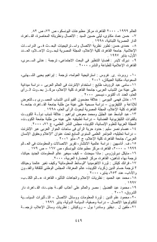 ‫ﺍﻟﻌﺎﻟﻡ ٩٩٩١- ٠٠٠٢ ﺍﻟﻘﺎﻫﺭﺓ، ﻤﺭﻜﺯ ﻤﻁﺒﻭﻋﺎﺕ ﺍﻟﻴﻭﻨﺴﻜﻭ، ﺹ ٢٧، ﺹ ٢٨.‬
‫٧- ﺤﺴﻥ ﻋﻤﺎﺩ ﻤﻜﺎﻭﻯ، ﻟﻴﻠﻰ ﺤﺴﻴﻥ ﺍﻟﺴﻴﺩ : ﺍﻻﺘﺼﺎل ﻭﻨﻅﺭﻴﺎﺘﻪ ﺍﻟﻤﻌﺎﺼﺭﺓ، ﺍﻟﻘـﺎﻫﺭﺓ،‬
                                               ‫ﺍﻟﺩﺍﺭ ﺍﻟﻤﺼﺭﻴﺔ ﺍﻟﻠﺒﻨﺎﻨﻴﺔ، ٨٩٩١ .‬
‫٨- ﺤﻤﺩﻯ ﺤﺴﻥ: ﺘﻁﻭﺭ ﻨﻅﺭﻴﺔ ﺍﻻﺘﺼﺎل ﻭﺍﺴـﺘﺭﺍﺘﻴﺠﻴﺎﺕ ﺍﻟﺒﺤـﺙ ﻓـﻰ ﺍﻟﺩﺭﺍﺴـﺎﺕ‬
‫ﺍﻹﻋﻼﻤﻴﺔ. ﺠﺎﻤﻌﺔ ﺍﻟﻘﺎﻫﺭﺓ، ﻜﻠﻴﺔ ﺍﻹﻋﻼﻡ، ﺍﻟﻤﺠﻠﺔ ﺍﻟﻤﺼﺭﻴﺔ ﻟﺒﺤـﻭﺙ ﺍﻹﻋـﻼﻡ، ﺍﻟﻌـﺩﺩ‬
                                                        ‫ﺍﻷﻭل، ﻴﻨﺎﻴﺭ ٧٩٩١ .‬
‫٩- ﺩﻴﺭﻙ ﻻﻴﺩﺭ : ﻗﻀﺎﻴﺎ ﺍﻟﺘﻨﻅﻴﺭ ﻓﻰ ﺍﻟﺒﺤﺙ ﺍﻻﺠﺘﻤﺎﻋﻰ، ﺘﺭﺠﻤﺔ : ﻋﺩﻟﻰ ﺍﻟﺴـﻤﺭﻯ،‬
                                    ‫ﺍﻟﻘﺎﻫﺭﺓ، ﺍﻹﻋﻼﻤﻴﺔ ﻟﻠﻁﺒﺎﻋﺔ ﻭﺍﻟﻨﺸﺭ، ٠٠٠٢ .‬

‫٠١- ﺭﻭﺒﺭﺕ .ﻯ. ﻏﺭﻭﺱ : ﺍﺴﺘﺭﺍﺘﻴﺠﻴﺔ ﺍﻟﻌﻭﻟﻤﻪ، ﺘﺭﺠﻤﺔ : ﺇﺒﺭﺍﻫﻴﻡ ﻴﺤﻴﻰ ﺍﻟﺸـﻬﺎﺒﻰ،‬
                                                ‫ﺍﻟﺴﻌﻭﺩﻴﺔ، ﻤﻜﺘﺒﺔ ﺍﻟﻌﺒﻴﻜﺎﻥ، ١٠٠٢ .‬
‫١١- ﺴﺎﻤﻰ ﻋﺒﺩ ﺍﻟﺭﺅﻭﻑ ﻁﺎﻴﻊ : ﺍﺴﺘﺨﺩﺍﻡ ﺍﻹﻨﺘﺭﻨﺕ ﻓﻰ ﺍﻟﻌﺎﻟﻡ ﺍﻟﻌﺭﺒﻰ – ﺩﺭﺍﺴﺔ ﻤﻴﺩﺍﻨﻴﺔ‬
‫ﻋﻠﻰ ﻋﻴﻨﺔ ﻤﻥ ﺍﻟﺸﺒﺎﺏ ﺍﻟﻌﺭﺒﻰ، ﺠﺎﻤﻌﺔ ﺍﻟﻘﺎﻫﺭﺓ، ﻜﻠﻴﺔ ﺍﻹﻋﻼﻡ، ﻤﺭﻜـﺯ ﺒﺤـﻭﺙ ﺍﻟـﺭﺃﻯ‬
                                           ‫ﺍﻟﻌﺎﻡ، ﺍﻟﻌﺩﺩ ٤، ﺃﻜﺘﻭﺒﺭ، ﺩﻴﺴﻤﺒﺭ ٠٠٠٢ .‬
‫٢١- ﻋﺎﺩل ﻓﻬﻤﻰ ﺍﻟﺒﻴﻭﻤﻰ : ﻋﻼﻗﺔ ﻤﻀﻤﻭﻥ ﺍﻟﻘﻴﻡ ﻟﺩﻯ ﺍﻟﺸﺒﺎﺏ ﺍﻟﻤﺼـﺭﻯ ﺒـﺎﻟﺘﻌﺭﺽ‬
‫ﻟﻺﺫﺍﻋﺔ ﻭ ﺍﻟﺘﻠﻴﻔﺯﻴﻭﻥ – ﺩﺭﺍﺴﺔ ﻤﺴﺤﻴﺔ ﻋﻠﻰ ﻋﻴﻨﺔ ﻤﻥ ﻁﻠﺒﺔ ﺠﺎﻤﻌﺔ ﺍﻟﻘـﺎﻫﺭﺓ، ﺠﺎﻤﻌـﺔ‬
                 ‫ﺍﻟﻘﺎﻫﺭﺓ، ﻜﻠﻴﺔ ﺍﻹﻋﻼﻡ، ﺍﻟﻤﺠﻠﺔ ﺍﻟﻤﺼﺭﻴﺔ ﻟﺒﺤﻭﺙ ﺍﻟﺭﺃﻯ ﺍﻟﻌﺎﻡ، ٨٩٩١ .‬
‫٣١- ﻋﺒﺩ ﺍﻟﺒﺎﺴﻁ ﻋﺒﺩ ﺍﻟﺠﻠﻴل ﻭﻤﺤﻤﺩ ﻤﻌﻭﺽ ﺇﺒﺭﺍﻫﻴﻡ : ﻋﻼﻗﺔ ﺸﺒﺎﺏ ﺩﻭﻟـﺔ ﺍﻟﻜﻭﻴـﺕ‬
‫ﺒﺎﻟﻘﻨﻭﺍﺕ ﺍﻟﺘﻠﻴﻔﺯﻴﻭﻨﻴﺔ ﺍﻟﻔﻀﺎﺌﻴﺔ – ﺩﺭﺍﺴﺔ ﺘﻁﺒﻴﻘﻴﻪ ﻋﻠﻰ ﻋﻴﻨﻪ ﻤﻥ ﻁﻠﺒﺔ ﺠﺎﻤﻌﺔ ﺍﻟﻜﻭﻴـﺕ،‬
         ‫ﺍﻟﻤﺠﻠﺔ ﺍﻟﻌﺭﺒﻴﺔ ﻟﻠﻌﻠﻭﻡ ﺍﻹﻨﺴﺎﻨﻴﺔ، ﺍﻟﻜﻭﻴﺕ، ﻤﺠﻠﺱ ﺍﻟﻨﺸﺭ ﺍﻟﻌﻠﻤﻰ، ﻉ ١٧، ٠٠٠٢.‬
‫٤١- ﻋﺼﺎﻡ ﻨﺼﺭ ﺴﻠﻴﻡ : ﺤﺩﻭﺩ ﺤﺭﻴﺔ ﺍﻟﺭﺃﻯ ﻓﻰ ﺴﺎﺤﺎﺕ ﺍﻟﺤﻭﺍﺭ ﺍﻟﻌﺭﺒﻰ ﻋﺒﺭ ﺍﻹﻨﺘﺭﻨﺕ‬
‫– ﺩﺭﺍﺴﺔ ﺘﺤﻠﻴﻠﻴﻪ، ﺍﻟﻤﺅﺘﻤﺭ ﺍﻟﻌﻠﻤﻰ ﺍﻟﺴﻨﻭﻯ ﺍﻟﺴﺎﺒﻊ ﺘﺤﺕ ﻋﻨﻭﺍﻥ "ﺍﻹﻋﻼﻡ ﻭﺤﻘﻭﻕ ﺍﻹﻨﺴﺎﻥ‬
                          ‫ﺍﻟﻌﺭﺒﻰ"، ﺠﺎﻤﻌﺔ ﺍﻟﻘﺎﻫﺭﺓ، ﻜﻠﻴﺔ ﺍﻹﻋﻼﻡ، ﺝ ٢، ﻤﺎﻴﻭ ١٠٠٢ .‬
‫٥١- ﻑ. ﺃﻨﺎﺴﻬﻴﻥ : ﺩﺭﺍﺴﺔ ﻋﺎﻟﻤﻴﺔ ﺍﻻﻨﺘﺸﺎﺭ، ﺘﻘﺭﻴﺭ ﺍﻻﺘﺼﺎﻻﺕ ﻭﺍﻟﻤﻌﻠﻭﻤﺎﺕ ﻓﻰ ﺍﻟﻌـﺎﻟﻡ‬
       ‫٩٩٩١ – ٠٠٠٢، ﺍﻟﻘﺎﻫﺭﺓ، ﻤﺭﻜﺯ ﻤﻁﺒﻭﻋﺎﺕ ﺍﻟﻴﻭﻨﺴﻜﻭ، ﺹ ٧٦١ – ﺹ ٩٧١ .‬
‫٦١- ﻤﺎﻴﻜل ﺩﻴﺭﺜﻭﺯﻭﺱ : ﻤﺎﺫﺍ ﺴﻴﺤﺩﺙ – ﻜﻴﻑ ﺴﻴﻐﻴﺭ ﻋﺎﻟﻡ ﺍﻟﻤﻌﻠﻭﻤﺎﺕ ﺍﻟﺠﺩﻴﺩ ﺤﻴﺎﺘﻨﺎ،‬
                      ‫ﺘﺭﺠﻤﺔ ﺒﻬﺎﺀ ﺸﺎﻫﻴﻥ، ﺍﻟﻘﺎﻫﺭﺓ، ﻤﺭﻜﺯ ﺍﻟﺤﻀﺎﺭﺓ ﺍﻟﻌﺭﺒﻴﺔ، ٠٠٠٢.‬
‫٧١- ﻓﺭﺍﻨﻙ ﻜﻴﻠﺵ : ﺜﻭﺭﺓ ﺍﻻﻨﻔﻭﻤﻴﺩﻴﺎ "ﺍﻟﻭﺴﺎﺌﻁ ﺍﻟﻤﻌﻠﻭﻤﺎﺘﻴﺔ" ﻭﻜﻴﻑ ﺘﻐﻴﺭ ﻋﺎﻟﻤﻨﺎ ﻭﺤﻴﺎﺘﻙ‬
‫؟ ﺘﺭﺠﻤﺔ ﺤﺴﺎﻡ ﺍﻟﺩﻴﻥ ﺯﻜﺭﻴﺎ، ﺍﻟﻜﻭﻴﺕ، ﻋﺎﻟﻡ ﺍﻟﻤﻌﺭﻓﺔ، ﺍﻟﻤﺠﻠﺱ ﺍﻟﻭﻁﻨﻰ ﻟﻠﺜﻘﺎﻓﺔ ﻭﺍﻟﻔﻨـﻭﻥ‬
                                               ‫ﻭﺍﻵﺩﺍﺏ، ﻋﺩﺩ ٣٥٢، ﻴﻨﺎﻴﺭ، ٠٠٠٢ .‬
‫٨١- ﻤﺤﻤﺩ ﻋﺒﺩ ﺍﻟﺤﻤﻴﺩ : ﻨﻅﺭﻴﺎﺕ ﺍﻹﻋﻼﻡ ﻭﺍﺘﺠﺎﻫﺎﺕ ﺍﻟﺘﺄﺜﻴﺭ، ﺍﻟﻘﺎﻫﺭﺓ، ﻋـﺎﻟﻡ ﺍﻟﻜﺘـﺏ،‬
                                                                        ‫٧٩٩١ .‬
‫٩١- ﻤﺤﻤﻭﺩ ﻋﺒﺩ ﺍﻟﻔﻀﻴل : ﻤﺼﺭ ﻭﺍﻟﻌﺎﻟﻡ ﻋﻠﻰ ﺃﻋﺘﺎﺏ ﺃﻟﻔﻴـﺔ ﺠﺩﻴـﺩﺓ، ﺍﻟﻘـﺎﻫﺭﺓ، ﺩﺍﺭ‬
                                                               ‫ﺍﻟﺸﺭﻭﻕ، ١٠٠٢ .‬
‫٠٢- ﻤﺤﻤﻭﺩ ﻋﻠﻡ ﺍﻟﺩﻴﻥ : ﺜﻭﺭﺓ ﺍﻟﻤﻌﻠﻭﻤﺎﺕ ﻭﻭﺴﺎﺌل ﺍﻻﺘﺼﺎل – ﺍﻟﺘـﺄﺜﻴﺭﺍﺕ ﺍﻟﺴﻴﺎﺴـﻴﺔ‬
                ‫ﻟﺘﻜﻨﻭﻟﻭﺠﻴﺎ ﺍﻻﺘﺼﺎل – ﺩﺭﺍﺴﺔ ﻭﺼﻔﻴﺔ، ﺍﻟﺴﻴﺎﺴﺔ ﺍﻟﺩﻭﻟﻴﺔ، ﻴﻨﺎﻴﺭ ٦٩٩١ .‬
‫١٢- ﻤﻠﻔﻴﻥ ل . ﺩﻴﻔﻠﻴﺭ ﻭﺴﺎﻨﺩﺭﺍ ﺒﻭل – ﺭﻭﻜﻴﺘﺵ : ﻨﻅﺭﻴﺎﺕ ﻭﺴﺎﺌل ﺍﻹﻋﻼﻡ، ﺘﺭﺠﻤـﺔ‬


                                     ‫٩٤٤‬
 