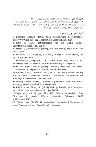 .١٩٩٣ ،‫ﻜﻤﺎل ﻋﺒﺩ ﺍﻟﺭﺅﻭﻑ، ﺍﻟﻘﺎﻫﺭﺓ، ﺍﻟﺩﺍﺭ ﺍﻟﺩﻭﻟﻴﺔ ﻟﻠﻨﺸﺭ ﻭﺍﻟﺘﻭﺯﻴﻊ‬
– ‫٢٢- ﻨﺠﻭﻯ ﻋﺒﺩ ﺍﻟﺴﻼﻡ : ﺃﻨﻤﺎﻁ ﻭﺩﻭﺍﻓﻊ ﺍﺴﺘﺨﺩﺍﻡ ﺍﻟﺸﺒﺎﺏ ﺍﻟﻤﺼﺭﻯ ﻟﺸﺒﻜﺔ ﺍﻹﻨﺘﺭﻨـﺕ‬
‫ﺩﺭﺍﺴﺔ ﺍﺴﺘﻁﻼﻋﻴﻪ، ﺠﺎﻤﻌﺔ ﺍﻟﻘﺎﻫﺭﺓ، ﻜﻠﻴﺔ ﺍﻹﻋﻼﻡ، ﺍﻟﻤﺅﺘﻤﺭ ﺍﻟﻌﻠﻤﻰ ﺍﻟﺭﺍﺒﻊ ﻟﻜﻠﻴﺔ ﺍﻹﻋﻼﻡ‬
                               . ١٩٩٨ ‫ﺘﺤﺕ ﻋﻨﻭﺍﻥ "ﺍﻹﻋﻼﻡ ﻭﻗﻀﺎﻴﺎ ﺍﻟﺸﺒﺎﺏ" ﻤﺎﻴﻭ‬

                                                     ‫ﺜﺎﻨﻴﺎ: ﺍﻟﻤﺭﺍﺠﻊ ﺍﻷﺠﻨﺒﻴﺔ‬
                                                                      ‫ﹰ‬
1- Ebersole, Samuel (1995), Media determinism in cyberspase.
http://WWW.regent. edu/acad/schcom /rojc/indic/md.htm.
2- Gore A, (1995). Infrastructure for the Global village.
Scientific American, pp. 156-9.
3- Hazen D., Winokur J. (1997), We the Media, New York, The
New press.
4- Hierbert, R.E., & Reuss, c. (1998), Impact of Mass Media, 2nd
Ed., N.y.: Longman.
5- Hierbert,R.E., Ungurait, D.f., &Bohn, T.W.(1988) Mass Media.
An Introduction to Modern Communication, N.y.: Longman.
6- Human Rights Watch. (1996). Silencing The Net, The Threat
To Freedom Of Expression Online, Vol 24.New York.
7- Lacroix, J.-G; Tremblay, G, (1997). The Information Society
and    Cultural   Industries   theory, Journal of the International
Sociological Association, vol. 45, No4.
8- Murray. Bruce, (1995), Society, Cyberspace and the future,
at http:// WWW. marsl. Gps. Caltech. edu.
9- Parks, R.and Floyd, K. (1996). Making friends in cyberspace.
Journal of communications, 46 (1),pp80-97.
10- Signorielli, N.& Morgan, M. (1990). Cultivation Analysis. New
Directions     in   Media    Effects  Research,   California:: SAGE
publications INC.
11- Smith, Joel (1995), Understanding the Media. A Sociology of
Mass Communication, Cresskill, NJ: Hampton.




                                     ٤٥٠
 