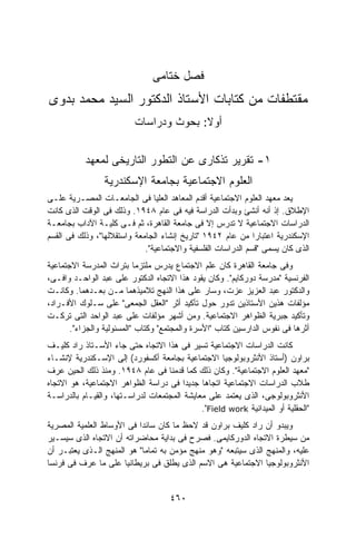 ‫ﻓﺼل ﺨﺘﺎﻤﻰ‬
‫ﻤﻘﺘﻁﻔﺎﺕ ﻤﻥ ﻜﺘﺎﺒﺎﺕ ﺍﻷﺴﺘﺎﺫ ﺍﻟﺩﻜﺘﻭﺭ ﺍﻟﺴﻴﺩ ﻤﺤﻤﺩ ﺒﺩﻭﻯ‬
                          ‫ﺃﻭﻻ: ﺒﺤﻭﺙ ﻭﺩﺭﺍﺴﺎﺕ‬
                                        ‫ﹰ‬


           ‫١- ﺘﻘﺭﻴﺭ ﺘﺫﻜﺎﺭﻯ ﻋﻥ ﺍﻟﺘﻁﻭﺭ ﺍﻟﺘﺎﺭﻴﺨﻰ ﻟﻤﻌﻬﺩ‬
                 ‫ﺍﻟﻌﻠﻭﻡ ﺍﻻﺠﺘﻤﺎﻋﻴﺔ ﺒﺠﺎﻤﻌﺔ ﺍﻹﺴﻜﻨﺩﺭﻴﺔ‬
‫ﻴﻌﺩ ﻤﻌﻬﺩ ﺍﻟﻌﻠﻭﻡ ﺍﻻﺠﺘﻤﺎﻋﻴﺔ ﺃﻗﺩﻡ ﺍﻟﻤﻌﺎﻫﺩ ﺍﻟﻌﻠﻴﺎ ﻓﻰ ﺍﻟﺠﺎﻤﻌـﺎﺕ ﺍﻟﻤﺼـﺭﻴﺔ ﻋﻠـﻰ‬
‫ﺍﻹﻁﻼﻕ. ﺇﺫ ﺃﻨﻪ ﺃﻨﺸﺊ ﻭﺒﺩﺃﺕ ﺍﻟﺩﺭﺍﺴﺔ ﻓﻴﻪ ﻓﻰ ﻋﺎﻡ ٨٤٩١. ﻭﺫﻟﻙ ﻓﻰ ﺍﻟﻭﻗﺕ ﺍﻟﺫﻯ ﻜﺎﻨﺕ‬
‫ﺍﻟﺩﺭﺍﺴﺎﺕ ﺍﻻﺠﺘﻤﺎﻋﻴﺔ ﻻ ﺘﺩﺭﺱ ﺇﻻ ﻓﻰ ﺠﺎﻤﻌﺔ ﺍﻟﻘﺎﻫﺭﺓ، ﺜﻡ ﻓـﻰ ﻜﻠﻴـﺔ ﺍﻵﺩﺍﺏ ﺒﺠﺎﻤﻌـﺔ‬
‫ﺍﻹﺴﻜﻨﺩﺭﻴﺔ ﺍﻋﺘﺒﺎﺭﺍ ﻤﻥ ﻋﺎﻡ ٢٤٩١ "ﺘﺎﺭﻴﺦ ﺇﻨﺸﺎﺀ ﺍﻟﺠﺎﻤﻌﺔ ﻭﺍﺴﺘﻘﻼﻟﻬﺎ"، ﻭﺫﻟﻙ ﻓﻰ ﺍﻟﻘﺴﻡ‬
                                                              ‫ﹰ‬
                             ‫ﺍﻟﺫﻯ ﻜﺎﻥ ﻴﺴﻤﻰ "ﻗﺴﻡ ﺍﻟﺩﺭﺍﺴﺎﺕ ﺍﻟﻔﻠﺴﻔﻴﺔ ﻭﺍﻻﺠﺘﻤﺎﻋﻴﺔ".‬
‫ﻭﻓﻰ ﺠﺎﻤﻌﺔ ﺍﻟﻘﺎﻫﺭﺓ ﻜﺎﻥ ﻋﻠﻡ ﺍﻻﺠﺘﻤﺎﻉ ﻴﺩﺭﺱ ﻤﻠﺘﺯﻤﺎ ﺒﺘﺭﺍﺙ ﺍﻟﻤﺩﺭﺴﺔ ﺍﻻﺠﺘﻤﺎﻋﻴﺔ‬
                           ‫ﹰ‬
‫ﺍﻟﻔﺭﻨﺴﻴﺔ "ﻤﺩﺭﺴﺔ ﺩﻭﺭﻜﺎﻴﻡ". ﻭﻜﺎﻥ ﻴﻘﻭﺩ ﻫﺫﺍ ﺍﻻﺘﺠﺎﻩ ﺍﻟﺩﻜﺘﻭﺭ ﻋﻠﻰ ﻋﺒﺩ ﺍﻟﻭﺍﺤـﺩ ﻭﺍﻓـﻰ،‬
‫ﻭﺍﻟﺩﻜﺘﻭﺭ ﻋﺒﺩ ﺍﻟﻌﺯﻴﺯ ﻋﺯﺕ، ﻭﺴﺎﺭ ﻋﻠﻰ ﻫﺫﺍ ﺍﻟﻨﻬﺞ ﺘﻼﻤﻴﺫﻫﻤﺎ ﻤـﻥ ﺒﻌـﺩﻫﻤﺎ. ﻭﻜﺎﻨـﺕ‬
‫ﻤﺅﻟﻔﺎﺕ ﻫﺫﻴﻥ ﺍﻷﺴﺘﺎﺫﻴﻥ ﺘﺩﻭﺭ ﺤﻭل ﺘﺄﻜﻴﺩ ﺃﺜﺭ "ﺍﻟﻌﻘل ﺍﻟﺠﻤﻌﻰ" ﻋﻠﻰ ﺴـﻠﻭﻙ ﺍﻷﻓـﺭﺍﺩ،‬
‫ﻭﺘﺄﻜﻴﺩ ﺠﺒﺭﻴﺔ ﺍﻟﻅﻭﺍﻫﺭ ﺍﻻﺠﺘﻤﺎﻋﻴﺔ. ﻭﻤﻥ ﺃﺸﻬﺭ ﻤﺅﻟﻔﺎﺕ ﻋﻠﻰ ﻋﺒﺩ ﺍﻟﻭﺍﺤﺩ ﺍﻟﺘﻰ ﺘﺭﻜـﺕ‬
       ‫ﺃﺜﺭﻫﺎ ﻓﻰ ﻨﻔﻭﺱ ﺍﻟﺩﺍﺭﺴﻴﻥ ﻜﺘﺎﺏ "ﺍﻷﺴﺭﺓ ﻭﺍﻟﻤﺠﺘﻤﻊ" ﻭﻜﺘﺎﺏ "ﺍﻟﻤﺴﺌﻭﻟﻴﺔ ﻭﺍﻟﺠﺯﺍﺀ".‬
‫ﻜﺎﻨﺕ ﺍﻟﺩﺭﺍﺴﺎﺕ ﺍﻻﺠﺘﻤﺎﻋﻴﺔ ﺘﺴﻴﺭ ﻓﻰ ﻫﺫﺍ ﺍﻻﺘﺠﺎﻩ ﺤﺘﻰ ﺠﺎﺀ ﺍﻷﺴـﺘﺎﺫ ﺭﺍﺩ ﻜﻠﻴـﻑ‬
‫ﺒﺭﺍﻭﻥ )ﺃﺴﺘﺎﺫ ﺍﻷﻨﺜﺭﻭﺒﻭﻟﻭﺠﻴﺎ ﺍﻻﺠﺘﻤﺎﻋﻴﺔ ﺒﺠﺎﻤﻌﺔ ﺃﻜﺴﻔﻭﺭﺩ( ﺇﻟﻰ ﺍﻹﺴـﻜﻨﺩﺭﻴﺔ ﻹﻨﺸـﺎﺀ‬
‫"ﻤﻌﻬﺩ ﺍﻟﻌﻠﻭﻡ ﺍﻻﺠﺘﻤﺎﻋﻴﺔ". ﻭﻜﺎﻥ ﺫﻟﻙ ﻜﻤﺎ ﻗﺩﻤﻨﺎ ﻓﻰ ﻋﺎﻡ ٨٤٩١. ﻭﻤﻨﺫ ﺫﻟﻙ ﺍﻟﺤﻴﻥ ﻋﺭﻑ‬
‫ﻁﻼﺏ ﺍﻟﺩﺭﺍﺴﺎﺕ ﺍﻻﺠﺘﻤﺎﻋﻴﺔ ﺍﺘﺠﺎﻫﺎ ﺠﺩﻴﺩﺍ ﻓﻰ ﺩﺭﺍﺴﺔ ﺍﻟﻅﻭﺍﻫﺭ ﺍﻻﺠﺘﻤﺎﻋﻴﺔ، ﻫﻭ ﺍﻻﺘﺠﺎﻩ‬
                                        ‫ﹰ‬    ‫ﹰ‬
‫ﺍﻷﻨﺜﺭﻭﺒﻭﻟﻭﺠﻰ، ﺍﻟﺫﻯ ﻴﻌﺘﻤﺩ ﻋﻠﻰ ﻤﻌﺎﻴﺸﺔ ﺍﻟﻤﺠﺘﻤﻌﺎﺕ ﻟﺩﺭﺍﺴـﺘﻬﺎ، ﻭﺍﻟﻘﻴـﺎﻡ ﺒﺎﻟﺩﺭﺍﺴـﺔ‬
                                             ‫"ﺍﻟﺤﻘﻠﻴﺔ ﺃﻭ ﺍﻟﻤﻴﺩﺍﻨﻴﺔ ‪."Field work‬‬
‫ﻭﻴﺒﺩﻭ ﺃﻥ ﺭﺍﺩ ﻜﻠﻴﻑ ﺒﺭﺍﻭﻥ ﻗﺩ ﻻﺤﻅ ﻤﺎ ﻜﺎﻥ ﺴﺎﺌﺩﺍ ﻓﻰ ﺍﻷﻭﺴﺎﻁ ﺍﻟﻌﻠﻤﻴﺔ ﺍﻟﻤﺼﺭﻴﺔ‬
                          ‫ﹰ‬
‫ﻤﻥ ﺴﻴﻁﺭﺓ ﺍﻻﺘﺠﺎﻩ ﺍﻟﺩﻭﺭﻜﺎﻴﻤﻰ. ﻓﺼ ‪‬ﺡ ﻓﻰ ﺒﺩﺍﻴﺔ ﻤﺤﺎﻀﺭﺍﺘﻪ ﺃﻥ ﺍﻻﺘﺠﺎﻩ ﺍﻟﺫﻯ ﺴﻴﺴـﻴﺭ‬
                                          ‫ﺭ‬
‫ﻋﻠﻴﻪ، ﻭﺍﻟﻤﻨﻬﺞ ﺍﻟﺫﻯ ﺴﻴﺘﺒﻌﻪ "ﻭﻫﻭ ﻤﻨﻬﺞ ﻤﺅﻤﻥ ﺒﻪ ﺘﻤﺎﻤﺎ" ﻫﻭ ﺍﻟﻤﻨﻬﺞ ﺍﻟـﺫﻯ ﻴﻌﺘﺒـﺭ ﺃﻥ‬
                            ‫ﹰ‬
‫ﺍﻷﻨﺜﺭﻭﺒﻭﻟﻭﺠﻴﺎ ﺍﻻﺠﺘﻤﺎﻋﻴﺔ ﻫﻰ ﺍﻻﺴﻡ ﺍﻟﺫﻯ ﻴﻁﻠﻕ ﻓﻰ ﺒﺭﻴﻁﺎﻨﻴﺎ ﻋﻠﻰ ﻤﺎ ﻋﺭﻑ ﻓﻰ ﻓﺭﻨﺴﺎ‬


                                     ‫٠٦٤‬
 