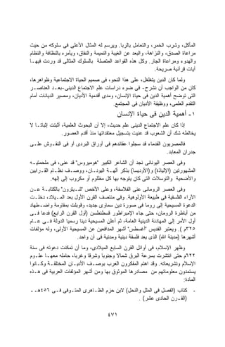 ‫ﺍﻟﻤﺄﻜل، ﻭﺸﺭﺏ ﺍﻟﺨﻤﺭ، ﻭﺍﻟﺘﻌﺎﻤل ﺒﺎﻟﺭﺒﺎ. ﻭﻴﺭﺴﻡ ﻟﻪ ﺍﻟﻤﺜﺎل ﺍﻷﻋﻠﻰ ﻓﻰ ﺴﻠﻭﻜﻪ ﻤﻥ ﺤﻴﺙ‬
‫ﻤﺭﺍﻋﺎﺓ ﺍﻟﺼﺩﻕ، ﻭﺍﻟﻨﺯﺍﻫﺔ، ﻭﺍﻟﺒﻌﺩ ﻋﻥ ﺍﻟﻐﻴﺒﺔ ﻭﺍﻟﻨﻤﻴﻤﺔ ﻭﺍﻟﻨﻔﺎﻕ، ﻭﻴﺄﻤﺭﻩ ﺒﺎﻟﻨﻅﺎﻓﺔ ﻭﺍﻟﻨﻅﺎﻡ‬
‫ﻭﺍﻟﻬﺩﻭﺀ ﻭﻤﺭﺍﻋﺎﺓ ﺍﻟﺠﺎﺭ. ﻭﻜل ﻫﺫﻩ ﺍﻟﻘﻭﺍﻋﺩ ﺍﻟﻤﺘﺼﻠﺔ ﺒﺎﻟﺴﻠﻭﻙ ﺍﻟﻤﺜﺎﻟﻰ ﻗﺩ ﻭﺭﺩﺕ ﻓﻴﻬـﺎ‬
                                                               ‫ﺁﻴﺎﺕ ﻗﺭﺁﻨﻴﺔ ﺼﺭﻴﺤﺔ.‬
‫ﻭﻟﻤﺎ ﻜﺎﻥ ﺍﻟﺩﻴﻥ ﻴﺘﻐﻠﻐل، ﻋﻠﻰ ﻫﺫﺍ ﺍﻟﻨﺤﻭ، ﻓﻰ ﺼﻤﻴﻡ ﺍﻟﺤﻴﺎﺓ ﺍﻻﺠﺘﻤﺎﻋﻴﺔ ﻭﻅﻭﺍﻫﺭﻫﺎ،‬
‫ﻜﺎﻥ ﻤﻥ ﺍﻟﻭﺍﺠﺏ ﺃﻥ ﻨﺸﺭﺡ- ﻓﻰ ﻀﻭﺀ ﺩﺭﺍﺴﺎﺕ ﻋﻠﻡ ﺍﻻﺠﺘﻤﺎﻉ ﺍﻟﺩﻴﻨﻰ-ﺒﻌـﺩ ﺍﻟﻌﻨﺎﺼـﺭ‬
‫ﺍﻟﺘﻰ ﺘﻭﻀﺢ ﺃﻫﻤﻴﺔ ﺍﻟﺩﻴﻥ ﻓﻰ ﺤﻴﺎﺓ ﺍﻹﻨﺴﺎﻥ، ﻭﻤﺩﻯ ﺃﻗﺩﻤﻴﺔ ﺍﻷﺩﻴﺎﻥ، ﻭﻤﺼﻴﺭ ﺍﻟﺩﻴﺎﻨﺎﺕ ﺃﻤﺎﻡ‬
                                       ‫ﺍﻟﺘﻘﺩﻡ ﺍﻟﻌﻠﻤﻰ، ﻭﻭﻅﻴﻔﺔ ﺍﻷﺩﻴﺎﻥ ﻓﻰ ﺍﻟﻤﺠﺘﻤﻊ.‬
                                           ‫١- ﺃﻫﻤﻴﺔ ﺍﻟﺩﻴﻥ ﻓﻰ ﺤﻴﺎﺓ ﺍﻹﻨﺴﺎﻥ‬
‫ﺇﺫﺍ ﻜﺎﻥ ﻋﻠﻡ ﺍﻻﺠﺘﻤﺎﻉ ﺍﻟﺩﻴﻨﻰ ﻋﻠﻡ ﺤﺩﻴﺙ، ﺇﻻ ﺃﻥ ﺍﻟﺒﺤﻭﺙ ﺍﻟﻌﻠﻤﻴﺔ، ﺃﺜﺒﺘﺕ ﺇﺜﺒﺎﺘـﺎ ﻻ‬
  ‫ﹰ‬
                ‫ﻴﺨﺎﻟﻁﻪ ﺸﻙ ﺃﻥ ﺍﻟﺸﻌﻭﺏ ﻗﺩ ﻋﻨﻴﺕ ﺒﺘﺴﺠﻴل ﻤﻌﺘﻘﺩﺍﺘﻬﺎ ﻤﻨﺫ ﺃﻗﺩﻡ ﺍﻟﻌﺼﻭﺭ.‬
‫ﻓﺎﻟﻤﺼﺭﻴﻭﻥ ﺍﻟﻘﺩﻤﺎﺀ ﻗﺩ ﺴﺠﻠﻭﺍ ﻋﻘﺎﺌﺩﻫﻡ ﻓﻰ ﺃﻭﺭﺍﻕ ﺍﻟﺒﺭﺩﻯ ﺃﻭ ﻓﻰ ﺍﻟﻨﻘـﻭﺵ ﻋﻠـﻰ‬
                                                             ‫ﺠﺩﺭﺍﻥ ﺍﻟﻤﻌﺎﺒﺩ.‬
‫ﻭﻓﻰ ﺍﻟﻌﺼﺭ ﺍﻟﻴﻭﻨﺎﻨﻰ ﻨﺠﺩ ﺃﻥ ﺍﻟﺸﺎﻋﺭ ﺍﻟﻜﺒﻴﺭ "ﻫﻭﻤﻴﺭﻭﺱ" ﻗﺩ ﻋﻨﻰ، ﻓﻰ ﻤﻠﺤﻤﺘﻴـﻪ‬
‫ﺍﻟﻤﺸﻬﻭﺭﺘﻴﻥ )ﺍﻹﻟﻴﺎﺫﺓ( ﻭ)ﺍﻷﻭﺩﻴﺴﺎ( ﺒﺫﻜﺭ ﺁﻟﻬـﺔ ﺍﻟﻴﻭﻨـﺎﻥ، ﻭﻭﺼـﻑ ﻨﻅـﺎﻡ ﺍﻟﻘـﺭﺍﺒﻴﻥ‬
          ‫ﻭﺍﻷﻀﺤﻴﺔ ﻭﺍﻟﺘﻭﺴﻼﺕ ﺍﻟﺘﻰ ﻜﺎﻥ ﻴﺘﻭﺠﻪ ﺒﻬﺎ ﻜل ﻤﻅﻠﻭﻡ ﺃﻭ ﻤﻜﺭﻭﺏ ﺇﻟﻰ ﺇﻟﻬﻪ.‬
‫ﻭﻓﻰ ﺍﻟﻌﺼﺭ ﺍﻟﺭﻭﻤﺎﻨﻰ ﻋﻨﻰ ﺍﻟﻔﻼﺴﻔﺔ، ﻭﻋﻠﻰ ﺍﻷﺨﺹ "ﺸـﻴﺘﺭﻭﻥ" ﺒﺎﻟﻜﺘﺎﺒـﺔ ﻋـﻥ‬
‫ﺍﻵﺭﺍﺀ ﺍﻟﻔﻠﺴﻔﻴﺔ ﻓﻰ ﻁﺒﻴﻌﺔ ﺍﻷﻭﻟﻭﻫﻴﺔ. ﻭﻓﻰ ﻤﻨﺘﺼﻑ ﺍﻟﻘﺭﻥ ﺍﻷﻭل ﺒﻌﺩ ﺍﻟﻤـﻴﻼﺩ، ﺩﺨﻠـﺕ‬
‫ﺍﻟﺩﻋﻭﺓ ﺍﻟﻤﺴﻴﺤﻴﺔ ﺇﻟﻰ ﺭﻭﻤﺎ ﻓﻰ ﺼﻭﺭﺓ ﺩﻴﻥ ﺴﻤﺎﻭﻯ ﺠﺩﻴﺩ، ﻭﻗﻭﺒﻠﺕ ﺒﻤﻘﺎﻭﻤﺔ ﻭﺍﻀـﻁﻬﺎﺩ‬
‫ﻤﻥ ﺃﺒﺎﻁﺭﺓ ﺍﻟﺭﻭﻤﺎﻥ، ﺤﺘﻰ ﺠﺎﺀ ﺍﻹﻤﺒﺭﺍﻁﻭﺭ ﻗﺴﻁﻨﻁﺴﻥ )ﺃﻭل ﺍﻟﻘﺭﻥ ﺍﻟﺭﺍﺒﻊ( ﻓﺩﻋﺎ ﻓـﻰ‬
‫ﺃﻭل ﺍﻷﻤﺭ ﺇﻟﻰ ﺍﻟﻤﻬﺎﺩﻨﺔ ﺍﻟﺩﻴﻨﻴﺔ ﺍﻟﻌﺎﻤﺔ، ﺜﻡ ﺃﻋﻠﻥ ﺍﻟﻤﺴﻴﺤﻴﺔ ﺩﻴﻨﺎ ﺭﺴﻤﻴﺎ ﺍﻟﺩﻭﻟﺔ ﻓـﻰ ﻋـﺎﻡ‬
                 ‫ﹰ‬     ‫ﹰ‬
‫٥٢٣ﻡ (. ﻭﻴﻌﺘﺒﺭ ﺍﻟﻘﺩﻴﺱ "ﺃﻏﺴﻁﺱ" ﺃﺸﻬﺭ ﺍﻟﻤﺩﺍﻓﻌﻴﻥ ﻋﻥ ﺍﻟﻤﺴﻴﺤﻴﺔ ﺍﻷﻭﻟﻰ، ﻭﻟﻪ ﻤﺅﻟﻔﺎﺕ‬
                      ‫ﺃﺸﻬﺭﻫﺎ )ﻤﺩﻴﻨﺔ ﺍﷲ( ﺍﻟﺫﻯ ﻴﻌﺩ ﻓﻠﺴﻔﺔ ﺩﻴﻨﻴﺔ ﻭﻤﺩﻨﻴﺔ ﻓﻰ ﺁﻥ ﻭﺍﺤﺩ.‬
‫ﻭﻅﻬﺭ ﺍﻹﺴﻼﻡ، ﻓﻰ ﺃﻭﺍﺌل ﺍﻟﻘﺭﻥ ﺍﻟﺴﺎﺒﻊ ﺍﻟﻤﻴﻼﺩﻯ، ﻭﻤﺎ ﺃﻥ ﺘﻤﻜﻨﺕ ﺩﻋﻭﺘﻪ ﻓﻰ ﺴﻨﺔ‬
‫٢٢٦ﻡ ﺤﺘﻰ ﺍﻨﺘﺸﺭﺕ ﺒﺴﺭﻋﺔ ﺍﻟﺒﺭﻕ ﺸﻤﺎﻻ ﻭﺠﻨﻭﺒﺎ ﻭﺸﺭﻗﺎ ﻭﻏﺭﺒﺎ، ﺤﺎﻤﻠﻪ ﻤﻌﻬـﺎ ﻋﻠـﻭﻡ‬
                           ‫ﹰ‬     ‫ﹰ‬     ‫ﹰ‬
‫ﺍﻹﺴﻼﻡ ﻭﺘﺸﺭﻴﻌﺎﺘﻪ. ﻭﻗﺩ ﺍﻫﺘﻡ ﺍﻟﻤﻔﻜﺭﻭﻥ ﺍﻟﻌﺭﺏ ﺒﻭﺼـﻑ ﺍﻷﺩﻴـﺎﻥ ﺍﻟﻤﺨﺘﻠﻔـﺔ ﻭﻜـﺎﻨﻭﺍ‬
‫ﻴﺴﺘﻤﺩﻭﻥ ﻤﻌﻠﻭﻤﺎﺘﻬﻡ ﻤﻥ ﻤﺼﺎﺩﺭﻫﺎ ﺍﻟﻤﻭﺜﻭﻕ ﺒﻬﺎ ﻭﻤﻥ ﺃﺸﻬﺭ ﺍﻟﻤﺅﻟﻔﺎﺕ ﺍﻟﻌﺭﺒﻴﺔ ﻓﻰ ﻫـﺫﻩ‬
                                                                    ‫ﺍﻟﻤﺎﺩﺓ:‬
‫ﻜﺘﺎﺏ )ﺍﻟﻔﺼل ﻓﻰ ﺍﻟﻤﻠل ﻭﺍﻟﻨﺤل( ﻻﺒﻥ ﺤﺯﻡ ﺍﻟﻅـﺎﻫﺭﻯ ﺍﻟﻤﺘـﻭﻓﻰ ﻓـﻰ ٦٥٤ﻫــ‬               ‫-‬
                                           ‫)ﺍﻟﻘـﺭﻥ ﺍﻟﺤﺎﺩﻯ ﻋﺸﺭ( .‬

                                      ‫١٧٤‬
 