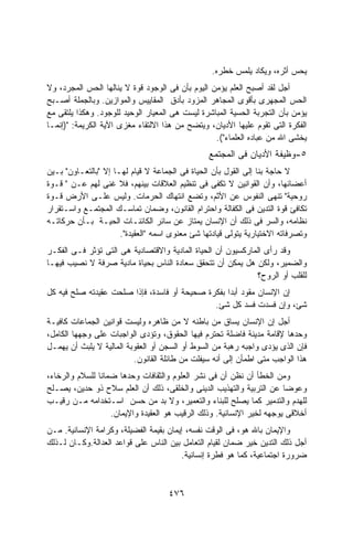 ‫ﻴﺤﺱ ﺃﺜﺭﻩ، ﻭﻴﻜﺎﺩ ﻴﻠﻤﺱ ﺨﻁﺭﻩ.‬
‫ﺃﺠل ﻟﻘﺩ ﺃﺼﺒﺢ ﺍﻟﻌﻠﻡ ﻴﺅﻤﻥ ﺍﻟﻴﻭﻡ ﺒﺄﻥ ﻓﻰ ﺍﻟﻭﺠﻭﺩ ﻗﻭﺓ ﻻ ﻴﻨﺎﻟﻬﺎ ﺍﻟﺤﺱ ﺍﻟﻤﺠﺭﺩ، ﻭﻻ‬
‫ﺍﻟﺤﺱ ﺍﻟﻤﺠﻬﺭﻯ ﺒﺄﻗﻭﻯ ﺍﻟﻤﺠﺎﻫﺭ ﺍﻟﻤﺯﻭﺩ ﺒﺄﺩﻕ ﺍﻟﻤﻘﺎﻴﻴﺱ ﻭﺍﻟﻤﻭﺍﺯﻴﻥ. ﻭﺒﺎﻟﺠﻤﻠﺔ ﺃﺼـﺒﺢ‬
‫ﻴﺅﻤﻥ ﺒﺄﻥ ﺍﻟﺘﺠﺭﺒﺔ ﺍﻟﺤﺴﻴﺔ ﺍﻟﻤﺒﺎﺸﺭﺓ ﻟﻴﺴﺕ ﻫﻰ ﺍﻟﻤﻌﻴﺎﺭ ﺍﻟﻭﺤﻴﺩ ﻟﻠﻭﺠﻭﺩ. ﻭﻫﻜﺫﺍ ﻴﻠﺘﻘﻰ ﻤﻊ‬
‫ﺍﻟﻔﻜﺭﺓ ﺍﻟﺘﻰ ﺘﻘﻭﻡ ﻋﻠﻴﻬﺎ ﺍﻷﺩﻴﺎﻥ، ﻭﻴﺘﻀﺢ ﻤﻥ ﻫﺫﺍ ﺍﻻﻟﺘﻘﺎﺀ ﻤﻐﺯﻯ ﺍﻵﻴﺔ ﺍﻟﻜﺭﻴﻤﺔ: ")ﺇﻨﻤـﺎ‬
                                                  ‫ﻴﺨﺸﻰ ﺍﷲ ﻤﻥ ﻋﺒﺎﺩﻩ ﺍﻟﻌﻠﻤﺎﺀ"(.‬
                                                 ‫٥-ﻭﻅﻴﻔﺔ ﺍﻷﺩﻴﺎﻥ ﻓﻰ ﺍﻟﻤﺠﺘﻤﻊ‬
‫ﻻ ﺤﺎﺠﺔ ﺒﻨﺎ ﺇﻟﻰ ﺍﻟﻘﻭل ﺒﺄﻥ ﺍﻟﺤﻴﺎﺓ ﻓﻰ ﺍﻟﺠﻤﺎﻋﺔ ﻻ ﻗﻴﺎﻡ ﻟﻬـﺎ ﺇﻻ "ﺒﺎﻟﺘﻌـﺎﻭﻥ" ﺒـﻴﻥ‬
‫ﺃﻋﻀﺎﺌﻬﺎ، ﻭﺃﻥ ﺍﻟﻘﻭﺍﻨﻴﻥ ﻻ ﺘﻜﻔﻰ ﻓﻰ ﺘﻨﻅﻴﻡ ﺍﻟﻌﻼﻗﺎﺕ ﺒﻴﻨﻬﻡ، ﻓﻼ ﻏﻨﻰ ﻟﻬﻡ ﻋـﻥ " ﻗـﻭﺓ‬
‫ﺭﻭﺤﻴﺔ" ﺘﻨﻬﻰ ﺍﻟﻨﻔﻭﺱ ﻋﻥ ﺍﻷﺜﻡ، ﻭﺘﻀﻊ ﺍﻨﺘﻬﺎﻙ ﺍﻟﺤﺭﻤﺎﺕ. ﻭﻟﻴﺱ ﻋﻠـﻰ ﺍﻷﺭﺽ ﻗـﻭﺓ‬
‫ﺘﻜﺎﻓﺊ ﻗﻭﺓ ﺍﻟﺘﺩﻴﻥ ﻓﻰ ﺍﻟﻜﻔﺎﻟﺔ ﻭﺍﺤﺘﺭﺍﻡ ﺍﻟﻘﺎﻨﻭﻥ، ﻭﻀﻤﺎﻥ ﺘﻤﺎﺴـﻙ ﺍﻟﻤﺠﺘﻤـﻊ ﻭﺍﺴـﺘﻘﺭﺍﺭ‬
‫ﻨﻅﺎﻤﻪ، ﻭﺍﻟﺴﺭ ﻓﻰ ﺫﻟﻙ ﺃﻥ ﺍﻹﻨﺴﺎﻥ ﻴﻤﺘﺎﺯ ﻋﻥ ﺴﺎﺌﺭ ﺍﻟﻜﺎﺌﻨـﺎﺕ ﺍﻟﺤﻴـﺔ ﺒـﺄﻥ ﺤﺭﻜﺎﺘـﻪ‬
                      ‫ﻭﺘﺼﺭﻓﺎﺘﻪ ﺍﻻﺨﺘﻴﺎﺭﻴﺔ ﻴﺘﻭﻟﻰ ﻗﻴﺎﺩﺘﻬﺎ ﺸﺊ ﻤﻌﻨﻭﻯ ﺍﺴﻤﻪ "ﺍﻟﻌﻘﻴﺩﺓ".‬
‫ﻭﻗﺩ ﺭﺃﻯ ﺍﻟﻤﺎﺭﻜﺴﻴﻭﻥ ﺃﻥ ﺍﻟﺤﻴﺎﺓ ﺍﻟﻤﺎﺩﻴﺔ ﻭﺍﻻﻗﺘﺼﺎﺩﻴﺔ ﻫﻰ ﺍﻟﺘﻰ ﺘﺅﺜﺭ ﻓـﻰ ﺍﻟﻔﻜـﺭ‬
‫ﻭﺍﻟﻀﻤﻴﺭ، ﻭﻟﻜﻥ ﻫل ﻴﻤﻜﻥ ﺃﻥ ﺘﺘﺤﻘﻕ ﺴﻌﺎﺩﺓ ﺍﻟﻨﺎﺱ ﺒﺤﻴﺎﺓ ﻤﺎﺩﻴﺔ ﺼﺭﻓﺔ ﻻ ﻨﺼﻴﺏ ﻓﻴﻬـﺎ‬
                                                              ‫ﻟﻠﻘﻠﺏ ﺃﻭ ﺍﻟﺭﻭﺡ؟‬
‫ﺇﻥ ﺍﻹﻨﺴﺎﻥ ﻤﻘﻭﺩ ﺃﺒﺩﺍ ﺒﻔﻜﺭﺓ ﺼﺤﻴﺤﺔ ﺃﻭ ﻓﺎﺴﺩﺓ، ﻓﺈﺫﺍ ﺼﻠﺤﺕ ﻋﻘﻴﺩﺘﻪ ﺼﻠﺢ ﻓﻴﻪ ﻜل‬
                                                  ‫ﹰ‬
                                              ‫ﺸﺊ، ﻭﺇﻥ ﻓﺴﺩﺕ ﻓﺴﺩ ﻜل ﺸﺊ.‬
‫ﺃﺠل ﺇﻥ ﺍﻹﻨﺴﺎﻥ ﻴﺴﺎﻕ ﻤﻥ ﺒﺎﻁﻨﻪ ﻻ ﻤﻥ ﻅﺎﻫﺭﻩ ﻭﻟﻴﺴﺕ ﻗﻭﺍﻨﻴﻥ ﺍﻟﺠﻤﺎﻋﺎﺕ ﻜﺎﻓﻴـﺔ‬
‫ﻭﺤﺩﻫﺎ ﻹﻗﺎﻤﺔ ﻤﺩﻴﻨﺔ ﻓﺎﻀﻠﺔ ﺘﺤﺘﺭﻡ ﻓﻴﻬﺎ ﺍﻟﺤﻘﻭﻕ، ﻭﺘﺅﺩﻯ ﺍﻟﻭﺍﺠﺒﺎﺕ ﻋﻠﻰ ﻭﺠﻬﻬﺎ ﺍﻟﻜﺎﻤل،‬
‫ﻓﺈﻥ ﺍﻟﺫﻯ ﻴﺅﺩﻯ ﻭﺍﺠﺒﻪ ﺭﻫﺒﺔ ﻤﻥ ﺍﻟﺴﻭﻁ ﺃﻭ ﺍﻟﺴﺠﻥ ﺃﻭ ﺍﻟﻌﻘﻭﺒﺔ ﺍﻟﻤﺎﻟﻴﺔ ﻻ ﻴﻠﺒﺙ ﺃﻥ ﻴﻬﻤـل‬
                          ‫ﻫﺫﺍ ﺍﻟﻭﺍﺠﺏ ﻤﺘﻰ ﺍﻁﻤﺄﻥ ﺇﻟﻰ ﺃﻨﻪ ﺴﻴﻔﻠﺕ ﻤﻥ ﻁﺎﺌﻠﺔ ﺍﻟﻘﺎﻨﻭﻥ.‬
‫ﻭﻤﻥ ﺍﻟﺨﻁﺄ ﺃﻥ ﻨﻅﻥ ﺃﻥ ﻓﻰ ﻨﺸﺭ ﺍﻟﻌﻠﻭﻡ ﻭﺍﻟﺜﻘﺎﻓﺎﺕ ﻭﺤﺩﻫﺎ ﻀﻤﺎﻨﺎ ﻟﻠﺴﻼﻡ ﻭﺍﻟﺭﺨﺎﺀ،‬
               ‫ﹰ‬
‫ﻭﻋﻭﻀﺎ ﻋﻥ ﺍﻟﺘﺭﺒﻴﺔ ﻭﺍﻟﺘﻬﺫﻴﺏ ﺍﻟﺩﻴﻨﻰ ﻭﺍﻟﺨﻠﻘﻰ، ﺫﻟﻙ ﺃﻥ ﺍﻟﻌﻠﻡ ﺴﻼﺡ ﺫﻭ ﺤﺩﻴﻥ، ﻴﺼـﻠﺢ‬
                                                                       ‫ﹰ‬
‫ﻟﻠﻬﺩﻡ ﻭﺍﻟﺘﺩﻤﻴﺭ ﻜﻤﺎ ﻴﺼﻠﺢ ﻟﻠﺒﻨﺎﺀ ﻭﺍﻟﺘﻌﻤﻴﺭ، ﻭﻻ ﺒﺩ ﻤﻥ ﺤﺴﻥ ﺍﺴـﺘﺨﺩﺍﻤﻪ ﻤـﻥ ﺭﻗﻴـﺏ‬
                   ‫ﺃﺨﻼﻗﻰ ﻴﻭﺠﻬﻪ ﻟﺨﻴﺭ ﺍﻹﻨﺴﺎﻨﻴﺔ. ﻭﺫﻟﻙ ﺍﻟﺭﻗﻴﺏ ﻫﻭ ﺍﻟﻌﻘﻴﺩﺓ ﻭﺍﻹﻴﻤﺎﻥ.‬
‫ﻭﺍﻹﻴﻤﺎﻥ ﺒﺎﷲ ﻫﻭ، ﻓﻰ ﺍﻟﻭﻗﺕ ﻨﻔﺴﻪ، ﺇﻴﻤﺎﻥ ﺒﻘﻴﻤﺔ ﺍﻟﻔﻀﻴﻠﺔ، ﻭﻜﺭﺍﻤﺔ ﺍﻹﻨﺴﺎﻨﻴﺔ. ﻤـﻥ‬
‫ﺃﺠل ﺫﻟﻙ ﺍﻟﺘﺩﻴﻥ ﺨﻴﺭ ﻀﻤﺎﻥ ﻟﻘﻴﺎﻡ ﺍﻟﺘﻌﺎﻤل ﺒﻴﻥ ﺍﻟﻨﺎﺱ ﻋﻠﻰ ﻗﻭﺍﻋﺩ ﺍﻟﻌﺩﺍﻟﺔ.ﻭﻜـﺎﻥ ﻟـﺫﻟﻙ‬
                                        ‫ﻀﺭﻭﺭﺓ ﺍﺠﺘﻤﺎﻋﻴﺔ، ﻜﻤﺎ ﻫﻭ ﻓﻁﺭﺓ ﺇﻨﺴﺎﻨﻴﺔ.‬



                                     ‫٦٧٤‬
 