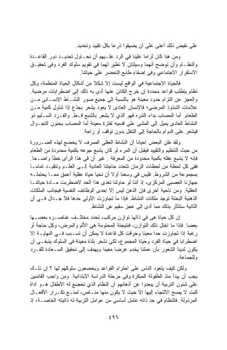 ‫ﻋﻠﻰ ﻨﻘﻴﺽ ﺫﻟﻙ ﺃﻋﻨﻰ ﻋﻠﻰ ﺃﻥ ﻴﻀﻴﻘﻭﺍ ﺫﺭﻋﺎ ﺒﻜل ﺘﻘﻴﻴﺩ ﻭﺘﺤﺩﻴﺩ.‬
                                       ‫ﹰ‬
‫ﻭﻤﻥ ﻫﻨﺎ ﻜﺎﻥ ﻟﺯﺍﻤﺎ ﻋﻠﻴﻨﺎ ﻓﻲ ﺍﻟﺭﺩ ﻋﻠـﻴﻬﻡ ﺃﻥ ﻨﺤـﺎﻭل ﺘﺤﺩﻴـﺩ ﺩﻭﺭ ﺍﻟﻘﺎﻋـﺩﺓ‬
                                                   ‫ﹰ‬
‫ﻭﺍﻟﻨﻅـﺎﻡ ﻭﺃﻥ ﻨﻭﻀﺢ ﺃﻨﻬﻤﺎ ﻭﺴﻴﻠﺘﺎﻥ ﻻ ﻨﻅﻴﺭ ﻟﻬﻤﺎ ﻓﻲ ﺘﻘﻭﻴﻡ ﺴﻠﻭﻙ ﺍﻟﻔﺭﺩ ﻭﻓﻰ ﺘﺤﻘﻴـﻕ‬
                      ‫ﺍﻻﺴﺘﻘﺭﺍﺭ ﺍﻻﺠﺘﻤﺎﻋﻰ ﻭﻓﻰ ﺇﻀﻔﺎﺀ ﻁﺎﺒﻊ ﺍﻟﺘﺤﻀﺭ ﻋﻠﻰ ﺤﻴﺎﺘﻨﺎ.‬
‫ﻓﺎﻟﺤﻴﺎﺓ ﺍﻻﺠﺘﻤﺎﻋﻴﺔ ﻓﻲ ﺍﻟﻭﺍﻗﻊ ﻟﻴﺴﺕ ﺇﻻ ﺸﻜﻼ ﻤﻥ ﺃﺸﻜﺎل ﺍﻟﺤﻴﺎﺓ ﺍﻟﻤﻨﻅﻤﺔ، ﻭﻜل‬
                             ‫ﹰ‬
‫ﻨﻅﺎﻡ ﻴﺘﻁﻠﺏ ﻗﻭﺍﻋﺩ ﻤﺤﺩﺩﺓ ﺇﻥ ﺨﺭﺝ ﺍﻟﻜﺎﺌﻥ ﻋﻨﻬﺎ ﺃﺩﻯ ﺒﻪ ﺫﻟﻙ ﺇﻟﻰ ﺍﻀﻁﺭﺍﺒﺎﺕ ﻤﺭﻀﻴﺔ.‬
‫ﻭﺍﻟﻌﺠﺯ ﻋﻥ ﺍﻟﺘﺯﺍﻡ ﺤﺩﻭﺩ ﻤﻌﻴﻨﺔ ﻫﻭ ﺒﺎﻟﻨﺴﺒﺔ ﺇﻟﻰ ﺠﻤﻴﻊ ﺼﻭﺭ ﺍﻟﻨﺸـﺎﻁ ﺍﻹﻨﺴـﺎﻨﻰ ﻤـﻥ‬
‫ﻋﻼﻤﺎﺕ ﺍﻟﺸﺫﻭﺫ ﺍﻟﻤﺭﻀﻰ؛ ﻓﺎﻹﻨﺴﺎﻥ ﺍﻟﻌﺎﺩﻯ ﻻ ﻴﻌﻭﺩ ﻴﺸﻌﺭ ﺒﺠﺫﻉ ﺇﺫﺍ ﺘﻨﺎﻭل ﻜﻤﻴﺔ ﻤـﻥ‬
‫ﺍﻟﻁﻌﺎﻡ. ﺃﻤﺎ ﺍﻟﻤﺼﺎﺏ ﺒﺩﺍﺀ ﺍﻟﺸﺭﻩ ﻓﻬﻭ ﺍﻟﺫﻱ ﻻ ﻴﺸﻌﺭ ﺒﺎﻟﺸﺒﻊ ﻗـﻁ. ﻭﺍﻟﻔـﺭﺩ ﺍﻟﺴـﻠﻴﻡ ﺫﻭ‬
‫ﺍﻟﻨﺸﺎﻁ ﺍﻟﻌﺎﺩﻯ ﻴﻤﻴل ﺇﻟﻰ ﺍﻟﻤﺸﻰ ﻋﻠﻰ ﻗﺩﻤﻴﻪ ﻟﻔﺘﺭﺓ ﻤﻌﻴﻨﺔ ﺃﻤﺎ ﺍﻟﻤﺼﺎﺏ ﺒﺠﻨﻭﻥ ﺍﻟﺘﺠـﻭﺍل‬
                        ‫ﻓﻴﺸﻌﺭ ﻋﻠﻰ ﺍﻟﺩﻭﺍﻡ ﺒﺎﻟﺤﺎﺠﺔ ﺇﻟﻰ ﺍﻟﺘﻨﻘل ﺒﺩﻭﻥ ﺘﻭﻗﻑ ﺃﻭ ﺭﺍﺤﺔ.‬
‫ﻭﻟﻘﺩ ﻅﻥ ﺍﻟﺒﻌﺽ ﺃﺤﻴﺎﻨﺎ ﺃﻥ ﺍﻟﻨﺸﺎﻁ ﺍﻟﻌﻘﻠﻰ ﺍﻟﺼﺭﻑ ﻻ ﻴﺨﻀﻊ ﻟﻬﺫﻩ ﺍﻟﻀـﺭﻭﺭﺓ‬
‫ﻤﻥ ﺤﻴﺙ ﺍﻟﺘﻨﻅﻴﻡ ﻭﺍﻟﺘﻘﻴﻴﺩ ﻓﻴﻘﺒل ﺃﻥ ﺍﻟﻤﺭﺀ ﻟﻭ ﻜﺎﻥ ﻴﺸﺒﻊ ﺠﻭﻋﻪ ﺒﻜﻤﻴﺔ ﻤﺤﺩﻭﺩﺓ ﻤﻥ ﺍﻟﻁﻌﺎﻡ‬
‫ﻓﺈﻨﻪ ﻻ ﻴﺸﺒﻊ ﻋﻘﻠﻪ ﺒﻜﻤﻴﺔ ﻤﺤﺩﻭﺩﺓ ﻤﻥ ﺍﻟﻤﻌﺭﻓﺔ . ﻏﻴﺭ ﺃﻥ ﻓﻰ ﻫﺫﺍ ﺍﻟﺭﺃﻯ ﺨﻁﺄ ﻭﺍﻀـﺤﺎ.‬
  ‫ﹰ‬
‫ﻓﻔﻰ ﻜل ﻟﺤﻅﺔ ﻤﻥ ﻟﺤﻅﺎﺕ ﺍﻟﺯﻤﺎﻥ ﺘﺘﺤﺩﺩ ﺤﺎﺠﺘﻨﺎ ﺍﻟﻌﺎﺩﻴﺔ ﺇﻟـﻰ ﺍﻟﻌﻠـﻡ ﻭﺘﺘﻘﻴـﺩ ﺘﻤﺎﻤـﺎ‬
‫ﹰ‬
‫ﺒﻤﺠﻤﻭﻋﺔ ﻤﻥ ﺍﻟﺸﺭﻭﻁ. ﻓﻠﻴﺱ ﻓﻲ ﻭﺴﻌﻨﺎ ﺃﻭﻻ ﺃﻥ ﻨﺤﻴﺎ ﺤﻴﺎﺓ ﻋﻘﻠﻴﺔ ﺃﻋﻤﻕ ﻤﻤـﺎ ﻴﺤﺘﻤﻠـﻪ‬
‫ﺠﻬﺎﺯﻨﺎ ﺍﻟﻌﺼﺒﻰ ﺍﻟﻤﺭﻜﺯﻯ، ﺇﺫ ﺃﻨﻨﺎ ﻟﻭ ﺤﺎﻭﻟﻨﺎ ﺘﻌﺩﻯ ﻫﺫﺍ ﺍﻟﺤﺩ ﻻﻀﻁﺭﺒﺕ ﻤـﺎﺩﺓ ﺤﻴﺎﺘﻨـﺎ‬
‫ﺍﻟﻌﻘﻠﻴﺔ. ﻭﻤﻥ ﻨﺎﺤﻴﺔ ﺃﺨﺭﻯ ﻓﺈﻥ ﺍﻟﺫﻫﻥ ﻟﻴﺱ ﺇﻻ ﺇﺤﺩﻯ ﺍﻟﻭﻅﺎﺌﻑ ﺍﻟﻨﻔﺴﻴﺔ ﻓﺒﺠﺎﻨﺏ ﺍﻟﻤﻠﻜﺎﺕ‬
‫ﺍﻟﺫﻫﻨﻴﺔ ﺍﻟﺒﺤﺘﺔ ﺘﻭﺠﺩ ﻤﻠﻜﺎﺕ ﺍﻟﻨﺸﺎﻁ. ﻓﺈﺫﺍ ﻤﺎ ﺘﺠﺎﻭﺯﺕ ﺍﻷﻭﻟﻰ ﺤﺩﻫﺎ ﻓﻼ ﺠـﺩﺍل ﻓـﻲ ﺃﻥ‬
                           ‫ﺍﻟﺜﺎﻨﻴﺔ ﺴﺘﺘﺄﺜﺭ ﺒﺫﻟﻙ ﻤﻤﺎ ﺃﺩﻯ ﺇﻟﻰ ﻋﺠﺯ ﺴﻘﻴﻡ ﻋﻥ ﺍﻟﻨﺸﺎﻁ.‬
‫ﺇﻥ ﻜل ﺤﻴﺎﺓ ﻫﻰ ﻓﻲ ﺫﺍﺘﻬﺎ ﺘﻭﺍﺯﻥ ﻤﺭﻜﺏ، ﺘﺤﺩﺩ ﻤﺨﺘﻠـﻑ ﻋﻨﺎﺼـﺭﻩ ﺒﻌﻀـﻬﺎ‬
‫ﺒﻌﻀﺎ. ﻓﺈﺫﺍ ﻤﺎ ﺍﺨﺘل ﺫﻟﻙ ﺍﻟﺘﻭﺍﺯﻥ، ﻓﻨﺘﻴﺠﺘﺔ ﺍﻟﻤﺤﺘﻭﻤﺔ ﻫﻰ ﺍﻷﻟﻡ ﻭﺍﻟﻤﺭﺽ، ﻭﻜل ﺤﺎﺠﺔ ﺃﻭ‬
‫ﺭﻏﺒﺔ ﺇﺫﺍ ﺘﺠﺎﻭﺯﺕ ﺤﺩﺍ ﻤﻌﻴﻨﺎ ﻭﺨﺭﻗﺕ ﻜل ﻗﺎﻋﺩﺓ ﻻ ﻴﻤﻜﻥ ﺃﻥ ﺘﺴـﺒﺏ ﻓـﻲ ﺍﻟﻨﻬﺎﻴـﺔ ﺇﻻ‬
                                                   ‫ﹰ‬    ‫ﹰ‬
‫ﺍﻀﻁﺭﺍﺒﺎ ﻓﻲ ﺤﻴﺎﺓ ﺍﻟﻔﺭﺩ ﻭﺤﻴﺎﺓ ﺍﻟﻤﺠﻤﻭﻉ، ﻟﻜﻰ ﻨﺸﻌﺭ ﺒﻠﺫﺓ ﻤﻌﻴﻨﺔ ﻓﻰ ﺍﻟﺴﻠﻭﻙ ﻴﻨﺒﻐـﻰ ﺃﻥ‬
                                                                     ‫ﹰ‬
‫ﻴﻜﻭﻥ ﻟﺩﻴﻨﺎ ﺍﻟﺸﻌﻭﺭ ﺒﺄﻥ ﻋﻤﻠﻨﺎ ﻴﺨﺩﻡ ﻏﺭﻀﺎ ﻤﻌﻴﻨﺎ ﻭﻴﻬﺩﻑ ﺇﻟﻰ ﺘﺤﻘﻴﻕ ﺍﻟﺴـﻌﺎﺩﺓ ﻟﻠﻔـﺭﺩ‬
                                 ‫ﹰ‬    ‫ﹰ‬
                                                                    ‫ﻭﻟﻠﺠﻤﺎﻋﺔ.‬
‫ﻭﻟﻜﻥ ﻜﻴﻑ ﻴﺘﻌﻭﺩ ﺍﻟﻨﺎﺱ ﻋﻠﻰ ﺍﺤﺘﺭﺍﻡ ﺍﻟﻘﻭﺍﻋﺩ ﻭﻴﺨﻀﻌﻭﻥ ﺴﻠﻭﻜﻬﻡ ﻟﻬﺎ ؟ ﺇﻥ ﺫﻟـﻙ‬
‫ﻴﺠﺏ ﺃﻥ ﻴﺒﺩﺃ ﻤﻨﺫ ﺍﻟﻁﻔﻭﻟﺔ ﺍﻟﻤﺒﻜﺭﺓ ﻭﻓﻰ ﻤﺭﺤﻠﺔ ﺍﻟﺩﺭﺍﺴﺔ ﺍﻻﺒﺘﺩﺍﺌﻴﺔ. ﻭﻤﻥ ﻭﺍﺠﺏ ﺍﻟﻘﺎﺌﻤﻴﻥ‬
‫ﻋﻠﻰ ﺸﺌﻭﻥ ﺍﻟﺘﺭﺒﻴﺔ ﺃﻥ ﻴﺒﻌﺩﻭﺍ ﻋﻥ ﺃﺫﻫﺎﻨﻬﻡ ﺃﻥ ﺍﻟﻨﻅﺎﻡ ﺍﻟﺫﻱ ﺘﺨﻀﻊ ﻟﻪ ﺍﻷﻁﻔﺎل ﻫـﻭ ﺃﺩﺍﺓ‬
‫ﻜﺒﺕ ﻻ ﻴﺼﺢ ﺍﻻﻟﺘﺠﺎﺀ ﺇﻟﻴﻬﺎ ﺇﻻ ﺤﻴﺙ ﻻ ﻴﻜﻭﻥ ﻤﻨﻬﺎ ﻤﻨـﺎﺹ، ﻟﻤﻨـﻊ ﺘﻜـﺭﺍﺭ ﺍﻷﻓﻌـﺎل‬
‫ﺍﻟﻤﺭﺫﻭﻟﺔ. ﻓﺎﻟﻨﻅﺎﻡ ﻓﻲ ﺤﺩ ﺫﺍﺘﻪ ﻋﺎﻤل ﺃﺴﺎﺴﻰ ﻤﻥ ﻋﻭﺍﻤل ﺍﻟﺘﺭﺒﻴﺔ ﻟﻪ ﺫﺍﺘﻴﺘﻪ ﺍﻟﺨﺎﺼـﺔ، ﺇﺫ‬

                                    ‫٦٩٤‬
 