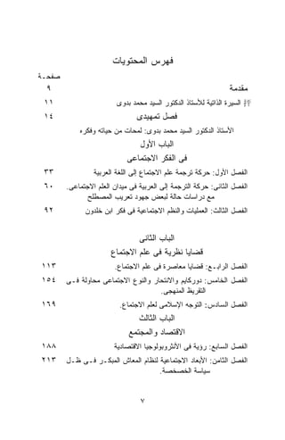 ‫ﻓﻬﺭﺱ ﺍﻟﻤﺤﺘﻭﻴﺎﺕ‬
‫ﺼﻔﺤـﺔ‬
 ‫٩‬                                                              ‫ﻤﻘﺩﻤﺔ‬
 ‫١١‬                      ‫‪ 抨‬ﺍﻟﺴﻴﺭﺓ ﺍﻟﺫﺍﺘﻴﺔ ﻟﻸﺴﺘﺎﺫ ﺍﻟﺩﻜﺘﻭﺭ ﺍﻟﺴﻴﺩ ﻤﺤﻤﺩ ﺒﺩﻭﻯ‬
 ‫٤١‬                             ‫ﻓﺼل ﺘﻤﻬﻴﺩﻯ‬
            ‫ﺍﻷﺴﺘﺎﺫ ﺍﻟﺩﻜﺘﻭﺭ ﺍﻟﺴﻴﺩ ﻤﺤﻤﺩ ﺒﺩﻭﻯ: ﻟﻤﺤﺎﺕ ﻤﻥ ﺤﻴﺎﺘﻪ ﻭﻓﻜﺭﻩ‬
                                ‫ﺍﻟﺒﺎﺏ ﺍﻷﻭل‬
                             ‫ﻓﻰ ﺍﻟﻔﻜﺭ ﺍﻻﺠﺘﻤﺎﻋﻰ‬
 ‫٣٣‬              ‫ﺍﻟﻔﺼل ﺍﻷﻭل: ﺤﺭﻜﺔ ﺘﺭﺠﻤﺔ ﻋﻠﻡ ﺍﻻﺠﺘﻤﺎﻉ ﺇﻟﻰ ﺍﻟﻠﻐﺔ ﺍﻟﻌﺭﺒﻴﺔ‬
 ‫٠٦‬     ‫ﺍﻟﻔﺼل ﺍﻟﺜﺎﻨﻰ: ﺤﺭﻜﺔ ﺍﻟﺘﺭﺠﻤﺔ ﺇﻟﻰ ﺍﻟﻌﺭﺒﻴﺔ ﻓﻰ ﻤﻴﺩﺍﻥ ﺍﻟﻌﻠﻡ ﺍﻻﺠﺘﻤﺎﻋﻰ.‬
               ‫ﻤﻊ ﺩﺭﺍﺴﺎﺕ ﺤﺎﻟﺔ ﻟﺒﻌﺽ ﺠﻬﻭﺩ ﺘﻌﺭﻴﺏ ﺍﻟﻤﺼﻁﻠﺢ‬
 ‫٢٩‬           ‫ﺍﻟﻔﺼل ﺍﻟﺜﺎﻟﺙ: ﺍﻟﻌﻤﻠﻴﺎﺕ ﻭﺍﻟﻨﻅﻡ ﺍﻻﺠﺘﻤﺎﻋﻴﺔ ﻓﻰ ﻓﻜﺭ ﺍﺒﻥ ﺨﻠﺩﻭﻥ‬


                               ‫ﺍﻟﺒﺎﺏ ﺍﻟﺜﺎﻨﻰ‬
                       ‫ﻗﻀﺎﻴﺎ ﻨﻅﺭﻴﺔ ﻓﻰ ﻋﻠﻡ ﺍﻻﺠﺘﻤﺎﻉ‬
‫٣١١‬                     ‫ﺍﻟﻔﺼل ﺍﻟﺭﺍﺒـﻊ: ﻗﻀﺎﻴﺎ ﻤﻌﺎﺼﺭﺓ ﻓﻰ ﻋﻠﻡ ﺍﻻﺠﺘﻤﺎﻉ.‬
‫٤٥١‬     ‫ﺍﻟﻔﺼل ﺍﻟﺨﺎﻤﺱ: ﺩﻭﺭﻜﺎﻴﻡ ﻭﺍﻻﻨﺘﺤﺎﺭ ﻭﺍﻟﻨﻭﻉ ﺍﻻﺠﺘﻤﺎﻋﻰ ﻤﺤﺎﻭﻟﺔ ﻓـﻰ‬
                                     ‫ﺍﻟﺘﻘﺭﻴﻅ ﺍﻟﻤﻨﻬﺠﻰ.‬
‫٩٦١‬                       ‫ﺍﻟﻔﺼل ﺍﻟﺴﺎﺩﺱ: ﺍﻟﺘﻭﺠﻪ ﺍﻹﺴﻼﻤﻰ ﻟﻌﻠﻡ ﺍﻻﺠﺘﻤﺎﻉ.‬
                                ‫ﺍﻟﺒﺎﺏ ﺍﻟﺜﺎﻟﺙ‬
                             ‫ﺍﻻﻗﺘﺼﺎﺩ ﻭﺍﻟﻤﺠﺘﻤﻊ‬
‫٨٨١‬                     ‫ﺍﻟﻔﺼل ﺍﻟﺴﺎﺒﻊ: ﺭﺅﻴﺔ ﻓﻰ ﺍﻷﻨﺜﺭﻭﺒﻭﻟﻭﺠﻴﺎ ﺍﻻﻗﺘﺼﺎﺩﻴﺔ‬
‫٣١٢‬     ‫ﺍﻟﻔﺼل ﺍﻟﺜﺎﻤﻥ: ﺍﻷﺒﻌﺎﺩ ﺍﻻﺠﺘﻤﺎﻋﻴﺔ ﻟﻨﻅﺎﻡ ﺍﻟﻤﻌﺎﺵ ﺍﻟﻤﺒﻜـﺭ ﻓـﻰ ﻅـل‬
                                     ‫ﺴﻴﺎﺴﺔ ﺍﻟﺨﺼﺨﺼﺔ.‬


                                 ‫٧‬
 