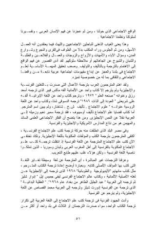 ‫ﺍﻟﻭﺍﻗﻊ ﺍﻻﺠﺘﻤﺎﻋﻰ ﺍﻟﺫﻯ ﺤﻭﻟﻨﺎ ، ﻭﻤﻥ ﺜﻡ ﻋﺠﺯﻨﺎ ﻋﻥ ﻓﻬﻡ ﺍﻹﻨﺴﺎﻥ ﺍﻟﻌﺭﺒﻰ ، ﻭﺘﻔﺴـﻴﺭﻨﺎ‬
                                                 ‫ﻟﺴﻠﻭﻜﻨﺎ ﻭﻨﻅﻤﻨﺎ ﺍﻻﺠﺘﻤﺎﻋﻴﺔ .‬
‫ﻭﻫﺫﺍ ﻴﻌﻨﻰ ﺍﻟﻐﻴﺎﺏ ﺍﻟﺫﻫﻨﻰ ﻟﻠﺒﺎﺤﺜﻴﻥ ﺍﻻﺠﺘﻤﺎﻋﻴﻴﻥ ﻭﺍﻟﻠﻬﺙ ﻓﻴﻤﺎ ﻴﻌﺘﻘﺩﻭﻥ ﺃﻨﻪ ﺍﻟﻌﻤـل‬
‫ﺍﻷﺴﻬل، ﻭﻤﻥ ﺜﻡ ﺍﻟﺠﻠﻭﺱ ﻭﺭﺍﺀ ﺍﻟﻤﻜﺘﺏ ﺒﺩﻻ ﻤﻥ ﺍﻟﻁﻭﺍﻑ ﻓﻰﺍﻟﻘﺭﻯ ﻭﺍﻟﻨﺠﻭﻉ ﻭﺸـﻭﺍﺭﻉ‬
                                        ‫ﹰ‬
‫ﺍﻟﻤﺩﻥ، ﻭﺴﺅﺍل ﺍﻵﺒﺎﺀ ﻭﺍﻷﻤﻬﺎﺕ ﻭﺍﻷﺯﻭﺍﺝ ﻭﺍﻟﺯﻭﺠﺎﺕ ﻭﺍﻟﻌﻤـﺎل ﻭﺍﻟﻔﻼﺤـﻴﻥ ﻭﺍﻟﻁﻠﺒـﺔ‬
‫ﻭﺍﻟﺸﺒﺎﻥ ﻭﺍﻟﺸﻴﻭﺥ ﻋﻥ ﺍﺘﺠﺎﻫﺎﺘﻬﻡ ﺃﻭ ﻤﻼﺤﻅﺔ ﺴﻠﻭﻜﻬﻡ. ﻟﻘﺩ ﺃﺩﻯ ﺍﻟﻘﺼﻭﺭ ﻋﻥ ﻓﻬﻡ ﺍﻟﻭﺍﻗﻊ‬
‫ﺇﻟﻰ ﺍﻻﻫﺘﻤﺎﻡ ﺒﺎﻟﺘﺭﺠﻤﺔ ﻭﺒﺎﻟﺘﺄﻟﻴﻑ ﻭﺍﻟﺘﻭﻟﻴﻑ. ﻭﺼﻌﺏ ﺘﺤﻘﻴﻕ ﺍﻟﻤﻬﻤـﺔ ﺍﻷﺴﺎﺴـﻴﺔ ﻟﻌﻠـﻡ‬
‫ﺍﻻﺠﺘﻤﺎﻉ ﻓﻰ ﺒﻠﺩﻨﺎ ﻭﺍﻟﻌﺠﺯ ﻋﻥ ﺇﺒﺩﺍﻉ ﻤﻔﻬﻭﻤﺎﺕ ﺍﺠﺘﻤﺎﻋﻴﺔ ﻋﺭﺒﻴﺔ ﻨﺎﺒﻌـﺔ ﻤـﻥ ﻭﺍﻗﻌﻨـﺎ‬
                                   ‫ﺍﻻﺠﺘﻤﺎﻋﻰ ﻭﺍﻟﺜﻘﺎﻓﻰ ﺒﻤﺎ ﻟﻪ ﻤﻥ ﺨﺼﻭﺼﻴﺔ ﺘﻤﻴﺯﻩ.‬
‫ﻭﻟﻘﺩ ﺍﻫﺘﻡ ﺍﻟﻤﺘﺭﺠﻤﻭﻥ ﺍﻟﻌﺭﺏ ﺒﺘﺭﺠﻤﺔ ﺍﻷﻋﻤﺎل ﺍﻟﺘﻰ ﺼﺩﺭﺕ ﺒـﺎﻟﻠﻐﺘﻴﻥ ﺍﻟﻔﺭﻨﺴـﻴﺔ‬
‫ﻭﺍﻹﻨﺠﻠﻴﺯﻴﺔ ﻭﻟﻡ ﻴﺘﺭﺠﻡ ﺇﻻ ﻜﺘﺎﺏ ﻭﺍﺤﺩ ﻋﻥ ﺍﻷﻟﻤﺎﻨﻴﺔ ﺃﻟﻔﻪ ﻤﺎﻜﺱ ﻓﻴﺒﺭ ﺍﻟﺫﻯ ﺘﺭﺠﻤﻪ ﺃﺴﻌﺩ‬
‫ﺭﺯﻕ ﻭﻋﻨﻭﺍﻨﻪ " ﺼﻨﻌﻪ ﺍﻟﻌﻠﻡ " ٢٧٩١ ، ﻭﺘﺭﺠﻡ ﻜﺘﺎﺏ ﻭﺍﺤﺩ ﻋﻥ ﺍﻟﻠﻐﺔ ﺍﻹﻴﺭﺍﻨﻴـﺔ ﺃﻟﻔـﻪ‬
‫ﻋﻠﻰ ﺸﺭﻴﻌﺘﻰ " ﺍﻟﻌﻭﺩﺓ ﺇﻟﻰ ﺍﻟﺫﺍﺕ ٦٨٩١" ﺘﺭﺠﻤﻪ ﺍﻟﺩﺴﻭﻗﻰ ﺸﺘﺎ، ﻭﻜﺘﺎﺏ ﻭﺍﺤﺩ ﻋﻥ ﺍﻟﻠﻐﺔ‬
‫ﺍﻟﺭﻭﺴﻴﺔ ﻋﻨﻭﺍﻨـﻪ " ﻋﻠﻭﻡ ﺍﻻﺠﺘﻤﺎﻉ . ﺘﺄﻟﻴﻑ ﺵ.ﺥ . ﺸﺎﺨﻨﺎﺭ، ﻭﻟﻡ ﻴﺒﻴﻥ ﺍﺴﻡ ﺍﻟﻤﺘﺭﺠﻡ.‬
‫ﺃﻤﺎ ﻜﺘﺎﺏ ﻗﻀﺎﻴﺎ ﻋﻠﻡ ﺍﻻﺠﺘﻤﺎﻉ ﺘﺄﻟﻴﻑ ﺃﻭﺴﻴﺒﻭﻑ ، ﻓﻘﺩ ﺘﺭﺠﻤﺔ ﺴﻤﻴﺭ ﻨﻌﻴﻡ ﻭﺯﻤﻴﻠﻪ ﺇﻟـﻰ‬
‫ﺍﻟﻌﺭﺒﻴﺔ ﻨﻘﻼ ﻋﻥ ﺍﻟﻨﺹ ﺍﻹﻨﺠﻠﻴﺯﻯ. ﻭﻤﻥ ﻫﺫﺍ ﻴﺘﻀﺢ ﺃﻥ ﺍﻟﻔﻜﺭ ﺍﻻﺠﺘﻤﺎﻋﻰ ﺍﻟﻌﻠﻤﻰ ﺍﻟﺴﺎﺌﺩ‬
                   ‫ﻭﺍﻟﻤﻬﻴﻤﻥ ﻫﻭ ﻤﻥ ﻨﺘﺎﺝ ﺍﻟﻤﺩﺍﺭﺱ ﺍﻷﻤﺭﻴﻜﻴﺔ ﻭﺍﻹﻨﺠﻠﻴﺯﻴﺔ ﻭﺍﻟﻔﺭﻨﺴﻴﺔ.‬
‫ﻭﻓﻰ ﻤﺼﺭ ﺍﻟﺒﻠﺩ ﺍﻟﺫﻯ ﺍﻨﻁﻠﻘﺕ ﻤﻨﻪ ﺤﺭﻜﺔ ﺘﺭﺠﻤﺔ ﻜﺘﺏ ﻋﻠﻡ ﺍﻻﺠﺘﻤﺎﻉ ﺍﻟﻔﺭﻨﺴـﻴﺔ ،‬
‫ﺍﻜﺘﻔﻰ ﺍﻟﻤﺘﺭﺠﻤﻭﻥ ﺒﺘﺭﺠﻤﺔ ﺍﻟﻜﺘﺏ ﻭﺍﻟﻤﺅﻟﻔﺎﺕ ﺍﻟﻤﻜﺘﻭﺒﺔ ﺒﺎﻟﻠﻐﺔ ﺍﻹﻨﺠﻠﻴﺯﻴﺔ. ﻭﺘﻜﺎﺩ ﺘﺨﺘﻔـﻰ‬
‫ﺍﻵﻥ ﻜﺘﺏ ﻋﻠﻡ ﺍﻻﺠﺘﻤﺎﻉ ﺍﻟﻤﺘﺭﺠﻤﺔ ﻋﻥ ﺍﻟﻠﻐﺔ ﺍﻟﻔﺭﻨﺴﻴﺔ ﺇﺫ ﺍﻨﺘﻘﻠﺕ ﺘﺭﺠﻤـﺔ ﻜﺘـﺏ ﻋﻠـﻡ‬
‫ﺍﻻﺠﺘﻤﺎﻉ ﺍﻟﻤﻜﺘﻭﺒﺔ ﺒﺎﻟﻔﺭﻨﺴﻴﺔ ﺇﻟﻰ ﺃﻫل ﺍﻟﻤﻐﺭﺏ ﺍﻟﻌﺭﺒﻰ ﻭﻟﺒﻨﺎﻥ ﻭﺴﻭﺭﻴﺎ ، ﺍﻟﺫﻴﻥ ﺘﻤﻠﻜـﻭﺍ‬
                     ‫ﻨﺎﺼﻴﺔ ﺍﻟﻠﻐﺔ ﺍﻟﻔﺭﻨﺴﻴﺔ ، ﻭﻟﻜﻥ ﻫﺅﻻﺀ ﻏﻠﺏ ﻋﻠﻴﻬﻡ ﻁﺎﺒﻊ ﺍﻟﺘﻌﺭﻴﺏ.‬
‫ﻭﻋﺭﻓﻨﺎ ﺍﻟﺘﺭﺠﻤﺎﺕ ﻏﻴﺭ ﺍﻟﻤﺒﺎﺸﺭﺓ ، ﺃﻯ ﺍﻟﻤﺘﺭﺠﻤﺔ ﻋﻥ ﻟﻐﺔ ﻭﺴﻴﻁﺔ ﺘﻐـﺎﻴﺭ ﺍﻟﻠﻐـﺔ‬
‫ﺍﻟﺘﻰ ﻜﺘﺏ ﺒﻬﺎ ﺍﻟﻤﺅﻟﻑ ﺍﻷﺼﻠﻰ ﻜﺘﺎﺒﻪ. ﻭﺒﻌﺒﺎﺭﺓ ﺃﻭﻀﺢ ﺇﻋﺎﺩﺓ ﺘﺭﺠﻤﺔ ﺍﻟﻜﺘﺎﺏ ﺍﻟﻤﺘـﺭﺠﻡ ،‬
‫ﻤﺜل ﻜﺘﺎﺏ ﻤﺎﻨﻬﺎﻴﻡ "ﺍﻷﻴﺩﻴﻭﻟﻭﺠﻴﺔ ﻭﺍﻟﻁﻭﺒﺎﺌﻴﺔ" ٨٦٩١ ﺍﻟﺫﻯ ﺘﺭﺠﻤﻪ ﺇﻟﻰ ﺍﻹﻨﺠﻠﻴﺯﻴﺔ ﻋـﻥ‬
‫ﻟﻐﺘﻪ ﺍﻷﺼﻠﻴﺔ ﺍﻷﻟﻤﺎﻨﻴﺔ ، ﻭﻜﺘﺎﺏ ﻋﺎﻟﻡ ﺍﻻﺠﺘﻤﺎﻉ ﺍﻟﻔﺭﻨﺴﻰ ﻟﻴﻔﻰ ﺠﻤﻴﺱ ﺇﻴل " ﺇﺩﻭﺍﺭ ﺸﻠﻴﺯ‬
‫ﺜﻡ ﺘﺭﺠﻤﻪ ﺇﻟﻰ ﺍﻟﻌﺭﺒﻴﺔ " ﻋﺒﺩ ﺍﻟﺠﻠﻴل ﺍﻟﻁﺎﻫﺭ ﻤﻥ ﺒﻐﺩﺍﺩ ﻋﺎﻡ ٨٦٩١". " ﺍﻟﻌﻘﻠﻴﺔ ﺍﻟﺒﺩﺍﺌﻴـﺔ "‬
‫ﺍﻟﺫﻯ ﺘﺭﺠﻤﺔ ﻋﻥ ﺍﻟﻔﺭﻨﺴﻴﺔ ﺇﺩﻭﺭﺕ ﺸﻴﻠﺯ ﻭﺘﺭﺠﻤﻪ ﺇﻟﻰ ﺍﻟﻌﺭﺒﻴﺔ ﻤﺤﻤﺩ ﺍﻟﻘﺼﺎﺹ ﻋﻥ ﺍﻟﻠﻐﺔ‬
                                               ‫ﺍﻹﻨﺠﻠﻴﺯﻴﺔ، ﻭﻟﻡ ﻴﺘﺭﺠﻡ ﻋﻥ ﺍﻟﻔﺭﻨﺴﻴﺔ.‬
‫ﻭﺃﺩﺕ ﺍﻟﺠﻬﻭﺩ ﺍﻟﻔﺭﺩﻴﺔ ﻓﻰ ﺘﺭﺠﻤﺔ ﻜﺘﺏ ﻋﻠﻡ ﺍﻻﺠﺘﻤﺎﻉ ﺇﻟﻰ ﺍﻟﻠﻐﺔ ﺍﻟﻌﺭﺒﻴﺔ ﺇﻟﻰ ﺘﻜﺭﺍﺭ‬
‫ﺘﺭﺠﻤﺔ ﺍﻟﻜﺘﺎﺏ ﺍﻟﻭﺍﺤﺩ، ﺴﻭﺍﺀ ﺼﺩﺭﺕ ﺍﻟﺘﺭﺠﻤﺘﺎﻥ ﺃﻭ ﺍﻟﺜﻼﺙ ﻓﻰ ﺒﻠﺩ ﻭﺍﺤﺩ ﺃﻭ ﺃﻜﺜﺭ ﻤـﻥ‬


                                       ‫١٥‬
 