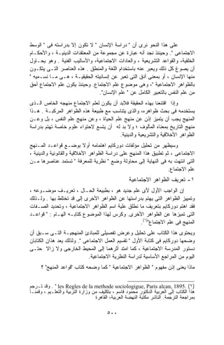 ‫ﻋﻠﻰ ﻫﺫﺍ ﺍﻟﻨﺤﻭ ﻨﺭﻯ ﺃﻥ " ﺩﺭﺍﺴﺔ ﺍﻹﻨﺴﺎﻥ " ﻻ ﺘﻜﻭﻥ ﺇﻻ ﺒﺩﺭﺍﺴﺘﻪ ﻓﻰ " ﺍﻟﻭﺴﻁ‬
‫ﺍﻻﺠﺘﻤﺎﻋﻰ ". ﻭﺤﻴﻨﺌﺫ ﻨﺠﺩ ﺃﻨﻪ ﻋﺒﺎﺭﺓ ﻋﻥ ﻤﺠﻤﻭﻋﺔ ﻤﻥ ﺍﻟﻤﻌﺘﻘﺩﺍﺕ ﺍﻟﺩﻴﻨﻴـﺔ ، ﻭﺍﻷﺤﻜـﺎﻡ‬
‫ﺍﻟﺨﻠﻘﻴﺔ، ﻭﺍﻟﻘﻭﺍﻋﺩ ﺍﻟﺘﺸﺭﻴﻌﻴﺔ ، ﻭﺍﻟﻌﺎﺩﺍﺕ ﺍﻻﺠﺘﻤﺎﻋﻴﺔ، ﻭﺍﻷﺴﺎﻟﻴﺏ ﺍﻟﻔﻨﻴﺔ . ﻭﻫﻭ ﻴﺤـﺎﻭل‬
‫ﺃﻥ ﻴﺼﻭﻍ ﻜل ﺫﻟﻙ ﻭﻴﻌﺒﺭ ﻋﻨﻪ ﺒﺎﺴﺘﺨﺩﺍﻡ ﺍﻟﻠﻐﺔ ﻭﺍﻟﻤﻨﻁﻕ . ﻫﺫﻩ ﺍﻟﻌﻨﺎﺼﺭ ﺍﻟﺘـﻰ ﻴﺘﻜـﻭﻥ‬
‫ﻤﻨﻬﺎ ﺍﻹﻨﺴﺎﻥ ، ﺃﻭ ﺒﻤﻌﻨﻰ ﺃﺩﻕ ﺍﻟﺘﻰ ﺘﻌﺒﺭ ﻋﻥ ﺇﻨﺴﺎﻨﻴﺘﻪ ﺍﻟﺤﻘﻴﻘﻴـﺔ ، ﻫـﻰ ﻤـﺎ ﻨﺴـﻤﻴﻪ "‬
‫ﺒﺎﻟﻅﻭﺍﻫﺭ ﺍﻻﺠﺘﻤﺎﻋﻴﺔ "، ﻭﻫﻰ ﻤﻭﻀﻭﻉ ﻋﻠﻡ ﺍﻻﺠﺘﻤﺎﻉ. ﻭﺤﻴﻨﺌﺫ ﻴﻜﻭﻥ ﻋﻠﻡ ﺍﻻﺠﺘﻤﺎﻉ ﺃﺤﻕ‬
                                 ‫ﻤﻥ ﻋﻠﻡ ﺍﻟﻨﻔﺱ ﺒﺎﻟﺘﻌﺒﻴﺭ ﺍﻟﻜﺎﻤل ﻋﻥ " ﻋﻠﻡ ﺍﻹﻨﺴﺎﻥ".‬
‫ﻭﺇﺫﺍ ﺍﻗﺘﻨﻌﻨﺎ ﺒﻬﺫﻩ ﺍﻟﺤﻘﻴﻘﺔ ﻓﻼﺒﺩ ﺃﻥ ﻴﻜﻭﻥ ﻟﻌﻠﻡ ﺍﻻﺠﺘﻤﺎﻉ ﻤﻨﻬﺠﻪ ﺍﻟﺨﺎﺹ ﺍﻟـﺫﻯ‬
‫ﻴﺴﺘﺨﺩﻤﻪ ﻓﻰ ﺒﺤﺙ ﻅﻭﺍﻫﺭﻩ، ﻭﺍﻟﺫﻯ ﻴﺘﻨﺎﺴﺏ ﻤﻊ ﻁﺒﻴﻌﺔ ﻫﺫﻩ ﺍﻟﻅﻭﺍﻫﺭ ﺍﻟﻤﺭﻜﺒـﺔ . ﻫـﺫﺍ‬
‫ﺍﻟﻤﻨﻬﺞ ﻴﺠﺏ ﺃﻥ ﻴﺘﻤﻴﺯ ﺇﺫﻥ ﻋﻥ ﻤﻨﻬﺞ ﻋﻠﻡ ﺍﻟﺤﻴﺎﺓ ، ﻭﻋﻥ ﻤﻨﻬﺞ ﻋﻠﻡ ﺍﻟﻨﻔﺱ ، ﺒل ﻭﻋـﻥ‬
‫ﻤﻨﻬﺞ ﺍﻟﺘﺎﺭﻴﺦ ﺒﻤﻌﻨﺎﻩ ﺍﻟﻤﺄﻟﻭﻑ ؛ ﻭﻻ ﺒﺩ ﻟﻪ ﺃﻥ ﻴﺘﺴﻊ ﻻﺤﺘﻭﺍﺀ ﻋﻠﻭﻡ ﺨﺎﺼﺔ ﺘﻬﺘﻡ ﺒﺩﺭﺍﺴﺔ‬
                                        ‫ﺍﻟﻅﻭﺍﻫﺭ ﺍﻷﺨﻼﻗﻴﺔ ﻭﺍﻟﺘﺸﺭﻴﻌﻴﺔ ﻭﺍﻟﺩﻴﻨﻴﺔ.‬
‫ﻭﺴﻴﻅﻬﺭ ﻤﻥ ﺘﺤﻠﻴل ﻤﺅﻟﻔﺎﺕ ﺩﻭﺭﻜﺎﻴﻡ ﺍﻫﺘﻤﺎﻤﻪ ﺃﻭﻻ ﺒﻭﻀـﻊ ﻗﻭﺍﻋـﺩ ﺍﻟﻤـﻨﻬﺞ‬
                           ‫ﹰ‬
‫ﺍﻻﺠﺘﻤﺎﻋﻰ ، ﺜﻡ ﺘﻁﺒﻴﻕ ﻫﺫﺍ ﺍﻟﻤﻨﻬﺞ ﻋﻠﻰ ﺩﺭﺍﺴﺔ ﺍﻟﻅﻭﺍﻫﺭ ﺍﻷﺨﻼﻗﻴﺔ ﻭﺍﻟﻘﺎﻨﻭﻨﻴﺔ ﻭﺍﻟﺩﻴﻨﻴﺔ ،‬
‫ﺍﻟﺘﻰ ﺍﻨﺘﻬﺕ ﺒﻪ ﻓﻰ ﺍﻟﻨﻬﺎﻴﺔ ﺇﻟﻰ ﻤﺤﺎﻭﻟﺔ ﻭﻀﻊ " ﻨﻅﺭﻴﺔ ﻟﻠﻤﻌﺭﻓﺔ " ﺘﺴﺘﻤﺩ ﻋﻨﺎﺼﺭﻫﺎ ﻤـﻥ‬
                                                                  ‫ﻋﻠﻡ ﺍﻻﺠﺘﻤﺎﻉ.‬
                                                    ‫١- ﺘﻌﺭﻴﻑ ﺍﻟﻅﻭﺍﻫﺭ ﺍﻻﺠﺘﻤﺎﻋﻴﺔ‬
‫ﺇﻥ ﺍﻟﻭﺍﺠﺏ ﺍﻷﻭل ﻷﻯ ﻋﻠﻡ ﺠﺩﻴﺩ ﻫﻭ ، ﺒﻁﺒﻴﻌﺔ ﺍﻟﺤـﺎل ، ﺘﻌﺭﻴـﻑ ﻤﻭﻀـﻭﻋﻪ ،‬
‫ﻭﺘﻤﻴﻴﺯ ﺍﻟﻅﻭﺍﻫﺭ ﺍﻟﺘﻰ ﻴﻬﺘﻡ ﺒﺩﺭﺍﺴﺘﻬﺎ ﻋﻥ ﺍﻟﻅﻭﺍﻫﺭ ﺍﻷﺨﺭﻯ ﺇﻟﻰ ﻗﺩ ﺘﺨﺘﻠﻁ ﺒﻬﺎ . ﻭﻟـﺫﻟﻙ‬
‫ﻓﻘﺩ ﺍﻫﺘﻡ ﺩﻭﺭﻜﺎﻴﻡ ﺒﺘﻌﺭﻴﻑ ﻤﺎ ﻨﻁﻠﻕ ﻋﻠﻴﺔ ﺍﺴﻡ ﺍﻟﻅﻭﺍﻫﺭ ﺍﻻﺠﺘﻤﺎﻋﻴﺔ ، ﻭﺘﺤﺩﻴﺩ ﺍﻟﺼـﻔﺎﺕ‬
‫ﺍﻟﺘﻰ ﺘﻤﻴﺯﻫﺎ ﻋﻥ ﺍﻟﻅﻭﺍﻫﺭ ﺍﻷﺨﺭﻯ. ﻭﻜﺭﺱ ﻟﻬﺫﺍ ﺍﻟﻤﻭﻀﻭﻉ ﻜﺘﺎﺒـﻪ ﺍﻟﻬـﺎﻡ : " ﻗﻭﺍﻋـﺩ‬
                                                  ‫ﺍﻟﻤﻨﻬﺞ ﻓﻰ ﻋﻠﻡ ﺍﻻﺠﺘﻤﺎﻉ")١(.‬
‫ﻭﻴﺤﺘﻭﻯ ﻫﺫﺍ ﺍﻟﻜﺘﺎﺏ ﻋﻠﻰ ﺘﺤﻠﻴل ﻭﻋﺭﺽ ﺘﻔﺼﻴﻠﻰ ﻟﻠﻤﺒﺎﺩﺉ ﺍﻟﻤﻨﻬﺠﻴـﺔ ﺍﻟﺘـﻰ ﺴـﺒﻕ ﺃﻥ‬
‫ﻭﻀﺤﻬﺎ ﺩﻭﺭﻜﺎﻴﻡ ﻓﻰ ﻜﺘﺎﺒﺔ ﺍﻷﻭل " ﺘﻘﺴﻴﻡ ﺍﻟﻌﻤل ﺍﻻﺠﺘﻤﺎﻋﻰ ". ﻭﻟﺫﻟﻙ ﻴﻌﺩ ﻫﺫﺍﻥ ﺍﻟﻜﺘﺎﺒﺎﻥ‬
‫ﺩﺴﺘﻭﺭ ﺍﻟﻤﺩﺭﺴﺔ ﺍﻻﺠﺘﻤﺎﻋﻴﺔ ، ﻜﻤﺎ ﺍﻤﺘﺩ ﺃﺜﺭﻫﻤﺎ ﺇﻟﻰ ﺍﻟﻤﺤﻴﻁ ﺍﻟﺨﺎﺭﺠﻰ ﻭﻻ ﺯﺍﻻ ﺤﺘـﻰ‬
                             ‫ﺍﻟﻴﻭﻡ ﻤﻥ ﺍﻟﻤﺭﺍﺠﻊ ﺍﻷﺴﺎﺴﻴﺔ ﻟﺩﺭﺍﺴﺔ ﺍﻟﻨﻅﺭﻴﺔ ﺍﻻﺠﺘﻤﺎﻋﻴﺔ.‬
      ‫ﻤﺎﺫﺍ ﻴﻌﻨﻰ ﺇﺫﻥ ﻤﻔﻬﻭﻡ " ﺍﻟﻅﻭﺍﻫﺭ ﺍﻻﺠﺘﻤﺎﻋﻴﺔ " ﻜﻤﺎ ﻭﻀﺤﻪ ﻜﺘﺎﺏ "ﻗﻭﺍﻋﺩ ﺍﻟﻤﻨﻬﺞ" ؟‬


‫)١( .5981 ,‪ . " les Regles de la methode sociologigue, Paris alcan‬ﻭﻗﺩ ﺘـﺭﺠﻡ‬
‫ﻫﺫﺍ ﺍﻟﻜﺘﺎﺏ ﺇﻟﻰ ﺍﻟﻌﺭﺒﻴﺔ ﺍﻟﺩﻜﺘﻭﺭ ﻤﺤﻤﻭﺩ ﻗﺎﺴﻡ ، ﺒﺘﻜﻠﻴﻑ ﻤﻥ ﻭﺯﺍﺭﺓ ﺍﻟﺘﺭﺒﻴﺔ ﻭﺍﻟﺘﻌﻠـﻴﻡ ، ﻭﻗﻤﻨـﺎ‬
                                  ‫ﺒﻤﺭﺍﺠﻌﺔ ﺍﻟﺘﺭﺠﻤﺔ. ﺍﻟﻨﺎﺸﺭ ﻤﻜﺘﺒﺔ ﺍﻟﻨﻬﻀﺔ ﺍﻟﻌﺭﺒﻴﺔ، ﺍﻟﻘﺎﻫﺭﺓ‬

                                        ‫٠٠٥‬
 