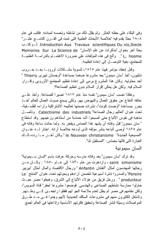 ‫ﻭﻓﻰ ﺍﻟﺒﻜﺎﺀ ﻋﻠﻰ ﺤﻅﻪ ﺍﻟﻌﺎﺜﺭ. ﻭﻟﻡ ﻴﻘﻠل ﺫﻟﻙ ﻤﻥ ﻨﺸﺎﻁﻪ ﻭﺘﺤﻤﺴﻪ ﻟﻤﺒﺎﺩﺌﻪ. ﻓﻜﺘﺏ ﻓﻰ ﻋﺎﻡ‬
‫٨٠٨١ ﺒﺤﺜﺎ ﻴﻘﺩﻡ ﻓﻴﻪ "ﺨﻼﺼﺔ ﺍﻷﺒﺤﺎﺙ ﺍﻟﻌﻠﻤﻴﺔ ﺍﻟﺘﻰ ﺘﻤﺕ ﻓﻰ ﺍﻟﻘـﺭﻥ ﺍﻟﺘﺎﺴـﻊ ﻋﺸـﺭ"‬
                                                                 ‫ﹰ‬
‫‪ .Introduction Aux Travaux scientifiques Du xix,Siecle‬ﺜـﻡ ﻜﺘـﺏ‬
‫ﺒﺤﺜﺎ ﺁﺨﺭ ﺒﻌﻨﻭﺍﻥ "ﻤﺫﻜﺭﺍﺕ ﻋﻥ ﻋﻠﻡ ﺍﻹﻨﺴﺎﻥ" ‪Memoires Sur La Science de‬‬
‫‪ ." L, hoome‬ﻭﺃﻟﺢ ﻓﻰ ﻫﺫﻩ ﺍﻟﻤﺅﻟﻔﺎﺕ ﻋﻠﻰ ﻀﺭﻭﺭﺓ ﺍﻻﻫﺘﻤـﺎﻡ ﺒﺎﻟﺩﺭﺍﺴـﺔ ﺍﻟﻌﻠﻤﻴـﺔ‬
                                     ‫ﻟﻠﻤﺠﺘﻤﻊ، ﺒﻐﻴﺔ ﺍﻟﺘﻭﺼـل ﺇﻟﻰ ﺇﻋﺎﺩﺓ ﺘﻨﻅﻴﻤﻪ.‬
‫ﻭﻗﺒل ﺇﻨﻌﻘﺎﺩ ﻤﺅﺘﻤﺭ ﻓﻴﻴﻨﺎ ﻋﺎﻡ ٥١٨١، ﻟﺘﺴﻭﻴﺔ ﻤﺸـﻜﻼﺕ ﺃﻭﺭﻭﺒـﺎ ﺒﻌـﺩ ﺤـﺭﻭﺏ‬
‫ﻨﺎﺒﻠﻴﻭﻥ، ﺃﺨﺫ "ﺴﺎﻥ ﺴﻴﻤﻭﻥ" ﻴﻌﺩ ﻤﺸﺭﻭﻋﺎ ﻀﺨﻤﺎ ﺒﻤﺴﺎﻋﺩﺓ "ﺃﻭﺠﺴﺘﺎﻥ ﺘﻴﻴﺭﻯ ‪" Thierry‬‬
                                 ‫ﹰ‬      ‫ﹰ‬
‫ﺃﺤﺩ ﻤﻌﺎﻭﻨﻴﻪ. ﻭﻜﺎﻥ ﻫﺫﺍ ﺍﻟﻤﺸﺭﻭﻉ ﻴﺭﻤﻰ ﺇﻟﻰ ﺇﻋﺎﺩﺓ ﺘﻨﻅﻴﻡ ﺍﻟﻤﺠﺘﻤﻊ ﺍﻷﻭﺭﻭﺒﻰ ﻭﺇﻗـﺭﺍﺭ‬
                   ‫ﺍﻟﺴﻼﻡ ﻓﻴﻪ. ﻭﻟﻜﻥ ﻫل ﻴﻤﻜﻥ ﺇﻗﺭﺍﺭ ﺍﻟﺴﻼﻡ ﺒﺩﻭﻥ ﺘﻨﻅﻴﻡ ﺍﻟﺼﻨﺎﻋﺔ؟.‬
‫ﻭﻫﻜﺫﺍ ﻨﺼﺏ "ﺴﺎﻥ ﺴﻴﻤﻭﻥ" ﻨﻔﺴﻪ ﻤﻨﺫ ﻋﺎﻡ ٧١٨١ ﻨﺼﻴﺭﺍ ﻟﻠﺼﻨﺎﻋﺔ. ﻭﺃﺨﺫ ﻋﻠـﻰ‬
                       ‫ﹰ‬
‫ﻋﺎﺘﻘﻪ ﺍﻟﺩﻓﺎﻉ ﻋﻥ ﺤﻘﻭﻕ ﺍﻟﻌﻤﺎل ﻭﺍﻟﻨﻬﻭﺽ ﺒﻬﻡ. ﻭﻟﻜﻰ ﻴﺴﻤﻊ ﺼﻭﺕ ﺍﻟﻌﻤﺎل ﻟﻠﻌﺎﻟﻡ ﺃﺨـﺫ‬
‫ﻴﺤﺭﺭ ﺒﻤﺴﺎﻋﺩﺓ "ﺃﻭﺠﺴﺕ ﻜﻭﻨﺕ"، ﻨﺸﺭﺍﺕ ﻀﻤﻨﻬﺎ ﺘﻌﺎﻟﻴﻤﻪ ﺍﻻﺸﺘﺭﺍﻜﻴﺔ ﻭﺁﺭﺍﺀﻩ ﺍﻟﻔﻠﺴـﻔﻴﺔ،‬
‫ﺘﺤﺕ ﻋﻨﻭﺍﻥ "ﺘﻌﺎﻟﻴﻡ ﺭﺠﺎل ﺍﻟﺼﻨﺎﻋﺔ" ‪ . Catechisme des industriels‬ﻭﺘﺄﺼـل‬
‫ﻤﺫﻫﺒﻪ ﻓﻰ ﻨﻔﻭﺱ ﺍﻷﺘﺒﺎﻉ ﺤﺘﻰ ﺃﺼﺒﺤﻭﺍ ﺃﺸﺩ ﺤﻤﺎﺴﺔ ﻤﻥ ﺃﺴﺘﺎﺫﻫﻡ ﻭﺯﻋﻴﻤﻬﻡ. ﻭﻗﺩ ﺍﺴﺘﻁﺎﻉ‬
‫" ﺴﺎﻥ ﺴﻴﻤﻭﻥ" ﻗﺒل ﻭﻓﺎﺘﻪ ﺃﻥ ﻴﺸﻬﺩ ﻫﺫﺍ ﺍﻟﺤﻤﺎﺱ ﻭﻴﻔﺨﺭ ﺒﻪ. ﻭﻟﻤﺎ ﺤﺎﻨﺕ ﺴﺎﻋﺔ ﻭﻓﺎﺘﻪ ﻓﻰ‬
‫ﻋﺎﻡ ٥٢٨١ ﺃﻭﺼﻰ ﺃﺘﺒﺎﻋﻪ ﺒﻨﺸﺭ ﻤﺅﻟﻔﻪ ﺍﻟﺫﻯ ﺃﻭﺩﻋﻪ ﺨﻼﺼﺔ ﺁﺭﺍﺌﻪ. ﺍﺨﺘﺎﺭ ﻟـﻪ ﻋﻨـﻭﺍﻥ‬
‫"ﺍﻟﻤﺴﻴﺤﻴﺔ ﺍﻟﺠﺩﻴﺩﺓ" ‪ " le Nouveav christianisme‬ﻭﻜﺎﻥ ﺁﺨـﺭ ﻤـﺎ ﺭﺩﺩﻩ ﺘﻠـﻙ‬
                                          ‫ﺍﻟﻌﺒﺎﺭﺓ ﺍﻟﺘﻰ ﻗﺎﻟﻬﺎ ﺒﺤﻤﺎﺱ: "ﺍﻟﻤﺴﺘﻘﺒل ﻟﻨﺎ".‬
                                                                ‫ﺍﻟﺴﺎﻥ ﺴﻴﻤﻭﻨﻴﺔ‬
‫ﻭﻗﺩ ﺘﺭﻙ "ﺴﺎﻥ ﺴﻴﻤﻭﻥ" ﺒﻌﺩ ﻭﻓﺎﺘﻪ ﻤﺩﺭﺴﻪ ﻭﺤﺭﻜﺔ ﻋﺭﻓﺕ ﺒﺎﺴﻡ "ﺍﻟﺴﺎﻥ ﺴـﻴﻤﻭﻨﻴﺔ"‬
‫‪ ، saint simonisme‬ﻭﺍﺯﺩﻫﺭﺕ ﻤﻥ ﻋﺎﻡ ٠٣٨١ ﺇﻟﻰ ﻋـﺎﻡ ٠٥٨١ : ﻭﻜـﺎﻥ ﻤـﻥ‬
‫ﺭﺠﺎﻟﻬﺎ ﺍﻟﻤﻬﻨﺩﺴﻭﻥ ﺃﻤﺜﺎل "ﺃﻨﻔﻨﺘﺎﻥ ‪ " Anfantin‬ﻭﺭﺠﺎل ﺍﻻﻗﺘﺼﺎﺩ ﻭﺍﻟﻤﺎل ﺃﻤﺜﺎل "ﺒﻴﺭﻴﻴﺭ‬
‫‪ "Pereire‬ﻭﺃﺼﺩﺭﻭﺍ ﻨﺸﺭﺓ ﺃﺴﺒﻭﻋﻴﺔ ﺘﺘﻀﻤﻥ ﺁﺭﺍﺀﻫﻡ ﻭﺒﺤﻭﺜﻬﻡ ﺘﺤﺕ ﻋﻨﻭﺍﻥ "ﺍﻟﻤﻨﺘﺞ ‪Le‬‬
‫‪ . " producteur‬ﻭﺭﺤل ﻓﺭﻴﻕ ﻤﻥ ﻫﺅﻻﺀ ﺍﻷﺘﺒﺎﻉ ﺇﻟﻰ ﺍﻟﺸﺭﻕ، ﻭﻫﺒﻁﻭﺍ ﻤﺼﺭ ﺤﻴـﺙ‬
‫ﺤﺎﻭﻟﻭﺍ ﻤﻤﺎﺭﺴﺔ ﻨﺸﺎﻁﻬﻡ ﺍﻟﺼﻨﺎﻋﻰ ﻭﺍﻟﻬﻨﺩﺴﻰ. ﻓﻭﻀﻌﻭﺍ ﻤﺸﺭﻭﻋﺎ ﻟﺤﻔﺭ" ﻗﻨﺎﺓ ﺍﻟﺴﻭﻴﺱ"،‬
                     ‫ﹰ‬
‫ﻭﻟﻜﻥ ﻤﻘﺎﻤﻬﻡ ﻓﻰ ﻤﺼﺭ ﻟﻡ ﻴﻁل ﻟﻌﺩﻡ ﻤﻼﺀﻤﺔ ﺍﻟﺠﻭ ﻟﻬﻡ ﻓﻘﻔﻠﻭﺍ ﺭﺍﺠﻌـﻴﻥ ﺇﻟـﻰ ﻭﻁـﻨﻬﻡ.‬
‫ﻭﺍﺸﺘﻐل ﺍﻟﻜﺜﻴﺭﻭﻥ ﻤﻨﻬﻡ ﻓﻰ ﻤﺸﺭﻭﻋﺎﺕ ﺍﻟﺴﻜﻙ ﺍﻟﺤﺩﻴﺩﻴﺔ ﻷﻨﻬﻡ ﻭﺠﺩﻭﺍ ﻓـﻰ ﻤـﺩ ﻁـﺭﻕ‬
  ‫ﺍﻟﻤﻭﺍﺼﻼﺕ ﻭﺴﻴﻠﺔ ﻟﻨﺸﺭ ﺍﻟﺼﻨﺎﻋﺔ ﻭﺘﺤﻘﻴﻕ ﻓﻜﺭﺘﻬﻡ ﺍﻷﺴﺎﺴﻴﺔ ﻭﺇﺫﺍﻋﺘﻬﺎ ﻓﻰ ﺍﻟﻌﺎﻟﻡ ﺃﺠﻤﻊ.‬




                                      ‫٤٠٥‬
 