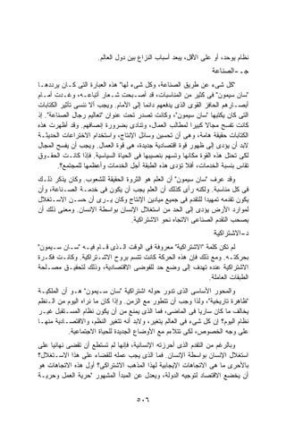 ‫ﻨﻅﺎﻡ ﻴﻭﺤﺩ، ﺃﻭ ﻋﻠﻰ ﺍﻷﻗل، ﻴﺒﻌﺩ ﺃﺴﺒﺎﺏ ﺍﻟﻨﺯﺍﻉ ﺒﻴﻥ ﺩﻭل ﺍﻟﻌﺎﻟﻡ.‬
                                                                 ‫ﺠـ-ﺍﻟﺼﻨﺎﻋﺔ‬
‫"ﻜل ﺸﻰﺀ ﻋﻥ ﻁﺭﻴﻕ ﺍﻟﺼﻨﺎﻋﺔ، ﻭﻜل ﺸﻰﺀ ﻟﻬﺎ" ﻫﺫﻩ ﺍﻟﻌﺒﺎﺭﺓ ﺍﻟﺘﻰ ﻜـﺎﻥ ﻴﺭﺩﺩﻫـﺎ‬
‫"ﺴﺎﻥ ﺴﻴﻤﻭﻥ" ﻓﻰ ﻜﺜﻴﺭ ﻤﻥ ﺍﻟﻤﻨﺎﺴﺒﺎﺕ، ﻗﺩ ﺃﺼـﺒﺤﺕ ﺸـﻌﺎﺭ ﺃﺘﺒﺎﻋـﻪ، ﻭﻏـﺩﺕ ﺃﻤـﺎﻡ‬
‫ﺃﺒﺼـﺎﺭﻫﻡ ﺍﻟﺤﺎﻓﺯ ﺍﻟﻘﻭﻯ ﺍﻟﺫﻯ ﻴﺩﻓﻌﻬﻡ ﺩﺍﺌﻤﺎ ﺇﻟﻰ ﺍﻷﻤﺎﻡ. ﻭﻴﺠﺏ ﺃﻻ ﻨﻨﺴﻰ ﺘﺄﺜﻴﺭ ﺍﻟﻜﺘﺎﺒﺎﺕ‬
                                       ‫ﹰ‬
‫ﺍﻟﺘﻰ ﻜﺎﻥ ﻴﻜﺘﺒﻬﺎ "ﺴﺎﻥ ﺴﻴﻤﻭﻥ"، ﻭﻜﺎﻨﺕ ﺘﺼﺩﺭ ﺘﺤﺕ ﻋﻨﻭﺍﻥ "ﺘﻌﺎﻟﻴﻡ ﺭﺠﺎل ﺍﻟﺼﻨﺎﻋﺔ". ﺇﺫ‬
‫ﻜﺎﻨﺕ ﺘﻔﺴﺢ ﻤﺠﺎﻻ ﻜﺒﻴﺭﺍ ﻟﻤﻁﺎﻟﺏ ﺍﻟﻌﻤﺎل، ﻭﺘﻨﺎﺩﻯ ﺒﻀﺭﻭﺭﺓ ﺇﻨﺼﺎﻓﻬﻡ. ﻭﻗﺩ ﺃﻅﻬﺭﺕ ﻫﺫﻩ‬
                                                         ‫ﹰ‬     ‫ﹰ‬
‫ﺍﻟﻜﺘﺎﺒﺎﺕ ﺤﻘﻴﻘﺔ ﻫﺎﻤﺔ، ﻭﻫﻰ ﺃﻥ ﺘﺤﺴﻴﻥ ﻭﺴﺎﺌل ﺍﻹﻨﺘﺎﺝ، ﻭﺍﺴﺘﺨﺩﺍﻡ ﺍﻻﺨﺘﺭﺍﻋﺎﺕ ﺍﻟﺤﺩﻴﺜـﺔ‬
‫ﻻﺒﺩ ﺃﻥ ﻴﺅﺩﻯ ﺇﻟﻰ ﻅﻬﻭﺭ ﻗﻭﺓ ﺍﻗﺘﺼﺎﺩﻴﺔ ﺠﺩﻴﺩﺓ، ﻫﻰ ﻗﻭﺓ ﺍﻟﻌﻤﺎل. ﻭﻴﺠﺏ ﺃﻥ ﻴﻔﺴﺢ ﺍﻟﻤﺠﺎل‬
‫ﻟﻜﻰ ﺘﺤﺘل ﻫﺫﻩ ﺍﻟﻘﻭﺓ ﻤﻜﺎﻨﻬﺎ ﻭﺘﺴﻬﻡ ﺒﻨﺼﻴﺒﻬﺎ ﻓﻰ ﺍﻟﺤﻴﺎﺓ ﺍﻟﺴﻴﺎﺴﻴﺔ. ﻓﺈﺫﺍ ﻜﺎﻨـﺕ ﺍﻟﺤﻘـﻭﻕ‬
        ‫ﺘﻘﺎﺱ ﺒﻨﺴﺒﺔ ﺍﻟﺨﺩﻤﺎﺕ، ﺃﻓﻼ ﺘﺅﺩﻯ ﻫﺫﻩ ﺍﻟﻁﺒﻘﺔ ﺃﺠل ﺍﻟﺨﺩﻤﺎﺕ ﻭﺃﻋﻅﻤﻬﺎ ﻟﻠﻤﺠﺘﻤﻊ؟.‬
‫ﻭﻗﺩ ﻋﺭﻑ "ﺴﺎﻥ ﺴﻴﻤﻭﻥ" ﺃﻥ ﺍﻟﻌﻠﻡ ﻫﻭ ﺍﻟﺜﺭﻭﺓ ﺍﻟﺤﻘﻴﻘﺔ ﻟﻠﺸﻌﻭﺏ. ﻭﻜﺎﻥ ﻴﺫﻜﺭ ﺫﻟـﻙ‬
‫ﻓﻰ ﻜل ﻤﻨﺎﺴﺒﺔ. ﻭﻟﻜﻨﻪ ﺭﺃﻯ ﻜﺫﻟﻙ ﺃﻥ ﺍﻟﻌﻠﻡ ﻴﺠﺏ ﺃﻥ ﻴﻜﻭﻥ ﻓﻰ ﺨﺩﻤـﺔ ﺍﻟﺼـﻨﺎﻋﺔ، ﻭﺃﻥ‬
‫ﻴﻜﻭﻥ ﺘﻘﺩﻤﻪ ﺘﻤﻬﻴﺩﺍ ﻟﻠﺘﻘﺩﻡ ﻓﻰ ﺠﻤﻴﻊ ﻤﻴﺎﺩﻴﻥ ﺍﻹﻨﺘﺎﺝ ﻭﻜﺎﻥ ﻴـﺭﻯ ﺃﻥ ﺤﺴـﻥ ﺍﻻﺴـﺘﻐﻼل‬
                                                            ‫ﹰ‬
‫ﻟﻤﻭﺍﺭﺩ ﺍﻷﺭﺽ ﻴﺅﺩﻯ ﺇﻟﻰ ﺍﻟﺤﺩ ﻤﻥ ﺍﺴﺘﻐﻼل ﺍﻹﻨﺴﺎﻥ ﺒﻭﺍﺴﻁﺔ ﺍﻹﻨﺴﺎﻥ. ﻭﻤﻌﻨﻰ ﺫﻟﻙ ﺃﻥ‬
                                 ‫ﻴﺼﺤﺏ ﺍﻟﺘﻘﺩﻡ ﺍﻟﺼﻨﺎﻋﻰ ﺍﻻﺘﺠﺎﻩ ﻨﺤﻭ ﺍﻻﺸﺘﺭﺍﻜﻴﺔ.‬
                                                                 ‫ﺩ-ﺍﻻﺸﺘﺭﺍﻜﻴﺔ‬
‫ﻟﻡ ﺘﻜﻥ ﻜﻠﻤﺔ "ﺍﻻﺸﺘﺭﺍﻜﻴﺔ" ﻤﻌﺭﻭﻓﺔ ﻓﻰ ﺍﻟﻭﻗﺕ ﺍﻟـﺫﻯ ﻗـﺎﻡ ﻓﻴـﻪ "ﺴـﺎﻥ ﺴـﻴﻤﻭﻥ"‬
‫ﺒﺤﺭﻜﺘـﻪ. ﻭﻤﻊ ﺫﻟﻙ ﻓﺈﻥ ﻫﺫﻩ ﺍﻟﺤﺭﻜﺔ ﻜﺎﻨﺕ ﺘﺘﺴﻡ ﺒﺭﻭﺡ ﺍﻻﺸـﺘﺭﺍﻜﻴﺔ. ﻭﻜﺎﻨـﺕ ﻓﻜـﺭﺓ‬
‫ﺍﻻﺸﺘﺭﺍﻜﻴﺔ ﻋﻨﺩﻩ ﺘﻬﺩﻑ ﺇﻟﻰ ﻭﻀﻊ ﺤﺩ ﻟﻠﻔﻭﻀﻰ ﺍﻻﻗﺘﺼﺎﺩﻴﺔ، ﻭﺫﻟﻙ ﻟﺘﺤﻘﻴـﻕ ﻤﺼـﻠﺤﺔ‬
                                                           ‫ﺍﻟﻁﺒﻘﺎﺕ ﺍﻟﻌﺎﻤﻠﺔ.‬
‫ﻭﺍﻟﻤﺤﻭﺭ ﺍﻷﺴﺎﺴﻰ ﺍﻟﺫﻯ ﺘﺩﻭﺭ ﺤﻭﻟﻪ ﺍﺸﺘﺭﺍﻜﻴﺔ "ﺴﺎﻥ ﺴـﻴﻤﻭﻥ" ﻫـﻭ ﺃﻥ ﺍﻟﻤﻠﻜﻴـﺔ‬
‫"ﻅﺎﻫﺭﺓ ﺘﺎﺭﻴﺨﻴﺔ"، ﻭﻟﺫﺍ ﻭﺠﺏ ﺃﻥ ﺘﺘﻁﻭﺭ ﻤﻊ ﺍﻟﺯﻤﻥ. ﻭﺇﺫﺍ ﻜﺎﻥ ﻤﺎ ﻨﺭﺍﻩ ﺍﻟﻴﻭﻡ ﻤﻥ ﺍﻟـﻨﻅﻡ‬
‫ﻴﺨﺎﻟﻑ ﻤﺎ ﻜﺎﻥ ﺴﺎﺭﻴﺎ ﻓﻰ ﺍﻟﻤﺎﻀﻰ، ﻓﻤﺎ ﺍﻟﺫﻯ ﻴﻤﻨﻊ ﻤﻥ ﺃﻥ ﻴﻜﻭﻥ ﻨﻅﺎﻡ ﺍﻟﻤﺴـﺘﻘﺒل ﻏﻴـﺭ‬
                                                           ‫ﹰ‬
‫ﻨﻅﺎﻡ ﺍﻟﻴﻭﻡ؟ ﺇﻥ ﻜل ﺸﻰﺀ ﻓﻰ ﺍﻟﻌﺎﻟﻡ ﻴﺘﻐﻴﺭ، ﻭﻻﺒﺩ ﺃﻨﻪ ﺘﺘﻐﻴﺭ ﺍﻟﻨﻅﻡ، ﻭﺍﻻﻗﺘﺼـﺎﺩﻴﺔ ﻤﻨﻬـﺎ‬
           ‫ﻋﻠﻰ ﻭﺠﻪ ﺍﻟﺨﺼﻭﺹ، ﻟﻜﻰ ﺘﺘﻼﺀﻡ ﻤﻊ ﺍﻷﻭﻀﺎﻉ ﺍﻟﺠﺩﻴﺩﺓ ﻟﻠﺤﻴﺎﺓ ﺍﻻﺠﺘﻤﺎﻋﻴﺔ.‬
‫ﻭﺒﺎﻟﺭﻏﻡ ﻤﻥ ﺍﻟﺘﻘﺩﻡ ﺍﻟﺫﻯ ﺃﺤﺭﺯﺘﻪ ﺍﻹﻨﺴﺎﻨﻴﺔ، ﻓﺈﻨﻬﺎ ﻟﻡ ﺘﺴﺘﻁﻊ ﺃﻥ ﺘﻘﻀﻰ ﻨﻬﺎﺌﻴﺎ ﻋﻠﻰ‬
    ‫ﹰ‬
‫ﺍﺴﺘﻐﻼل ﺍﻹﻨﺴﺎﻥ ﺒﻭﺍﺴﻁﺔ ﺍﻹﻨﺴﺎﻥ. ﻓﻤﺎ ﺍﻟﺫﻯ ﻴﺠﺏ ﻋﻤﻠﻪ ﻟﻠﻘﻀﺎﺀ ﻋﻠﻰ ﻫﺫﺍ ﺍﻻﺴـﺘﻐﻼل؟‬
‫ﺒﺎﻷﺤﺭﻯ ﻤﺎ ﻫﻰ ﺍﻻﺘﺠﺎﻫﺎﺕ ﺍﻹﻴﺠﺎﺒﻴﺔ ﻟﻬﺫﺍ ﺍﻟﻤﺫﻫﺏ ﺍﻻﺸﺘﺭﺍﻜﻰ؟ ﺃﻭل ﻫﺫﻩ ﺍﻻﺘﺠﺎﻫﺎﺕ ﻫﻭ‬
‫ﺃﻥ ﻴﺨﻀﻊ ﺍﻻﻗﺘﺼﺎﺩ ﻟﺘﻭﺠﻴﻪ ﺍﻟﺩﻭﻟﺔ، ﻭﻴﻌﺩل ﻋﻥ ﺍﻟﻤﺒﺩﺃ ﺍﻟﻤﺸﻬﻭﺭ "ﺤﺭﻴﺔ ﺍﻟﻌﻤل ﻭﺤﺭﻴـﺔ‬


                                    ‫٦٠٥‬
 