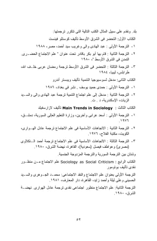 ‫ﺒﻠﺩ. ﻭﻨﻘﺩﻡ ﻋﻠﻰ ﺴﺒﻴل ﺍﻟﻤﺜﺎل ﺍﻟﻜﺘﺏ ﺍﻟﺘﺎﻟﻴﺔ ﺍﻟﺘﻰ ﺘﺘﻜﺭﺭ ﺘﺭﺠﻤﺘﻬﺎ:‬
                   ‫ﺍﻟﻜﺘﺎﺏ ﺍﻷﻭل: ﺍﻟﺘﺤﻀﺭ ﻓﻰ ﺍﻟﺸﺭﻕ ﺍﻷﻭﺴﻁ ﺘﺄﻟﻴﻑ ﻜﻭﺴﺘﻠﻭ ﻓﻴﻨﺴﺕ‬
          ‫١- ﺍﻟﺘﺭﺠﻤﺔ ﺍﻷﻭﻟﻰ : ﻋﺒﺩ ﺍﻟﻬﺎﺩﻯ ﻭﺍﻟﻰ ﻭﻏﺭﻴﺏ ﺴﻴﺩ ﺃﺤﻤﺩ، ﻤﺼﺭ، ٨٨٩١‬
‫٢- ﺍﻟﺘﺭﺠﻤﺔ ﺍﻟﺜﺎﻨﻴﺔ : ﻗﺎﻡ ﺒﻬﺎ ﺃﺒﻭ ﺒﻜﺭ ﺒﺎﻗﺎﺩﺭ ﺘﺤﺕ ﻋﻨﻭﺍﻥ " ﻋﻠﻡ ﺍﻻﺠﺘﻤﺎﻉ ﺍﻟﺤﻀـﺭﻯ.‬
                                    ‫ﺍﻟﺘﻤﺩﻥ ﻓﻰ ﺍﻟﺸﺭﻕ ﺍﻷﻭﺴﻁ "، ٠٨٩١‬
‫٣- ﺍﻟﺘﺭﺠﻤﺔ ﺍﻟﺜﺎﻟﺜﺔ : ﺍﻟﺘﺤﻀﺭ ﻓﻰ ﺍﻟﺸﺭﻕ ﺍﻷﻭﺴﻁ ﺘﺭﺠﻤﺔ ﺭﻤﻀﺎﻥ ﻋﺭﺒﻰ ﺨﻠـﻑ ﺍﷲ،‬
                                          ‫ﻁﺭﺍﺒﻠﺱ، ﻟﻴﺒﻴﺎ، ٤٨٩١‬
                     ‫ﺍﻟﻜﺘﺎﺏ ﺍﻟﺜﺎﻨﻰ: ﻤﺩﺨل ﻟﺴﻭﺴﻴﻭﺠﻴﺎ ﺍﻟﺘﻨﻤﻴﺔ ﺘﺄﻟﻴﻑ ﻭﻴﺒﺴﺘﺭ ﺃﻨﺩﺭﻭ‬
                ‫١- ﺍﻟﺘﺭﺠﻤﺔ ﺍﻷﻭﻟﻰ : ﺤﻤﺩﻯ ﺤﻤﻴﺩ ﻴﻭﺴﻑ . ﻨﺸﺭ ﻓﻰ ﺒﻐﺩﺍﺩ، ٦٨٩١‬
‫٢- ﺍﻟﺘﺭﺠﻤﺔ ﺍﻟﺜﺎﻨﻴﺔ : ﻤﺩﺨل ﺇﻟﻰ ﻋﻠﻡ ﺍﺠﺘﻤﺎﻉ ﺍﻟﺘﻨﻤﻴﺔ ﺘﺭﺠﻤﺔ ﻋﺒﺩ ﺍﻟﻬﺎﺩﻯ ﻭﺍﻟﻰ ﻭﺍﻟﺴـﻴﺩ‬
                                                ‫ﺍﻟﺯﻴﺎﺕ، ﺍﻹﺴﻜﻨﺩﺭﻴﺔ، ﺩ . ﺕ.‬
           ‫ﺍﻟﻜﺘﺎﺏ ﺍﻟﺜﺎﻟﺙ : ‪ Main Trends in Sociology‬ﺘﺄﻟﻴﻑ ﻻﺯﺍﺭﺴﻔﻴﻠﺩ‬
‫١- ﺍﻟﺘﺭﺠﻤﺔ ﺍﻷﻭﻟﻰ : ﺃﺴﻌﺩ ﻋﺭﺍﺒﻰ ﻭﺁﺨﺭﻴﻥ، ﻭﺯﺍﺭﺓ ﺍﻟﺘﻌﻠﻴﻡ ﺍﻟﻌﺈﻟﻰ ﺍﻟﺴﻭﺭﻴﺔ، ﺩﻤﺸـﻕ،‬
                                                                ‫٦٧٩١.‬
‫٢- ﺍﻟﺘﺭﺠﻤﺔ ﺍﻟﺜﺎﻨﻴﺔ : ﺍﻻﺘﺠﺎﻫﺎﺕ ﺍﻷﺴﺎﺴﻴﺔ ﻓﻰ ﻋﻠﻡ ﺍﻻﺠﺘﻤﺎﻉ ﺘﺭﺠﻤﺔ ﻋﺎﺩل ﺍﻟﻬـﻭﺍﺭﻯ،‬
                                         ‫ﺍﻟﻜﻭﻴﺕ، ﻤﻜﺘﺒﺔ ﺍﻟﻔﻼﺡ، ٦٧٩١.‬
‫٣- ﺍﻟﺘﺭﺠﻤﺔ ﺍﻟﺜﺎﻟﺜﺔ : ﺍﻻﺘﺠﺎﻫﺎﺕ ﺍﻷﺴﺎﺴﻴﺔ ﻓﻰ ﻋﻠﻡ ﺍﻻﺠﺘﻤﺎﻉ ﺘﺭﺠﻤﺔ ﺃﺤﻤﺩ ﺍﻟـﻨﻜﻼﻭﻯ‬
       ‫)ﻤﺼﺭﻯ( ﻭﻋﻭﺍﻁﻑ ﻓﻴﺼل )ﺴﻌﻭﺩﻴﺔ(، ﺍﻟﻘﺎﻫﺭﺓ، ﻨﻬﻀﺔ ﺍﻟﺸﺭﻕ، ٠٨٩١.‬
                         ‫ﻭﺸﺘﺎﻥ ﺒﻴﻥ ﺍﻟﺘﺭﺠﻤﺔ ﺍﻟﺴﻭﺭﻴﺔ ﻭﺍﻟﺘﺭﺠﻤﺔ ﺍﻟﻤﺯﺩﻭﺠﺔ ﺍﻟﺠﻨﺴﻴﺔ.‬
‫ﺍﻟﻜﺘﺎﺏ ﺍﻟﺭﺍﺒﻊ : ‪ Sociology as Social Criticism‬ﻋﻠﻡ ﺍﻻﺠﺘﻤﺎﻉ ﻤـﻥ ﻤﻨﻅـﻭﺭ‬
                                                 ‫ﻨﻘﺩﻯ ﺘﺄﻟﻴﻑ ﺒﻭﺘﻭﻤﻭﺭ‬
‫ﺍﻟﺘﺭﺠﻤﺔ ﺍﻷﻭﻟﻰ ﺒﻌﻨﻭﺍﻥ ﻋﻠﻡ ﺍﻻﺠﺘﻤﺎﻉ ﻭﺍﻟﻨﻘﺩ ﺍﻻﺠﺘﻤﺎﻋﻰ: ﻤﺤﻤـﺩ ﺍﻟﺠـﻭﻫﺭﻯ ﻭﺍﻟﺴـﻴﺩ‬
                 ‫ﺍﻟﺤﺴﻴﻨﻰ ﻭﻋﻠﻰ ﻟﻴﻠﺔ ﻭﺃﺤﻤﺩ ﺯﺍﻴﺩ، ﺍﻟﻘﺎﻫﺭﺓ، ﺩﺍﺭ ﺍﻟﻤﻌﺎﺭﻑ، ١٨٩١.‬
‫ﺍﻟﺘﺭﺠﻤﺔ ﺍﻟﺜﺎﻨﻴﺔ: ﻋﻠﻡ ﺍﻻﺠﺘﻤﺎﻉ ﻤﻨﻅﻭﺭ ﺍﺠﺘﻤﺎﻋﻰ ﻨﻘﺩﻯ ﺘﺭﺠﻤﺔ ﻋﺎﺩل ﺍﻟﻬﻭﺍﺭﻯ. ﻨﻬﻀـﺔ‬
                                                        ‫ﺍﻟﺸﺭﻕ، ٠٨٩١.‬




                                     ‫٢٥‬
 