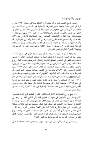 ‫ﺩﻴﺩﺭﻭ ﻭﺍﻟﻤﻭﺴﻭﻋﺔ‬
‫ﻴﺴﺠل ﺘﺎﺭﻴﺦ ﺍﻟﻔﻠﺴﻔﺔ ﻟﺩﻴﺩﺭﻭ ﺃﻨﻪ ﻤﻨﺸﺊ ﺃﻭل "ﺍﻨﺴﻜﻠﻭﺒﻴﺩﻴﺎ" ﻓﻲ ﻋـﺎﻡ ٠٥٧١. ﻭﻗـﺩ‬
‫ﺃﺭﺍﺩ ﺃﻥ ﺘﻜﻭﻥ ﺴﺠﻼ ﻀﺨﻤﺎ ﻟﺠﻤﻴﻊ ﺍﻟﻤﻌﺎﺭﻑ ﺍﻹﻨﺴﺎﻨﻴﺔ. ﻭﻴـﺩل ﻋﻠـﻰ ﻫـﺫﺍ ﺍﻟﻌﻨـﻭﺍﻥ‬
                                                    ‫ﹰ‬      ‫ﹰ‬
‫ﺍﻟﻤﻔﺼـل ﺍﻟﺫﻱ ﻁﺒﻊ ﻋﻠﻰ ﻏﻼﻓﻬﺎ ﻭﻫﻭ "ﺍﻟﻤﻭﺴﻭﻋﺔ ﺃﻭ ﺍﻟﻘﺎﻤﻭﺱ" ﺍﻟﻘﺎﺌﻡ ﻋﻠـﻰ ﺍﻟﺘﻔﻜﻴـﺭ‬
‫ﺍﻟﻌﻘﻠﻰ ﻓﻲ ﺍﻟﻌﻠﻭﻡ ﻭﺍﻟﻔﻨﻭﻥ ﻭﺍﻟﺤﺭﻑ ﻭﺍﻟﺼﻨﺎﻋﺎﺕ". ﻭﺭﺃﻯ "ﺩﻴﺩﺭﻭ" ﺃﻥ ﻴﺴﻬﻡ ﻓـﻲ ﻜﺘﺎﺒـﺔ‬
‫ﻤﻭﻀﺎﻋﺎﺘﻬﺎ ﺭﺠﺎل ﺍﻟﻔﻜﺭ، ﻭﺍﻟﻔﻼﺴﻔﺔ، ﻭﺍﻟﻌﻠﻤﺎﺀ، ﻭﺭﺠﺎل ﺍﻟﺼﻨﺎﻋﺎﺕ ﻜل ﻓـﻲ ﻤﺠـﺎﻻﺕ‬
‫ﺘﺨﺼﺼﻪ. ﻭﻗﺩ ﺨﺼﺹ ﻨﻔﺴﻪ ﻷﻗﺴﻰ ﺍﻟﻤﻭﺍﺩ ﻭﻫـﻰ ﺍﻟﺼـﻨﺎﻋﺔ ﻭﺍﻟﻔﻨـﻭﻥ ﺍﻟﻤﻴﻜﺎﻨﻴﻜﻴـﺔ،‬
‫ﻭﺃﻀﺎﻑ ﺇﻟﻴﻬﺎ ﻤﺎ ﻭﻀﻌﻪ ﻤﻥ ﺍﻟﻤﻭﺍﺩ ﺍﻷﺴﺎﺴﻴﺔ ﻓﻲ ﺍﻟﻔﻠﺴﻔﺔ ﻭﺍﻷﺨﻼﻗﻴﺎﺕ. ﻭﻜﺎﻥ ﻤﺴـﺎﻋﺩﻩ‬
‫ﻓﻲ ﻫﺫﺍ ﺍﻟﻌﻤل ﺍﻟﻔﺎﺭﺱ "ﺩﻯ ﺠﻭﻜﻭﺭ"، ﻭﻴﻌﺘﺒﺭ ﺍﻻﺜﻨﺎﻥ ﻤﺅﻟﻔﻰ ﺸﻁﺭ ﻜﺒﻴﺭ ﻤﻥ ﺍﻟﻤﻭﺴﻭﻋﺔ،‬
                                      ‫ﻭﻴﻠﻴﻬﻤﺎ "ﺩﺍﻟﻤﺒﻴﺭ" ﺍﻟﻌﺎﻟﻡ ﺍﻟﺭﻴﺎﻀﻰ ﺍﻟﻔﻴﺯﻴﺎﺌﻰ.‬
‫ﻭﻗﺩ ﻭﺍﺠﻪ ﺍﻟﻤﺸﺭﻉ ﻤﻌﺎﺭﻀﺔ ﺸﺩﻴﺩﺓ ﻤﻨﺫ ﺃﻥ ﻅﻬﺭ ﺍﻟﻤﺠﻠﺩ ﺍﻷﻭل ﻓﻲ ﻋـﺎﻡ ١٥٧١،‬
‫ﺤﻴﺙ ﻭﺠﺩ ﻓﻴﻪ ﺃﻨﺼﺎﺭ ﺍﻟﺭﺠﻌﻴﺔ ﺃﺩﺍﺓ ﻓﻠﺴﻔﻴﺔ ﻟﻤﺤﺎﺭﺒﺔ ﺍﻟـﻨﻅﻡ ﺍﻟﺴﻴﺎﺴـﺔ ﺍﻟﻘﺎﺌﻤـﺔ ﻋﻠـﻰ‬
‫ﺍﻻﺴﺘﺒﺩﺍﺩ، ﻭﺍﻟﻁﻌﻥ ﻓﻲ ﺍﻟﺴﻠﻁﺎﻥ ﺍﻟﻤﻁﻠﻕ ﻟﻠﻜﻨﻴﺴﺔ ﻭﺍﺴﺘﻐل ﺍﻟﻤﺤﺭﻀﻭﻥ ﻀـﺩ ﺍﻟﻤﺸـﺭﻭﻉ‬
‫ﻤﻨﺎﻗﺸﺔ ﺃﺤﺩ ﺭﺠﺎل ﺍﻟﺩﻴﻥ ﺍﻟﻤﺸﺘﺭﻜﻴﻥ ﻓﻲ ﻜﺘﺎﺒﺔ ﺍﻟﻤﻭﺴﻭﻋﺔ، ﻟﺭﺴـﺎﻟﺘﻪ ﻓـﻲ ﺍﻟﺴـﻭﺭﺒﻭﻥ،‬
‫ﻭﺍﺘﻬﻤﻭﻩ ﺒﺎﻟﻜﻔﺭ ﻭﺍﻟﺯﻨﺩﻗﺔ. ﻭﻟﺠﺄﺕ ﺍﻟﺴﻠﻁﺎﺕ ﺇﻟﻰ ﺇﻴﻘﺎﻑ ﺍﻟﻤﺸﺭﻉ ﻓﻲ ﻋـﺎﻡ ٢٥٧١ ﻤـﻥ‬
‫ﺍﻟﻨﺎﺤﻴﺔ ﺍﻟﺭﺴﻤﻴﺔ، ﻭﻟﻜﻥ ﺍﻷﺠﺯﺍﺀ ﺍﺴﺘﻤﺭﺕ ﻓﻲ ﺍﻟﻅﻬﻭﺭ ﺒﻤﻭﺍﻓﻘﺔ ﻀﻤﻨﻴﺔ. ﺜـﻡ ﺍﻨﻔﺠـﺭﺕ‬
‫ﻓﻀﻴﺤﺔ ﺠﺩﻴﺩﺓ ﺒﻤﻨﺎﺴﺒﺔ ﻤﺎ ﻜﺘﺒﻪ ﺍﻟﻔﻴﻠﺴﻭﻑ "ﻫﻠﻔﺘﻴﻭﺱ"، ﺃﺤﺩ ﻤﺤﺭﺭﻯ ﺍﻟﻤﻭﺴـﻭﻋﺔ، ﻋـﻥ‬
‫"ﺍﻟﺭﻭﺡ ‪ " L,Esprit‬ﻓﺤﻜﻡ ﻋﻠﻰ ﺍﻟﻤﻭﻀﻭﻉ ﺒﺎﻟﻤﺼﺎﺩﺭﺓ، ﻭﺃﻟﻐﻰ ﺍﻤﺘﻴﺎﺯ ﺍﻟﻤﻭﺴﻭﻋﺔ ﻓﻲ ﻋﺎﻡ‬
‫٩٥٧١. ﻏﻴﺭ ﺃﻥ ﺘﺩﺨﻼﺕ ﻤﻥ ﺒﻌﺽ ﺫﻭﻯ ﺍﻟﻨﻔﻭﺫ ﺃﻋﺎﺩﺕ ﻅﻬﻭﺭﻫﺎ ﺤﺘﻰ ﺘﻤﺕ ﺃﺠﺯﺍﺅﻫـﺎ‬
‫ﻓﻲ ﻋﺎﻡ ٦٦٧١. ﻭﺃﺼﺒﺤﺕ ﺘﺤﺘﻭﻯ ﻓﻰ ﺼﻭﺭﺘﻬﺎ ﺍﻟﻨﻬﺎﺌﻴﺔ ﻋﻠﻰ ﺴﺒﻌﺔ ﻋﺸﺭ ﻤﺠﻠـﺩ ﻤـﻥ‬
‫ﺍﻟﻘﻁﻊ ﺍﻟﻜﺒﻴﺭ، ﺒﺎﻹﻀﺎﻓﺔ ﺇﻟﻰ ﺨﻤﺴﺔ ﻤﺠﻠﺩﺍﺕ ﺇﻀﺎﻓﻴﺔ )ﻓﻲ ﻋﺎﻡ ٧٧٧١(، ﻭﺃﺤـﺩ ﻋﺸـﺭ‬
                                                          ‫ﻤﺠﻠﺩﺍ ﺘﻀﻡ ﺍﻟﻠﻭﺤﺎﺕ.‬
                                                                       ‫ﹰ‬
‫ﻭﻻ ﻴﺴﻊ ﻤﺅﺭﺥ ﺍﻟﻔﻠﺴﻔﺔ ﺇﻻ ﺍﻻﻋﺘﺭﺍﻑ ﺒﺎﻟﺘﺄﺜﻴﺭ ﺍﻟﻔﻜﺭﻯ ﺍﻟﻌﻅﻴﻡ ﺍﻟﺫﻱ ﺃﺤﺩﺜﻪ ﻅﻬـﻭﺭ‬
‫"ﺍﻟﻤﻭﺴﻭﻋﺔ". ﻓﻬﻰ -ﻜﻤﺎ ﻭﺭﺩ ﻓﻲ ﻋﻨﻭﺍﻨﻬﺎ- ﻗﺎﻤﻭﺱ ﻗﺎﺌﻡ ﻋﻠﻰ ﺍﻟﺘﻔﻜﻴﺭ ﺍﻟﻌﻘﻠـﻰ. ﻭﻤﻌﻨـﻰ‬
‫ﺫﻟﻙ ﺃﻨﻪ ﻟﺘﻤﻴﻴﺯ ﺍﻟﺤﻘﻴﻘﺔ ﻤﻥ ﺍﻟﺨﻁﺄ ﻓﻲ ﺘﺎﺭﻴﺦ ﺍﻟﻔﻜﺭ ﺍﻹﻨﺴﺎﻨﻰ ﻴﺠﺏ ﺃﻻ ﻴﻜـﻭﻥ ﻤﺭﺠﻌﻨـﺎ‬
‫ﺍﻟﺘﻘﺎﻟﻴﺩ ﺃﻭ ﺍﻟﺴﻠﻁﺔ، ﺒل ﺍﻷﺤﻜﺎﻡ ﺍﻟﺘﻲ ﻴﺼل ﺇﻟﻴﻬﺎ ﺍﻟﻌﻘل، ﻤﺴﺘﻌﻴﻨﺎ ﺒﺎﻟﻭﻗﺎﺌﻊ ﺍﻟﺜﺎﺒﺘﺔ، ﻭﻤﺴﺘﻨﺩﺍ‬
‫ﺇﻟﻰ ﺍﻟﺘﺠﺭﺒﺔ. ﻓﻬﻰ ﻤﺤﺎﻭﻟﺔ ﻟﺒﻠﻭﺭﺓ "ﺍﻟﻨﻘﺩ" ﺍﻟﻘﺎﺌﻡ ﻋﻠﻰ "ﺍﻟﻌﻠﻡ". ﻭﺒﻅﻬﻭﺭ ﺍﻟﻤﻭﺴـﻭﻋﺔ ﺘﺄﻜـﺩ‬
‫ﺍﻟﺘﻴﺎﺭ ﺍﻟﻌﻠﻤﻰ ﺍﻟﺠﺩﻴﺩ ﺍﻟﺫﻱ ﺃﺨﺫ ﻴﺤل ﺸﻴﺌﺎ ﻓﺸﻴﺌﺎ ﻤﺤل ﺍﻟﻤﻌﺘﻘﺩﺍﺕ ﺍﻟﻐﻴﺒﻴـﺔ، ﻭﺍﻟﺨﻀـﻭﻉ‬
‫ﺍﻟﺴﻴﺎﺴﻰ ﻟﻠﺤﺎﻜﻡ ﺍﻟﻤﻁﻠﻕ ﺍﻟﺫﻱ ﺴﺎﺩ ﻁﻭﺍل ﺍﻟﻘﺭﻥ ﺍﻟﺴﺎﺒﻊ ﻋﺸﺭ. ﻭﻗﺩ ﻟﺨﺹ "ﺩﻴﺩﺭﻭ" ﻜـل‬
                            ‫ﺫﻟﻙ ﻓﻲ ﻋﺒﺎﺭﺘﻪ. "ﻟﻘﺩ ﻏﻴﺭﺕ ﺍﻟﻤﻭﺴﻭﻋﺔ ﻁﺭﻴﻘﺔ ﺘﻔﻜﻴﺭ ﺍﻟﻨﺎﺱ".‬
‫ﻭﻻ ﻨﻨﺴﻰ ﻓﻲ ﺍﻟﻨﻬﺎﻴﺔ ﺃﻥ ﻨﺸﻴﺭ ﺇﻟﻰ ﺘﻤﻴﺯ "ﺩﻴﺩﺭﻭ" ﺒﺎﻻﻫﺘﻤﺎﻡ ﻭﺍﻟﻜﺘﺎﺒﺔ ﺍﻟﻤﺘﻌﻤﻘﺔ ﻋـﻥ‬


                                       ‫١١٥‬
 