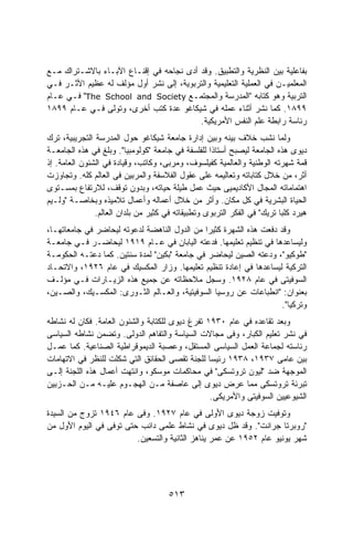 ‫ﺒﻔﺎﻋﻠﻴﺔ ﺒﻴﻥ ﺍﻟﻨﻅﺭﻴﺔ ﻭﺍﻟﺘﻁﺒﻴﻕ. ﻭﻗﺩ ﺃﺩﻯ ﻨﺠﺎﺤﻪ ﻓﻲ ﺇﻗﻨـﺎﻉ ﺍﻵﺒـﺎﺀ ﺒﺎﻻﺸـﺘﺭﺍﻙ ﻤـﻊ‬
‫ﺍﻟﻤﻌﻠﻤﻴـﻥ ﻓﻲ ﺍﻟﻌﻤﻠﻴﺔ ﺍﻟﺘﻌﻠﻴﻤﻴﺔ ﻭﺍﻟﺘﺭﺒﻭﻴﺔ، ﺇﻟﻰ ﻨﺸﺭ ﺃﻭل ﻤﺅﻟﻑ ﻟﻪ ﻋﻅﻴﻡ ﺍﻷﺜـﺭ ﻓـﻲ‬
‫ﺍﻟﺘﺭﺒﻴﺔ ﻭﻫﻭ ﻜﺘﺎﺒﻪ "ﺍﻟﻤﺩﺭﺴﺔ ﻭﺍﻟﻤﺠﺘﻤـﻊ ‪ "The School and Society‬ﻓـﻲ ﻋـﺎﻡ‬
‫٩٩٨١. ﻜﻤﺎ ﻨﺸﺭ ﺃﺜﻨﺎﺀ ﻋﻤﻠﻪ ﻓﻲ ﺸﻴﻜﺎﻏﻭ ﻋﺩﺓ ﻜﺘﺏ ﺃﺨﺭﻯ، ﻭﺘﻭﻟﻰ ﻓـﻲ ﻋـﺎﻡ ٩٩٨١‬
                                         ‫ﺭﺌﺎﺴﺔ ﺭﺍﺒﻁﺔ ﻋﻠﻡ ﺍﻟﻨﻔﺱ ﺍﻷﻤﺭﻴﻜﻴﺔ.‬
‫ﻭﻟﻤﺎ ﻨﺸﺏ ﺨﻼﻑ ﺒﻴﻨﻪ ﻭﺒﻴﻥ ﺇﺩﺍﺭﺓ ﺠﺎﻤﻌﺔ ﺸﻴﻜﺎﻏﻭ ﺤﻭل ﺍﻟﻤﺩﺭﺴﺔ ﺍﻟﺘﺠﺭﻴﺒﻴﺔ، ﺘﺭﻙ‬
‫ﺩﻴﻭﻯ ﻫﺫﻩ ﺍﻟﺠﺎﻤﻌﺔ ﻟﻴﺼﺒﺢ ﺃﺴﺘﺎﺫﺍ ﻟﻠﻔﻠﺴﻔﺔ ﻓﻲ ﺠﺎﻤﻌﺔ "ﻜﻭﻟﻭﻤﺒﻴﺎ". ﻭﺒﻠﻎ ﻓﻲ ﻫﺫﻩ ﺍﻟﺠﺎﻤﻌـﺔ‬
                                                   ‫ﹰ‬
‫ﻗﻤﺔ ﺸﻬﺭﺘﻪ ﺍﻟﻭﻁﻨﻴﺔ ﻭﺍﻟﻌﺎﻟﻤﻴﺔ ﻜﻔﻴﻠﺴﻭﻑ، ﻭﻤﺭﺒﻰ، ﻭﻜﺎﺘﺏ، ﻭﻗﻴﺎﺩﺓ ﻓﻲ ﺍﻟﺸﺌﻭﻥ ﺍﻟﻌﺎﻤﺔ. ﺇﺫ‬
‫ﺃﺜﺭ، ﻤﻥ ﺨﻼل ﻜﺘﺎﺒﺎﺘﻪ ﻭﺘﻌﺎﻟﻴﻤﻪ ﻋﻠﻰ ﻋﻘﻭل ﺍﻟﻔﻼﺴﻔﺔ ﻭﺍﻟﻤﺭﺒﻴﻥ ﻓﻰ ﺍﻟﻌﺎﻟﻡ ﻜﻠﻪ. ﻭﺘﺠﺎﻭﺯﺕ‬
‫ﺍﻫﺘﻤﺎﻤﺎﺘﻪ ﺍﻟﻤﺠﺎل ﺍﻷﻜﺎﺩﻴﻤﻴﻰ ﺤﻴﺙ ﻋﻤل ﻁﻴﻠﺔ ﺤﻴﺎﺘﻪ، ﻭﺒﺩﻭﻥ ﺘﻭﻗﻑ، ﻟﻼﺭﺘﻔﺎﻉ ﺒﻤﺴـﺘﻭﻯ‬
‫ﺍﻟﺤﻴﺎﺓ ﺍﻟﺒﺸﺭﻴﺔ ﻓﻲ ﻜل ﻤﻜﺎﻥ. ﻭﺃﺜﺭ ﻤﻥ ﺨﻼل ﺃﻋﻤﺎﻟﻪ ﻭﺃﻋﻤﺎل ﺘﻼﻤﻴﺫﻩ ﻭﺒﺨﺎﺼـﺔ "ﻭﻟـﻴﻡ‬
               ‫ﻫﻴﺭﺩ ﻜﻠﺒﺎ ﺘﺭﻴﻙ" ﻓﻲ ﺍﻟﻔﻜﺭ ﺍﻟﺘﺭﺒﻭﻯ ﻭﺘﻁﺒﻴﻘﺎﺘﻪ ﻓﻲ ﻜﺜﻴﺭ ﻤﻥ ﺒﻠﺩﺍﻥ ﺍﻟﻌﺎﻟﻡ.‬
‫ﻭﻗﺩ ﺩﻓﻌﺕ ﻫﺫﻩ ﺍﻟﺸﻬﺭﺓ ﻜﺜﻴﺭﺍ ﻤﻥ ﺍﻟﺩﻭل ﺍﻟﻨﺎﻫﻀﺔ ﻟﺩﻋﻭﺘﻪ ﻟﻴﺤﺎﻀﺭ ﻓﻲ ﺠﺎﻤﻌﺎﺘﻬـﺎ،‬
                                              ‫ﹰ‬
‫ﻭﻟﻴﺴﺎﻋﺩﻫﺎ ﻓﻲ ﺘﻨﻅﻴﻡ ﺘﻌﻠﻴﻤﻬﺎ. ﻓﺩﻋﺘﻪ ﺍﻟﻴﺎﺒﺎﻥ ﻓﻲ ﻋـﺎﻡ ٩١٩١ ﻟﻴﺤﺎﻀـﺭ ﻓـﻲ ﺠﺎﻤﻌـﺔ‬
‫"ﻁﻭﻜﻴﻭ"، ﻭﺩﻋﺘﻪ ﺍﻟﺼﻴﻥ ﻟﻴﺤﺎﻀﺭ ﻓﻲ ﺠﺎﻤﻌﺔ "ﺒﻜﻴﻥ" ﻟﻤﺩﺓ ﺴﻨﺘﻴﻥ. ﻜﻤﺎ ﺩﻋﺘـﻪ ﺍﻟﺤﻜﻭﻤـﺔ‬
‫ﺍﻟﺘﺭﻜﻴﺔ ﻟﻴﺴﺎﻋﺩﻫﺎ ﻓﻲ ﺇﻋﺎﺩﺓ ﺘﻨﻅﻴﻡ ﺘﻌﻠﻴﻤﻬﺎ. ﻭﺯﺍﺭ ﺍﻟﻤﻜﺴﻴﻙ ﻓﻲ ﻋﺎﻡ ٦٢٩١، ﻭﺍﻻﺘﺤـﺎﺩ‬
‫ﺍﻟﺴﻭﻓﻴﺘﻰ ﻓﻲ ﻋﺎﻡ ٨٢٩١. ﻭﺴﺠل ﻤﻼﺤﻅﺎﺘﻪ ﻋﻥ ﺠﻤﻴﻊ ﻫﺫﻩ ﺍﻟﺯﻴـﺎﺭﺍﺕ ﻓـﻲ ﻤﺅﻟـﻑ‬
‫ﺒﻌﻨﻭﺍﻥ: "ﺍﻨﻁﺒﺎﻋﺎﺕ ﻋﻥ ﺭﻭﺴﻴﺎ ﺍﻟﺴﻭﻓﻴﺘﻴﺔ، ﻭﺍﻟﻌـﺎﻟﻡ ﺍﻟﺜـﻭﺭﻯ: ﺍﻟﻤﻜﺴـﻴﻙ، ﻭﺍﻟﺼـﻴﻥ،‬
                                                                    ‫ﻭﺘﺭﻜﻴﺎ".‬
‫ﻭﺒﻌﺩ ﺘﻘﺎﻋﺩﻩ ﻓﻲ ﻋﺎﻡ ٠٣٩١ ﺘﻔﺭﻍ ﺩﻴﻭﻯ ﻟﻠﻜﺘﺎﺒﺔ ﻭﺍﻟﺸﺌﻭﻥ ﺍﻟﻌﺎﻤﺔ. ﻓﻜﺎﻥ ﻟﻪ ﻨﺸﺎﻁﻪ‬
‫ﻓﻲ ﻨﺸﺭ ﺘﻌﻠﻴﻡ ﺍﻟﻜﺒﺎﺭ، ﻭﻓﻰ ﻤﺠﺎﻻﺕ ﺍﻟﺴﻴﺎﺴﺔ ﻭﺍﻟﺘﻔﺎﻫﻡ ﺍﻟﺩﻭﻟﻰ. ﻭﺘﻀﻤﻥ ﻨﺸﺎﻁﻪ ﺍﻟﺴﻴﺎﺴﻰ‬
‫ﺭﺌﺎﺴﺘﻪ ﻟﺠﻤﺎﻋﺔ ﺍﻟﻌﻤل ﺍﻟﺴﻴﺎﺴﻰ ﺍﻟﻤﺴﺘﻘل، ﻭﻋﺼﺒﺔ ﺍﻟﺩﻴﻤﻭﻗﺭﺍﻁﻴﺔ ﺍﻟﺼﻨﺎﻋﻴﺔ. ﻜﻤﺎ ﻋﻤـل‬
‫ﺒﻴﻥ ﻋﺎﻤﻰ ٧٣٩١، ٨٣٩١ ﺭﺌﻴﺴﺎ ﻟﻠﺠﻨﺔ ﺘﻘﺼﻰ ﺍﻟﺤﻘﺎﺌﻕ ﺍﻟﺘﻲ ﺸﻜﻠﺕ ﻟﻠﻨﻅﺭ ﻓﻲ ﺍﻻﺘﻬﺎﻤﺎﺕ‬
                                                ‫ﹰ‬
‫ﺍﻟﻤﻭﺠﻬﺔ ﻀﺩ "ﻟﻴﻭﻥ ﺘﺭﻭﺘﺴﻜﻰ" ﻓﻲ ﻤﺤﺎﻜﻤﺎﺕ ﻤﻭﺴﻜﻭ، ﻭﺍﻨﺘﻬﺕ ﺃﻋﻤﺎل ﻫﺫﻩ ﺍﻟﻠﺠﻨﺔ ﺇﻟـﻰ‬
‫ﺘﺒﺭﺌﺔ ﺘﺭﻭﺘﺴﻜﻰ ﻤﻤﺎ ﻋﺭﺽ ﺩﻴﻭﻯ ﺇﻟﻰ ﻋﺎﺼﻔﺔ ﻤـﻥ ﺍﻟﻬﺠـﻭﻡ ﻋﻠﻴـﻪ ﻤـﻥ ﺍﻟﺤـﺯﺒﻴﻥ‬
                                                 ‫ﺍﻟﺸﻴﻭﻋﻴﻴﻥ ﺍﻟﺴﻭﻓﻴﺘﻰ ﻭﺍﻷﻤﺭﻴﻜﻰ.‬
‫ﻭﺘﻭﻓﻴﺕ ﺯﻭﺠﺔ ﺩﻴﻭﻯ ﺍﻷﻭﻟﻰ ﻓﻲ ﻋﺎﻡ ٧٢٩١. ﻭﻓﻰ ﻋﺎﻡ ٦٤٩١ ﺘﺯﻭﺝ ﻤﻥ ﺍﻟﺴﻴﺩﺓ‬
‫"ﺭﻭﺒﺭﺘﺎ ﺠﺭﺍﻨﺕ". ﻭﻗﺩ ﻅل ﺩﻴﻭﻯ ﻓﻲ ﻨﺸﺎﻁ ﻋﻠﻤﻰ ﺩﺍﺌﺏ ﺤﺘﻰ ﺘﻭﻓﻰ ﻓﻲ ﺍﻟﻴﻭﻡ ﺍﻷﻭل ﻤﻥ‬
                         ‫ﺸﻬﺭ ﻴﻭﻨﻴﻭ ﻋﺎﻡ ٢٥٩١ ﻋﻥ ﻋﻤﺭ ﻴﻨﺎﻫﺯ ﺍﻟﺜﺎﻨﻴﺔ ﻭﺍﻟﺘﺴﻌﻴﻥ.‬




                                      ‫٣١٥‬
 