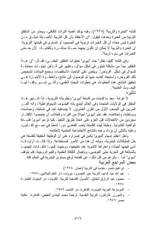 ‫ﻜﺘﺎﺒﻪ "ﺍﻟﺨﺒﺭﺓ ﻭﺍﻟﺘﺭﺒﻴﺔ" )٨٣٩١(، ﻭﻓﻴﻪ ﻴﺅﻜﺩ ﺃﻫﻤﻴﺔ ﺍﻟﺘﺭﺍﺙ ﺍﻟﺜﻘﺎﻓﻰ، ﻭﻴﺤﺫﺭ ﻤﻥ ﺍﺸﺘﻘﺎﻕ‬
‫ﺍﻟﺘﺭﺒﻴﺔ ﻤﻥ ﺍﻟﺨﺒﺭﺓ ﻭﺤﺩﻫﺎ، ﻓﻴﻘﻭل: "ﺇﻥ ﺍﻻﻋﺘﻘﺎﺩ ﺒﺄﻥ ﻜل ﺍﻟﺘﺭﺒﻴﺔ ﺍﻷﺼـﻴﻠﺔ ﺘﻨﺒﺜـﻕ ﻤـﻥ‬
‫ﺍﻟﺨﺒﺭﺓ ﻟﻴﺱ ﻤﻌﻨﺎﻩ ﺃﻥ ﻜل ﺍﻟﺨﺒﺭﺍﺕ ﺘﺭﺒﻭﻴﺔ ﻓﻲ ﺍﻟﺼﻤﻴﻡ، ﺃﻭ ﺘﺘﺴﺎﻭﻯ ﻓﻲ ﻗﻴﻤﺘﻬﺎ ﺍﻟﺘﺭﺒﻭﻴﺔ.‬
‫ﺇﻥ ﺍﻟﺨﺒﺭﺓ ﻭﺍﻟﺘﺭﺒﻴﺔ ﻻ ﻴﻤﻜﻥ ﺃﻥ ﺘﻜﻭﻥ ﺒﻴﻨﻬﻤﺎ ﺼـﻠﺔ ﻤﺒﺎﺸـﺭﺓ ﻭﺘﻠﻘﺎﺌﻴـﺔ، ﻷﻥ ﺒﻌـﺽ‬
                                                       ‫ﺍﻟﺨﺒﺭﺍﺕ ﻫﻰ ﺴﻭﺀ ﺘﺭﺒﻴﺔ".‬
‫ﻭﻓﻰ ﻜﺘﺎﺒﻪ "ﻜﻴﻑ ﻨﻔﻜﺭ" ﺤﺩﺩ "ﺩﻴﻭﻯ" ﺨﻁﻭﺍﺕ ﺍﻟﺘﻔﻜﻴﺭ ﺍﻟﻌﻠﻤـﻰ، ﻓﻘـﺎل: "ﺇﻥ ﻫـﺫﺍ‬
‫ﺍﻟﺘﻔﻜﻴﺭ ﻴﺒﺩﺃ ﻤﻥ ﻤﺸﻜﻠﺔ ﺘﺘﺒﻠﻭﺭ ﻓﻰ ﺸﻜل ﺴﺅﺍل، ﻭﺘﻅﻬﺭ ﻓﻰ ﺍﻟـﺫﻫﻥ ﺇﺠﺎﺒـﺎﺕ ﻤﺤﺘﻤﻠـﺔ‬
‫ﻟﻠﺴﺅﺍل ﻓﻰ ﺸﻜل "ﻓﺭﻭﺽ". ﻭﻴﺘﻌﻴﻥ ﻋﻠﻰ ﺍﻟﺒﺎﺤﺙ ﺍﻻﺴﺘﻘﺼﺎﺀ، ﻭﺠﻤﻊ ﺍﻟﺒﻴﺎﻨﺎﺕ ﻟﺘﻤﺤﻴﺹ‬
‫ﺘﻠﻙ ﺍﻟﻔﺭﻭﺽ، ﻭﺍﺴﺘﺒﻌﺎﺩ ﺍﻟﻔﺎﺴﺩ ﻤﻨﻬﺎ ﺜﻡ ﺍﻟﻭﺼﻭل ﺇﻟﻰ ﻨﺘﺎﺌﺞ، ﻭﺍﻟﺨﻁـﻭﺓ ﺍﻷﺨﻴـﺭﺓ ﻫـﻰ‬
‫ﺘﺤﻘﻴﻕ ﺍﻟﻨﺘﺎﺌﺞ. ﻫﺫﻩ ﺍﻟﺨﻁﻭﺍﺕ ﻫﻰ ﺨﻁﻭﺍﺕ ﺍﻟﺒﺤﺙ ﺍﻟﻌﻠﻤﻰ، ﻭﺍﻟﺘـﻰ ﺘﺴـﻴﺭ ﻭﻓﻘـﺎ ﻟﻬـﺎ‬
                                                           ‫ﺍﻟﺒﺤـﻭﺙ ﺍﻟﻌﻠﻤﻴﺔ".‬
                                                                                ‫ﺘﺄﺜﻴﺭﻩ‬
‫ﻻ ﻏﺭﺍﺒﺔ -ﺒﻌﺩ ﻤﺎ ﻗﺩﻤﻨﺎﻩ ﻤﻥ ﻓﻠﺴﻔﺔ "ﺩﻴﻭﻯ" ﻭﻨﻅﺭﻴﺎﺘﻪ ﺍﻟﺘﺭﺒﻭﻴﺔ- ﺇﺫﺍ ﺍﺸـﺘﻬﺭ ﻫـﺫﺍ‬
‫ﺍﻟﻤﻔﻜﺭ ﻓﻲ ﺍﻟﻭﻻﻴﺎﺕ ﺍﻟﻤﺘﺤﺩﺓ ﻭﻓﻰ ﺍﻟﻌﺎﻟﻡ ﺃﺠﻤﻊ ﺒﺄﻨﻪ "ﻓﻴﻠﺴﻭﻑ ﺍﻟﺩﻴﻤﻭﻗﺭﺍﻁﻴﺔ"، ﻭﺃﻨﻪ ﺃﻜﺒـﺭ‬
‫ﺍﻟﻤﺭﺒﻴﻥ ﻓﻰ ﺍﻟﻨﺼﻑ ﺍﻷﻭل ﻤﻥ ﺍﻟﻘﺭﻥ ﺍﻟﻌﺸﺭﻴﻥ. ﻻ ﻴﻀﺎﻫﻴﻪ ﺃﺤﺩ ﻓﻲ ﻨﺸﺎﻁﻪ، ﻭﺤﻤﺎﺴﺘﻪ،‬
‫ﻭﺒﺴﺎﻁﺘﻪ، ﻭﺇﺨﻼﺼﻪ. ﻓﻘﺩ ﻋﻠﻡ "ﺩﻴﻭﻯ" ﺃﺠﻴﺎﻻ ﻤﻥ ﺍﻟﻘﺭﺍﺀ ﻭﺍﻟﻁﻼﺏ ﺃﻥ ﻴﻔﺤﺼﻭﺍ ﺍﻷﻓﻜـﺎﺭ‬
                                          ‫ﹰ‬
‫ﻤﺠﺭﺩﻴﻥ ﻤﻥ ﺍﻻﻨﻔﻌﺎﻻﺕ ﻗﺒل ﺍﻟﻌﺯﻡ ﻋﻠﻰ ﺍﺘﺨﺎﺫ ﻁﺭﻴﻕ ﺍﻟﺘﻨﻔﻴﺫ. ﻜﻤﺎ ﺘﺯﻋﻡ "ﺩﻴﻭﻯ" ﻓﻠﺴـﻔﺔ‬
‫ﺍﻟﻭﺍﻗﻌﻴﺔ ﺍﻟﻘﺎﻨﻭﻨﻴﺔ. ﻭﻁﺒﻘﺎ ﻟﻬﺫﻩ ﺍﻟﻔﻠﺴﻔﺔ ﻴﻠﻌﺏ ﺍﻟﻘﺎﻀﻰ ﺩﻭﺭﺍ ﻨﺸﻁﺎ ﻓﻲ ﺼـﻨﻊ ﺍﻟﻘـﺎﻨﻭﻥ،‬
                      ‫ﹰ‬     ‫ﹰ‬                             ‫ﹰ‬
                    ‫ﻭﻋﻠﻴﻪ ﺒﺎﻟﺘﺎﻟﻰ ﺃﻥ ﻴﺯﺩﺍﺩ ﻭﻋﻴﻪ ﺒﺎﻟﻨﺘﺎﺌﺞ ﺍﻻﺠﺘﻤﺎﻋﻴﺔ ﺍﻟﺤﺘﻤﻴﺔ ﻷﺤﻜﺎﻤﻪ.‬
‫ﻭﻟﻌل ﺃﻋﻅﻡ ﺇﺴﻬﺎﻡ "ﻟﺩﻴﻭﻯ" ﻴﻜﻤﻥ ﻓﻲ ﺇﺼﺭﺍﺭﻩ ﻋﻠﻰ ﺃﻥ ﺍﻟﻭﻅﻴﻔﺔ ﺍﻟﺤﻘﻴﻘﺔ ﻟﻠﻔﻠﺴﻔﺔ ﻫﻰ‬
‫ﺤل ﺍﻟﻤﺸﻜﻼﺕ ﺍﻟﺒﺸﺭﻴﺔ، ﻭﺒﻴﺎﻨﻪ ﺃﻥ ﻫﺫﺍ ﻤﻥ ﺍﻷﻤﻭﺭ ﺍﻟﻤﺴﺘﻁﺎﻋﺔ. ﻭﺇﺫﺍ ﻜﺎﻨـﺕ ﺁﺭﺍﺅﻩ ﻗـﺩ‬
‫ﺃﺴﺊ ﻓﻬﻤﻬﺎ ﺃﺤﻴﺎﻨﺎ، ﻭﺍﻋﺘﺭﺍﻫﺎ ﺍﻟﺘﺸﻭﻴﻪ ﻋﻨﺩ ﺘﻁﺒﻴﻘﻬﺎ، ﻭﻭﺠﻬﺕ ﺇﻟﻴﻬـﺎ ﺍﻨﺘﻘـﺎﺩﺍﺕ ﺘﺘﻬﻤﻬـﺎ‬
‫ﺒﺎﻟﻤﺒﺎﻟﻐﺔ ﻓﻲ ﺍﻟﺤﺭﻴﺔ ﺤﺘﻰ ﺍﻟﻔﻭﻀﻰ، ﻭﺒﺈﻫﻤﺎل ﺍﻟﺜﻘﺎﻓﺔ ﺍﻟﻌﻠﻤﻴﺔ ﻭﺍﻟﻘﻴﻡ ﺍﻟﺭﻭﺤﻴﺔ، ﻓﻠﻡ ﻴﺘﻭﻗﻑ‬
   ‫"ﺩﻴﻭﻯ" ﺃﺒﺩﺍ - ﺒﺎﻟﺭﻏﻡ ﻤﻥ ﻜل ﺫﻟﻙ- ﻋﻥ ﻜﻔﺎﺤﻪ ﻟﺭﻓﻊ ﻤﺴﺘﻭﻯ ﺍﻟﺒﺸﺭﻴﺔ ﻓﻲ ﺍﻟﻌﺎﻟﻡ ﻜﻠﻪ.‬
                                                                      ‫ﹰ‬
                                                          ‫ﺒﻌﺽ ﺍﻟﻤﺭﺍﺠﻊ ﺍﻟﻌﺭﺒﻴﺔ‬
                                ‫ﺇﺒﺭﺍﻫﻴﻡ ﻨﺎﺼﺭ، ﻤﻘﺩﻤﻪ ﻓﻲ ﺍﻟﺘﺭﺒﻴﺔ )ﻋﻤﺎﻥ. ٨٧٩١(.‬     ‫-‬
      ‫ﻋﺒﺩ ﺍﷲ ﻋﺒﺩ ﺍﻟﺩﺍﻴﻡ، ﺍﻟﺘﺭﺒﻴﺔ ﻋﺒﺭ ﺍﻟﻌﺼﻭﺭ، ﺒﻴﺭﻭﺕ، ﺩﺍﺭ ﺍﻟﻌﻠﻡ ﻟﻠﻤﻼﻴﻴﻥ، ٨٧٩١.‬     ‫-‬
‫ﻤﺤﻤﻭﺩ ﻋﺒﺩ ﺍﻟﺭﺍﺯﻕ ﺸﻔﺸﻕ، ﺍﻷﺼﻭل ﺍﻟﻔﻠﺴﻔﻴﺔ ﻟﻠﺘﺭﺒﻴﺔ. ﺍﻟﻜﻭﻴﺕ، ﺩﺍﺭ ﺍﻟﺒﺤﻭﺙ ﺍﻟﻌﻠﻤﻴـﺔ‬       ‫-‬
                                                                       ‫٤٧٩١.‬
                         ‫ﺍﻟﻤﻭﺴﻭﻋﺔ ﺍﻟﻌﺭﺒﻴﺔ ﺍﻟﻤﻴﺴﺭﺓ، ﺍﻟﻘﺎﻫﺭﺓ، ﺩﺍﺭ ﺍﻟﺸﻌﺏ ٩٥٩١.‬      ‫-‬
‫ﻭﺍﺸﻴﻭﺭﻥ. ﻜﺎﺭﻟﺘﻭﻥ، ﺍﻟﺘﺭﺒﻴﺔ ﺍﻟﺘﻘﺩﻤﻴﺔ. ﺘﺭﺠﻤﺔ ﻤﺤﻤﺩ ﺍﻟﻬﺎﺩﻯ ﺍﻟﻌﻔﻴﻔﻰ، ﺍﻟﻘﺎﻫﺭﺓ، ﻤﻜﺘﺒﺔ‬    ‫-‬
                                                                 ‫ﻤﺼﺭ ٦٥٩١.‬



                                        ‫٦١٥‬
 