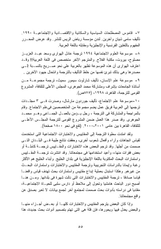 ‫٧- ﻗﺎﻤﻭﺱ ﺍﻟﻤﺼﻁﻠﺤﺎﺕ ﺍﻟﺴﻴﺎﺴﻴﺔ ﻭﺍﻟﺴﻜﺎﻨﻴﺔ ﻭﺍﻻﻗﺘﺼـﺎﺩﻴﺔ ﻭﺍﻻﺠﺘﻤﺎﻋﻴـﺔ ٠٩٩١.‬
‫ﺘﺄﻟﻴﻑ ﺴﺎﻤﻰ ﺫﺒﻴﺎﻥ ﻭﺁﺨﺭﻴﻥ. ﻟﻨﺩﻥ ﻤﺅﺴﺴﺔ ﺭﻴﺎﺽ ﺍﻟﺭﻴﺱ ﻟﻠﻨﺸﺭ. ﻭﻗﺩ ﻋﺭﺽ ﺍﻟﻤﺤـﺭﺭ‬
                     ‫ﺍﻟﻤﻔﻬﻭﻡ ﺒﺎﻟﻠﻐﺘﻴﻥ ﺍﻟﻔﺭﻨﺴﻴﺔ ﻭﺍﻹﻨﺠﻠﻴﺯﻴﺔ ﻭﻤﻘﺎﺒﻠﻪ ﺒﺎﻟﻠﻐﺔ ﺍﻟﻌﺭﺒﻴﺔ.‬
‫٨- ﻤﻭﺴﻭﻋﺔ ﺍﻟﻌﻠﻭﻡ ﺍﻻﺠﺘﻤﺎﻋﻴﺔ ٤٩٩١ ﺘﺭﺠﻤﺔ ﻋﺎﺩل ﺍﻟﻬﻭﺍﺭﻯ ﻭﺴﻌﺩ ﻋﺒـﺩ ﺍﻟﻌﺯﻴـﺯ‬
‫ﻤﺼﻠﻭﺡ، ﺒﻴﺭﻭﺕ، ﻤﻜﺘﺒﺔ ﺍﻟﻔﻼﺡ. ﻭﺍﻟﻤﺘﺭﺠﻡ ﺍﻵﺨﺭ ﻤﺘﺨﺼﺹ ﻓﻰ ﺍﻟﻠﻐﺔ ﺍﻟﻌﺭﺒﻴﺔ!! ﻭﻗـﺩ‬
‫ﺍﻋﺘﺭﻑ ﺍﻟﻬﻭﺍﺭﻯ ﺃﻥ ﻫﺫﻩ ﺍﻟﻤﻭﺴﻭﻋﺔ ﺘﻅﻬﺭ ﺒﺎﻟﻌﺭﺒﻴﺔ ﻋﻠﻰ ﻨﺤﻭ ﺼـﺭﻴﺢ ﺒﺎﻟﻨﺴـﺒﺔ ﺇﻟـﻰ‬
 ‫ﻤﺼﺩﺭﻫﺎ ﻭﻫﻰ ﺒﺫﻟﻙ ﺘﺒﺭﺉ ﻨﻔﺴﻬﺎ ﻤﻥ ﺨﻠﻁ ﺍﻟﺘﺄﻟﻴﻑ ﺒﺎﻟﺘﺭﺠﻤﺔ ﻭﺍﻨﺘﺤﺎل ﺠﻬﻭﺩ ﺍﻵﺨﺭﻴﻥ .‬

‫٩- ﻤﻭﺴﻭﻋﺔ ﻋﻠﻡ ﺍﻹﻨﺴﺎﻥ، ﺘﺄﻟﻴﻑ ﺸﺎﺭﻟﻭﺕ ﺴﻴﻤﻭﺭ ﺴﻤﻴﺙ، ﺘﺭﺠﻤﺔ ﻤﺠﻤﻭﻋـﺔ ﻤـﻥ‬
‫ﺃﺴﺎﺘﺫﺓ ﺍﻟﺠﺎﻤﻌﺎﺕ ﺒﺈﺸﺭﺍﻑ ﻭﻤﺸﺎﺭﻜﺔ ﻤﺤﻤﺩ ﺍﻟﺠﻭﻫﺭﻯ، ﺍﻟﻤﺠﻠﺱ ﺍﻷﻋﻠﻰ ﻟﻠﺜﻘﺎﻓﺔ، ﺍﻟﻤﺸﺭﻭﻉ‬
                                  ‫ﺍﻟﻘﻭﻤﻰ ﻟﻠﺘﺭﺠﻤﺔ، ﺍﻟﻘﺎﻫﺭﺓ، ٨٩٩١، )٥٧٨ﺹ(.‬
‫٠١- ﻤﻭﺴﻭﻋﺔ ﻋﻠﻡ ﺍﻻﺠﺘﻤﺎﻉ، ﺘﺄﻟﻴﻑ ﺠﻭﺭﺩﻭﻥ ﻤﺎﺭﺸﺎل، ﻭﺼﺩﺭﺕ ﻓـﻰ ٣ ﻤﺠﻠـﺩﺍﺕ‬
‫ﺘﺭﺠﻤﻬﺎ ﺇﻟﻰ ﺍﻟﻌﺭﺒﻴﺔ ﻓﺭﻴﻕ ﻋﻤل ﻴﻀﻡ ﻤﺠﻤﻭﻋﺔ ﻤﻥ ﺍﻟﻤﺘﺨﺼﺼﻴﻥ ﻓﻰﻋﻠﻡ ﺍﻻﺠﺘﻤﺎﻉ. ﻭﻗﺎﻡ‬
‫ﺒﺎﻟﻤﺭﺍﺠﻌﺔ ﻭﺍﻟﻤﺸﺎﺭﻜﺔ ﻓﻰ ﺍﻟﺘﺭﺠﻤﺔ ، ﺭﺠل ﻴـﺅﻤﻥ ﺒﺎﻟﻌﻤـل ﺍﻟﺠﻤـﺎﻋﻰ ﻭﻫـﻭ ﻤﺤﻤـﺩ‬
‫ﺍﻟﺠﻭﻫﺭﻯ. ﻭﻗﺩ ﺼﺩﺭ ﻫﺫﺍ ﺍﻟﻌﻤل ﻀﻤﻥ ﺍﻟﻤﺸﺭﻭﻉ ﺍﻟﻘﻭﻤﻰ ﻟﻠﺘﺭﺠﻤﺔ ﺍﻟﻤﺠﻠـﺱ ﺍﻷﻋﻠـﻰ‬
            ‫ﻟﻠﺜﻘﺎﻓﺔ، ﺍﻟﻘﺎﻫﺭﺓ ﺒﻴﻥ ﻋﺎﻤﻰ ١٠٠٢،٠٠٠٢. )ﺘﻘﻊ ﻓﻰ ﻨﺤﻭ ٠٠٨١ ﺼﻔﺤﺔ(.‬
‫ﻭﻟﻘﺩ ﺍﻤﺘﺩﺕ ﺴﻁﻭﺓ ﺍﻟﺘﺭﺠﻤﺔ ﺇﻟﻰ ﺍﻟﻤﻘﺎﻴﻴﺱ ﻭﺍﻻﺨﺘﺒﺎﺭﺍﺕ ﺍﻻﺠﺘﻤﺎﻋﻴﺔ ﺍﻟﺘﻰ ﺍﺴﺘﺨﺩﻤﺕ‬
‫ﻟﻘﻴﺎﺱ ﺍﺘﺠﺎﻫﺎﺕ ﻭﺁﺭﺍﺀ ﻭﺃﻓﻌﺎل ﺸﻌﻭﺏ ﺃﺨﺭﻯ، ﻭﺤﻘﻘﺕ ﻨﺘﺎﺌﺞ ﻁﻴﺒﺔ ﻓـﻰ ﺍﻟﺒﻠـﺩﺍﻥ ﺍﻟﺘـﻰ‬
‫ﺼﻤﻤﺕ ﻤﻥ ﺃﺠﻠﻬﺎ. ﻭﻗﺩ ﺘﺭﺠﻡ ﺍﻟﺒﻌﺽ ﻫﺫﻩ ﺍﻻﺨﺘﺒﺎﺭﺍﺕ ﻭﺍﻟﻤﻘـﺎﻴﻴﺱ ﺘﺭﺠﻤـﺔ ﻜﺎﻤﻠـﺔ ﺃﻭ‬
‫ﺒﻌﺽ ﻓﻘﺭﺍﺕ ﻤﻨﻬﺎ،، ﻭﺃﻋﻴﺩ ﺍﺴﺘﺨﺩﺍﻤﻬﺎ ﻓﻰ ﻤﺠﺘﻤﻌﺎﺘﻨﺎ. ﻭﻗﺩ ﺍﻨﺘﺸﺭﺕ ﺘﺭﺠﻤـﺔ ﺍﻟﻤﻘـﺎﻴﻴﺱ‬
‫ﻭﺍﺴﺘﻤﺎﺭﺍﺕ ﺍﻟﺒﺤﺙ ﺍﻟﻤﻜﺘﻭﺒﺔ ﺒﺎﻟﻠﻐﺔ ﺍﻹﻨﺠﻠﻴﺯﻴﺔ ﻓﻰ ﺒﻠﺩﺍﻥ ﺍﻟﺨﻠﻴﺞ. ﻭﺃﺒﻨﺎﺀ ﺍﻟﺨﻠﻴﺞ ﻫﻡ ﺍﻷﻜﺜﺭ‬
‫ﺭﻏﺒﺔ ﻭﺇﻴﻤﺎﻨﺎ ﺒﺎﻟﺩﺭﺍﺴﺎﺕ ﺍﻟﺘﺠﺭﻴﺒﻴﺔ ﻭﺘﺭﺠﻤﺔ ﺍﻟﻤﻘﺎﻴﻴﺱ ﻭﺍﻻﺨﺘﺒﺎﺭﺍﺕ ﻭﺍﺴﺘﻤﺎﺭﺍﺕ ﺍﻟﺒﺤـﺙ‬
                                                                       ‫ﹰ‬
‫ﻤﻥ ﻏﻴﺭﻫﻡ. ﻭﻫﻜﺫﺍ ﺍﺴﺘﺒﺩل ﺒﻌﻤﻠﻴﺔ ﺇﺒﺩﺍﻉ ﻤﻘﺎﻴﻴﺱ ﻭﺍﺴﺘﻤﺎﺭﺍﺕ ﺒﺤﺙ ﺘﻬﺩﻑ ﻗﻴﺎﺱ ﻭﺍﻗﻌﻨـﺎ‬
‫ﻗﻴﺎﺴﺎ ﺼﺎﺩﻗﺎ ، ﺘﺭﺠﻤﺔ ﺍﻟﻤﻘﺎﻴﻴﺱ ﻭﺍﻻﺨﺘﺒﺎﺭﺍﺕ ﺍﻟﺘﻰ ﻨﺎﻟﺕ ﺸﻬﺭﺓ ﻓﻰ ﺒﻠﺩﺍﻨﻬﺎ. ﻭﻤـﻥ ﻫﻨـﺎ‬
                                                                         ‫ﹰ‬     ‫ﹰ‬
‫ﺃﺼﺒﺢ ﺩﻭﺭ ﺍﻟﺒﺎﺤﺙ ﻫﺎﻤﺸﻴﺎ ﻭﺘﺤﻭل ﺇﻟﻰ ﻤﻼﺤﻅ ﺃﻭ ﺩﺍﺭﺱ ﺴﻠﺒﻰ ﻟﻠﺤﻴـﺎﺓ ﺍﻻﺠﺘﻤﺎﻋﻴـﺔ،‬
                                                         ‫ﹰ‬
‫ﻤﻘﺘﺩﻴﺎ ﻓﻰ ﺩﺭﺍﺴﺘﻪ ﺒﺄﺩﻭﺍﺕ ﺒﺤﺙ ﺼﻤﻤﺕ ﻟﻤﺠﺘﻤﻊ ﺁﺨﺭ ﻟﺠﻤﻊ ﺒﻴﺎﻨﺎﺕ ﻻ ﺘﻌﺒﺭ ﺒﺼﺩﻕ ﻋﻥ‬       ‫ﹰ‬
                                                                   ‫ﻭﺍﻗﻊ ﻤﺠﺘﻤﻌﺎﺘﻨﺎ.‬
‫ﻭﺇﺫﺍ ﻜﺎﻥ ﺍﻟﺒﻌﺽ ﻴﺘﺭﺠﻡ ﺍﻟﻤﻘﺎﻴﻴﺱ ﻭﺍﻻﺨﺘﺒﺎﺭﺍﺕ ﻜﻠﻬـﺎ ﺃﻭ ﺒﻌـﺽ ﺃﺠـﺯﺍﺀ ﻤﻨﻬـﺎ‬
‫ﻭﺍﻟﺒﻌﺽ ﻴﻌﺩل ﻓﻴﻬﺎ ﻭﻴﺤﻭﺭﻫﺎ، ﻓﺈﻥ ﻗﻠﺔ ﻫﻰ ﺍﻟﺘﻰ ﺘﻬﺘﻡ ﺒﺘﺼﻤﻴﻡ ﺃﺩﻭﺍﺕ ﺒﺤﺙ ﺠﺩﻴﺩﺓ، ﻫﺫﺍ‬



                                       ‫٥٥‬
 