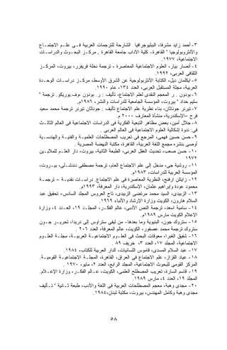 ‫٣- ﺃﺤﻤﺩ ﺯﺍﻴﺩ ﻤﺸﺭﻓﺎ، ﺍﻟﺒﺒﻠﻴﻭﺠﺭﺍﻓﻴﺎ ﺍﻟﺸﺎﺭﺤﺔ ﻟﻠﺘﺭﺠﻤﺎﺕ ﺍﻟﻌﺭﺒﻴﺔ ﻓـﻰ ﻋﻠـﻡ ﺍﻻﺠﺘﻤـﺎﻉ‬
‫ﻭﺍﻷﻨﺜﺭﻭﺒﻭﻟﻭﺠﻴﺎ " ﺍﻟﻘﺎﻫﺭﺓ- ﻜﻠﻴﺔ ﺍﻵﺩﺍﺏ ﺠﺎﻤﻌﺔ ﺍﻟﻘﺎﻫﺭﺓ . ﻤﺭﻜـﺯ ﺍﻟﺒﺤـﻭﺙ ﻭﺍﻟﺩﺭﺍﺴـﺎﺕ‬
                                                                  ‫ﺍﻻﺠﺘﻤﺎﻋﻴﺔ، ٧٧٩١.‬
‫٤- ﺃﻨﺼﺎﺭ ﺒﻴﺎﺭ، ﺍﻟﻌﻠﻭﻡ ﺍﻻﺠﺘﻤﺎﻋﻴﺔ ﺍﻟﻤﻌﺎﺼﺭﺓ ، ﺘﺭﺠﻤﺔ ﻨﺨﻠﺔ ﻓﺭﻴﻔﺭﺭ، ﺒﻴﺭﻭﺕ، ﺍﻟﻤﺭﻜـﺯ‬
                                                              ‫ﺍﻟﺜﻘﺎﻓﻰ ﺍﻟﻌﺭﺒﻰ، ٢٩٩١.‬
‫٥- ﺍﻴﻜﻠﻤﺎﻥ ﺩﻴل، ﺍﻟﻜﺘﺎﺒﺔ ﺍﻷﻨﺜﺭﺒﻭﻟﻭﺠﻴﺔ ﻋﻥ ﺍﻟﺸﺭﻕ ﺍﻷﻭﺴﻁ، ﻤﺭﻜـﺯ ﺩﺭﺍﺴـﺎﺕ ﺍﻟﻭﺤـﺩﺓ‬
                             ‫ﺍﻟﻌﺭﺒﻴﺔ، ﻤﺠﻠﺔ ﺍﻟﻤﺴﺘﻘﺒل ﺍﻟﻌﺭﺒﻰ، ﺍﻟﻌﺩﺩ ٤٣١، ﻋﺎﻡ ٠٩٩١.‬
‫٦- ﺒﻭﺩﻭﻥ . ﺭ ﺍﻟﻤﻌﺠﻡ ﺍﻟﻨﻘﺩﻯ ﻟﻌﻠﻡ ﺍﻻﺠﺘﻤﺎﻉ، ﺘﺄﻟﻴﻑ : ﺭ. ﺒﻭﺩﻭﻥ ،ﻭﻑ.ﻴﻭﺭﻴﻜﻭ. ﺘﺭﺠﻤﺔ "‬
                     ‫ﺴﻠﻴﻡ ﺤﺩﺍﺩ " ﺒﻴﺭﻭﺕ، ﺍﻟﻤﺅﺴﺴﺔ ﺍﻟﺠﺎﻤﻌﻴﺔ ﻟﻠﺩﺭﺍﺴﺎﺕ ﻭﺍﻟﻨﺸﺭ، ٦٨٩١ﻡ.‬
‫٧- ﺘﻴﺭﻨﺭ ﺠﻭﻨﺎﺜﺎﻥ، ﺒﻨﺎﺀ ﻨﻅﺭﻴﺔ ﻋﻠﻡ ﺍﻻﺠﺘﻤﺎﻉ ﺘﺄﻟﻴﻑ : ﺠﻭﻨﺎﺜﺎﻥ ﺘﻴﺭﻨﺭ ﺘﺭﺠﻤﺔ ﻤﺤﻤﺩ ﺴﻌﻴﺩ‬
                                         ‫ﻓﺭﺡ –ﺍﻹﺴﻜﻨﺩﺭﻴﺔ، ﻤﻨﺸﺄﺓ ﺍﻟﻤﻌﺎﺭﻑ ٠٠٠٢ ﻡ.‬
‫٨- ﺠﻼل ﺃﻤﻴﻥ، ﺒﻌﺽ ﻤﻅﺎﻫﺭ ﺍﻟﺘﺒﻌﻴﺔ ﺍﻟﻔﻜﺭﻴﺔ ﻓﻰ ﺍﻟﺩﺭﺍﺴﺎﺕ ﺍﻻﺠﺘﻤﺎﻋﻴﺔ ﻓﻰ ﺍﻟﻌﺎﻟﻡ ﺍﻟﺜﺎﻟـﺙ‬
                                 ‫ﻓﻰ: ﻨﺩﻭﺓ ﺇﺸﻜﺎﻟﻴﺔ ﺍﻟﻌﻠﻭﻡ ﺍﻻﺠﺘﻤﺎﻋﻴﺔ ﻓﻰ ﺍﻟﻌﺎﻟﻡ ﺍﻟﻌﺭﺒﻰ .‬
‫٩- ﺤﺴﻥ ﺤﺴﻴﻥ ﻓﻬﻤﻰ، ﺍﻟﻤﺭﺠﻊ ﻓﻰ ﺘﻌﺭﻴﺏ ﺍﻟﻤﺼﻁﻠﺤﺎﺕ ﺍﻟﻌﻠﻤﻴـﺔ ﻭﺍﻟﻔﻨﻴـﺔ ﻭﺍﻟﻬﻨﺩﺴـﻴﺔ‬
                   ‫ﺃﻭﺼﻰ ﺒﻨﺸﺭﻩ ﻤﺠﻤﻊ ﺍﻟﻠﻐﺔ ﺍﻟﻌﺭﺒﻴﺔ، ﺍﻟﻘﺎﻫﺭﺓ، ﻤﻜﺘﺒﺔ ﺍﻟﻨﻬﻀﺔ ﺍﻟﻤﺼﺭﻴﺔ .‬
‫٠١- ﺤﺴﻥ ﺼﻌﺏ، ﺘﺤﺩﻴﺙ ﺍﻟﻌﻘل ﺍﻟﻌﺭﺒﻰ، ﺍﻟﻁﺒﻌﺔ ﺍﻟﺜﺎﻨﻴﺔ، ﺒﻴﺭﻭﺕ، ﺩﺍﺭ ﺍﻟﻌﻠـﻡ ﻟﻠﻤﻼﻴـﻴﻥ‬
                                                                               ‫٢٧٩١‬
‫١١- ﺭﻭﺸﻴﺔ ﺠﻰ، ﻤﺩﺨل ﺇﻟﻰ ﻋﻠﻡ ﺍﻻﺠﺘﻤﺎﻉ ﺍﻟﻌﺎﻡ، ﺘﺭﺠﻤﺔ ﻤﺼﻁﻔﻰ ﺩﻨﺩﺸـﻠﻰ، ﺒﻴـﺭﻭﺕ،‬
                                                  ‫ﺍﻟﻤﺅﺴﺴﺔ ﺍﻟﻌﺭﺒﻴﺔ ﻟﻠﺩﺭﺍﺴﺎﺕ، ٣٨٩١ﻡ.‬
‫٢١- ﺯﺍﻴﺘﻠﻥ ﺍﺭﻓﻨﺞ، ﺍﻟﻨﻅﺭﻴﺔ ﺍﻟﻤﻌﺎﺼﺭﺓ ﻓﻰ ﻋﻠﻡ ﺍﻻﺠﺘﻤﺎﻉ. ﺩﺭﺍﺴـﺎﺕ ﻨﻘﺩﻴـﺔ – ﺘﺭﺠﻤـﺔ‬
                      ‫ﻤﺤﻤﻭﺩ ﻋﻭﺩﺓ ﻭﺇﺒﺭﺍﻫﻴﻡ ﻋﺜﻤﺎﻥ، ﺍﻹﺴﻜﻨﺩﺭﻴﺔ، ﺩﺍﺭ ﺍﻟﻤﻌﺭﻓﺔ، ٣٩٩١ﻡ.‬
‫٣١- ﺍﻟﺯﺒﻴﺩﻯ، ﺍﻟﺴﻴﺩ ﻤﺤﻤﺩ ﻤﺭﺘﻀﻰ ﺍﻟﺯﺒﻴﺩﻯ، ﺘﺎﺝ ﺍﻟﻌﺭﻭﺱ ﺍﻟﻤﺠﻠﺩ ﺍﻟﺴﺎﺩﺱ= ﺘﺤﻘﻴﻕ ﻋﺒﺩ‬
                                ‫ﺍﻟﺴﻼﻡ ﻫﺎﺭﻭﻥ، ﺍﻟﻜﻭﻴﺕ ﻭﺯﺍﺭﺓ ﺍﻹﺭﺸﺎﺩ ﻭﺍﻷﻨﺒﺎﺀ ٩٦٩١.‬
‫٤١- ﺴﺎﻤﻴﺔ ﺍﺴﻌﺩ، ﺘﺭﺠﻤﺔ ﺍﻟﻨﺹ ﺍﻷﺩﺒﻰ، ﻋﺎﻟﻡ ﺍﻟﻔﻜـﺭ، ﺍﻟﻤﺠﻠـﺩ ٩١، ﺍﻟﻌـﺩﺩ ٤، ﻭﺯﺍﺭﺓ‬
                                                       ‫ﺍﻹﻋﻼﻡ ﺍﻟﻜﻭﻴﺕ ﻤﺎﺭﺱ ٩٨٩١ﻡ.‬
‫٥١- ﺴﺘﺭﻭﻙ ﺠﻭﻥ، ﺍﻟﺒﻨﻴﻭﻴﺔ ﻭﻤﺎ ﺒﻌﺩﻫﺎ- ﻤﻥ ﻟﻴﻔﻰ ﺴﺘﺭﺍﻭﺱ ﺇﻟﻰ ﺩﺭﻴﺩﺍ، ﺘﺤﺭﻴـﺭ ﺠـﻭﻥ‬
                    ‫ﺴﺘﺭﻭﻙ ﺘﺭﺠﻤﺔ ﻤﺤﻤﺩ ﻋﺼﻔﻭﺭ، ﺍﻟﻜﻭﻴﺕ، ﻋﺎﻟﻡ ﺍﻟﻤﻌﺭﻓﺔ، ﺍﻟﻌﺩﺩ ٦٠٢ .‬
‫٦١- ﺸﻔﻴﻕ ﺍﻟﻐﺒﺭﺍ، ﻤﻌﻭﻗﺎﺕ ﺍﻟﺒﺤﺙ ﻓﻰ ﺍﻟﻌﻠـﻭﻡ ﺍﻻﺠﺘﻤﺎﻋﻴـﺔ ﺍﻟﻌﺭﺒﻴـﺔ، ﻤﺠﻠـﺔ ﺍﻟﻌﻠـﻭﻡ‬
                                      ‫ﺍﻻﺠﺘﻤﺎﻋﻴﺔ، ﺍﻟﻤﺠﻠﺩ ٧١، ﺍﻟﻌﺩﺩ ٣، ﺨﺭﻴﻑ ٩٨ .‬
              ‫٧١- ﻋﺒﺩ ﺍﻟﺴﻼﻡ ﺍﻟﻤﺴﺩﻯ، ﻗﺎﻤﻭﺱ ﺍﻟﻠﺴﺎﻨﻴﺎﺕ، ﺍﻟﺩﺍﺭ ﺍﻟﻌﺭﺒﻴﺔ ﻟﻠﻜﺘﺎﺏ، ٤٨٩١.‬
‫٨١- ﻋﻴﺎﺩ ﺍﻟﻘﺯﺍﺯ، ﻋﻠﻡ ﺍﻻﺠﺘﻤﺎﻉ ﻓﻰ ﺍﻟﻌﺭﺍﻕ، ﺍﻟﻘﺎﻫﺭﺓ، ﺍﻟﻤﺠﻠـﺔ ﺍﻻﺠﺘﻤﺎﻋﻴـﺔ ﺍﻟﻘﻭﻤﻴـﺔ.‬
             ‫ﺍﻟﻤﺭﻜﺯ ﺍﻟﻘﻭﻤﻰ ﻟﻠﺒﺤﻭﺙ ﺍﻻﺠﺘﻤﺎﻋﻴﺔ، ﺍﻟﻤﺠﻠﺩ ﺍﻟﺭﺍﺒﻊ، ﺍﻟﻌﺩﺩ ٢، ﻤﺎﻴﻭ، ٠٧٩١ .‬
‫٩١- ﻗﺎﺴﻡ ﺍﻟﺴﺎﺭﺓ، ﺘﻌﺭﻴﺏ ﺍﻟﻤﺼﻁﻠﺢ ﺍﻟﻌﻠﻤﻰ، ﺍﻟﻜﻭﻴﺕ، ﻋـﺎﻟﻡ ﺍﻟﻔﻜـﺭ، ﻭﺯﺍﺭﺓ ﺍﻹﻋـﻼﻡ.‬
                                                   ‫ﺍﻟﻤﺠﻠﺩ ٩١، ﺍﻟﻌﺩﺩ ٤، ﻤﺎﺭﺱ ٩٨٩١.‬
‫٠٢- ﻤﺠﺩﻯ ﻭﻫﺒﺔ، ﻤﻌﺠﻡ ﺍﻟﻤﺼﻁﻠﺤﺎﺕ ﺍﻟﻌﺭﺒﻴﺔ ﻓﻰ ﺍﻟﻠﻐﺔ ﻭﺍﻷﺩﺏ، ﻁﺒﻌﺔ ﺜـﺎﻨﻴﺔ " ﺘـﺄﻟﻴﻑ‬
                            ‫ﻤﺠﺩﻯ ﻭﻫﺒﺔ ﻭﻜﺎﻤل ﺍﻟﻤﻬﻨﺩﺱ، ﺒﻴﺭﻭﺕ، ﻤﻜﺘﺒﺔ ﻟﺒﻨﺎﻥ،٤٨٩١.‬



                                      ‫٨٥‬
 