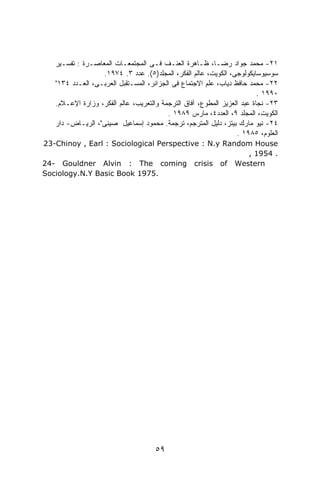 ‫١٢- ﻤﺤﻤﺩ ﺠﻭﺍﺩ ﺭﻀـﺎ، ﻅـﺎﻫﺭﺓ ﺍﻟﻌﻨـﻑ ﻓـﻰ ﺍﻟﻤﺠﺘﻤﻌـﺎﺕ ﺍﻟﻤﻌﺎﺼـﺭﺓ : ﺘﻔﺴـﻴﺭ‬
                  ‫ﺴﻭﺴﻴﻭﺴﺎﻴﻜﻭﻟﻭﺠﻰ، ﺍﻟﻜﻭﻴﺕ، ﻋﺎﻟﻡ ﺍﻟﻔﻜﺭ، ﺍﻟﻤﺠﻠﺩ)٥(. ﻋﺩﺩ ٣. ٤٧٩١.‬
   ‫٢٢- ﻤﺤﻤﺩ ﺤﺎﻓﻅ ﺩﻴﺎﺏ، ﻋﻠﻡ ﺍﻻﺠﺘﻤﺎﻉ ﻓﻰ ﺍﻟﺠﺯﺍﺌﺭ، ﺍﻟﻤﺴـﺘﻘﺒل ﺍﻟﻌﺭﺒـﻰ، ﺍﻟﻌـﺩﺩ ٤٣١"‬
                                                                         ‫٠٩٩١ .‬
   ‫٣٢- ﻨﺠﺎﺓ ﻋﺒﺩ ﺍﻟﻌﺯﻴﺯ ﺍﻟﻤﻁﻭﻉ، ﺁﻓﺎﻕ ﺍﻟﺘﺭﺠﻤﺔ ﻭﺍﻟﺘﻌﺭﻴﺏ، ﻋﺎﻟﻡ ﺍﻟﻔﻜﺭ، ﻭﺯﺍﺭﺓ ﺍﻹﻋـﻼﻡ.‬
                                         ‫ﺍﻟﻜﻭﻴﺕ، ﺍﻟﻤﺠﻠﺩ ٩، ﺍﻟﻌﺩﺩ٤، ﻤﺎﺭﺱ ٩٨٩١ .‬
   ‫٤٢- ﻨﻴﻭ ﻤﺎﺭﻙ ﺒﻴﺘﺯ، ﺩﻟﻴل ﺍﻟﻤﺘﺭﺠﻡ، ﺘﺭﺠﻤﺔ. ﻤﺤﻤﻭﺩ ﺇﺴﻤﺎﻋﻴل ﺼﻴﻨﻰ"، ﺍﻟﺭﻴـﺎﺽ- ﺩﺍﺭ‬
                                                                 ‫ﺍﻟﻌﻠﻭﻡ، ٥٨٩١ .‬
‫‪23-Chinoy , Earl : Sociological Perspective : N.y Random House‬‬
                                                       ‫. 4591 ,‬
‫‪24- Gouldner Alvin : The coming crisis of Western‬‬
‫.5791 ‪Sociology.N.Y Basic Book‬‬




                                     ‫٩٥‬
 