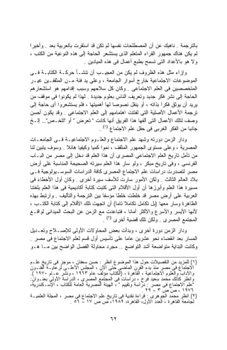 ‫ﺒﺎﻟﺘﺭﺠﻤﺔ . ﻨﺎﻫﻴﻙ ﻋﻥ ﺃﻥ ﺍﻟﻤﺼﻁﻠﺤﺎﺕ ﻨﻔﺴﻬﺎ ﻟﻡ ﺘﻜﻥ ﻗﺩ ﺍﺴﺘﻘﺭﺕ ﺒﺎﻟﻌﺭﺒﻴﺔ ﺒﻌﺩ . ﻭﺃﺨﻴﺭﺍ‬
‫ﹰ‬
‫ﻟﻡ ﻴﻜﻥ ﻫﻨﺎﻙ ﺠﻤﻬﻭﺭ ﺍﻟﻘﺭﺍﺀ ﺍﻟﻤﺘﻌﻠﻡ ﺍﻟﺫﻯ ﻴﺴﺘﺸﻌﺭ ﺍﻟﺤﺎﺠﺔ ﺇﻟﻰ ﻫﺫﻩ ﺍﻟﻨﻭﻋﻴﺔ ﻤﻥ ﺍﻟﻜﺘﺏ ،‬
                          ‫ﻭﻻ ﻫﻭ ﺒﺎﻷﻋﺩﺍﺩ ﺍﻟﺘﻰ ﺘﺴﻤﺢ ﺒﻁﺒﻊ ﺃﻋﻤﺎل ﻓﻰ ﻫﺫﻩ ﺍﻟﻤﻴﺎﺩﻴﻥ .‬
‫ﻭﺇﺯﺍﺀ ﻤﺜل ﻫﺫﻩ ﺍﻟﻅﺭﻭﻑ ﻟﻡ ﻴﻜﻥ ﻤﻥ ﺍﻟﻌﺠﻴـﺏ ﺃﻥ ﺘﻨﺸـﺄ ﺤﺭﻜـﺔ ﺍﻟﻜﺘﺎﺒـﺔ ﻓـﻰ‬
‫ﺍﻟﻤﻭﻀﻭﻋﺎﺕ ﺍﻻﺠﺘﻤﺎﻋﻴﺔ ﺨﺎﺭﺝ ﺃﺴﻭﺍﺭ ﺍﻟﺠﺎﻤﻌﺔ ، ﻭﻋﻠﻰ ﻴﺩ ﻓﺌﺔ ﻤـﻥ ﺍﻟﻤﺜﻘﻔـﻴﻥ ﻏﻴـﺭ‬
‫ﺍﻟﻤﺘﺨﺼﺼﻴﻥ ﻓﻰ ﺍﻟﻌﻠﻡ ﺍﻻﺠﺘﻤﺎﻋﻰ . ﻭﻜﺎﻥ ﻜل ﺴﻼﺤﻬﻡ ﻭﺴﺒﺏ ﺇﻗﺩﺍﻤﻬﻡ ﻫﻭ ﺍﺴﺘﺸﻌﺎﺭﻫﻡ‬
‫ﺍﻟﺤﺎﺠﺔ ﺇﻟﻰ ﻨﺸﺭ ﻓﻜﺭ ﺠﺩﻴﺩ ﻭﺘﻌﺭﻴﻑ ﺍﻟﻨﺎﺱ ﺒﻌﻠﻭﻡ ﺠﺩﻴﺩﺓ . ﻟﻬﺫﺍ ﻟﻡ ﻴﻜﻭﻨﻭﺍ ﻓﻰ ﻤﻭﻗﻑ ﻤﻥ‬
‫ﻴﺭﻴﺩ ﺃﻥ ﻴﻭﺜﻕ ﻓﻜﺭﺍ ﺒﺫﺍﺘﻪ ، ﺃﻭ ﻴﻨﻘل ﻨﺼﻭﺼﺎ ﻟﻬﺎ ﺃﻫﻤﻴﺘﻬﺎ ، ﻓﻠﻡ ﻴﺴﺘﺸﻌﺭﻭﺍ ﺃﻯ ﺤﺎﺠﺔ ﺇﻟﻰ‬
                                       ‫ﹰ‬                     ‫ﹰ‬
‫ﺘﺭﺠﻤﺔ ﺍﻷﻋﻤﺎل ﺍﻷﺼﻠﻴﺔ ﺍﻟﺘﻰ ﻟﻔﺘﺘﺕ ﺍﻫﺘﻤﺎﻤﻬﻡ ﺇﻟﻰ ﺍﻟﻌﻠﻡ ﺍﻻﺠﺘﻤﺎﻋﻰ . ﻭﻗﺩ ﻴﻜﻭﻥ ﺃﺤﺴﻥ‬
‫ﻭﺼﻑ ﻟﺘﻠﻙ ﺍﻷﻋﻤﺎل ﺍﻟﺘﻰ ﺃﻟﻔﻬﺎ ﻫﺫﺍ ﺍﻟﻔﺭﻴﻕ ﺃﻨﻬﺎ ﻜﺎﻨﺕ " ﺘﻌﺭﺽ " ﺃﻭ "ﺘﻠﺨـﺹ"… ﺇﻟـﺦ‬
                                ‫ﺠﺎﻨﺒﺎ ﻤﻥ ﺍﻟﻔﻜﺭ ﺍﻟﻐﺭﺒﻰ ﻓﻰ ﺤﻘل ﻋﻠﻡ ﺍﻻﺠﺘﻤﺎﻉ )١( .‬
                                                                          ‫ﹰ‬
‫ﻭﺩﺍﺭ ﺍﻟﺯﻤﻥ ﺩﻭﺭﺘﻪ ﻭﺸﻬﺩ ﻋﻠﻡ ﺍﻻﺠﺘﻤﺎﻉ ﻭﺍﻟﻌﻠـﻭﻡ ﺍﻻﺠﺘﻤﺎﻋﻴـﺔ ﻓـﻰ ﺍﻟﺠﺎﻤﻌـﺎﺕ‬
‫ﺍﻟﻤﺼﺭﻴﺔ ، ﻭﻋﻠﻰ ﻤﺴﺘﻭﻯ ﺍﻟﺠﻤﻬﻭﺭ ﺍﻟﻤﺜﻘﻑ ، ﻨﻤﻭﺍ ﻜﻤﻴﺎ ﻭﻜﻴﻔﻴﺎ ﻫﺎﺌﻼ . ﻭﺴﻭﻑ ﻴﺘﺒﻴﻥ ﻟﻨﺎ‬
                   ‫ﹰ‬     ‫ﹰ‬      ‫ﹰ ﹰ‬
‫ﻤﻥ ﺘﺄﻤل ﺘﺎﺭﻴﺦ ﺍﻟﻌﻠﻡ ﺍﻻﺠﺘﻤﺎﻋﻰ ﺍﻟﻤﺼﺭﻯ ﺃﻥ ﻫﺫﺍ ﺍﻟﻌﻠﻡ ﻗﺩ ﺩﺨل ﺇﻟﻰ ﻤﺼﺭ ﻤﻥ ﺍﻟﺒـﺎﺏ‬
‫ﺍﻟﻔﺭﻨﺴﻰ ، ﻭﻓﻰ ﺘﺎﺭﻴﺦ ﻤﺒﻜﺭ ، ﻭﻟﻭ ﺴﺎﺭ ﻫﺫﺍ ﺍﻟﻌﻠﻡ ﺴﻴﺭﺘﻪ ﺍﻟﺼﺤﻴﺤﺔ ﺍﻟﻤﻨﺎﺴﺒﺔ ﻋﻠﻰ ﺃﺭﺽ‬
‫ﻤﺼﺭ ﻟﺘﺼﺩﺭﺕ ﺩﺭﺍﺴﺎﺕ ﻋﻠﻡ ﺍﻻﺠﺘﻤﺎﻉ ﺍﻟﻤﺼﺭﻯ ﻜﺎﻓﺔ ﺍﻟﺩﺭﺍﺴﺎﺕ ﺍﻟﺴﻭﺴـﻴﻭﻟﻭﺠﻴﺔ ﻓـﻰ‬
‫ﺒﻼﺩ ﺍﻟﻌﺎﻟﻡ ﺍﻟﺜﺎﻟﺙ . ﻭﻟﻜﻥ ﺍﻷﻤﻭﺭ ﺴﺎﺭﺕ ﻟﻸﺴﻑ ﺴﻴﺭﺓ ﺃﺨﺭﻯ . ﻭﻜﺎﻥ ﺃﻭل ﺍﻷﺨﻁﺎﺀ ﻓﻰ‬
‫ﻤﺴﻴﺭﺓ ﻫﺫﺍ ﺍﻟﻌﻠﻡ ﻭﺃﺒﺭﺯﻫﺎ ﺃﻥ ﺃﻭل ﺍﻷﻗﻼﻡ ﺍﻟﺘﻰ ﻜﺘﺒﺕ ﻜﺘﺎﺒﺔ ﺃﻜﺎﺩﻴﻤﻴﺔ ﻓﻰ ﻫﺫﺍ ﺍﻟﻌﻠﻡ ﺒﻠﻐﺘﻨﺎ‬
‫ﺍﻟﻌﺭﺒﻴﺔ ﻋﻠﻰ ﺃﺭﺽ ﻤﺼﺭ ﻗﺩ ﺨﻠﻁﺕ ﺨﻠﻁﺎ ﻤﺅﺴﻔﺎ ﺒﻴﻥ ﺍﻟﺘﺭﺠﻤﺔ ﻭﺍﻟﺘﺄﻟﻴﻑ . ﻭﺍﺭﺘﺒﻁ ﺒﻬﺫﻩ‬
                                     ‫ﹰ‬      ‫ﹰ‬
‫ﺍﻟﻅﺎﻫﺭﺓ ﻭﺴﺎﺭ ﻤﻌﻬﺎ )ﺒل ﺘﻜﺎﻤل ﺘﻜﺎﻤﻼ ﺘﺎﻤﺎ( ﺃﻥ ﺍﺘﺠﻬﺕ ﺘﻠﻙ ﺍﻷﻗﻼﻡ ﺇﻟﻰ ﻜﺘﺎﺒﺔ ﺍﻟﻜﺘـﺏ ،‬
                                           ‫ﹰ ﹰ‬
‫ﻷﻨﻬﺎ ﺍﻷﻴﺴﺭ ﻭﺍﻷﺴﺭﻉ ﻭﺍﻷﻜﺜﺭ ﺃﻤﺎﻨﺎ ، ﻓﺘﺒﺎﻋﺩﺕ ﻤﻊ ﺍﻟﺯﻤﻥ ﻋﻥ ﺍﻟﺒﺤﺙ ﺍﻟﻤﻴﺩﺍﻨﻰ ﻟﻭﺍﻗـﻊ‬
                                                 ‫ﹰ‬
                                       ‫)٢(‬
                                     ‫ﺍﻟﻤﺠﺘﻤﻊ ﺍﻟﻤﺼﺭﻯ . ﻭﻟﻜﻥ ﺘﻠﻙ ﻗﻀﻴﺔ ﺃﺨﺭﻯ .‬
‫ﻭﺩﺍﺭ ﺍﻟﺯﻤﻥ ﺩﻭﺭﺓ ﺃﺨﺭﻯ ، ﻭﺒﺩﺃﺕ ﺒﻌﺽ ﺍﻟﻤﺤﺎﻭﻻﺕ ﺍﻷﻭﻟﻰ ﻟﻺﺼـﻼﺡ ﻭﺘﻌـﺩﻴل‬
‫ﺍﻟﻤﺴﺎﺭ ﺒﻌﺩ ﺍﻨﻘﻀﺎﺀ ﻨﺤﻭ ﻋﺸﺭﻴﻥ ﻋﺎﻤﺎ ﻋﻠﻰ ﺘﺄﺴﻴﺱ ﺃﻭل ﻗﺴﻡ ﻟﻌﻠﻡ ﺍﻻﺠﺘﻤﺎﻉ ﻓﻰ ﻤﺼﺭ .‬
                                        ‫ﹰ‬
‫ﻭﻜﺎﻨﺕ ﺍﻟﺒﺩﺍﻴﺔ ﻤﺘﻭﺍﻀﻌﺔ ﺃﺸﺩ ﺍﻟﺘﻭﺍﻀﻊ .. ﻤﺠﺭﺩ ﻤﺤﺎﻭﻟﺔ ﺍﻟﻔﺼل ﺍﻟﻭﺍﻀﺢ ﺒﻴﻥ ﻤـﺎ ﻫـﻭ‬

‫)١( ﻟﻠﻤﺯﻴﺩ ﻤﻥ ﺍﻟﺘﻔﺼﻴﻼﺕ ﺤﻭل ﻫﺫﺍ ﺍﻟﻤﻭﻀﻭﻉ ﺍﻨﻅﺭ : ﺤﺴﻥ ﺴﻌﻔﺎﻥ ، ﻤﻭﺠﺯ ﻓﻰ ﺘﺎﺭﻴﺦ ﻋﻠـﻡ‬
‫ﺍﻻﺠﺘﻤﺎﻉ ﻓﻰ ﻤﺼﺭ ﻤﻨﺫ ﺒﺩﺀ ﺍﻟﻘﺭﻥ ﺍﻟﻤﺎﻀﻰ ﺤﺘﻰ ﺍﻵﻥ ، ﺍﻟﻤﺠﻠﺱ ﺍﻷﻋﻠـﻰ ﻟﺭﻋﺎﻴـﺔ ﺍﻟﻔﻨـﻭﻥ‬
‫ﻭﺍﻵﺩﺍﺏ ﻭﺍﻟﻌﻠﻭﻡ ﺍﻻﺠﺘﻤﺎﻋﻴﺔ ، ﺍﻟﻘﺎﻫﺭﺓ ، )ﺍﻟﻜﺘﺎﺏ ﻤﺅﻟﻑ ﻋﺎﻡ ٣٦٩١ ، ﻭﻨﺸﺭ ﻋـﺎﻡ ٠٧٩١ (.‬
‫ﻭﺍﻨﻅﺭ ﻜﺫﻟﻙ ﻤﺤﻤﺩ ﺴﻌﻴﺩ ﻓﺭﺡ ، ﺩﺭﺍﺴﺎﺕ ﻓﻰ ﺍﻟﻤﺠﺘﻤﻊ ﺍﻟﻤﺼﺭﻯ ، ﺍﻟﺩﺭﺍﺴﺔ ﺍﻷﻭﻟﻰ ﺒﻌﻨـﻭﺍﻥ:‬
‫"ﻋﻠﻡ ﺍﻻﺠﺘﻤﺎﻉ ﻓﻰ ﻤﺼﺭ : ﺩﺭﺍﺴﺔ ﻭﺘﻘﻴﻴﻡ " ، ﺍﻟﻬﻴﺌﺔ ﺍﻟﻤﺼﺭﻴﺔ ﺍﻟﻌﺎﻤﺔ ﻟﻠﻜﺘﺎﺏ ، ﺍﻹﺴـﻜﻨﺩﺭﻴﺔ،‬
                                                         ‫٦٧٩١ ، ﺹ ﺹ ٣ – ٩٢ .‬
‫)٢( ﺍﻨﻅﺭ ﻤﺤﻤﺩ ﺍﻟﺠﻭﻫﺭﻯ : ﻗﺭﺍﺀﺓ ﻨﻘﺩﻴﺔ ﻓﻰ ﺘﺎﺭﻴﺦ ﻋﻠﻡ ﺍﻻﺠﺘﻤﺎﻉ ﻓﻰ ﻤﺼﺭ ، ﺍﻟﻤﺠﻠﺔ ﺍﻟﻌﻠﻤﻴـﺔ‬
                    ‫ﻟﺠﺎﻤﻌﺔ ﺍﻟﻘﺎﻫﺭﺓ ، ﺍﻟﻌﺩﺩ ﺍﻷﻭل، ﺍﻟﻘﺎﻫﺭﺓ، ٩٨٩١، ﺹ ﺹ ٧١ – ٦٥ .‬


                                      ‫٢٦‬
 