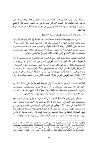 ‫ﻤﺴﺘﻭﺍﻫﺎ، ﻭﺇﻨﻤﺎ ﻴﻌﻨﻰ ﻓﻘﻁ ﺃﻥ ﻜﺎﺘﺏ ﻫﺫﻩ ﺍﻟﺴﻁﻭﺭ ﻗﺩ ﺍﺴﺘﻌﺎﻥ ﺒﻬﺎ ﻓﻌﻼ. ﻭﻟﻜﻨﻨﺎ ﻨﺅﻜﺩ ﻋﻠﻰ‬
‫ﺃﻴﺔ ﺤﺎل ﺸﺩﺓ ﺍﺤﺘﻔﺎﺌﻨﺎ ﺒﻜل ﺍﻟﻤﺤﺎﻭﻻﺕ ﺍﻟﺘﻰ ﺼﺩﺭﺕ ﻓﻰ ﻫﺫﺍ ﺍﻹﻁﺎﺭ، ﻤﻬﻤﺎ ﻜﺎﻥ ﺘﻭﺍﻀﻊ‬
‫ﺍﻹﺴﻬﺎﻡ ﺍﻟﺫﻯ ﻗﺩﻤﻪ ﺒﻌﻀﻬﺎ. ﺫﻟﻙ ﺃﻨﻨﺎ ﻨﺅﻤﻥ ﺃﻥ ﻜل ﺍﺠﺘﻬﺎﺩ ﻫﻭ ﺒﻤﺜﺎﺒﺔ ﺤﺠﺭ ﻓﻰ ﺼـﺭﺡ‬
                                                                    ‫ﻫﺫﺍ ﺍﻟﻌﻠﻡ.‬
                                ‫١- ﻤﺠﻤﻭﻋﺎﺕ ﺍﻟﻤﺼﻁﻠﺤﺎﺕ )ﺸﻜل ﺍﻟﻤﺴﺭﺩ ﺍﻟﻠﻐﻭﻯ(‬
‫ﺍﻟﻤﺴﺭﺩ ‪ Glossary‬ﻗﺎﺌﻤﺔ ﺘﻀﻡ ﻤﺼﻁﻠﺤﺎﺕ ﺒﻠﻐﺔ ﺃﺠﻨﺒﻴﺔ )ﺃﻭ ﺃﻜﺜﺭ(، ﻭﺃﻤﺎﻡ ﻜل ﻤﻨﻬﺎ‬
‫ﻤﻘﺎﺒﻠﻪ ﺒﺎﻟﻠﻐﺔ ﺍﻟﻤﺘﺭﺠﻡ ﺇﻟﻴﻬﺎ. ﻭﻻ ﻴﺼﺤﺏ ﺫﻟﻙ ﺸﺭﺡ ﻟﻤﻌﻨـﻰ ﺍﻟﻤﺼـﻁﻠﺢ ﺍﻟﻤﺘـﺭﺠﻡ ﺃﻭ‬
‫ﺍﺴﺘﺨﺩﺍﻤﻪ ﻋﻠﻰ ﺍﻹﻁﻼﻕ. ﻭﻫﺫﻩ ﺍﻟﻘﺎﺌﻤﺔ ﻗﺩ ﺘﻁﻭل ﺃﻭ ﺘﻘﺼﺭ، ﺤﺴﺏ ﺠﻬﺩ ﺼﺎﺤﺏ ﺍﻟﻤﺴﺭﺩ،‬
‫ﻭﺤﺴﺏ ﺍﻟﺸﻭﻁ ﺍﻟﺫﻯ ﻗﻁﻌﻪ ﻓﻰ ﺘﻁﻭﺭﻩ. ﻭﻴﻤﻜﻥ ﺃﻥ ﻨﺴﺠل ﻓﻰ ﺍﻟﺒﺩﺍﻴﺔ ﻋﻠﻰ ﻤﺠﻤﻭﻋـﺎﺕ‬
             ‫ﻤﺼﻁﻠﺤﺎﺕ ﻋﻠﻡ ﺍﻻﺠﺘﻤﺎﻉ )ﺍﻟﺘﻰ ﺍﺘﺨﺫﺕ ﺸﻜل ﺍﻟﻤﺴﺭﺩ( ﻤﻼﺤﻅﺘﻴﻥ ﻋﺎﻤﺘﻴﻥ:‬
‫ﺍﻟﻤﻼﺤﻅﺔ ﺍﻷﻭﻟﻰ: ﺒﺩﺃﺕ ﻤﺤﺎﻭﻻﺕ ﻭﻀﻊ ﻗﻭﺍﻤﻴﺱ ﻋﻠﻡ ﺍﻻﺠﺘﻤﺎﻉ ﺍﻟﻌﺭﺒﻴﺔ ﺠﻤﻴﻌﻬﺎ ﺇﺒـﺎﻥ‬
‫ﺍﻟﺴﺒﻌﻴﻨﻴﺎﺕ. ﻓﻔﻰ ﺘﻠﻙ ﺍﻟﻔﺘﺭﺓ ﺒﺩﺃ ﺍﻟﻌﻤل ﺍﻟﻌﺭﺒﻰ ﺍﻟﻤﻨﺴﻕ ﻤﻥ ﺃﺠل ﺍﻻﺘﻔﺎﻕ ﻋﻠـﻰ ﺘﻭﺤﻴـﺩ‬
‫ﺍﻟﻤﺼﻁﻠﺤﺎﺕ ﻭﺫﻟﻙ، ﺭﻏﺒﺔ ﻓﻰ ﺘﺄﻜﻴﺩ ﺍﻟﻬﻭﻴﺔ ﺍﻟﻌﺭﺒﻴﺔ ﻓـﻰ ﻤﻘﺎﺒـل ﺴـﻴﻁﺭﺓ ﺍﻟﻤﺼـﺎﺩﺭ‬
‫ﺍﻹﻨﺠﻠﻴﺯﻴﺔ ﻭﺍﻟﻔﺭﻨﺴﻴﺔ ﻋﻠﻰ ﺘﺭﺍﺙ ﻋﻠﻡ ﺍﻻﺠﺘﻤﺎﻉ ﻓﻰ ﺍﻟﺒﻼﺩ ﺍﻟﻌﺭﺒﻴﺔ ﺩﺭﺴــﺎ ﻭﺘﺩﺭﻴﺴـﹰ،‬
 ‫ﺎ‬         ‫ﹰ‬
‫ﺘﺭﺠﻤﺔ ﻭﺘﺄﻟﻴﻔﺎ. ﻤﻥ ﻫﻨﺎ ﺠﺎﺀﺕ ﺠﻬﻭﺩ ﺍﻟﺘﻌﺭﻴﺏ ﺍﻟﻌﺭﺒﻰ ﺍﻟﻤﻨﺴﻘﺔ ﻋﻤﻼ ﻗﻭﻤﻴﺎ ﻓﻰ ﺍﻟﻤﺤـل‬
             ‫ﹰ‬   ‫ﹰ‬                                             ‫ﹰ‬
‫ﺍﻷﻭل )ﻟﻨﺘﺫﻜﺭ ﺍﻟﻤﺩ ﺍﻟﻘﻭﻤﻰ ﺍﻟﻌﺭﺒﻰ ﻁﻭﺍل ﺍﻟﻨﺼﻑ ﺍﻟﺜﺎﻨﻰ ﻤـﻥ ﺍﻟﺨﻤﺴـﻴﻨﻴﺎﺕ ﻭﻁـﻭﺍل‬
                                                                  ‫ﺍﻟﺴﺘﻴﻨﻴﺎﺕ(‬
‫ﺍﻟﻤﻼﺤﻅﺔ ﺍﻟﺜﺎﻨﻴﺔ: ﻟﻡ ﺘﺴﻔﺭ ﺍﻟﻤﺤﺎﻭﻻﺕ ﺍﻷﻭﻟﻰ ﻟﺘﺭﺠﻤﺔ ﺍﻟﻤﺼﻁﻠﺤﺎﺕ ﻓﻰ ﺤﻘـل ﺍﻟﻌﻠـﻭﻡ‬
‫ﺍﻻﺠﺘﻤﺎﻋﻴﺔ ﻋﻥ ﻤﺤﺎﻭﻻﺕ ﻭﻀﻊ ﻗﺎﻤﻭﺱ ﺃﻭ ﻤﻭﺴﻭﻋﺔ ﺘﺸﻤل ﺍﻟﻤﺼﻁﻠﺤﺎﺕ ﻭﺘﻔﺴـﻴﺭﻫﺎ،‬
‫ﻭﺘﻌﺭﻴﻔﺎ ﺒﺎﻟﻤﺼﻁﻠﺢ ﻭﺍﺴﺘﺨﺩﺍﻤﺎﺘﻪ ﺍﻟﻤﺨﺘﻠﻔﺔ. ﻭﻫﻜﺫﺍ ﻭﻗﻔﺕ ﺘﻠﻙ ﺍﻟﺠﻬﻭﺩ ﻋﻨﺩ ﺤـﺩ ﺇﻋـﺩﺍﺩ‬
                                                                      ‫ﹰ‬
          ‫ﻤﺴﺭﺩ )ﻗﻭﺍﺌﻡ( ﻤﻥ ﺘﻠﻙ ﺍﻟﻤﺼﻁﻠﺤﺎﺕ ﺍﻷﺠﻨﺒﻴﺔ ﻭﺃﻤﺎﻡ ﻜل ﻤﻨﻬﺎ ﻤﻘﺎﺒﻠﻪ ﺍﻟﻌﺭﺒﻰ.‬
‫ﻭﻨﺫﻜﺭ ﻋﻠﻰ ﺭﺃﺱ ﻫﺫﻩ ﺍﻟﻔﺌﺔ ﺍﻟﻤﺴﺭﺩ ﺍﻟﺫﻯ ﺃﻋﺩﻩ ﻋﺯﺕ ﺤﺠﺎﺯﻯ، ﻭﺤﻤل ﺍﺴﻡ: ﻤﻌﺠﻡ‬
‫ﻤﺼﻁﻠﺤﺎﺕ ﻋﻠﻡ ﺍﻻﺠﺘﻤﺎﻉ، ﻭﻁﺒﻌﻪ ﺍﻟﻤﺭﻜﺯ ﺍﻟﻘﻭﻤﻰ ﻟﻠﺒﺤﻭﺙ ﺍﻻﺠﺘﻤﺎﻋﻴﺔ ﻭﺍﻟﺠﻨﺎﺌﻴﺔ )ﻋﻠﻰ‬
‫ﺍﻵﻟﺔ ﺍﻟﻨﺎﺴﺨﺔ( ﻓﻰ ﻋﺎﻡ ١٧٩١. ﻭﻅﻬﺭ ﻓﻰ ﻨﻔﺱ ﺍﻟﻔﺘﺭﺓ ﺘﻘﺭﻴﺒﺎ ﻤﺴﺭﺩ ﺇﻨﺠﻠﻴـﺯﻱ ﻋﺭﺒـﻰ‬
                         ‫ﹰ‬
‫ﻟﻠﻤﺼﻁﻠﺤﺎﺕ ﺍﻷﻨﺜﺭﻭﺒﻭﻟﻭﺠﻴﺔ ﻤﻥ ﺘﺄﻟﻴﻑ ﺃﺤﻤﺩ ﺃﺒﻭﺯﻴﺩ )ﻋﻠﻰ ﺍﻵﻟﺔ ﺍﻟﻨﺎﺴﺨﺔ ﺃﻴﻀﺎ(، ﻭﻟﻜﻨﺔ‬
         ‫ﹰ‬
‫ﻴﻔﻭﻕ ﺍﻟﻤﺤﺎﻭﻟﺔ ﺍﻟﺴﺎﺒﻘﺔ ﻤﻥ ﺤﻴﺙ ﺍﻟﺤﺠﻡ، ﻭﻤﻥ ﺤﻴﺙ ﻜﻭﻨﻪ ﺃﻭل ﻭﺃﻫـﻡ ﻤﺤﺎﻭﻟـﺔ ﺤﺘـﻰ‬
     ‫ﺘﺎﺭﻴﺨﻪ ﻟﺘﺭﺠﻤﺔ ﻫﺫﺍ ﺍﻟﻌﺩﺩ ﺍﻟﻜﺒﻴﺭ ﻤﻥ ﺍﻟﻤﺼﻁﻠﺤﺎﺕ ﺍﻷﻨﺜﺭﻭﺒﻭﻟﻭﺠﻴﺔ )ﺍﻻﺠﺘﻤﺎﻋﻴﺔ()١(.‬

‫)١( ﻓﻴﻤﺎ ﻋﺩﺍ ﻫﺫﺍ ﻓﻘﺩ ﻗﺩﻡ ﺃﺤﻤﺩ ﺃﺒﻭﺯﻴﺩ ﻋﺩﺩﺍ ﻤﻥ ﺍﻟﺘﺭﺠﻤـﺎﺕ ﺍﻟﻌﺭﺒﻴـﺔ- ﺍﻷﻫـﻡ- ﻓـﻰ ﻋﻠـﻡ‬
                                           ‫ﹰ‬
‫ﺍﻷﻨﺜﺭﻭﺒﻭﻟﻭﺠﻴﺎ، ﻭﺍﻟﺘﻰ ﺒﺫل ﻓﻴﻬﺎ ﺠﻬﺩﺍ ﺃﺼﻴﻼ ﻟﺘﻌﺭﻴﺏ ﺍﻟﻤﺼﻁﻠﺤﺎﺕ ﻭﺍﻟﻤﻔﺎﻫﻴﻡ، ﻜﺎﻨﺕ ﺠﻤﻴﻌﻬـﺎ‬
                                         ‫ﹰ‬    ‫ﹰ‬
‫ﻋﻭﻨﺎ ﻟﻤﻥ ﺴﺎﺭ ﻋﻠﻰ ﻫﺫﺍ ﺍﻟﺩﺭﺏ ﻓﻴﻤﺎ ﺒﻌـﺩ. ﻭﺃﺫﻜـﺭ ﻓـﻰ ﻤﻘﺩﻤـﺔ ﺘﻠـﻙ ﺍﻷﻋﻤـﺎل ﻜﺘـﺎﺏ‬
‫ﺍﻷﻨﺜﺭﻭﺒﻭﻟﻭﺠﻴﺎ ﺍﻻﺠﺘﻤﺎﻋﻴﺔ، ﺘﺄﻟﻴﻑ ﺇﻴﻔﺎﻨﺯ ﺒﺭﻴﺘﺸﺎﺭﺩ، ﺍﻟﺫﻯ ﺼﺩﺭ ﻋـﻥ ﺍﻟﻬﻴﺌـﺔ ﺍﻟﻤﺼـﺭﻴﺔ=‬


                                      ‫٧٧‬
 