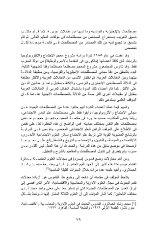 ‫ﻤﺼﻁﻠﺤﺎﺕ ﺒﺎﻹﻨﺠﻠﻴﺯﻴﺔ ﻭﺍﻟﻔﺭﻨﺴﻴﺔ ﻭﻤﺎ ﻟﺩﻴﻬﺎ ﻤﻥ ﻤﻘﺎﺒﻼﺕ ﻋﺭﺒﻴـﺔ. ﻜﻤﺎ ﻗـﺎﻡ ﻤﻜﺘـﺏ‬
‫ﺘﻨﺴﻴﻕ ﺍﻟﺘﻌﺭﻴﺏ ﺒﺎﺴﺘﺨﺭﺍﺝ ﺍﻟﻤﺴﺘﻌﻤل ﻤﻥ ﻤﺼﻁﻠﺤﺎﺕ ﻓﻰ ﻤﺅﻟﻔﺎﺕ ﺍﻟﺘﻌﻠﻴﻡ ﺍﻟﻌﺎﻟﻰ. ﺜﻡ ﻗﺎﻡ‬
‫ﺒﺘﻨﺴﻴﻕ ﻤﺎ ﺘﺠﻤﻊ ﻟﺩﻴﻪ ﻤﻥ ﺘﻠﻙ ﺍﻟﻤﺼﺎﺩﺭ ﻤﻥ ﺍﻟﻤﺼﻁﻠﺤﺎﺕ ﻓـﻰ ﻗﺎﺌﻤـﺔ ﻤﻭﺤـﺩﺓ ﻟﻜـل‬
                                                                  ‫ﺘﺨﺼﺹ.‬
‫ﻭﻗﺩ ﻋﻘﺩﺕ ﻓﻰ ﻋﺎﻡ ٥٨٩١ ﻨﺩﻭﺓ ﺩﺭﺍﺴﺔ ﻤﺸﺭﻭﻉ ﻤﻌﺠﻡ ﺍﻻﺠﺘﻤﺎﻉ ﻭﺍﻷﻨﺜﺭﻭﺒﻭﻟﻭﺠﻴﺎ‬
‫ﺒﺎﻟﺭﺒﺎﻁ، ﻜﺎﻥ ﻜﺎﻓﺔ ﺃﻋﻀﺎﺌﻬﺎ )ﻤﺫﻜﻭﺭﻴﻥ ﻓﻰ ﺍﻟﻤﻘﺩﻤﺔ ﺒﺎﻻﺴﻡ ﻭﺍﻟﻭﻅﻴﻔﺔ( ﻤﻥ ﺩﻭﻟﺔ ﺍﻟﻤﻐﺭﺏ‬
‫ﻓﻘﻁ. ﻭﻗﺩ ﺘﺩﺍﺭﺱ ﺍﻟﻤﺠﺘﻤﻌﻭﻥ ﻤﺸﺭﻭﻉ ﺍﻟﻤﻌﺠﻡ ﻤﺼﻁﻠﺤﺎ ﻤﺼﻁﻠﺤﺎ ﻭﻓﻘﺎ ﻟﻠﻤﻨﻬﺠﻴﺔ ﺍﻟﺘﺎﻟﻴﺔ:‬
                  ‫ﹰ ﹰ‬         ‫ﹰ‬
‫ﺍﻟﺒﺩﺀ ﺒﺎﻟﺘﺤﻘﻕ ﻤﻥ ﺩﻗﺔ ﻤﻌﺎﻨﻰ ﺍﻟﻤﺼﻁﻠﺤﺎﺕ ﺍﻹﻨﺠﻠﻴﺯﻴﺔ ﻭﺍﻟﻔﺭﻨﺴﻴﺔ، ﻭﻤﻥ ﻤﻁﺎﺒﻘﺔ ﺍﻟﺩﻻﻟـﺔ‬
‫ﺒﻴﻨﻬﻤﺎ ﻭﺒﻴﻥ ﺍﻟﻤﻘﺎﺒﻼﺕ ﺍﻟﻌﺭﺒﻴﺔ. ﺜﻡ ﺍﺨﺘﻴﺎﺭ ﺍﻷﻨﺴﺏ ﻤﻥ ﺍﻟﻤﻘﺎﺒﻼﺕ ﺍﻟﻌﺭﺒﻴﺔ ﻭﺍﻷﻜﺜﺭ ﻤﻁﺎﺒﻘﺔ‬
‫ﻓﻰ ﺍﻟﺩﻻﻟﺔ ﻟﻠﻤﺼﻁﻠﺤﻴﻥ ﺍﻹﻨﺠﻠﻴﺯﻯ ﻭﺍﻟﻔﺭﻨﺴﻰ، ﻭﺍﻻﻜﺘﻔﺎﺀ ﺒﻤﻘﺎﺒل ﻭﺍﺤﺩ ﺃﻭ ﻤﻘﺎﺒﻠﻴﻥ ﺍﺜﻨـﻴﻥ‬
‫ﻋﻠﻰ ﺍﻷﻜﺜﺭ. ﻜﻤﺎ ﻗﺎﻡ ﺃﻋﻀﺎﺀ ﺘﻠﻙ ﺍﻟﻨﺩﻭﺓ ﺒﺎﺴﺘﺒﺩﺍل ﺍﻟﻤﻘﺎﺒل ﺍﻟﻌﺭﺒﻰ ﺃﻭ ﺍﻟﻤﻘﺎﺒﻼﺕ ﺍﻟﻌﺭﺒﻴﺔ‬
‫ﺒﻤﻘﺎﺒل ﺃﻭ ﻤﻘﺎﺒﻼﺕ ﺃﺨﺭﻯ ﺃﻜﺜﺭ ﺼﻠﺔ ﻤﻥ ﺍﻟﺩﻻﻟﺔ ﺒﺎﻟﻤﺼﻁﻠﺤﺎﺕ ﺍﻷﺠﻨﺒﻴﺔ ﻋﻨـﺩﻤﺎ ﻜـﺎﻥ‬
                                                       ‫ﺍﻟﻤﻭﻗﻑ ﺍﻟﻌﻠﻤﻰ ﻴﺴﺘﺩﻋﻰ ﺫﻟﻙ.‬
‫ﻭﺍﻟﻤﻬﻡ ﻓﻴﻤﺎ ﻋﻤﻠﻪ ﺃﻋﻀﺎﺀ ﺍﻟﻨﺩﻭﺓ ﺃﻨﻬﻡ ﺤﺫﻓﻭﺍ ﻋﺩﺩﺍ ﻤﻥ ﺍﻟﻤﺼﻁﻠﺤﺎﺕ ﺍﻟﺒﻌﻴﺩﺓ ﻋـﻥ‬
                           ‫ﹰ‬
‫ﻤﺠﺎﻟﻰ ﺍﻻﺠﺘﻤﺎﻉ ﻭﺍﻷﺜﺭﻭﺒﻭﻟﻭﺠﻴﺎ، ﻭﺃﺒﻘﻭﺍ ﻓﻘﻁ ﻋﻠﻰ ﻤﺼﻁﻠﺤﺎﺕ ﻋﻠﻡ ﺍﻟﻨﻔﺱ ﺍﻻﺠﺘﻤﺎﻋﻰ،‬
‫ﺭﻴﺜﻤﺎ ﻴﺘﺴﻨﻰ ﻟﻠﻤﻜﺘﺏ- ﺤﺴﺏ ﻤﺎ ﻭﺭﺩ ﻓﻰ ﻤﻘﺩﻤـﺔ ﺍﻟﻤﻌﺠـﻡ-ﺇﻨﺠـﺎﺯ ﻤﻌﺠـﻡ ﺨـﺎﺹ‬
‫ﺒﻤﺼﻁﻠﺤﺎﺕ ﻋﻠﻡ ﺍﻟﻨﻔﺱ ﺒﻤﺨﺘﻠﻑ ﻤﻴﺎﺩﻴﻨﻪ. ﻓﻤﻥ ﺍﻟﻭﺍﻀﺢ ﺃﻥ ﻫﺫﻩ ﺍﻟﺨﻁﻭﺓ ﺘﺩل ﻋﻠﻰ ﻨﻘﺹ‬
‫ﻓﻰ ﺍﻻﻁﻼﻉ ﻋﻠﻰ ﺍﻟﻤﻭﻗﻑ ﺍﻟﺭﺍﻫﻥ ﻟﻠﻌﻠﻡ ﺍﻻﺠﺘﻤﺎﻋﻰ ﺍﻟﻤﻌﺎﺼﺭ، ﻭﻨﻘـﺹ ﻓـﻰ ﺍﻟﺩﺭﺍﻴـﺔ‬
‫ﺒﺎﻟﻭﺸﺎﺌﺞ ﺍﻟﻌﻀﻭﻴﺔ ﺍﻟﻘﻭﻴﺔ ﺍﻟﺘﻰ ﺘﺭﺒﻁ ﻋﻠﻡ ﺍﻻﺠﺘﻤﺎﻉ ﺒﺴﺎﺌﺭ ﺍﻟﻌﻠﻭﻡ ﺍﻻﺠﺘﻤﺎﻋﻴﺔ ﺍﻷﺨـﺭﻯ،‬
‫ﻜﺎﻻﻗﺘﺼﺎﺩ، ﻭﺍﻟﺴﻴﺎﺴﺔ، ﻭﺍﻟﻘﺎﻨﻭﻥ، ﻭﺍﻹﺤﺼﺎﺀ، ﻭﺍﻟﺘﺎﺭﻴﺦ ﻭﺍﻟﻔﻠﺴﻔﺔ…ﺇﻟﺦ ﻋﻠـﻰ ﻨﺤـﻭ ﻤـﺎ‬
‫ﺃﻭﻀﺤﻨﺎ ﻓﻰ ﻤﻭﻀﻊ ﺴﺎﺒﻕ ﻤﻥ ﻫﺫﻩ ﺍﻟﺩﺭﺍﺴﺔ. ﻭﺍﻟﺤﻤﺩ ﷲ ﺃﻥ ﻫﺫﺍ ﺍﻟﻌﻤل ﻟﻴﺱ ﺃﻜﺜـﺭ ﻤـﻥ‬
             ‫ﻤﺴﺭﺩ، ﻭﻟﻡ ﻴﺘﻁﺭﻕ ﺇﻟﻰ ﺘﻨﺎﻭل ﺍﻟﻤﺼﻁﻠﺤﺎﺕ ﻭﺍﻟﻤﻔﺎﻫﻴﻡ ﺒﺎﻟﺸﺭﺡ ﻭﺍﻟﺘﺤﻠﻴل.‬
‫ﻭﻤﻥ ﺃﻫﻡ ﻤﺤﺎﻭﻻﺕ ﻭﻀﻊ ﻗﺎﻤﻭﺱ )ﻤﺴﺭﺩ( ﻓﻰ ﻤﺠﺎﻻﺕ ﺍﻟﻌﻠﻭﻡ ﺍﻟﻤﺘﺼـﻠﺔ ﺒـﺩﺍﺌﺭﺓ‬
‫ﺍﻫﺘﻤﺎﻡ ﻤﻭﺴﻭﻋﺘﻨﺎ ﻫﺫﻩ ﺃﺸﻴﺭ ﺇﻟﻰ ﺍﻟﺠﻬﺩ ﺍﻟﻘﻴﻡ ﺍﻟﻤﺘﻤﻴـﺯ ﺍﻟـﺫﻯ ﻭﻀـﻌﺔ ﻤﺤﻤـﺩ ﺭﺸـﺎﺩ‬
              ‫ﺍﻟﺤﻤﻼﻭﻯ، ﻭﺃﻋﻴﺩ ﻁﺒﻌﻪ ﻋﺩﺓ ﻤﺭﺍﺕ ﺨﻼل ﺍﻟﺴﻨﻭﺍﺕ ﺍﻟﻘﻠﻴﻠﺔ ﺍﻟﻤﺎﻀﻴﺔ)١(.‬
‫ﻴﻼﺤﻅ ﺍﻟﻤﺅﻟﻑ ﻓﻰ ﻤﻘﺩﻤﺘﻪ ﺃﻥ ﺩﺍﻓﻌﻪ ﺇﻟﻰ ﻭﻀﻊ ﻫﺫﺍ ﺍﻟﻘﺎﻤﻭﺱ ﻫﻭ: "ﺯﻴﺎﺩﺓ ﻤﻌﺩﻻﺕ‬
‫ﺘﻘﺩﻡ ﺍﻟﺒﺤﻭﺙ ﻓﻰ ﻤﺠﺎل ﺍﻟﻌﻠﻭﻡ ﺍﻹﺩﺍﺭﻴﺔ ﻭﺍﻟﻤﺤﺎﺴﺒﻴﺔ ﻭﺍﻻﻗﺘﺼﺎﺩﻴﺔ، ﺍﻷﻤﺭ ﺍﻟﺫﻯ ﺃﻓﻀﻰ ﺇﻟﻰ‬
‫ﺇﺒﺭﺍﺯ ﺍﻟﻌﺩﻴﺩ ﻤﻥ ﺍﻟﻤﺼﻁﻠﺤﺎﺕ ﺍﻟﺠﺩﻴﺩﺓ ﺍﻟﺘﻰ ﻟﻡ ﺘﺴﺘﻘﺭ ﺒﻌﺩ ﻋﻠﻰ ﻤﻌﻨﻰ ﻭﺍﺤﺩ ﻤﺤﺩﺩ ﻟـﺩﻯ‬
‫ﻤﺨﺘﻠﻑ ﺍﻟﺒﺎﺤﺜﻴﻥ". ﻜﻤﺎ ﺃﺸﺎﺭ ﺍﻟﻤﺅﻟﻑ ﺇﻟﻰ ﺃﻥ ﺍﻟﻌﻠﻭﻡ ﺍﻟﺜﻼﺜﺔ ﺍﻟﻤﺸﺎﺭ ﺇﻟﻴﻬﺎ ﺘـﺭﺘﺒﻁ ﺒﺸـﻜل‬

‫)١( ﻤﺤﻤﺩ ﺭﺸﺎﺩ ﺍﻟﺤﻤﻼﻭﻯ، ﺍﻟﻘﺎﻤﻭﺱ ﺍﻟﺤﺩﻴﺙ ﻓﻰ ﺍﻟﻌﻠﻭﻡ ﺍﻹﺩﺍﺭﻴﺔ ﻭﺍﻟﻤﺤﺎﺴـﺒﻴﺔ ﻭﺍﻻﻗﺘﺼـﺎﺩﻴﺔ،‬
                 ‫ﺒﺩﻭﻥ ﻨﺎﺸﺭ، ﺍﻟﻁﺒﻌﺔ ﺍﻷﻭﻟﻰ ٩٨٩١، ﻭﺍﻟﻁﺒﻌﺔ ﺍﻟﺴﺎﺩﺴﺔ، ﺍﻟﻘﺎﻫﺭﺓ، ٧٩٩١.‬


                                      ‫٩٧‬
 