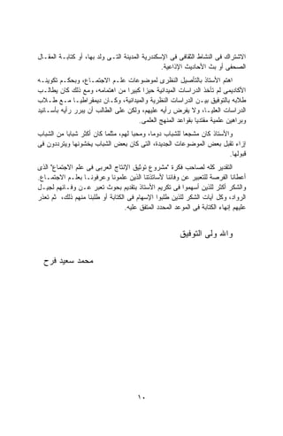 ‫ﺍﻻﺸﺘﺭﺍﻙ ﻓﻰ ﺍﻟﻨﺸﺎﻁ ﺍﻟﺜﻘﺎﻓﻰ ﻓﻰ ﺍﻹﺴﻜﻨﺩﺭﻴﺔ ﺍﻟﻤﺩﻴﻨﺔ ﺍﻟﺘـﻰ ﻭﻟﺩ ﺒﻬﺎ، ﺃﻭ ﻜﺘﺎﺒـﺔ ﺍﻟﻤﻘـﺎل‬
                                                ‫ﺍﻟﺼﺤﻔﻰ ﺃﻭ ﺒﺙ ﺍﻷﺤﺎﺩﻴﺙ ﺍﻹﺫﺍﻋﻴﺔ.‬
‫ﺍﻫﺘﻡ ﺍﻷﺴﺘﺎﺫ ﺒﺎﻟﺘﺄﺼﻴل ﺍﻟﻨﻅﺭﻯ ﻟﻤﻭﻀﻭﻋﺎﺕ ﻋﻠـﻡ ﺍﻻﺠﺘﻤـﺎﻉ، ﻭﺒﺤﻜـﻡ ﺘﻜﻭﻴﻨـﻪ‬
‫ﺍﻷﻜﺎﺩﻴﻤﻰ ﻟﻡ ﺘﺄﺨﺫ ﺍﻟﺩﺭﺍﺴﺎﺕ ﺍﻟﻤﻴﺩﺍﻨﻴﺔ ﺤﻴﺯﺍ ﻜﺒﻴﺭﺍ ﻤﻥ ﺍﻫﺘﻤﺎﻤﻪ، ﻭﻤﻊ ﺫﻟﻙ ﻜﺎﻥ ﻴﻁﺎﻟـﺏ‬
                                 ‫ﹰ‬    ‫ﹰ‬
‫ﻁﻼﺒﻪ ﺒﺎﻟﺘﻭﻓﻴﻕ ﺒﻴـﻥ ﺍﻟﺩﺭﺍﺴﺎﺕ ﺍﻟﻨﻅﺭﻴﺔ ﻭﺍﻟﻤﻴﺩﺍﻨﻴﺔ، ﻭﻜـﺎﻥ ﺩﻴﻤﻘﺭﺍﻁﻴـﺎ ﻤـﻊ ﻁـﻼﺏ‬
‫ﺍﻟﺩﺭﺍﺴﺎﺕ ﺍﻟﻌﻠﻴـﺎ، ﻭﻻ ﻴﻔﺭﺽ ﺭﺃﻴﻪ ﻋﻠﻴﻬﻡ، ﻭﻟﻜﻥ ﻋﻠﻰ ﺍﻟﻁﺎﻟﺏ ﺃﻥ ﻴﺒﺭﺭ ﺭﺃﻴﻪ ﺒﺄﺴـﺎﻨﻴﺩ‬
                                     ‫ﻭﺒﺭﺍﻫﻴﻥ ﻋﻠﻤﻴﺔ ﻤﻘﺘﺩﻴﺎ ﺒﻘﻭﺍﻋﺩ ﺍﻟﻤﻨﻬﺞ ﺍﻟﻌﻠﻤﻰ.‬
‫ﻭﺍﻷﺴﺘﺎﺫ ﻜﺎﻥ ﻤﺸﺠﻌﺎ ﻟﻠﺸﺒﺎﺏ ﺩﻭﻤﺎ، ﻭﻤﺤﺒﺎ ﻟﻬﻡ، ﻤﺜﻠﻤﺎ ﻜﺎﻥ ﺃﻜﺜﺭ ﺸﺒﺎﺒﺎ ﻤﻥ ﺍﻟﺸﺒﺎﺏ‬
          ‫ﹰ‬                         ‫ﹰ‬                  ‫ﹰ‬
‫ﺇﺯﺍﺀ ﺘﻘﺒل ﺒﻌﺽ ﺍﻟﻤﻭﻀﻭﻋﺎﺕ ﺍﻟﺠﺩﻴﺩﺓ، ﺍﻟﺘﻰ ﻜﺎﻥ ﺒﻌﺽ ﺍﻟﺸﺒﺎﺏ ﻴﺨﺸﻭﻨﻬﺎ ﻭﻴﺘﺭﺩﺩﻭﻥ ﻓﻰ‬
                                                                       ‫ﻗﺒﻭﻟﻬﺎ.‬
‫ﺍﻟﺘﻘﺩﻴﺭ ﻜﻠﻪ ﻟﺼﺎﺤﺏ ﻓﻜﺭﺓ "ﻤﺸﺭﻭﻉ ﺘﻭﺜﻴﻕ ﺍﻹﻨﺘﺎﺝ ﺍﻟﻌﺭﺒﻰ ﻓﻰ ﻋﻠﻡ ﺍﻻﺠﺘﻤﺎﻉ" ﺍﻟﺫﻯ‬
‫ﺃﻋﻁﺎﻨﺎ ﺍﻟﻔﺭﺼﺔ ﻟﻠﺘﻌﺒﻴﺭ ﻋﻥ ﻭﻓﺎﺌﻨﺎ ﻷﺴﺎﺘﺫﺘﻨﺎ ﺍﻟﺫﻴﻥ ﻋﻠﻤﻭﻨﺎ ﻭﻋﺭﻓﻭﻨـﺎ ﺒﻌﻠـﻡ ﺍﻻﺠﺘﻤـﺎﻉ.‬
‫ﻭﺍﻟﺸﻜﺭ ﺃﻜﺜﺭ ﻟﻠﺫﻴﻥ ﺃﺴﻬﻤﻭﺍ ﻓﻰ ﺘﻜﺭﻴﻡ ﺍﻷﺴﺘﺎﺫ ﺒﺘﻘﺩﻴﻡ ﺒﺤﻭﺙ ﺘﻌﺒﺭ ﻋـﻥ ﻭﻓـﺎﺌﻬﻡ ﻟﺠﻴـل‬
‫ﺍﻟﺭﻭﺍﺩ، ﻭﻜل ﺁﻴﺎﺕ ﺍﻟﺸﻜﺭ ﻟﻠﺫﻴﻥ ﻁﻠﺒﻭﺍ ﺍﻹﺴﻬﺎﻡ ﻓﻰ ﺍﻟﻜﺘﺎﺒﺔ ﺃﻭ ﻁﻠﺒﻨﺎ ﻤﻨﻬﻡ ﺫﻟﻙ، ﺜﻡ ﺘﻌﺫﺭ‬
                                  ‫ﻋﻠﻴﻬﻡ ﺇﻨﻬﺎﺀ ﺍﻟﻜﺘﺎﺒﺔ ﻓﻰ ﺍﻟﻤﻭﻋﺩ ﺍﻟﻤﺤﺩﺩ ﺍﻟﻤﺘﻔﻕ ﻋﻠﻴﻪ.‬


                                                        ‫ﻭﺍﷲ ﻭﻟﻰ ﺍﻟﺘﻭﻓﻴﻕ‬

  ‫ﻤﺤﻤﺩ ﺴﻌﻴﺩ ﻓﺭﺡ‬




                                       ‫٠١‬
 