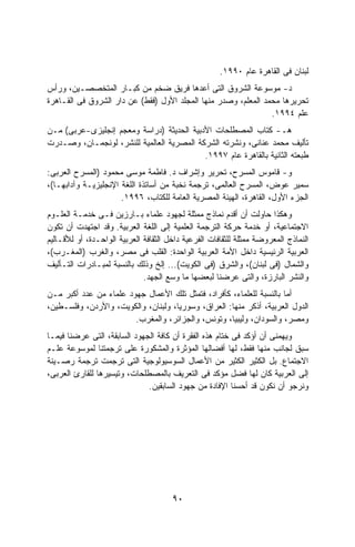 ‫ﻟﺒﻨﺎﻥ ﻓﻰ ﺍﻟﻘﺎﻫﺭﺓ ﻋﺎﻡ ٠٩٩١.‬
‫ﺩ- ﻤﻭﺴﻭﻋﺔ ﺍﻟﺸﺭﻭﻕ ﺍﻟﺘﻰ ﺃﻋﺩﻫﺎ ﻓﺭﻴﻕ ﻀﺨﻡ ﻤﻥ ﻜﺒـﺎﺭ ﺍﻟﻤﺘﺨﺼﺼـﻴﻥ، ﻭﺭﺃﺱ‬
‫ﺘﺤﺭﻴﺭﻫﺎ ﻤﺤﻤﺩ ﺍﻟﻤﻌﻠﻡ، ﻭﺼﺩﺭ ﻤﻨﻬﺎ ﺍﻟﻤﺠﻠﺩ ﺍﻷﻭل )ﻓﻘﻁ( ﻋﻥ ﺩﺍﺭ ﺍﻟﺸﺭﻭﻕ ﻓﻰ ﺍﻟﻘـﺎﻫﺭﺓ‬
                                                                ‫ﻋﻠﻡ ٤٩٩١.‬
‫ﻫـ- ﻜﺘﺎﺏ ﺍﻟﻤﺼﻁﻠﺤﺎﺕ ﺍﻷﺩﺒﻴﺔ ﺍﻟﺤﺩﻴﺜﺔ )ﺩﺭﺍﺴﺔ ﻭﻤﻌﺠﻡ ﺇﻨﺠﻠﻴﺯﻯ-ﻋﺭﺒﻰ( ﻤـﻥ‬
‫ﺘﺄﻟﻴﻑ ﻤﺤﻤﺩ ﻋﻨﺎﻨﻰ، ﻭﻨﺸﺭﺘﻪ ﺍﻟﺸﺭﻜﺔ ﺍﻟﻤﺼﺭﻴﺔ ﺍﻟﻌﺎﻟﻤﻴﺔ ﻟﻠﻨﺸﺭ، ﻟﻭﻨﺠﻤـﺎﻥ، ﻭﺼـﺩﺭﺕ‬
                                           ‫ﻁﺒﻌﺘﻪ ﺍﻟﺜﺎﻨﻴﺔ ﺒﺎﻟﻘﺎﻫﺭﺓ ﻋﺎﻡ ٧٩٩١.‬
‫ﻭ- ﻗﺎﻤﻭﺱ ﺍﻟﻤﺴﺭﺡ، ﺘﺤﺭﻴﺭ ﻭﺇﺸﺭﺍﻑ ﺩ. ﻓﺎﻁﻤﺔ ﻤﻭﺴﻰ ﻤﺤﻤﻭﺩ )ﺍﻟﻤﺴﺭﺡ ﺍﻟﻌﺭﺒﻰ:‬
‫ﺴﻤﻴﺭ ﻋﻭﺽ، ﺍﻟﻤﺴﺭﺡ ﺍﻟﻌﺎﻟﻤﻰ، ﺘﺭﺠﻤﺔ ﻨﺨﺒﺔ ﻤﻥ ﺃﺴﺎﺘﺫﺓ ﺍﻟﻠﻐﺔ ﺍﻹﻨﺠﻠﻴﺯﻴـﺔ ﻭﺁﺩﺍﺒﻬـﺎ(،‬
                      ‫ﺍﻟﺠﺯﺀ ﺍﻷﻭل، ﺍﻟﻘﺎﻫﺭﺓ، ﺍﻟﻬﻴﺌﺔ ﺍﻟﻤﺼﺭﻴﺔ ﺍﻟﻌﺎﻤﺔ ﻟﻠﻜﺘﺎﺏ، ٦٩٩١.‬
‫ﻭﻫﻜﺫﺍ ﺤﺎﻭﻟﺕ ﺃﻥ ﺃﻗﺩﻡ ﻨﻤﺎﺫﺝ ﻤﻤﺜﻠﺔ ﻟﺠﻬﻭﺩ ﻋﻠﻤﺎﺀ ﺒـﺎﺭﺯﻴﻥ ﻓـﻰ ﺨﺩﻤـﺔ ﺍﻟﻌﻠـﻭﻡ‬
‫ﺍﻻﺠﺘﻤﺎﻋﻴﺔ، ﺃﻭ ﺨﺩﻤﺔ ﺤﺭﻜﺔ ﺍﻟﺘﺭﺠﻤﺔ ﺍﻟﻌﻠﻤﻴﺔ ﺇﻟﻰ ﺍﻟﻠﻐﺔ ﺍﻟﻌﺭﺒﻴﺔ. ﻭﻗﺩ ﺍﺠﺘﻬﺩﺕ ﺃﻥ ﺘﻜﻭﻥ‬
‫ﺍﻟﻨﻤﺎﺫﺝ ﺍﻟﻤﻌﺭﻭﻀﺔ ﻤﻤﺜﻠﺔ ﻟﻠﺜﻘﺎﻓﺎﺕ ﺍﻟﻔﺭﻋﻴﺔ ﺩﺍﺨل ﺍﻟﺜﻘﺎﻓﺔ ﺍﻟﻌﺭﺒﻴﺔ ﺍﻟﻭﺍﺤـﺩﺓ، ﺃﻭ ﻟﻸﻗـﺎﻟﻴﻡ‬
‫ﺍﻟﻌﺭﺒﻴﺔ ﺍﻟﺭﺌﻴﺴﻴﺔ ﺩﺍﺨل ﺍﻷﻤﺔ ﺍﻟﻌﺭﺒﻴﺔ ﺍﻟﻭﺍﺤﺩﺓ: ﺍﻟﻘﻠﺏ ﻓﻰ ﻤﺼﺭ، ﻭﺍﻟﻐﺭﺏ )ﺍﻟﻤﻐـﺭﺏ(،‬
‫ﻭﺍﻟﺸﻤﺎل )ﻓﻰ ﻟﺒﻨﺎﻥ(، ﻭﺍﻟﺸﺭﻕ )ﻓﻰ ﺍﻟﻜﻭﻴﺕ(... ﺇﻟﺦ ﻭﺫﻟﻙ ﺒﺎﻟﻨﺴﺒﺔ ﻟﻤﺒـﺎﺩﺭﺍﺕ ﺍﻟﺘـﺄﻟﻴﻑ‬
                              ‫ﻭﺍﻟﻨﺸﺭ ﺍﻟﺒﺎﺭﺯﺓ، ﻭﺍﻟﺘﻰ ﻋﺭﻀﻨﺎ ﻟﺒﻌﻀﻬﺎ ﻤﺎ ﻭﺴﻊ ﺍﻟﺠﻬﺩ.‬
‫ﺃﻤﺎ ﺒﺎﻟﻨﺴﺒﺔ ﻟﻠﻌﻠﻤﺎﺀ، ﻜﺄﻓﺭﺍﺩ، ﻓﺘﻤﺜل ﺘﻠﻙ ﺍﻷﻋﻤﺎل ﺠﻬﻭﺩ ﻋﻠﻤﺎﺀ ﻤﻥ ﻋﺩﺩ ﺃﻜﺒﺭ ﻤـﻥ‬
‫ﺍﻟﺩﻭل ﺍﻟﻌﺭﺒﻴﺔ، ﺃﺫﻜﺭ ﻤﻨﻬﺎ: ﺍﻟﻌﺭﺍﻕ، ﻭﺴﻭﺭﻴﺎ، ﻭﻟﺒﻨﺎﻥ، ﻭﺍﻟﻜﻭﻴﺕ، ﻭﺍﻷﺭﺩﻥ، ﻭﻓﻠﺴـﻁﻴﻥ،‬
                        ‫ﻭﻤﺼﺭ، ﻭﺍﻟﺴﻭﺩﺍﻥ، ﻭﻟﻴﺒﻴﺎ، ﻭﺘﻭﻨﺱ، ﻭﺍﻟﺠﺯﺍﺌﺭ، ﻭﺍﻟﻤﻐﺭﺏ.‬
‫ﻭﻴﻬﻤﻨﻰ ﺃﻥ ﺃﺅﻜﺩ ﻓﻰ ﺨﺘﺎﻡ ﻫﺫﻩ ﺍﻟﻔﻘﺭﺓ ﺃﻥ ﻜﺎﻓﺔ ﺍﻟﺠﻬﻭﺩ ﺍﻟﺴﺎﺒﻘﺔ، ﺍﻟﺘﻰ ﻋﺭﻀﻨﺎ ﻓﻴﻤـﺎ‬
‫ﺴﺒﻕ ﻟﺠﺎﻨﺏ ﻤﻨﻬﺎ ﻓﻘﻁ، ﻟﻬﺎ ﺃﻓﻀﺎﻟﻬﺎ ﺍﻟﻤﺅﺜﺭﺓ ﻭﺍﻟﻤﺸﻜﻭﺭﺓ ﻋﻠﻰ ﺘﺭﺠﻤﺘﻨﺎ ﻟﻤﻭﺴﻭﻋﺔ ﻋﻠـﻡ‬
‫ﺍﻻﺠﺘﻤﺎﻉ. ﺒل ﺍﻟﻜﺜﻴﺭ ﺍﻟﻜﺜﻴﺭ ﻤﻥ ﺍﻷﻋﻤﺎل ﺍﻟﺴﻭﺴﻴﻭﻟﻭﺠﻴﺔ ﺍﻟﺘﻰ ﺘﺭﺠﻤﺕ ﺘﺭﺠﻤﺔ ﺭﺼـﻴﻨﺔ‬
‫ﺇﻟﻰ ﺍﻟﻌﺭﺒﻴﺔ ﻜﺎﻥ ﻟﻬﺎ ﻓﻀل ﻤﺅﻜﺩ ﻓﻰ ﺍﻟﺘﻌﺭﻴﻑ ﺒﺎﻟﻤﺼﻁﻠﺤﺎﺕ، ﻭﺘﻴﺴﻴﺭﻫﺎ ﻟﻠﻘﺎﺭﺉ ﺍﻟﻌﺭﺒﻰ،‬
                              ‫ﻭﻨﺭﺠﻭ ﺃﻥ ﻨﻜﻭﻥ ﻗﺩ ﺃﺤﺴﻨﺎ ﺍﻹﻓﺎﺩﺓ ﻤﻥ ﺠﻬﻭﺩ ﺍﻟﺴﺎﺒﻘﻴﻥ.‬




                                       ‫٠٩‬
 