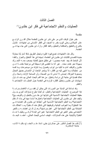 ‫ﺍﻟﻔﺼل ﺍﻟﺜﺎﻟﺙ‬
    ‫)* (‬
           ‫ﺍﻟﻌﻤﻠﻴﺎﺕ ﻭﺍﻟﻨﻅﻡ ﺍﻻﺠﺘﻤﺎﻋﻴﺔ ﻓﻰ ﻓﻜﺭ ﺍﺒﻥ ﺨﻠﺩﻭﻥ‬

                                                                         ‫ﻤﻘﺩﻤﺔ‬
‫ﺒﻘﺩﺭ ﻁﻭل ﺍﻟﻭﻗﺕ ﺍﻟﺫﻯ ﻤﺭ ﻋﻠﻰ ﻨﺸﺭ ﺍﺒﻥ ﺨﻠﺩﻭﻥ ﻟﻠﻤﻘﺩﻤﺔ ﺨﻼل ﺍﻟﻘـﺭﻥ ﺍﻟﺭﺍﺒـﻊ‬
‫ﻋﺸﺭ ﺍﻟﻤﻴﻼﺩﻯ ﻭﺤﺘﻰ ﺍﻟﻴﻭﻡ، ﺒﻘﺩﺭ ﻤﺎ ﺃﻀﻴﻑ ﺇﻟﻰ ﺍﻟﻔﻜﺭ ﺍﻹﻨﺴﺎﻨﻰ ﻤﻥ ﺍﺠﺘﻬﺎﺩﺍﺕ ﺘﺘﻨﺎﻭل‬
‫ﺒﺎﻟﺸﺭﺡ ﻭﺍﻟﺘﻌﻠﻴﻕ ﻭﺍﻟﻤﻨﺎﻗﺸﺔ ﻭﺍﻟﺘﺤﻠﻴل ﻭﺍﻟﻨﻘﺩ ﺃﻓﻜﺎﺭ ﻭﺁﺭﺍﺀ ﺍﺒﻥ ﺨﻠﺩﻭﻥ ﺍﻟﺘﻰ ﺠﺎﺀ ﺒﻬﺎ ﻓـﻰ‬
                                                                         ‫ﺍﻟﻤﻘﺩﻤﺔ.‬
‫ﻭﻜل ﻫﺫﻩ ﺍﻻﺠﺘﻬﺎﺩﺍﺕ ﺘﻀﻊ ﻗﻴﻭﺩﺍ ﻜﺜﻴﺭﺓ ﻭﺘﺠﻌل ﺍﻟﻁﺭﻴﻕ ﺸﺎﻗﺎ ﺃﻤﺎﻡ ﺃﻴﺔ ﻤﺤﺎﻭﻟﺔ‬
                                          ‫ﹰ‬
‫ﺠﺩﻴﺩﺓ ﻟﻠﺘﺼﺩﻯ ﻟﻜﺘﺎﺒﺎﺕ ﺍﺒﻥ ﺨﻠﺩﻭﻥ ﻓﻰ ﺍﻟﻤﻘﺩﻤﺔ، ﺇﺴﻬﺎﻤﺎ ﻓﻰ ﻫﺫﺍ ﺍﻟﺘﺤﻠﻴل ﻭﺍﻟﺤﻭﺍﺭ ﻭﺍﻟﻨﻘﺩ؛‬
‫ﻷﻥ ﺍﻟﺒﺎﺤﺙ ﻗﺩ ﻴﺠﺩ ﻨﻔﺴﻪ ﻤﺤﺼﻭﺭﺍ ﻓﻰ ﻨﻁﺎﻕ ﻀﻴﻕ ﻟﻠﻐﺎﻴﺔ، ﻴﺼﻌﺏ ﻤﻌـﻪ ﺍﻟﺘﺤـﺭﻙ‬
                                                ‫ﹰ‬
‫ﺒﺴﻬﻭﻟﺔ ﻨﺤﻭ ﻫﺩﻑ ﻤﺤﺩﺩ.. ﻏﻴﺭ ﺃﻨﻪ ﻤﺎ ﺘﻨﻘﻀﻰ ﻓﺘﺭﺓ ﺒﺴﻴﻁﺔ ﻓﻰ ﻤﺭﺍﺠﻌﺔ ﻤﻘﺩﻤـﺔ ﺍﺒـﻥ‬
‫ﺨﻠﺩﻭﻥ ﻭﺍﻟﺘﻭﻗﻑ ﺃﻤﺎﻡ ﻤﺎ ﻜﺘﺒﻪ ﻤﻥ ﺃﺒﻭﺍﺏ ﻭﻓﺼﻭل ﻭﻤﺎ ﺘﻨﺎﻭﻟﻪ ﻤﻥ ﻤﻭﻀﻭﻋﺎﺕ ﻭﻤﺎ ﻗﺩﻤﻪ‬
‫ﻤﻥ ﺘﺤﻠﻴﻼﺕ ﻭﻤﺎ ﺍﻨﺘﻬﻰ ﺇﻟﻴﻪ ﻤﻥ ﺃﻓﻜﺎﺭ، ﺇﻻ ﻭﻴﺸﻌﺭ ﺍﻟﺒﺎﺤﺙ ﺃﻥ ﺍﻹﺤﺴﺎﺱ ﺒﻀﻴﻕ ﺍﻟﻤﺠﺎل‬
‫ﻭﺼﻌﻭﺒﺔ ﺍﻟﺤﺭﻜﺔ، ﺇﺤﺴﺎﺱ ﻻ ﺃﺴﺎﺱ ﻟﻪ ﻤﻥ ﺍﻟﺼﺤﺔ، ﻭﺃﻥ ﺍﻟﻤﺴﺎﺤﺔ ﻻﺯﻟﺕ ﻭﺍﺴﻌﺔ، ﻭﺃﻥ‬
‫ﻫﻨﺎﻙ ﻗﻀﺎﻴﺎ ﻓﻰ ﺤﺎﺠﺔ ﺇﻟﻰ ﺩﺭﺍﺴﺔ ﻭﺘﺤﻠﻴل. ﻤﻥ ﻫﻨﺎ ﺃﻗﺩﻡ ﺍﻟﺒﺤﺙ ﺍﻟﺤﺎﻟﻰ ﺒﻬـﺩﻑ ﺘﻨـﺎﻭل‬
‫ﺇﺴﻬﺎﻤﺎﺕ ﺍﺒﻥ ﺨﻠﺩﻭﻥ ﻭﺘﺤﻠﻴل ﺃﻓﻜﺎﺭﻩ ﺍﻟﻭﺍﺭﺩﺓ ﻓﻰ ﺍﻟﻤﻘﺩﻤﺔ ﺤﻭل ﺍﻟﻌﻤﻠﻴـﺎﺕ ﺍﻻﺠﺘﻤﺎﻋﻴـﺔ‬
                                                                         ‫ﻭﺍﻟﻨﻅﻡ.‬
‫ﻭﻗﺩ ﺘﺴﺎﺀﻟﻨﺎ ﻓﻰ ﺍﻟﺒﺩﺍﻴﺔ ﻋﻥ ﺍﻟﻤﺒﺭﺭﺍﺕ ﺍﻟﺘﻰ ﻴﻤﻜﻥ ﺃﻥ ﺘﻘﻑ ﻭﺭﺍﺀ ﺍﻻﻫﺘﻤﺎﻡ ﺒﺩﺭﺍﺴـﺔ‬
‫ﻫﺫﺍ ﺍﻟﻤﻭﻀﻭﻉ- ﺍﻟﻌﻤﻠﻴﺎﺕ ﺍﻻﺠﺘﻤﺎﻋﻴﺔ ﻭﺍﻟﻨﻅﻡ- ﺜﻡ ﺃﺨﺫﻨﺎ ﻨﻁﺭﺡ ﺘﺴﺎﺅﻻﺕ ﺃﺨﺭﻯ ﺤـﻭل‬
‫ﺤﻘﻴﻘﺔ ﺍﻟﻌﻤﻠﻴﺎﺕ ﺍﻻﺠﺘﻤﺎﻋﻴﺔ ﺍﻷﺴﺎﺴﻴﺔ ﺍﻟﺘﻰ ﺘﻨﺎﻭﻟﻬﺎ ﺍﺒﻥ ﺨﻠـﺩﻭﻥ ﺒﺎﻟﺘﺤﻠﻴـل ﻭﺍﻟﺘﻭﻀـﻴﺢ؟‬
‫ﻭﻜﻴﻑ ﻨﻅﺭ ﺍﺒﻥ ﺨﻠﺩﻭﻥ ﺇﻟﻰ ﺍﻟﻌﻤﻠﻴﺎﺕ ﺍﻻﺠﺘﻤﺎﻋﻴﺔ ﺒﺎﻋﺘﺒﺎﺭﻫﺎ ﺃﺴﺎﺴﺎ ﻤﻬﻤﺎ ﻓﻰ ﺒﻨﺎﺀ ﺍﻟـﻨﻅﻡ‬
               ‫ﹰ‬    ‫ﹰ‬
‫ﺍﻻﺠﺘﻤﺎﻋﻴﺔ؟ ﻭﻤﺎ ﺍﻟﻨﻅﻡ ﺍﻻﺠﺘﻤﺎﻋﻴﺔ ﺍﻷﺴﺎﺴﻴﺔ ﺍﻟﺘﻰ ﺃﻋﻁﺎﻫﺎ ﺍﺒﻥ ﺨﻠﺩﻭﻥ ﻜل ﺍﻫﺘﻤﺎﻤﻪ ﻓـﻰ‬
‫ﻫﺫﺍ ﺍﻟﺘﺤﻠﻴل؟ ﻭﻤﺎ ﺍﻟﺠﻭﺍﻨﺏ ﺍﻟﺒﻨﺎﺌﻴﺔ ﻭﺍﻟﻭﻅﻴﻔﻴﺔ ﺍﻟﺘﻰ ﺘﺸﻜل ﻫﺫﻩ ﺍﻟـﻨﻅﻡ؟ ﻭﻤـﺎ ﺍﻟﻌﻼﻗـﺎﺕ‬
‫ﺍﻟﻤﺘﺒﺎﺩﻟﺔ ﺒﻴﻥ ﺍﻟﻨﻅﻡ ﺍﻻﺠﺘﻤﺎﻋﻴﺔ ﺍﻟﺘﻰ ﺍﻫﺘﻡ ﺒﺩﺭﺍﺴﺘﻬﺎ؟ ﻭﻫـل ﻜـﺎﻥ ﺍﻫﺘﻤﺎﻤـﻪ ﺒـﺎﻟﺘﻐﻴﺭ‬
‫ﺍﻻﺠﺘﻤﺎﻋﻰ ﻴﻌﺘ ِﺭ ﺍﻟﺘﻐﻴﺭ ﻓﻰ ﺍﻟﻨﻅﻡ ﺍﻻﺠﺘﻤﺎﻋﻴﺔ ﺘﻐﻴﺭﺍ ﻓﻰ ﺍﻟﺒﻨﺎﺀ؟ ﺃﻡ ﻓـﻰ ﻭﻅﻴﻔـﺔ ﻫـﺫﻩ‬
                                ‫ﹰ‬                                ‫‪  ‬ﹶﺒ‬
‫ﺍﻟﻨﻅﻡ؟ ﻭﻟﻺﺠﺎﺒﺔ ﻋﻠﻰ ﻫﺫﻩ ﺍﻟﺘﺴﺎﺅﻻﺕ- ﻜﻬﺩﻑ ﺃﺴﺎﺴﻰ ﻟﻠﺒﺤﺙ ﺍﻟﺤﺎﻟﻰ- ﺍﻋﺘﻤـﺩ ﺍﻟﺒﺤـﺙ‬


‫)*( ﻜﺘﺏ ﻫﺫﺍ ﺍﻟﻔﺼل ﺍﻟﺩﻜﺘﻭﺭ ﻋﻠﻰ ﻋﺒﺩﺍﻟﺭﺍﺯﻕ ﺠﻠﺒﻰ، ﺃﺴﺘﺎﺫ ﻋﻠـﻡ ﺍﻻﺠﺘﻤـﺎﻉ، ﺒﻜﻠﻴـﺔ ﺍﻵﺩﺍﺏ،‬
                                                             ‫ﺠﺎﻤﻌﺔ ﺍﻹﺴﻜﻨﺩﺭﻴﺔ.‬


                                      ‫٢٩‬
 