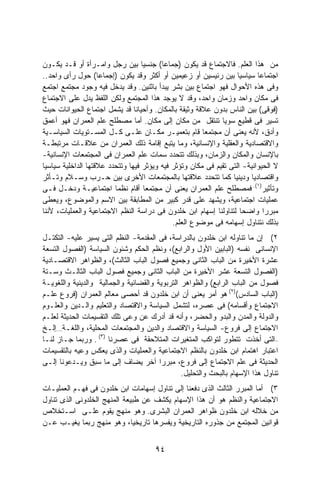 ‫ﻤﻥ ﻫﺫﺍ ﺍﻟﻌﻠﻡ. ﻓﺎﻻﺠﺘﻤﺎﻉ ﻗﺩ ﻴﻜﻭﻥ )ﺠﻤﺎﻋﺎ( ﺠﻨﺴﻴﺎ ﺒﻴﻥ ﺭﺠل ﻭﺍﻤـﺭﺃﺓ ﺃﻭ ﻗـﺩ ﻴﻜـﻭﻥ‬
‫ﺍﺠﺘﻤﺎﻋﺎ ﺴﻴﺎﺴﻴﺎ ﺒﻴﻥ ﺭﺌﻴﺴﻴﻥ ﺃﻭ ﺯﻋﻴﻤﻴﻥ ﺃﻭ ﺃﻜﺜﺭ ﻭﻗﺩ ﻴﻜﻭﻥ )ﺇﺠﻤﺎﻋﺎ( ﺤﻭل ﺭﺃﻯ ﻭﺍﺤﺩ..‬
                                                                   ‫ﹰ‬      ‫ﹰ‬
‫ﻭﻓﻰ ﻫﺫﻩ ﺍﻷﺤﻭﺍل ﻓﻬﻭ ﺍﺠﺘﻤﺎﻉ ﺒﻴﻥ ﺒﺸﺭ ﻴﺒﺩﺃ ﺒﺎﺜﻨﻴﻥ. ﻭﻗﺩ ﻴﺩﺨل ﻓﻴﻪ ﻭﺠﻭﺩ ﻤﺠﺘﻤﻊ ﺍﺠﺘﻤﻊ‬
‫ﻓﻰ ﻤﻜﺎﻥ ﻭﺍﺤﺩ ﻭﺯﻤﺎﻥ ﻭﺍﺤﺩ، ﻭﻗﺩ ﻻ ﻴﻭﺠﺩ ﻫﺫﺍ ﺍﻟﻤﺠﺘﻤﻊ ﻭﻟﻜﻥ ﺍﻟﻠﻔﻅ ﻴﺩل ﻋﻠﻰ ﺍﻻﺠﺘﻤﺎﻉ‬
‫)ﻓﻭﻗﻰ( ﺒﻴﻥ ﺍﻟﻨﺎﺱ ﺒﺩﻭﻥ ﻋﻼﻗﺔ ﻭﺜﻴﻘﺔ ﺒﺎﻟﻤﻜﺎﻥ. ﻭﺃﺤﻴﺎﻨﺎ ﻗﺩ ﻴﺸﻤل ﺍﺠﺘﻤﺎﻉ ﺍﻟﺤﻴﻭﺍﻨﺎﺕ ﺤﻴﺙ‬
‫ﺘﺴﻴﺭ ﻓﻰ ﻗﻁﻴﻊ ﺴﻭﻴﺎ ﺘﻨﺘﻘل ﻤﻥ ﻤﻜﺎﻥ ﺇﻟﻰ ﻤﻜﺎﻥ. ﺃﻤﺎ ﻤﺼﻁﻠﺢ ﻋﻠﻡ ﺍﻟﻌﻤﺭﺍﻥ ﻓﻬﻭ ﺃﻋﻤﻕ‬
‫ﻭﺃﺩﻕ، ﻷﻨﻪ ﻴﻌﻨﻰ ﺃﻥ ﻤﺠﺘﻤﻌﺎ ﻗﺎﻡ ﺒﺘﻌﻤﻴـﺭ ﻤﻜـﺎﻥ ﻋﻠـﻰ ﻜـل ﺍﻟﻤﺴـﺘﻭﻴﺎﺕ ﺍﻟﺴﻴﺎﺴـﻴﺔ‬
                                                       ‫ﹰ‬
‫ﻭﺍﻻﻗﺘﺼﺎﺩﻴﺔ ﻭﺍﻟﻌﻘﻠﻴﺔ ﻭﺍﻹﻨﺴﺎﻨﻴﺔ، ﻭﻤﺎ ﻴﺘﺒﻊ ﺇﻗﺎﻤﺔ ﺫﻟﻙ ﺍﻟﻌﻤﺭﺍﻥ ﻤﻥ ﻋﻼﻗـﺎﺕ ﻤﺭﺘﺒﻁـﺔ‬
‫ﺒﺎﻹﻨﺴﺎﻥ ﻭﺍﻟﻤﻜﺎﻥ ﻭﺍﻟﺯﻤﺎﻥ، ﻭﺒﺫﻟﻙ ﺘﺘﺤﺩﺩ ﺴﻤﺎﺕ ﻋﻠﻡ ﺍﻟﻌﻤﺭﺍﻥ ﻓﻰ ﺍﻟﻤﺠﺘﻤﻌﺎﺕ ﺍﻹﻨﺴﺎﻨﻴﺔ-‬
‫ﻻ ﺍﻟﺤﻴﻭﺍﻨﻴﺔ- ﺍﻟﺘﻰ ﺘﻘﻴﻡ ﻓﻰ ﻤﻜﺎﻥ ﻭﺘﺅﺜﺭ ﻓﻴﻪ ﻭﻴﺅﺜﺭ ﻓﻴﻬﺎ ﻭﺘﺘﺤﺩﺩ ﻋﻼﻗﺘﻬﺎ ﺍﻟﺩﺍﺨﻠﻴﺔ ﺴﻴﺎﺴﻴﺎ‬
‫ﹰ‬
‫ﻭﺍﻗﺘﺼﺎﺩﻴﺎ ﻭﺩﻴﻨﻴﺎ ﻜﻤﺎ ﺘﺘﺤﺩﺩ ﻋﻼﻗﺘﻬﺎ ﺒﺎﻟﻤﺠﺘﻤﻌﺎﺕ ﺍﻷﺨﺭﻯ ﺒﻴﻥ ﺤـﺭﺏ ﻭﺴـﻼﻡ ﻭﺘـﺄﺜﺭ‬
‫ﻭﺘﺄﺜﻴﺭ)١(. ﻓﻤﺼﻁﻠﺢ ﻋﻠﻡ ﺍﻟﻌﻤﺭﺍﻥ ﻴﻌﻨﻰ ﺃﻥ ﻤﺠﺘﻤﻌﺎ ﺃﻗﺎﻡ ﻨﻅﻤﺎ ﺍﺠﺘﻤﺎﻋﻴـﺔ ﻭﺩﺨـل ﻓـﻰ‬
‫ﻋﻤﻠﻴﺎﺕ ﺍﺠﺘﻤﺎﻋﻴﺔ، ﻭﻴﺸﻬﺩ ﻋﻠﻰ ﻗﺩﺭ ﻜﺒﻴﺭ ﻤﻥ ﺍﻟﻤﻁﺎﺒﻘﺔ ﺒﻴﻥ ﺍﻻﺴﻡ ﻭﺍﻟﻤﻭﻀﻭﻉ، ﻭﻴﻌﻁﻰ‬
‫ﻤﺒﺭﺭﺍ ﻭﺍﻀﺤﺎ ﻟﺘﻨﺎﻭﻟﻨﺎ ﺇﺴﻬﺎﻡ ﺍﺒﻥ ﺨﻠﺩﻭﻥ ﻓﻰ ﺩﺭﺍﺴﺔ ﺍﻟﻨﻅﻡ ﺍﻻﺠﺘﻤﺎﻋﻴﺔ ﻭﺍﻟﻌﻤﻠﻴﺎﺕ، ﻷﻨﻨﺎ‬
                                                                     ‫ﹰ‬      ‫ﹰ‬
                                             ‫ﺒﺫﻟﻙ ﻨﺘﻨﺎﻭل ﺇﺴﻬﺎﻤﻪ ﻓﻰ ﻤﻭﻀﻭﻉ ﺍﻟﻌﻠﻡ.‬
‫٢( ﺇﻥ ﻤﺎ ﺘﻨﺎﻭﻟﻪ ﺍﺒﻥ ﺨﻠﺩﻭﻥ ﺒﺎﻟﺩﺭﺍﺴﺔ، ﻓﻰ ﺍﻟﻤﻘﺩﻤﺔ- ﺍﻟﻨﻅﻡ ﺍﻟﺘﻰ ﻴﺴﻴﺭ ﻋﻠﻴﻪ- ﺍﻟﺘﻜﺘـل‬
‫ﺍﻹﻨﺴﺎﻨﻰ ﻨﻔﺴﻪ )ﺍﻟﺒﺎﺒﻴﻥ ﺍﻷﻭل ﻭﺍﻟﺭﺍﺒﻊ(، ﻭﻨﻅﻡ ﺍﻟﺤﻜﻡ ﻭﺸﺌﻭﻥ ﺍﻟﺴﻴﺎﺴﺔ )ﺍﻟﻔﺼﻭل ﺍﻟﺘﺴﻌﺔ‬
‫ﻋﺸﺭﺓ ﺍﻷﺨﻴﺭﺓ ﻤﻥ ﺍﻟﺒﺎﺏ ﺍﻟﺜﺎﻨﻰ ﻭﺠﻤﻴﻊ ﻓﺼﻭل ﺍﻟﺒﺎﺏ ﺍﻟﺜﺎﻟﺙ(، ﻭﺍﻟﻅﻭﺍﻫﺭ ﺍﻻﻗﺘﺼـﺎﺩﻴﺔ‬
‫)ﺍﻟﻔﺼﻭل ﺍﻟﺘﺴﻌﺔ ﻋﺸﺭ ﺍﻷﺨﻴﺭﺓ ﻤﻥ ﺍﻟﺒﺎﺏ ﺍﻟﺜﺎﻨﻰ ﻭﺠﻤﻴﻊ ﻓﺼﻭل ﺍﻟﺒﺎﺏ ﺍﻟﺜﺎﻟـﺙ ﻭﺴـﺘﺔ‬
‫ﻓﺼﻭل ﻤﻥ ﺍﻟﺒﺎﺏ ﺍﻟﺭﺍﺒﻊ( ﻭﺍﻟﻅﻭﺍﻫﺭ ﺍﻟﺘﺭﺒﻭﻴﺔ ﻭﺍﻟﻘﻀﺎﺌﻴﺔ ﻭﺍﻟﺠﻤﺎﻟﻴﺔ ﻭﺍﻟﺩﻴﻨﻴﺔ ﻭﺍﻟﻠﻐﻭﻴـﺔ‬
‫)ﺍﻟﺒﺎﺏ ﺍﻟﺴﺎﺩﺱ()٢( ﻫﻭ ﺃﻤﺭ ﻴﻌﻨﻰ ﺃﻥ ﺍﺒﻥ ﺨﻠﺩﻭﻥ ﻗﺩ ﺃﺤﺼﻰ ﻤﻌﺎﻟﻡ ﺍﻟﻌﻤﺭﺍﻥ )ﻓﺭﻭﻉ ﻋﻠـﻡ‬
‫ﺍﻻﺠﺘﻤﺎﻉ ﻭﺃﻗﺴﺎﻤﻪ( ﻓﻰ ﻋﺼﺭﻩ، ﻟﺘﺸﻤل ﺍﻟﺴﻴﺎﺴﺔ ﻭﺍﻻﻗﺘﺼﺎﺩ ﻭﺍﻟﺘﻌﻠﻴﻡ ﻭﺍﻟـﺩﻴﻥ ﻭﺍﻟﻌﻠـﻭﻡ‬
‫ﻭﺍﻟﺩﻭﻟﺔ ﻭﺍﻟﻤﺩﻥ ﻭﺍﻟﺒﺩﻭ ﻭﺍﻟﺤﻀﺭ، ﻭﺃﻨﻪ ﻗﺩ ﺃﺩﺭﻙ ﻋﻥ ﻭﻋﻰ ﺘﻠﻙ ﺍﻟﺘﻘﺴﻴﻤﺎﺕ ﺍﻟﺤﺩﻴﺜﺔ ﻟﻌﻠـﻡ‬
‫ﺍﻻﺠﺘﻤﺎﻉ ﺇﻟﻰ ﻓﺭﻭﻉ- ﺍﻟﺴﻴﺎﺴﺔ ﻭﺍﻻﻗﺘﺼﺎﺩ ﻭﺍﻟﺩﻴﻥ ﻭﺍﻟﻤﺠﺘﻤﻌﺎﺕ ﺍﻟﻤﺤﻠﻴﺔ، ﻭﺍﻟﻠﻐـﺔ…ﺇﻟـﺦ‬
‫–ﺍﻟﺘﻰ ﺃﺨﺫﺕ ﺘﺘﻁﻭﺭ ﻟﺘﻭﺍﻜﺏ ﺍﻟﻤﺘﻐﻴﺭﺍﺕ ﺍﻟﻤﺘﻼﺤﻘﺔ ﻓﻰ ﻋﺼﺭﻨﺎ )٣( . ﻭﺭﺒﻤﺎ ﺠـﺎﺯ ﻟﻨـﺎ‬
‫ﺍﻋﺘﺒﺎﺭ ﺍﻫﺘﻤﺎﻡ ﺍﺒﻥ ﺨﻠﺩﻭﻥ ﺒﺎﻟﻨﻅﻡ ﺍﻻﺠﺘﻤﺎﻋﻴﺔ ﻭﺍﻟﻌﻤﻠﻴﺎﺕ ﻭﺍﻟﺫﻯ ﻴﻌﻜﺱ ﻭﻋﻴﻪ ﺒﺎﻟﺘﻘﺴﻴﻤﺎﺕ‬
‫ﺍﻟﺤﺩﻴﺜﺔ ﻓﻰ ﻋﻠﻡ ﺍﻻﺠﺘﻤﺎﻉ ﺇﻟﻰ ﻓﺭﻭﻉ، ﻤﺒﺭﺭﺍ ﺁﺨﺭ ﻴﻀﺎﻑ ﺇﻟﻰ ﻤﺎ ﺴﺒﻕ ﻭﻴـﺩﻋﻭﻨﺎ ﺇﻟـﻰ‬
                                        ‫ﹰ‬
                                                ‫ﺘﻨﺎﻭل ﻫﺫﺍ ﺍﻹﺴﻬﺎﻡ ﺒﺎﻟﺒﺤﺙ ﻭﺍﻟﺘﺤﻠﻴل.‬
‫٣( ﺃﻤﺎ ﺍﻟﻤﺒﺭﺭ ﺍﻟﺜﺎﻟﺙ ﺍﻟﺫﻯ ﺩﻓﻌﻨﺎ ﺇﻟﻰ ﺘﻨﺎﻭل ﺇﺴﻬﺎﻤﺎﺕ ﺍﺒﻥ ﺨﻠﺩﻭﻥ ﻓﻰ ﻓﻬـﻡ ﺍﻟﻌﻤﻠﻴـﺎﺕ‬
‫ﺍﻻﺠﺘﻤﺎﻋﻴﺔ ﻭﺍﻟﻨﻅﻡ ﻫﻭ ﺃﻥ ﻫﺫﺍ ﺍﻹﺴﻬﺎﻡ ﻴﻜﺸﻑ ﻋﻥ ﻁﺒﻴﻌﺔ ﺍﻟﻤﻨﻬﺞ ﺍﻟﺨﻠﺩﻭﻨﻰ ﺍﻟﺫﻯ ﺘﻨﺎﻭل‬
‫ﻤﻥ ﺨﻼﻟﻪ ﺍﺒﻥ ﺨﻠﺩﻭﻥ ﻅﻭﺍﻫﺭ ﺍﻟﻌﻤﺭﺍﻥ ﺍﻟﺒﺸﺭﻯ. ﻭﻫﻭ ﻤﻨﻬﺞ ﻴﻘﻭﻡ ﻋﻠـﻰ ﺍﺴـﺘﺨﻼﺹ‬
‫ﻗﻭﺍﻨﻴﻥ ﺍﻟﻤﺠﺘﻤﻊ ﻤﻥ ﺠﺫﻭﺭﻩ ﺍﻟﺘﺎﺭﻴﺨﻴﺔ ﻭﻴﻔﺴﺭﻫﺎ ﺘﺎﺭﻴﺨﻴﺎ، ﻭﻫﻭ ﻤﻨﻬﺞ ﺭﺒﻤﺎ ﻴﻐﻴـﺏ ﻋـﻥ‬


                                      ‫٤٩‬
 