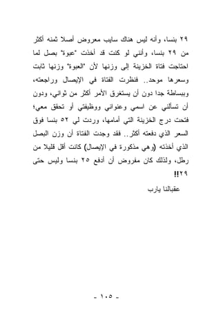 ‫٩٢ ﺒﻨ ‪‬ﺎ، ﻭﺃﻨﻪ ﻟﻴﺱ ﻫﻨﺎﻙ ﺴﺎﻴﺏ ﻤﻌﺭﻭﺽ ﺃﺼﻼ ﺜﻤﻨﻪ ﺃﻜﺜﺭ‬
          ‫ﹰ‬                              ‫ﺴ‬
‫ﻤﻥ ٩٢ ﺒﻨ ‪‬ﺎ، ﻭﺃﻨﻨﻲ ﻟﻭ ﻜﻨﺕ ﻗﺩ ﺃﺨﺫﺕ "ﻋﺒﻭﺓ" ﺒﺼل ﻟﻤﺎ‬
                                      ‫ﺴ‬
‫ﺍﺤﺘﺎﺠﺕ ﻓﺘﺎﺓ ﺍﻟﺨﺯﻴﻨﺔ ﺇﻟﻰ ﻭﺯﻨﻬﺎ ﻷﻥ "ﺍﻟﻌﺒﻭﺓ" ﻭﺯﻨﻬﺎ ﺜﺎﺒﺕ‬
‫ﻭﺴﻌﺭﻫﺎ ﻤﻭﺤﺩ.. ﻓﻨﻅﺭﺕ ﺍﻟﻔﺘﺎﺓ ﻓﻲ ﺍﻹﻴﺼﺎل ﻭﺭﺍﺠﻌﺘﻪ،‬
‫ﻭﺒﺒﺴﺎﻁﺔ ﺠ ‪‬ﺍ ﺩﻭﻥ ﺃﻥ ﻴﺴﺘﻐﺭﻕ ﺍﻷﻤﺭ ﺃﻜﺜﺭ ﻤﻥ ﺜﻭﺍﻨﻲ، ﻭﺩﻭﻥ‬
                                        ‫ﺩ‬
‫ﺃﻥ ﺘﺴﺄﻟﻨﻲ ﻋﻥ ﺍﺴﻤﻲ ﻭﻋﻨﻭﺍﻨﻲ ﻭﻭﻅﻴﻔﺘﻲ ﺃﻭ ﺘﺤﻘﻕ ﻤﻌﻲ؛‬
‫ﻓﺘﺤﺕ ﺩﺭﺝ ﺍﻟﺨﺯﻴﻨﺔ ﺍﻟﺘﻲ ﺃﻤﺎﻤﻬﺎ، ﻭﺭﺩﺕ ﻟﻲ ٢٥ ﺒﻨ ‪‬ﺎ ﻓﻭﻕ‬
     ‫ﺴ‬
‫ﺍﻟﺴﻌﺭ ﺍﻟﺫﻱ ﺩﻓﻌﺘﻪ ﺃﻜﺜﺭ.. ﻓﻘﺩ ﻭﺠﺩﺕ ﺍﻟﻔﺘﺎﺓ ﺃﻥ ﻭﺯﻥ ﺍﻟﺒﺼل‬
‫ﺍﻟﺫﻱ ﺃﺨﺫﺘﻪ )ﻭﻫﻲ ﻤﺫﻜﻭﺭﺓ ﻓﻲ ﺍﻹﻴﺼﺎل( ﻜﺎﻨﺕ ﺃﻗل ﻗﻠﻴﻼ ﻤﻥ‬
   ‫ﹰ‬
‫ﺭﻁل، ﻭﻟﺫﻟﻙ ﻜﺎﻥ ﻤﻔﺭﻭﺽ ﺃﻥ ﺃﺩﻓﻊ ٥٢ ﺒﻨ ‪‬ﺎ ﻭﻟﻴﺱ ﺤﺘﻰ‬
          ‫ﺴ‬
                                               ‫٩٢!!‬
                                      ‫ﻋﻘﺒﺎﻟﻨﺎ ﻴﺎﺭﺏ‬




                    ‫- ٥٠١ -‬
 