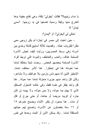 ‫ﻴﺎ ﻤﺩﺍﻡ ﺯﻴﻨﻬﻡ!؟" ﻓﻘﺎﻟﺕ "ﺒﻴﻔﺭﻟﻲ" ﺒﺜﻘﺔ، ﻭﻫﻲ ﺘﻔﺘﺢ ﺤﻘﻴﺒﺔ ﻴﺩﻫﺎ‬
‫ﻟﺘﺨﺭﺝ ﻤﻨﻬﺎ ﻭﺜﻴﻘﺔ ﺭﺴﻤﻴﺔ ﺘﻀﻌﻬﺎ ﻓﻲ ﻴﺩ ﺯﻭﺠﻬﺎ: "ﺍﺴﻤﻲ‬
                                                ‫ﺇﻴﻤﺎﻥ" !!‬
                        ‫ﺘﺤﻜﻲ ﻟﻲ "ﺒﻴﻔﺭﻟﻲ"، ﺃﻭ "ﺇﻴﻤﺎﻥ":‬
‫- ﺤﻴﻥ ﺫﻫﺒﺕ ﺇﻟﻰ ﻤﺼﺭ ﻓﻲ ﺇﺠﺎﺯﺓ ﻟﻡ ﻴﻜﻥ ﺯﻭﺠﻲ ﻤﻌﻲ‬
‫ﻨﻅ ‪‬ﺍ ﻟﻅﺭﻭﻑ ﻋﻤﻠﻪ.. ﻭﻗﻀﻴﺕ ﺜﻼﺜﺔ ﺃﺴﺎﺒﻴﻊ ﻜﺎﻤﻠﺔ ﻭﺤﺩﻱ ﺒﻴﻥ‬
                                               ‫ﺭ‬
‫ﺃﺴﺭﺘﻪ ﻭﻓﻲ ﻭﺴﻁ ﺍﻟﻤﺼﺭﻴﻴﻥ، ﻭﺭﺃﻴﺕ ﻜﻴﻑ ﺘﻌﻴﺵ ﺍﻷﺴﺭﺓ‬
‫ﺍﻟﻤﺴﻠﻤﺔ ﻫﻨﺎﻙ، ﻭﺍﻟﺤﺏ ﻭﺍﻟﺘﻌﺎﻁﻑ ﻭﺍﻟﻤﻭﺩﺓ ﺍﻟﺘﻲ ﺘﺭﺒﻁ ﺃﻓﺭﺍﺩ‬
‫ﺍﻷﺴﺭﺓ ﺍﻟﻤﺴﻠﻤﺔ ﺒﺒﻌﻀﻬﻡ ﺍﻟﺒﻌﺽ.. ﻭﺠﺩﺕ ﺸﻴ ًﺎ ﻤﺨﺘﻠ ﹰﺎ ﺘﻤﺎ ‪‬ﺎ‬
 ‫ﻤ‬      ‫ﻔ‬       ‫ﺌ‬
‫ﻋﻤﺎ ﺘﻌﻭﺩﺘﻪ ﻫﻨﺎ ﻓﻲ ﺇﻨﺠﻠﺘﺭﺍ.. ﻫﻨﺎ ﺍﻷﻤﺭ ﻤﺨﺘﻠﻑ ﺘﻤﺎ ‪‬ﺎ.‬
  ‫ﻤ‬
‫ﺍﻹﻨﺠﻠﻴﺯ ﺍﻟﺫﻴﻥ ﺃﻨﺎ ﻤﻨﻬﻡ ﻨﺎﺱ ﺒﺎﺭﺩﻴﻥ ﺒﻼ ﻋﻭﺍﻁﻑ ﻭﻻ ﻤﺸﺎﻋﺭ،‬
‫ﻭﻜﺄﻥ ﻜل ﻭﺍﺤﺩ ﻤﻨﻬﻡ ﺠﺯﻴﺭﺓ ﻤﻨﻌﺯﻟﺔ ﺘﻤﺎ ‪‬ﺎ ﻋﻤﺎ ﺤﻭﻟﻪ.. ﻫﻨﺎ‬
                ‫ﻤ‬
‫ﻜل ﻭﺍﺤﺩ ﻴﻔﻜﺭ ﻓﻲ ﻨﻔﺴﻪ ﻓﻘﻁ، ﻭﻓﻲ ﻋﺎﻟﻤﻪ ﺍﻟﻤﻨﻌﺯل ﺍﻟﻤﺴﺘﻘل‬
‫ﺍﻟﺫﻱ ﻻ ﻴﻬﺘﻡ ﺒﻤﺎ ﺤﻭﻟﻪ، ﻭﻻ ﺒﻤﻥ ﺤﻭﻟﻪ، ﻭﻻ ﻴﻬﻤﻪ ﺇﻥ ﻜﺎﻥ‬
‫ﺠﺎﺭﻩ ﺃﻭ ﻗﺭﻴﺒﻪ ﻤﺭﻴ ‪‬ﺎ ﺃﻭ ﺠﺎﺌ ‪‬ﺎ، ﺃﻭ ﺤﺘﻰ ﺠﺭﺡ ﺃﻭ ﻗﺘل‬
                    ‫ﻌ‬         ‫ﻀ‬
‫ﺃﻭ ﻤﺎﺕ.. ﻫﻨﺎ ﺒﻤﺠﺭﺩ ﺃﻥ ﻴﻜﺒﺭ ﺍﻷﺒﻨﺎﺀ ﻭﻴﺼﺒﺢ ﻋﻤﺭﻫﻡ ٥١‬
‫ﺃﻭ ٦١ ﺴﻨﺔ ﻴﻨﻔﺼﻠﻭﻥ ﻋﻥ ﺍﻷﺴﺭﺓ، ﻭﺘﺼﺒﺢ ﻟﻬﻡ ﺤﻴﺎﺘﻬﻡ‬
‫ﺍﻟﻤﺴﺘﻘﻠﺔ ﺘﻤﺎ ‪‬ﺎ.. ﻭﻗﺩ ﻴﺴﻜﻥ ﺍﻻﺒﻥ ﺃﻭ ﺍﻟﺒﻨﺕ ﻭﺤﺩﻫﺎ ﻓﻲ ﻨﻔﺱ‬
                                       ‫ﻤ‬


                      ‫- ١١١ -‬
 