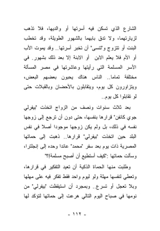 ‫ﺍﻟﺸﺎﺭﻉ ﺍﻟﺫﻱ ﺘﺴﻜﻥ ﻓﻴﻪ ﺃﺴﺭﺘﻬﺎ ﺃﻭ ﻭﺍﻟﺩﻴﻬﺎ، ﻓﻼ ﺘﺫﻫﺏ‬
‫ﻟﺯﻴﺎﺭﺘﻬﻤﺎ، ﻭﻻ ﺘﺩﻕ ﺒﺎﺒﻬﻤﺎ ﺒﺎﻟﺸﻬﻭﺭ ﺍﻟﻁﻭﻴﻠﺔ، ﻭﻗﺩ ﺘﺨﻁﺏ‬
‫ﺍﻟﺒﻨﺕ ﺃﻭ ﺘﺘﺯﻭﺝ ﻭ"ﺘﻨﺴﻰ" ﺃﻥ ﺘﺨﺒﺭ ﺃﺴﺭﺘﻬﺎ.. ﻭﻗﺩ ﻴﻤﻭﺕ ﺍﻷﺏ‬
‫ﺃﻭ ﺍﻷﻡ ﻓﻼ ﻴﻌﻠﻡ ﺍﻻﺒﻥ ﺃﻭ ﺍﻻﺒﻨﺔ ﺇﻻ ﺒﻌﺩ ﺫﻟﻙ ﺒﺸﻬﻭﺭ. ﻓﻲ‬
‫ﺍﻷﺴﺭ ﺍﻟﻤﺴﻠﻤﺔ ﺍﻟﺘﻲ ﺭﺃﻴﺘﻬﺎ ﻭﻋﺎﺸﺭﺘﻬﺎ ﻓﻲ ﻤﺼﺭ ﺍﻟﻤﺴﺄﻟﺔ‬
‫ﻤﺨﺘﻠﻔﺔ ﺘﻤﺎ ‪‬ﺎ.. ﺍﻟﻨﺎﺱ ﻫﻨﺎﻙ ﻴﺤﺒﻭﻥ ﺒﻌﻀﻬﻡ ﺍﻟﺒﻌﺽ،‬
                                 ‫ﻤ‬
‫ﻭﻴﺘﺯﺍﻭﺭﻭﻥ ﻜل ﻴﻭﻡ، ﻭﻴﺘﻘﺎﺒﻠﻭﻥ ﺒﺎﻷﺤﻀﺎﻥ ﻭﺒﺎﻟﻘﺒﻼﺕ ﺤﺘﻰ‬
                                     ‫ﻟﻭ ﺘﻘﺎﺒﻠﻭﺍ ﻜل ﻴﻭﻡ..‬
‫ﺒﻌﺩ ﺜﻼﺙ ﺴﻨﻭﺍﺕ ﻭﻨﺼﻑ ﻤﻥ ﺍﻟﺯﻭﺍﺝ ﺍﺘﺨﺫﺕ "ﺒﻴﻔﺭﻟﻲ‬
‫ﺠﻭﻱ ﻜﺎﻨﻔﻥ" ﻗﺭﺍﺭﻫﺎ ﺒﻨﻔﺴﻬﺎ، ﺤﺘﻰ ﺩﻭﻥ ﺃﻥ ﺘﺭﺠﻊ ﺇﻟﻰ ﺯﻭﺠﻬﺎ‬
‫ﻨﻔﺴﻪ ﻓﻲ ﺫﻟﻙ، ﺒل ﻭﻟﻡ ﻴﻜﻥ ﺯﻭﺠﻬﺎ ﻤﻭﺠﻭ ‪‬ﺍ ﺃﺼﻼ ﻓﻲ ﻨﻔﺱ‬
       ‫ﹰ‬    ‫ﺩ‬
‫ﺍﻟﺒﻠﺩ ﺤﻴﻥ ﺍﺘﺨﺫﺕ "ﺒﻴﻔﺭﻟﻲ" ﻗﺭﺍﺭﻫﺎ.. ﺫﻫﺒﺕ ﺇﻟﻰ ﺤﻤﺎﺘﻬﺎ‬
‫ﺍﻟﻤﺼﺭﻴﺔ ﺫﺍﺕ ﻴﻭﻡ ﺒﻌﺩ ﺴﻔﺭ "ﻤﺤﻤﺩ" ﻋﺎﺌ ‪‬ﺍ ﻭﺤﺩﻩ ﺇﻟﻰ ﺇﻨﺠﻠﺘﺭﺍ،‬
                   ‫ﺩ‬
          ‫ﻭﺴﺄﻟﺕ ﺤﻤﺎﺘﻬﺎ :"ﻜﻴﻑ ﺃﺴﺘﻁﻴﻊ ﺃﻥ ﺃﺼﺒﺢ ﻤﺴﻠﻤﺔ!؟"‬
‫ﻭﻁﻠﺒﺕ ﻤﻨﻬﺎ ﺍﻟﺤﻤﺎﺓ ﺍﻟﺫﻜﻴﺔ ﺃﻥ ﺘﻌﻴﺩ ﺍﻟﺘﻔﻜﻴﺭ ﻓﻲ ﻗﺭﺍﺭﻫﺎ،‬
‫ﻭﺘﻌﻁﻲ ﻟﻨﻔﺴﻬﺎ ﻤﻬﻠﺔ ﻭﻟﻭ ﻟﻴﻭﻡ ﻭﺍﺤﺩ ﻓﻘﻁ ﺘﻔﻜﺭ ﻓﻴﻪ ﻋﻠﻰ ﻤﻬﻠﻬﺎ‬
‫ﻭﺒﻼ ﺘﻌﺠل ﺃﻭ ﺘﺴﺭﻉ.. ﻭﺒﻤﺠﺭﺩ ﺃﻥ ﺍﺴﺘﻴﻘﻅﺕ "ﺒﻴﻔﺭﻟﻲ" ﻤﻥ‬
‫ﻨﻭﻤﻬﺎ ﻓﻲ ﺼﺒﺎﺡ ﺍﻟﻴﻭﻡ ﺍﻟﺘﺎﻟﻲ ﻫﺭﻋﺕ ﺇﻟﻰ ﺤﻤﺎﺘﻬﺎ ﻟﺘﺅﻜﺩ ﻟﻬﺎ‬


                     ‫- ٢١١ -‬
 