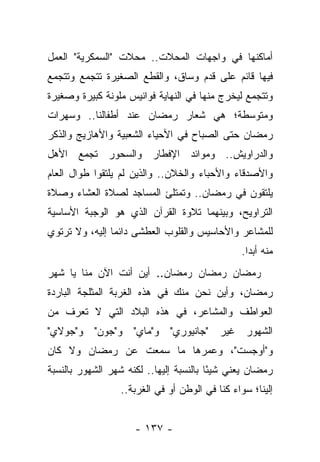 ‫ﺃﻤﺎﻜﻨﻬﺎ ﻓﻲ ﻭﺍﺠﻬﺎﺕ ﺍﻟﻤﺤﻼﺕ.. ﻤﺤﻼﺕ "ﺍﻟﺴﻤﻜﺭﻴﺔ" ﺍﻟﻌﻤل‬
‫ﻓﻴﻬﺎ ﻗﺎﺌﻡ ﻋﻠﻰ ﻗﺩﻡ ﻭﺴﺎﻕ، ﻭﺍﻟﻘﻁﻊ ﺍﻟﺼﻐﻴﺭﺓ ﺘﺘﺠﻤﻊ ﻭﺘﺘﺠﻤﻊ‬
‫ﻭﺘﺘﺠﻤﻊ ﻟﻴﺨﺭﺝ ﻤﻨﻬﺎ ﻓﻲ ﺍﻟﻨﻬﺎﻴﺔ ﻓﻭﺍﻨﻴﺱ ﻤﻠﻭﻨﺔ ﻜﺒﻴﺭﺓ ﻭﺼﻐﻴﺭﺓ‬
‫ﻭﻤﺘﻭﺴﻁﺔ؛ ﻫﻲ ﺸﻌﺎﺭ ﺭﻤﻀﺎﻥ ﻋﻨﺩ ﺃﻁﻔﺎﻟﻨﺎ.. ﻭﺴﻬﺭﺍﺕ‬
‫ﺭﻤﻀﺎﻥ ﺤﺘﻰ ﺍﻟﺼﺒﺎﺡ ﻓﻲ ﺍﻷﺤﻴﺎﺀ ﺍﻟﺸﻌﺒﻴﺔ ﻭﺍﻷﻫﺎﺯﻴﺞ ﻭﺍﻟﺫﻜﺭ‬
‫ﻭﺍﻟﺩﺭﺍﻭﻴﺵ.. ﻭﻤﻭﺍﺌﺩ ﺍﻹﻓﻁﺎﺭ ﻭﺍﻟﺴﺤﻭﺭ ﺘﺠﻤﻊ ﺍﻷﻫل‬
‫ﻭﺍﻷﺼﺩﻗﺎﺀ ﻭﺍﻷﺤﺒﺎﺀ ﻭﺍﻟﺨﻼﻥ.. ﻭﺍﻟﺫﻴﻥ ﻟﻡ ﻴﻠﺘﻘﻭﺍ ﻁﻭﺍل ﺍﻟﻌﺎﻡ‬
‫ﻴﻠﺘﻘﻭﻥ ﻓﻲ ﺭﻤﻀﺎﻥ.. ﻭﺘﻤﺘﻠﺊ ﺍﻟﻤﺴﺎﺠﺩ ﻟﺼﻼﺓ ﺍﻟﻌﺸﺎﺀ ﻭﺼﻼﺓ‬
‫ﺍﻟﺘﺭﺍﻭﻴﺢ، ﻭﺒﻴﻨﻬﻤﺎ ﺘﻼﻭﺓ ﺍﻟﻘﺭﺁﻥ ﺍﻟﺫﻱ ﻫﻭ ﺍﻟﻭﺠﺒﺔ ﺍﻷﺴﺎﺴﻴﺔ‬
‫ﻟﻠﻤﺸﺎﻋﺭ ﻭﺍﻷﺤﺎﺴﻴﺱ ﻭﺍﻟﻘﻠﻭﺏ ﺍﻟﻌﻁﺸﻰ ﺩﺍﺌ ‪‬ﺎ ﺇﻟﻴﻪ، ﻭﻻ ﺘﺭﺘﻭﻱ‬
                ‫ﻤ‬
                                                 ‫ﻤﻨﻪ ﺃﺒ ‪‬ﺍ.‬
                                                   ‫ﺩ‬
‫ﺭﻤﻀﺎﻥ ﺭﻤﻀﺎﻥ ﺭﻤﻀﺎﻥ.. ﺃﻴﻥ ﺃﻨﺕ ﺍﻵﻥ ﻤﻨﺎ ﻴﺎ ﺸﻬﺭ‬
‫ﺭﻤﻀﺎﻥ، ﻭﺃﻴﻥ ﻨﺤﻥ ﻤﻨﻙ ﻓﻲ ﻫﺫﻩ ﺍﻟﻐﺭﺒﺔ ﺍﻟﻤﺜﻠﺠﺔ ﺍﻟﺒﺎﺭﺩﺓ‬
‫ﺍﻟﻌﻭﺍﻁﻑ ﻭﺍﻟﻤﺸﺎﻋﺭ، ﻓﻲ ﻫﺫﻩ ﺍﻟﺒﻼﺩ ﺍﻟﺘﻲ ﻻ ﺘﻌﺭﻑ ﻤﻥ‬
‫ﺍﻟﺸﻬﻭﺭ ﻏﻴﺭ "ﺠﺎﻨﻴﻭﺭﻱ" ﻭ"ﻤﺎﻱ" ﻭ"ﺠﻭﻥ" ﻭ"ﺠﻭﻻﻱ"‬
‫ﻭ"ﺃﻭﺠﺴﺕ"، ﻭﻋﻤﺭﻫﺎ ﻤﺎ ﺴﻤﻌﺕ ﻋﻥ ﺭﻤﻀﺎﻥ ﻭﻻ ﻜﺎﻥ‬
‫ﺭﻤﻀﺎﻥ ﻴﻌﻨﻲ ﺸﻴ ًﺎ ﺒﺎﻟﻨﺴﺒﺔ ﺇﻟﻴﻬﺎ.. ﻟﻜﻨﻪ ﺸﻬﺭ ﺍﻟﺸﻬﻭﺭ ﺒﺎﻟﻨﺴﺒﺔ‬
                                         ‫ﺌ‬
                  ‫ﺇﻟﻴﻨﺎ؛ ﺴﻭﺍﺀ ﻜﻨﺎ ﻓﻲ ﺍﻟﻭﻁﻥ ﺃﻭ ﻓﻲ ﺍﻟﻐﺭﺒﺔ..‬
                                              ‫‪‬‬


                     ‫- ٧٣١ -‬
 