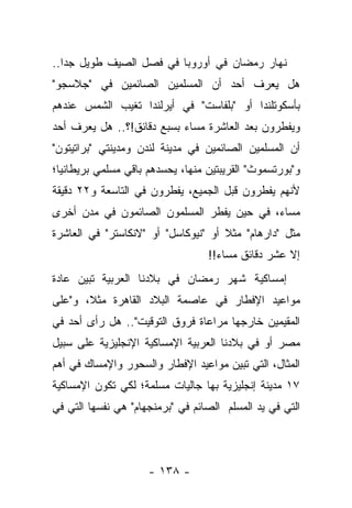 ‫ﻨﻬﺎﺭ ﺭﻤﻀﺎﻥ ﻓﻲ ﺃﻭﺭﻭﺒﺎ ﻓﻲ ﻓﺼل ﺍﻟﺼﻴﻑ ﻁﻭﻴل ﺠ ‪‬ﺍ..‬
   ‫ﺩ‬
‫ﻫل ﻴﻌﺭﻑ ﺃﺤﺩ ﺃﻥ ﺍﻟﻤﺴﻠﻤﻴﻥ ﺍﻟﺼﺎﺌﻤﻴﻥ ﻓﻲ "ﺠﻼﺴﺠﻭ"‬
‫ﺒﺄﺴﻜﻭﺘﻠﻨﺩﺍ ﺃﻭ "ﺒﻠﻔﺎﺴﺕ" ﻓﻲ ﺃﻴﺭﻟﻨﺩﺍ ﺘﻐﻴﺏ ﺍﻟﺸﻤﺱ ﻋﻨﺩﻫﻡ‬
‫ﻭﻴﻔﻁﺭﻭﻥ ﺒﻌﺩ ﺍﻟﻌﺎﺸﺭﺓ ﻤﺴﺎﺀ ﺒﺴﺒﻊ ﺩﻗﺎﺌﻕ!؟.. ﻫل ﻴﻌﺭﻑ ﺃﺤﺩ‬
‫ﺃﻥ ﺍﻟﻤﺴﻠﻤﻴﻥ ﺍﻟﺼﺎﺌﻤﻴﻥ ﻓﻲ ﻤﺩﻴﻨﺔ ﻟﻨﺩﻥ ﻭﻤﺩﻴﻨﺘﻲ "ﺒﺭﺍﺘﻴﺘﻭﻥ"‬
‫ﻭ"ﺒﻭﺭﺘﺴﻤﻭﺙ" ﺍﻟﻘﺭﻴﺒﺘﻴﻥ ﻤﻨﻬﺎ، ﻴﺤﺴﺩﻫﻡ ﺒﺎﻗﻲ ﻤﺴﻠﻤﻲ ﺒﺭﻴﻁﺎﻨﻴﺎ؛‬
‫ﻷﻨﻬﻡ ﻴﻔﻁﺭﻭﻥ ﻗﺒل ﺍﻟﺠﻤﻴﻊ، ﻴﻔﻁﺭﻭﻥ ﻓﻲ ﺍﻟﺘﺎﺴﻌﺔ ﻭ٢٢ ﺩﻗﻴﻘﺔ‬
‫ﻤﺴﺎﺀ، ﻓﻲ ﺤﻴﻥ ﻴﻔﻁﺭ ﺍﻟﻤﺴﻠﻤﻭﻥ ﺍﻟﺼﺎﺌﻤﻭﻥ ﻓﻲ ﻤﺩﻥ ﺃﺨﺭﻯ‬
                                           ‫‪‬‬
‫ﻤﺜل "ﺩﺍﺭﻫﺎﻡ" ﻤﺜﻼ ﺃﻭ "ﻨﻴﻭﻜﺎﺴل" ﺃﻭ "ﻻﻨﻜﺎﺴﺘﺭ" ﻓﻲ ﺍﻟﻌﺎﺸﺭﺓ‬
                                     ‫ﹰ‬
                                  ‫ﺇﻻ ﻋﺸﺭ ﺩﻗﺎﺌﻕ ﻤﺴﺎﺀ!!‬
‫ﺇﻤﺴﺎﻜﻴﺔ ﺸﻬﺭ ﺭﻤﻀﺎﻥ ﻓﻲ ﺒﻼﺩﻨﺎ ﺍﻟﻌﺭﺒﻴﺔ ﺘﺒﻴﻥ ﻋﺎﺩﺓ‬
‫ﻤﻭﺍﻋﻴﺩ ﺍﻹﻓﻁﺎﺭ ﻓﻲ ﻋﺎﺼﻤﺔ ﺍﻟﺒﻼﺩ ﺍﻟﻘﺎﻫﺭﺓ ﻤﺜ ﹰ، ﻭ"ﻋﻠﻰ‬
       ‫ﻼ‬
‫ﺍﻟﻤﻘﻴﻤﻴﻥ ﺨﺎﺭﺠﻬﺎ ﻤﺭﺍﻋﺎﺓ ﻓﺭﻭﻕ ﺍﻟﺘﻭﻗﻴﺕ".. ﻫل ﺭﺃﻯ ﺃﺤﺩ ﻓﻲ‬
‫ﻤﺼﺭ ﺃﻭ ﻓﻲ ﺒﻼﺩﻨﺎ ﺍﻟﻌﺭﺒﻴﺔ ﺍﻹﻤﺴﺎﻜﻴﺔ ﺍﻹﻨﺠﻠﻴﺯﻴﺔ ﻋﻠﻰ ﺴﺒﻴل‬
‫ﺍﻟﻤﺜﺎل، ﺍﻟﺘﻲ ﺘﺒﻴﻥ ﻤﻭﺍﻋﻴﺩ ﺍﻹﻓﻁﺎﺭ ﻭﺍﻟﺴﺤﻭﺭ ﻭﺍﻹﻤﺴﺎﻙ ﻓﻲ ﺃﻫﻡ‬
‫٧١ ﻤﺩﻴﻨﺔ ﺇﻨﺠﻠﻴﺯﻴﺔ ﺒﻬﺎ ﺠﺎﻟﻴﺎﺕ ﻤﺴﻠﻤﺔ؛ ﻟﻜﻲ ﺘﻜﻭﻥ ﺍﻹﻤﺴﺎﻜﻴﺔ‬
‫ﺍﻟﺘﻲ ﻓﻲ ﻴﺩ ﺍﻟﻤﺴﻠﻡ ﺍﻟﺼﺎﺌﻡ ﻓﻲ "ﺒﺭﻤﻨﺠﻬﺎﻡ" ﻫﻲ ﻨﻔﺴﻬﺎ ﺍﻟﺘﻲ ﻓﻲ‬




                     ‫- ٨٣١ -‬
 