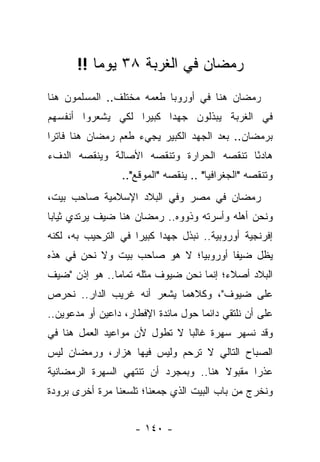 ‫ﺭﻤﻀﺎﻥ ﻓﻲ ﺍﻟﻐﺭﺒﺔ ٨٣ ﻴﻭ ‪‬ﺎ !!‬
           ‫ﻤ‬
‫ﺭﻤﻀﺎﻥ ﻫﻨﺎ ﻓﻲ ﺃﻭﺭﻭﺒﺎ ﻁﻌﻤﻪ ﻤﺨﺘﻠﻑ.. ﺍﻟﻤﺴﻠﻤﻭﻥ ﻫﻨﺎ‬
‫ﻓﻲ ﺍﻟﻐﺭﺒﺔ ﻴﺒﺫﻟﻭﻥ ﺠﻬ ‪‬ﺍ ﻜﺒﻴ ‪‬ﺍ ﻟﻜﻲ ﻴﺸﻌﺭﻭﺍ ﺃﻨﻔﺴﻬﻡ‬
                   ‫ﺭ‬      ‫ﺩ‬
‫ﺒﺭﻤﻀﺎﻥ.. ﺒﻌﺩ ﺍﻟﺠﻬﺩ ﺍﻟﻜﺒﻴﺭ ﻴﺠﻲﺀ ﻁﻌﻡ ﺭﻤﻀﺎﻥ ﻫﻨﺎ ﻓﺎﺘ ‪‬ﺍ‬
 ‫ﺭ‬
‫ﻫﺎﺩ ًﺎ ﺘﻨﻘﺼﻪ ﺍﻟﺤﺭﺍﺭﺓ ﻭﺘﻨﻘﺼﻪ ﺍﻷﺼﺎﻟﺔ ﻭﻴﻨﻘﺼﻪ ﺍﻟﺩﻑﺀ‬
                                          ‫ﺌ‬
                  ‫ﻭﺘﻨﻘﺼﻪ "ﺍﻟﺠﻐﺭﺍﻓﻴﺎ" .. ﻴﻨﻘﺼﻪ "ﺍﻟﻤﻭﻗﻊ"..‬
‫ﺭﻤﻀﺎﻥ ﻓﻲ ﻤﺼﺭ ﻭﻓﻲ ﺍﻟﺒﻼﺩ ﺍﻹﺴﻼﻤﻴﺔ ﺼﺎﺤﺏ ﺒﻴﺕ،‬
‫ﻭﻨﺤﻥ ﺃﻫﻠﻪ ﻭﺃﺴﺭﺘﻪ ﻭﺫﻭﻭﻩ.. ﺭﻤﻀﺎﻥ ﻫﻨﺎ ﻀﻴﻑ ﻴﺭﺘﺩﻱ ﺜﻴﺎ ‪‬ﺎ‬
 ‫ﺒ‬
‫ﺇﻓﺭﻨﺠﻴﺔ ﺃﻭﺭﻭﺒﻴﺔ.. ﻨﺒﺫل ﺠﻬ ‪‬ﺍ ﻜﺒﻴ ‪‬ﺍ ﻓﻲ ﺍﻟﺘﺭﺤﻴﺏ ﺒﻪ، ﻟﻜﻨﻪ‬
                     ‫ﺭ‬      ‫ﺩ‬
‫ﻴﻅل ﻀﻴ ﹰﺎ ﺃﻭﺭﻭﺒ ‪‬ﺎ؛ ﻻ ﻫﻭ ﺼﺎﺤﺏ ﺒﻴﺕ ﻭﻻ ﻨﺤﻥ ﻓﻲ ﻫﺫﻩ‬
                              ‫ﻴ‬        ‫ﻔ‬
‫ﺍﻟﺒﻼﺩ ﺃﺼﻼﺀ؛ ﺇﻨﻤﺎ ﻨﺤﻥ ﻀﻴﻭﻑ ﻤﺜﻠﻪ ﺘﻤﺎ ‪‬ﺎ.. ﻫﻭ ﺇﺫﻥ "ﻀﻴﻑ‬
               ‫ﻤ‬
‫ﻋﻠﻰ ﻀﻴﻭﻑ"، ﻭﻜﻼﻫﻤﺎ ﻴﺸﻌﺭ ﺃﻨﻪ ﻏﺭﻴﺏ ﺍﻟﺩﺍﺭ.. ﻨﺤﺭﺹ‬
‫ﻋﻠﻰ ﺃﻥ ﻨﻠﺘﻘﻲ ﺩﺍﺌ ‪‬ﺎ ﺤﻭل ﻤﺎﺌﺩﺓ ﺍﻹﻓﻁﺎﺭ، ﺩﺍﻋﻴﻥ ﺃﻭ ﻤﺩﻋﻭﻴﻥ..‬
                                     ‫ﻤ‬
‫ﻭﻗﺩ ﻨﺴﻬﺭ ﺴﻬﺭﺓ ﻏﺎﻟ ‪‬ﺎ ﻻ ﺘﻁﻭل ﻷﻥ ﻤﻭﺍﻋﻴﺩ ﺍﻟﻌﻤل ﻫﻨﺎ ﻓﻲ‬
                               ‫ﺒ‬
‫ﺍﻟﺼﺒﺎﺡ ﺍﻟﺘﺎﻟﻲ ﻻ ﺘﺭﺤﻡ ﻭﻟﻴﺱ ﻓﻴﻬﺎ ﻫﺯﺍﺭ، ﻭﺭﻤﻀﺎﻥ ﻟﻴﺱ‬
‫ﻋﺫﺭﺍ ﻤﻘﺒﻭﻻ ﻫﻨﺎ.. ﻭﺒﻤﺠﺭﺩ ﺃﻥ ﺘﻨﺘﻬﻲ ﺍﻟﺴﻬﺭﺓ ﺍﻟﺭﻤﻀﺎﻨﻴﺔ‬
                                       ‫ﹰ‬      ‫‪‬‬
‫ﻭﻨﺨﺭﺝ ﻤﻥ ﺒﺎﺏ ﺍﻟﺒﻴﺕ ﺍﻟﺫﻱ ﺠﻤﻌﻨﺎ؛ ﺘﻠﺴﻌﻨﺎ ﻤﺭﺓ ﺃﺨﺭﻯ ﺒﺭﻭﺩﺓ‬


                     ‫- ٠٤١ -‬
 