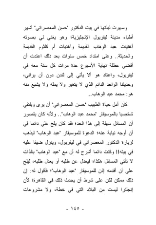 ‫ﻭﺴﻬﺭﺕ ﻟﻴﻠﺘﻬﺎ ﻓﻲ ﺒﻴﺕ ﺍﻟﺩﻜﺘﻭﺭ "ﺤﺴﻥ ﺍﻟﻤﻌﺼﺭﺍﻨﻲ" ﺃﺸﻬﺭ‬
‫ﺃﻁﺒﺎﺀ ﻤﺩﻴﻨﺔ ﻟﻴﻔﺭﺒﻭل ﺍﻹﻨﺠﻠﻴﺯﻴﺔ؛ ﻭﻫﻭ ﻴﻐﻨﻲ ﻟﻲ ﺒﺼﻭﺘﻪ‬
‫ﺃﻏﻨﻴﺎﺕ ﻋﺒﺩ ﺍﻟﻭﻫﺎﺏ ﺍﻟﻘﺩﻴﻤﺔ ﻭﺃﻏﻨﻴﺎﺕ ﺃﻡ ﻜﻠﺜﻭﻡ ﺍﻟﻘﺩﻴﻤﺔ‬
‫ﻭﺍﻟﺤﺩﻴﺜﺔ.. ﻭﻋﻠﻰ ﺍﻤﺘﺩﺍﺩ ﺨﻤﺱ ﺴﻨﻭﺍﺕ ﺒﻌﺩ ﺫﻟﻙ ﺍﻋﺘﺩﺕ ﺃﻥ‬
‫ﺃﻗﻀﻲ ﻋﻁﻠﺔ ﻨﻬﺎﻴﺔ ﺍﻷﺴﺒﻭﻉ ﻋﺩﺓ ﻤﺭﺍﺕ ﻜل ﺴﻨﺔ ﻤﻌﻪ ﻓﻲ‬
‫ﻟﻴﻔﺭﺒﻭل، ﻭﺍﻋﺘﺎﺩ ﻫﻭ ﺃﻻ ﻴﺄﺘﻲ ﺇﻟﻰ ﻟﻨﺩﻥ ﺩﻭﻥ ﺃﻥ ﻴﺭﺍﻨﻲ،‬
‫ﻭﺤﺩﻴﺜﻨﺎ ﺍﻟﻭﺍﺤﺩ ﺍﻟﺩﺍﺌﻡ ﺍﻟﺫﻱ ﻻ ﻴﺘﻐﻴﺭ ﻭﻻ ﻴﻤﻠﻪ ﻭﻻ ﻴﺸﺒﻊ ﻤﻨﻪ‬
                                ‫ﻫﻭ: ﻤﺤﻤﺩ ﻋﺒﺩ ﺍﻟﻭﻫﺎﺏ..‬
‫ﻜﺎﻥ ﺃﻤل ﺤﻴﺎﺓ ﺍﻟﻁﺒﻴﺏ "ﺤﺴﻥ ﺍﻟﻤﻌﺼﺭﺍﻨﻲ" ﺃﻥ ﻴﺭﻯ ﻭﻴﻠﺘﻘﻲ‬
‫ﺸﺨﺼ ‪‬ﺎ ﺒﺎﻟﻤﻭﺴﻴﻘﺎﺭ "ﻤﺤﻤﺩ ﻋﺒﺩ ﺍﻟﻭﻫﺎﺏ".. ﻭﻷﻨﻪ ﻜﺎﻥ ﻴﺘﺼﻭﺭ‬
                                               ‫ﻴ‬
‫ﺃﻥ ﺍﻟﻤﺴﺎﺌل ﺴﻬﻠﺔ ﺇﻟﻰ ﻫﺫﺍ ﺍﻟﺤﺩ؛ ﻓﻘﺩ ﻜﺎﻥ ﻴﻠﺢ ﻋﻠﻲ ﺩﺍﺌ ‪‬ﺎ ﻓﻲ‬
    ‫‪ ‬ﻤ‬
‫ﺃﻥ ﺃﻭﺠﻪ ﻨﻴﺎﺒﺔ ﻋﻨﻪ؛ ﺍﻟﺩﻋﻭﺓ ﻟﻠﻤﻭﺴﻴﻘﺎﺭ "ﻋﺒﺩ ﺍﻟﻭﻫﺎﺏ" ﻟﻴﺫﻫﺏ‬
‫ﻟﺯﻴﺎﺭﺓ ﺍﻟﺩﻜﺘﻭﺭ ﺍﻟﻤﻌﺼﺭﺍﻨﻲ ﻓﻲ ﻟﻴﻔﺭﺒﻭل، ﻭﻴﻨﺯل ﻀﻴ ﹰﺎ ﻋﻠﻴﻪ‬
      ‫ﻔ‬
‫ﻓﻲ ﺒﻴﺘﻪ!! ﻭﻜﻨﺕ ﺩﺍﺌ ‪‬ﺎ ﺃﺸﺭﺡ ﻟﻪ ﺃﻥ ﻤﻊ "ﻋﺒﺩ ﺍﻟﻭﻫﺎﺏ" ﺒﺎﻟﺫﺍﺕ‬
                                   ‫ﻤ‬
‫ﻻ ﺘﺄﺘﻲ ﺍﻟﻤﺴﺎﺌل ﻫﻜﺫﺍ؛ ﻓﻴﻌﺩل ﻋﻥ ﻁﻠﺒﻪ ﺃﻭ ﻴﻌﺩل ﻁﻠﺒﻪ، ﻟﻴﻠﺢ‬
‫ﻋﻠﻲ ﺃﻥ ﺃﻗﺩﻤﻪ ﺇﺫﻥ ﻟﻠﻤﻭﺴﻴﻘﺎﺭ "ﻋﺒﺩ ﺍﻟﻭﻫﺎﺏ"؛ ﻓﺄﻗﻭل ﻟﻪ: ﺇﻥ‬
                                                  ‫‪‬‬
‫ﺫﻟﻙ ﻤﻤﻜﻥ ﻟﻜﻥ ﻋﻠﻰ ﺸﺭﻁ ﺃﻥ ﻴﺤﺩﺙ ﺫﻟﻙ ﻓﻲ ﺍﻟﻘﺎﻫﺭﺓ؛ ﻷﻥ‬
‫ﺇﻨﺠﻠﺘﺭﺍ ﻟﻴﺴﺕ ﻤﻥ ﺍﻟﺒﻼﺩ ﺍﻟﺘﻲ ﻓﻲ ﺨﻁﺔ، ﻭﻻ ﻤﺸﺭﻭﻋﺎﺕ‬


                     ‫- ٥٤١ -‬
 